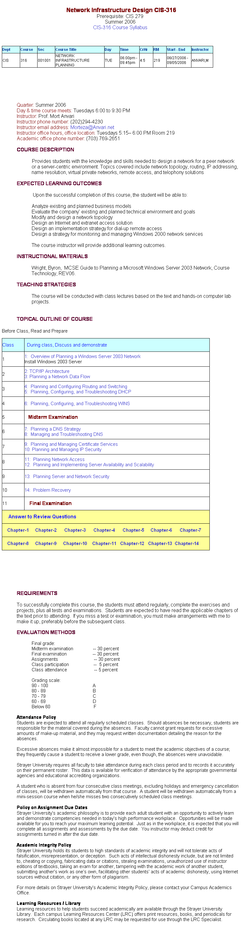Text Box: &nbsp;&nbsp;
&nbsp;&nbsp;Network Infrastructure Design CIS-316
Prerequisite: CIS 279 
Summer 2006
CIS-316 Course Syllabus 
&nbsp;
&nbsp;
&nbsp;
Dept
Course
Sec
Course Title
Day
Time
CrHr
RM
Start - End 
Instructor
CIS
316
001001
NETWORK INFRASTRUCTURE PLANNING
TUE
06:00pm - 09:45pm
4.5
219
06/27/2006 - 09/05/2006
ANVARI,M
&nbsp;&nbsp;&nbsp;&nbsp;&nbsp;&nbsp;&nbsp;
&nbsp;
&nbsp;
Quarter: Summer 2006
Day & time course meets: Tuesdays 6:00 to 9:30 PM
Instructor: Prof. Mort Anvari
Instructor phone number: (202)294-4230
Instructor email address: Morteza@Anvari.net&nbsp; 
Instructor office hours, office location: Tuesdays 5:15� 6:00 PM Room 219
Academic office phone number: (703) 769-2651
&nbsp;
COURSE DESCRIPTION
&nbsp;
Provides students with the knowledge and skills needed to design a network for a peer network or a server-centric environment. Topics covered include network topology, routing, IP addressing, name resolution, virtual private networks, remote access, and telophony solutions
&nbsp;
EXPECTED LEARNING OUTCOMES
&nbsp;
&nbsp;&nbsp;&nbsp;&nbsp;&nbsp;&nbsp;&nbsp;&nbsp;&nbsp;&nbsp;&nbsp;&nbsp; Upon the successful completion of this course, the student will be able to:
&nbsp;
Analyze existing and planned business models
Evaluate the company� existing and planned technical environment and goals
Modify and design a network topology
Design an Internet and extranet access solution
Design an implementation strategy for dial-up remote access
Design a strategy for monitoring and managing Windows 2000 network services
&nbsp;
The course instructor will provide additional learning outcomes.
&nbsp;
INSTRUCTIONAL MATERIALS
&nbsp;
Wright, Byron,&nbsp; MCSE Guide to Planning a Microsoft Windows Server 2003 Network, Course Technology, REV06.
&nbsp;
TEACHING STRATEGIES
&nbsp;
The course will be conducted with class lectures based on the text and hands-on computer lab projects.&nbsp; 
&nbsp;
&nbsp;
TOPICAL OUTLINE OF COURSE
&nbsp;
Before Class, Read and Prepare&nbsp;&nbsp;&nbsp;&nbsp;&nbsp;&nbsp;&nbsp; 
&nbsp;
Class
&nbsp; During class, Discuss and demonstrate
1
1:&nbsp; Overview of Planning a Windows Server 2003 Network
Install Windows 2003 Server
2
2: TCP/IP Architecture
3: Planning a Network Data Flow
3
4:&nbsp; Planning and Configuring Routing and Switching
5:&nbsp; Planning, Configuring, and Troubleshooting DHCP
4
6:&nbsp; Planning, Configuring, and Troubleshooting WINS
5
&nbsp;&nbsp; Midterm Examination
6
7:&nbsp; Planning a DNS Strategy
8:&nbsp; Managing and Troubleshooting DNS
7
9:&nbsp; Planning and Managing Certificate Services
10: Planning and Managing IP Security
8
11:&nbsp; Planning Network Access
12:&nbsp; Planning and Implementing Server Availability and Scalability
9
13:&nbsp; Planning Server and Network Security
10
14:&nbsp; Problem Recovery
11
&nbsp;&nbsp;&nbsp; Final Examination
&nbsp;&nbsp;&nbsp;&nbsp; Answer to Review Questions
&nbsp;&nbsp;&nbsp; Chapter-1&nbsp;&nbsp;&nbsp;&nbsp; Chapter-2&nbsp;&nbsp;&nbsp;&nbsp;&nbsp; Chapter-3&nbsp;&nbsp;&nbsp;&nbsp;&nbsp; Chapter-4&nbsp;&nbsp;&nbsp;&nbsp;&nbsp; Chapter-5&nbsp;&nbsp;&nbsp;&nbsp; Chapter-6&nbsp;&nbsp;&nbsp;&nbsp;&nbsp; Chapter-7&nbsp;&nbsp;&nbsp;&nbsp;&nbsp; 
&nbsp;&nbsp;&nbsp; Chapter-8&nbsp;&nbsp;&nbsp;&nbsp; Chapter-9&nbsp;&nbsp;&nbsp;&nbsp; Chapter-10&nbsp;&nbsp;&nbsp; Chapter-11&nbsp;&nbsp; Chapter-12&nbsp;&nbsp; Chapter-13&nbsp; Chapter-14
&nbsp;&nbsp;&nbsp;&nbsp;&nbsp;&nbsp;&nbsp;
&nbsp;
&nbsp;
&nbsp;
REQUIREMENTS
&nbsp;
To successfully complete this course, the students must attend regularly, complete the exercises and projects, plus all tests and examinations.&nbsp; Students are expected to have read the applicable chapters of the text prior to attending.&nbsp; If you miss a test or examination, you must make arrangements with me to make it up, preferably before the subsequent class. 
&nbsp;
EVALUATION METHODS
&nbsp;
Final grade:
Midterm examination&nbsp;&nbsp;&nbsp;&nbsp;&nbsp;&nbsp;&nbsp;&nbsp;&nbsp;&nbsp;&nbsp;&nbsp;&nbsp;&nbsp;&nbsp; -- 30 percent
Final examination&nbsp;&nbsp;&nbsp;&nbsp;&nbsp;&nbsp;&nbsp;&nbsp;&nbsp;&nbsp;&nbsp;&nbsp;&nbsp;&nbsp;&nbsp;&nbsp;&nbsp;&nbsp;&nbsp;&nbsp; -- 30 percent
Assignments&nbsp;&nbsp;&nbsp;&nbsp;&nbsp;&nbsp;&nbsp;&nbsp;&nbsp;&nbsp;&nbsp;&nbsp;&nbsp;&nbsp;&nbsp;&nbsp;&nbsp;&nbsp;&nbsp;&nbsp;&nbsp;&nbsp;&nbsp;&nbsp;&nbsp;&nbsp;&nbsp;&nbsp; -- 30 percent
Class participation&nbsp;&nbsp;&nbsp;&nbsp;&nbsp;&nbsp;&nbsp;&nbsp;&nbsp;&nbsp;&nbsp;&nbsp;&nbsp;&nbsp;&nbsp;&nbsp;&nbsp;&nbsp;&nbsp; --&nbsp; 5 percent
Class attendance&nbsp;&nbsp;&nbsp;&nbsp;&nbsp;&nbsp;&nbsp;&nbsp;&nbsp;&nbsp;&nbsp;&nbsp;&nbsp;&nbsp;&nbsp;&nbsp;&nbsp;&nbsp;&nbsp;&nbsp;&nbsp; -- 5 percent
&nbsp;
Grading scale:
90 - 100&nbsp;&nbsp;&nbsp;&nbsp;&nbsp;&nbsp;&nbsp;&nbsp;&nbsp;&nbsp;&nbsp;&nbsp;&nbsp;&nbsp;&nbsp;&nbsp;&nbsp;&nbsp;&nbsp;&nbsp;&nbsp;&nbsp;&nbsp;&nbsp;&nbsp;&nbsp;&nbsp;&nbsp;&nbsp;&nbsp;&nbsp;&nbsp;&nbsp;&nbsp;&nbsp; A
80 - 89&nbsp;&nbsp;&nbsp;&nbsp;&nbsp;&nbsp;&nbsp;&nbsp;&nbsp;&nbsp;&nbsp;&nbsp;&nbsp;&nbsp;&nbsp;&nbsp;&nbsp;&nbsp;&nbsp;&nbsp;&nbsp;&nbsp;&nbsp;&nbsp;&nbsp;&nbsp;&nbsp;&nbsp;&nbsp;&nbsp;&nbsp;&nbsp;&nbsp;&nbsp;&nbsp;&nbsp;&nbsp; B
70 - 79&nbsp;&nbsp;&nbsp;&nbsp;&nbsp;&nbsp;&nbsp;&nbsp;&nbsp;&nbsp;&nbsp;&nbsp;&nbsp;&nbsp;&nbsp;&nbsp;&nbsp;&nbsp;&nbsp;&nbsp;&nbsp;&nbsp;&nbsp;&nbsp;&nbsp;&nbsp;&nbsp;&nbsp;&nbsp;&nbsp;&nbsp;&nbsp;&nbsp;&nbsp;&nbsp;&nbsp;&nbsp; C
60 - 69&nbsp;&nbsp;&nbsp;&nbsp;&nbsp;&nbsp;&nbsp;&nbsp;&nbsp;&nbsp;&nbsp;&nbsp;&nbsp;&nbsp;&nbsp;&nbsp;&nbsp;&nbsp;&nbsp;&nbsp;&nbsp;&nbsp;&nbsp;&nbsp;&nbsp;&nbsp;&nbsp;&nbsp;&nbsp;&nbsp;&nbsp;&nbsp;&nbsp;&nbsp;&nbsp;&nbsp;&nbsp; D
Below 60&nbsp;&nbsp;&nbsp;&nbsp;&nbsp;&nbsp;&nbsp;&nbsp;&nbsp;&nbsp;&nbsp;&nbsp;&nbsp;&nbsp;&nbsp;&nbsp;&nbsp;&nbsp;&nbsp;&nbsp;&nbsp;&nbsp;&nbsp;&nbsp;&nbsp;&nbsp;&nbsp;&nbsp;&nbsp;&nbsp;&nbsp;&nbsp;&nbsp;&nbsp; F
&nbsp;
Attendance Policy
Students are expected to attend all regularly scheduled classes.&nbsp; Should absences be necessary, students are responsible for the material covered during the absences.&nbsp; Faculty cannot grant requests for excessive amounts of make-up material, and they may request written documentation detailing the reason for the absences.
&nbsp;
Excessive absences make it almost impossible for a student to meet the academic objectives of a course; they frequently cause a student to receive a lower grade, even though, the absences were unavoidable.
&nbsp;
Strayer University requires all faculty to take attendance during each class period and to records it accurately on their permanent roster.&nbsp; This data is available for verification of attendance by the appropriate governmental agencies and educational accrediting organizations.
&nbsp;
A student who is absent from four consecutive class meetings, excluding holidays and emergency cancellation of classes, will be withdrawn automatically from that course.&nbsp; A student will be withdrawn automatically from a mini-session course when he/she misses two consecutively scheduled class meetings.
&nbsp;
Policy on Assignment Due Dates
Strayer University�s academic philosophy is to provide each adult student with an opportunity to actively learn and demonstrate competencies needed in today�s high performance workplace.&nbsp; Opportunities will be made available for you to reach your maximum learning potential.&nbsp; Just as in the workplace, it is expected that you will complete all assignments and assessments by the due date.&nbsp; You instructor may deduct credit for assignments turned in after the due date.
&nbsp;
Academic Integrity Policy
Strayer University holds its students to high standards of academic integrity and will not tolerate acts of falsification, misrepresentation, or deception.&nbsp; Such acts of intellectual dishonesty include, but are not limited to, cheating or copying, fabricating data or citations, stealing examinations, unauthorized use of instructor editions of textbooks, taking an exam for another, tampering with the academic work of another student, submitting another�s work as one�s own, facilitating other students� acts of academic dishonesty, using Internet sources without citation, or any other form of plagiarism.
&nbsp;
For more details on Strayer University�s Academic Integrity Policy, please contact your Campus Academics Office.
&nbsp;
Learning Resources / Library
Learning resources to help students succeed academically are available through the Strayer University Library.&nbsp; Each campus Learning Resources Center (LRC) offers print resources, books, and periodicals for research.&nbsp; Circulating books located at any LRC may be requested for use through the LRC Specialist.&nbsp; 
&nbsp;
Library resources are also available online, and can be accessed from any computer connected to the Resource tab located on eCollege course web pages.&nbsp; The online search tool EBSCO Host and other LRC resources can be accessed through the university�s website at http://studentserver.strayer.edu/CONT_STD/LIBS/libs2.htm.&nbsp; They provide thousands of full text periodicals, over 25,000 electronic books, radio and TV transcripts, the complete Encyclopedia Britannica, access to the Strayer library catalog, online tutorials, and useful links to Internet resources.&nbsp; A tour of the LRC is highly recommended and can be scheduled through your LRC Specialist.
&nbsp;
&nbsp;
&nbsp;
Class Web Site: http://www.anvari.net
&nbsp;

