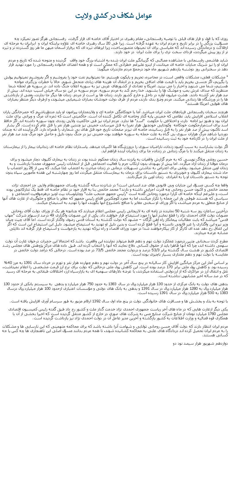 Text Box:  عوامل شکاف در کشتی ولايت روزی که با قول و قرار های قبلی با توصيه رفسنجانی، مقام رهبری در اختيار آقای خامنه ای قرار گرفت،  رفسنجانی هرگز تصور نمیکرد چه مسؤليت بزرگی را در برابر تاريخ و مردم ايران به عهده گرفته است. زيرا طی 20 سال رهبری خامنه ای علاوه براينکه ايران و  ايرانيان به مرحله ای ازفلاکت و درماندگی رسيده اند که مقياسی برای آن نميتوان متصورساخت، زيرا ايرهای تيره ای که برفراز آسمان ميهن ما هر روز گسترده تر و تيره تر از روز پيش ميگردند، فردای سخت تری را برای ملت ايران  در خود دارند.شايد هاشمی رفسنجانی با مشاهده مصائبی که گريبانگير ملت ايران شده به اشتباه بزرگ خود واقف   گرديده و متوجه شده که تاريخ و مردم ايران او را نيز شريک جنايات خامنه ای ميدانند، از اينرو عليرغم خطراتی که ممکن است او و همه اعضای خانواده رفسنجانی را مورد تهديد قرار دهد در سخنرانی روز دوشنبه يازدهم شهريور ماه خود درجمع مردم مازندران ميگويد:" مشکلات فعلی، مشکلات واقعی است، در محاصره، تحريم و بايکوت هستيم. ما نميتوانيم نفت خود را بفروشيم و اگر بفروشيم نميتوانيم پولش را بگيريم، اگر جنسی بخريم بايد با قيمت های اضافی بخريم و در انتقال آن هزينه های زيادی متحمل شويم. حالا با خطرات بزرگتری مواجه هستيم، شما می شنويد و اخبار را می بينيد. امريکا و تعدادی از کشورهای عربی نيز به سوريه اعلان جنگ داده اند. در سوريه هر لحظه شما منتظريد که صدای غرش بمب و موشک ها را بشنويد. خدا رحم کند به مردم سوريه. مردم سوريه در اين دو سال خيلی آسيب ديده اند. بيش از صد هزار نفر کشته دادند. هشت ميليون آواره در داخل و خارج کشور دارند. زندان ها پر است از مردم. زندان ها ديگر جا ندارند، بعضی از بازداشتی ها را در ورزشگاه ها زندانی ميکنند. مردم وضع بدی دارند، مردم از طرف دولت خودشان بمباران شيميايی ميشوند، و ازطرف ديگر منتظر بمباران های هوايی امريکا هستند"هرچند سخنان رفسنجانی فريادهای ملت ايران ميباشد. آما با خودکامگی خامنه ای و ولايتمداران پيرامون او بايد منتظرباشيم که حصرخانگی ياران انقلاب اسلامی افزايش يابد. نظامی که خمينی پايه گذار وخامنه ای تکامل کننده آن است. حاکميتی است که ثمره آن مرگ و ويرانی برای ملت ايران بود و هنوز نيز ادامه  دارد، و اختلافی با حکومت  "اسد" ها ندارد. مردم ايران نيز طی حاکميت ولايی روندی چون سوريه داشته اند. اگر حافظ اسد برای استمرارحکومت خودکامه  وکودتايی خودچهل هزار نفررا به قتل ميرساند، خمينی نيز چندين هزار نفر را قتل عام کرده است. اگر بشار اسد تاکنون بيش از صد هزار نفر را به قتل رسانيده، خامنه ای نيزدر صفحات تاريخ خود قتل های بی شماری را همراه دارد. اگردرآينده ای نه چندان دوردنيا شاهد مرگ هزاران سوری بی گناه به علت حمله به سوريه خواهند بود، خمينی نيز در جنگ بدون دليل و حاصل خود مرگ چند صد هزار نفر از ملت ايران را در کارنامه خود به ثبت رسانيده است.اگر دولت بشاراسد به سبب کمبود زندان، ناراضيان سوری را درورزشگاه ها اکسان ميدهد. پاسداران نظام خامنه ای زندانيان بيمار را از بيمارستان به زندان منتقل ميکنند تا با مرگ زندانی در زندان، جا برای زندانيان آينده فراهم آيد.حسين رونقی وبلاگ نويسی که به جرم گزارش واقعيات به پانزده سال زندان محکوم شده بود، در زندان به بيماری کليوی دچار ميشود و برای درمان موقتا از زندان آزاد ميگردد. اما پيش از بهبودی بدون ارتکاب جرم يا فعالپت اجتماعی قبل از انتخابات رئيس جمهوری مجددا بازداشت و به زندان اوين منتقل ميشود. رونقی برای اعتراض به نداشتن تسهيلات درمانی در زندان مبادرت به اعتضاب غذا ميکند. که پس از 26 روز اعتصاب با حاد شدن بيماری کليوی و خونريزی به دستور دادستان برای درمان به بيمارستان منتقل ميگردد، اما روز چهارشنبه اين هفته مأمورين سپاه بدون توجه به دستور دادستان او را به انفرادی  زندان اوين باز ميگردانند.واقعا چه کسی مسؤل اين جنايات وبی قانونی های ضد انسانی است؟ در شانزده ساله گذشته رؤسای جمهورنظام ولايی جز احمدی نژاد، محمد خاتمی و اکنون حسن روحانی چه قدرت اجرايی داشته و دارند؟ محمد خاتمی بنا به اقرار خود در نظام خامنه ای فقط يک تدارکاتچی بوده است، و عليرغم اينکه خامنه ای کرارا درمورد روحانی گفته است "رئيس جمهور متنخب ملت" وچاپلوسان بيت اونيز درهرموقعيت اجتماعی و سياسی که هستند طوطی وار اين جمله را تکرار ميکنند، اما به مجرد کوچکترين اقدام رئيس جمهور که مغاير با منافع و جلوگيری از غارت های آنها از منابع متعلق به مردم ميباشد، يا اگر وزرای او سخنی مغاير با منافع نامشروع آنها بگويند، آنها را تهديد به استيضاح ميکنند.درآخرين ساعات روز سه شنيه 50 نماينده در نامه ای به لاريجانی رئيس مجلس اعلام ميدارند که چنانچه هر يک از وزرای دولت آقای روحانی مصوبات دولت آقای احمدی نژاد را قطع نمايند آنها را مورد استيضاح قرار خواهند داد. يکی از اين مصوبات واگذاری 49 درصد ازسهام شرکت "مهاب قدس" ميباشد که بابت مطالبات پيمانکار راه آهن گرگان  مشهد که دولت گذشته به آستان قدس رضوی واگذار کرده است. اما آقای چيت چيان وزير نيرو اين واگذاری را غير قانونی دانسته و آنرا قطع کرده است و بدين دليل او تهديد به استيضاخ ميشود. دليل اين استيضاح اين است که اگر اين اتفاق رخ دهد عده ای کارگر از کار بيکارخواهند شد! در مورد وزرای اقتصاد و راه نيزکه تهديد به بازخواست و استيضاح قرار گرفته اند دلايلی مشابه عرضه ميدارند.مطرح کردن سخنانی چنين درمورد عملکرد دولت نهم و دهم فقط ميتواند نماينده اين واقعيت  باشد که احتمالا اين حضرات درخوان غارت آن دولت سهمی داشته اند، چرا که آنها ظاهرا بايد از حقوق کسانی دفاع نمايند که آنها را انتخاب کرده اند. طبق داده های مرکز پژوهش های مجلس رشد اقتصادی کشور در هشت سال گذشته برابر 53/3 درصد و دردولت محمد خاتمی 73/5 در صد بوده است. درحالی که درآمد دولت خاتمی در مقايسه با دولت نهم و دهم مقداری بسيار ناچيزی بوده است.بر اساس آمار اين مرکز ميانگين افزايش کار ساليانه در پنج سال آخر در دولت نهم و دهم چهارده هزار نفر و تورم در خرداد سال 1391 به مرز 40% رسيده بود. و کاهش پول ملی برابر 170 درصد بوده است. اين کاهش پول ملی درحالی که دولت برای نرخ ارز قيمت مشخصی را اعلام نميداشت، نقل و انتقال ارز در مراکزی که از ارزدولتی استفاده ميکردند، با عرضه دلارهای سهميه ای به بازارسياه ارز، اختلافات طبقاتی به مرحله ای رسيد که در صد ساله اخير مشابهی نداشته است.بدهی های دولت به بانک مرکزی از حدود 130 هزار ميليارد ريال در سال 1383 به حدود 750 هزار ميليارد و بدهی  به سيستم بانکی از حدود 130 هزار ميليارد ريال به 1280 هزار ميليارد ريال در سال 1391 و بدهی به بانک های دولتی و مؤسسات اعتباری ازحدود 100 هزار ميليارد ريال درسال 1383 به 530 هزار ميليارد ريال در سال 1391 رسيده است. با توجه به بذل و بخشش ها و مسافرت های خانوادگی دولت در پنج ماه اول سال 1392 ارقام مزبور به طور سرسام آوری افزايش يافته است.يکی ديگر ازغارت هايی که در ماه های آخر رياست جمهوری احمدی نژاد خدمت گدار ملت و کشور رخ داد طبق گفته رئيس کميسيون اقتصادی مجلس 1780 ميليارد تومان از منابع شرکت صنايع مس به شرکت های صوری در خارج از کشور منتقل گرديده است که اخيرا بخشی از آن با همکاری قوه قضائيه و وزارت اطلاعات به کشور بازگشته و آخرين مدير عامل آن در دولت احمدی نژاد نيز بازداشت گرديده است.مردم ايران انتظار دارند که دولت آقای حسن روحانی توانايی و شهامت آنرا داشته باشد که برای محاکمه متهمينی که اين نارسايی ها و مشکلات را به مردم ايران تحميل کرده اند دردادگاه های علنی به محاکمه کشانيده شوند، تا همه مردم بدانند مسؤل اصلی اين ناهنجاری ها چه کس يا جه کسانی هستند.دوازدهم شهريور هزار سيصد نود دو