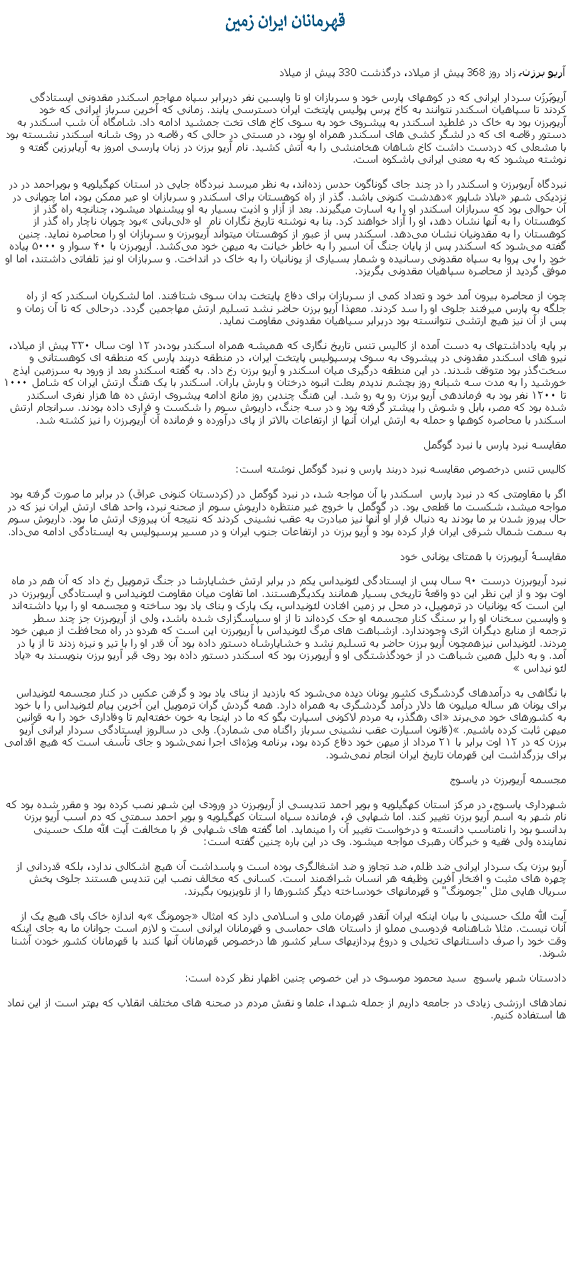 Text Box: قهرمانان ايران زمينآريو برزن، زاد روز 368 پيش از ميلاد، درگذشت 330 پيش از ميلادآریوبَرزَن سردار ایرانی که در کوههای پارس خود و سربازان او تا واپسین نفر دربرابر سپاه مهاجم اسکندر مقدونی ايستادگی کردند تا سپاهيان اسکندر نتوانند به کاخ پرس پوليس پايتخت ايران دسترسی يابند. زمانی که آخرين سرباز ايرانی که خود آريوبرزن بود به خاک در غلطيد اسکندر به پيشروی خود به سوی کاخ های تخت جمشيد ادامه داد. شامگاه آن شب اسکندر به دستور رقاصه ای که در لشگر کشی های اسکندر همراه او بود، در مستی در حالی که رقاصه در روی شانه اسکندر نشسته بود با مشعلی که دردست داشت کاخ شاهان هخامنشی را به آتش کشيد. نام آریو برزن در زبان پارسی امروز به آریابرزین گفته و نوشته میشود که به معنی ایرانی باشکوه ‌است.نبردگاه آریوبرزن و اسکندر را در چند جای گوناگون حدس زده‌اند، به نظر ميرسد نبردگاه جایی در استان کهگیلویه و بویراحمد در در نزدیکی شهر بلاد شاپور دهدشت کنونی باشد. گذر از راه کوهستان برای اسکندر و سربازان او عير ممکن بود، اما چوپانی در آن حوالی بود که سربازان اسکندر او را به اسارت ميگيرند. بعد از آزار و اذيت بسيار به او پيشنهاد ميشود، چنانچه راه گذر از کوهستان را به آنها نشان دهد، او را آزاد خواهند کرد. بنا به نوشته تاریخ ‌نگاران نام  او لی‌بانی بود چوپان ناچار راه گذر از کوهستان را به مقدونیان نشان می‌دهد. اسکندر پس از عبور از کوهستان میتواند آریوبرزن و سربازان او را محاصره نمايد. چنين گفته می‌شود که اسکندر پس از پایان جنگ آن اسیر را به خاطر خیانت به ميهن خود می‌کشد. آریوبرزن با ۴۰ سوار و ۵۰۰۰ پیاده خود را بی ‌پروا به سپاه مقدونی رسانيده و شمار بسیاری از یونانیان را به خاک در انداخت. و سربازان او نيز تلفاتی داشتند، اما او موفّق گردید از محاصره سپاهيان مقدونی بگریزد.چون از محاصره بیرون آمد خود و تعداد کمی از سربازان برای دفاع پایتخت بدان سوی شتافتند. اما لشکريان اسکندر که از راه جلگه به پارس ميرفتند جلوی او را سد کردند. معهذا آريو برزن حاضر نشد تسليم ارتش مهاجمين گردد. درحالی که تا آن زمان و پس از آن نيز هيچ ارتشی نتوانسته بود دربرابر سياهيان مقدونی مقاومت نمايد.بر پایه یادداشتهای به دست آمده از کالیس تنس تاریخ نگاری که هميشه همراه اسکندر بود،در ۱۲ اوت سال ۳۳۰ پیش از میلاد، نیرو های اسکندر مقدونی در پیشروی به سوی پرسپولیس پایتخت ایران، در منطقه دربند پارس که منطقه ‌ای کوهستانی و سخت‌گذر بود متوقف شدند. در این منطقه درگیری میان اسکندر و آریو برزن رخ داد. به گفته اسکندر بعد از ورود به سرزمین ایذج خورشید را به مدت سه شبانه روز بچشم ندیدم بعلت انبوه درختان و بارش باران. اسکندر با یک هنگ ارتش ایران که شامل ۱۰۰۰ تا ۱۲۰۰ نفر بود به فرماندهی آریو برزن رو به رو شد. این هنگ چندین روز مانع ادامه پیشروی ارتش ده‌ ها هزار نفری اسکندر شده بود که مصر، بابل و شوش را پیشتر گرفته بود و در سه جنگ، داریوش سوم را شکست و فراری داده بودند. سرانجام ارتش اسکندر با محاصره کوهها و حمله به ارتش ايران آنها از ارتفاعات بالاتر از پای درآورده و فرمانده آن آریوبرزن را نیز کشته شد.مقایسه نبرد پارس با نبرد گوگمل کالیس تنس درخصوص مقایسه نبرد دربند پارس و نبرد گوگمل نوشته ‌است:اگر با مقاومتی که در نبرد پارس  اسکندر با آن مواجه شد، در نبرد گوگمل در (کردستان کنونی عراق) در برابر ما صورت گرفته بود مواجه ميشد، شکست ما قطعی بود. در گوگمل با خروج غیر منتظره داریوش سوم از صحنه نبرد، واحد های ارتش ایران نیز که در حال پیروز شدن بر ما بودند به دنبال فرار او آنها نيز مبادرت به عقب نشینی کردند که نتيجه آن پيروزی ارتش ما بود. داریوش سوم به سمت شمال شرقی ایران فرار کرده بود و آریو برزن در ارتفاعات جنوب ایران و در مسیر پرسپولیس به ایستادگی ادامه می‌داد.مقایسهٔ آریوبرزن با همتای یونانی خودنبرد آریوبرزن درست ۹۰ سال پس از ایستادگی لئونیداس یکم در برابر ارتش خشایارشا در جنگ ترموپیل رخ داد که آن هم در ماه اوت بود و از این نظر این دو واقعهٔ تاریخی بسیار همانند یکدیگرهستند. اما تفاوت میان مقاومت لئونیداس و ایستادگی آریوبرزن در این است که یونانیان در ترموپیل، در محل بر زمین افتادن لئونیداس، یک پارک و بنای یاد بود ساخته و مجسمه او را برپا داشته‌اند و واپسین سخنان او را بر سنگ کنار مجسمه او حک کرده‌اند تا از او سپاسگزاری شده باشد، ولی از آریوبرزن جز چند سطر ترجمه از منابع دیگران اثری وجودندارد. ازشباهت ‌های مرگ لئونیداس با آریوبرزن این است که هردو در راه محافظت از ميهن خود مردند. لئونیداس نیزهمچون آریو برزن حاضر به تسلیم نشد و خشایارشاه دستور داده بود آن قدر او را با تیر و نیزه زدند تا از پا در آمد. و به دلیل همین شباهت در از خودگذشتگی او و آریوبرزن بود که اسکندر دستور داده بود روی قبر آریو برزن بنویسند به یاد لئو نیداس با نگاهی به درآمدهای گردشگری کشور یونان دیده می‌شود که بازدید از بنای یاد بود و گرفتن عکس در کنار مجسمه لئونیداس برای یونان هر ساله میلیون ‌ها دلار درآمد گردشگری به همراه دارد. همه گردش گران ترموپیل این آخرین پیام لئونیداس را با خود به کشورهای خود می‌برند ای رهگذر، به مردم لاکونی اسپارت بگو که ما در اینجا به خون خفته‌ایم تا وفاداری خود را به قوانین میهن ثابت کرده باشیم. (قانون اسپارت عقب نشینی سرباز راگناه می شمارد). ولی در سالروز ایستادگی سردار ایرانی آریو برزن که در ۱۲ اوت برابر با ۲۱ مرداد از میهن خود دفاع کرده بود، برنامه ویژه‌ای اجرا نمی‌شود و جای تأسف است که هیچ اقدامی برای بزرگداشت اين قهرمان تاريخ ايران انجام نمی‌شود.مجسمه آریوبرزن در یاسوج شهرداری یاسوج، در مرکز استان کهگیلویه و بویر احمد تندیسی از آریوبرزن در ورودی این شهر نصب کرده بود و مقرر شده بود که نام شهر به اسم آريو برزن تغيير کند. اما شهابی فر، فرمانده سپاه استان کهگیلویه و بویر احمد سمتی که دم اسب آریو برزن بدانسو بود را نامناسب دانسته و درخواست تغيير آن را مينمايد. اما گفته های شهابی فر با مخالفت آیت الله ملک حسینی نماینده ولی فقیه و خبرگان رهبری مواجه ميشود. وی در این باره چنین گفته است:آریو برزن یک سردار ایرانی ضد ظلم، ضد تجاوز و ضد اشغالگری بوده است و پاسداشت آن هیچ اشکالی ندارد، بلکه قدردانی از چهره های مثبت و افتخار آفرین وظیفه هر انسان شرافتمند است. کسانی که مخالف نصب این تندیس هستند جلوی پخش سریال هایی مثل "جومونگ" و قهرمانهای خودساخته دیگر کشورها را از تلویزیون بگیرند. آیت الله ملک حسینی با بیان اینکه ایران آنقدر قهرمان ملی و اسلامی دارد که امثال جومونگ به اندازه خاک پای هیچ يک از آنان نیست. مثلا شاهنامه فردوسی مملو از داستان های حماسی و قهرمانان ایرانی است و لازم است جوانان ما به جای اینکه وقت خود را صرف داستانهای تخیلی و دروغ پردازیهای سایر کشور ها درخصوص قهرمانان آنها کنند با قهرمانان کشور خودن آشنا شوند. دادستان شهر ياسوچ  سید محمود موسوی در این خصوص چنين اظهار نظر کرده ‌است:نمادهای ارزشی زیادی در جامعه داریم از جمله شهدا، علما و نقش مردم در صحنه ‌های مختلف انقلاب که بهتر است از این نماد ها استفاده کنیم. 