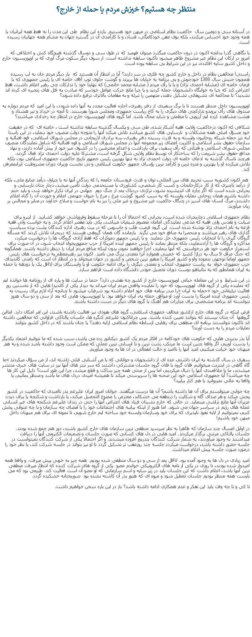 Text Box: منتظر چه هستيم؟ خيزش مردم يا حمله از خارج؟در آستانه سی و دومين سال  حاکميت نظام اسلامی در ميهن خود هستيم. بازده اين نظام  طی اين مدت را نه فقط همه ايرانيان با همه وجود خود احساس ميکنند، بلکه بوی عفن خودکامگی، فساد، و نا کارآمدی آن در گستره جهان به مشام همه جهانيان رسيده است.با نگاهی گذرا بدانجه اکنون در درون حاکميت ميگذرد ميتوان فهميد که در طول سی و دوسال گذشته هيچگاه کنش و اختلافی که امروز در ارکان اين نظام غير مشروع ظاهر ميشود تاکنون سابقه نداشته است. از سوی ديگر سکوت مرگ آوری که بر اوپوزيسيون خارج و داخل کشور سايه افکنده، نيز در اين شرايط بی سابقه بوده است.راستی! مخالفين نظام در داخل و خارج کشور چه فکری در سر دارند؟ آيا در انتظار آن هستند که  بار ديگر مردم جان به لب رسيده همچون جنبش سال 1388 خودجوش و بی برنامه به خيابان ها بريزند و گوشت جلوی توپ آقای خامنه ای يا رئيس جمهوری که با فرمان خامنه ای (مشابه احمدی نژاد) و يا با رأی مردم ( مشابه محمد خاتمی) که نهايتا خود را تدارکات چی رهبر اعلام داشت، فقط اعتراض کند که چرا به خوابگاه دانشجويان حمله کرديد و يا چرا مانع حرکت عوامل خودسر که مبادرت به قتل های زنجيره ای کرده اند نشديد؟ تا محاکمه ای تشريفاتی تشکيل دهند، متهمين را تبرئه و به مقامات بالاتری ترفيع داده شوند؟ اوپوزيسيون داخل منتظر هستند تا با برگ سفيدی از دفتر رهبری، اجازه فعاليت مجدد به آنها داده شودد، با اين اميد که مردم دوباره به صندوق های رأی بروندو تدارکچی های ديگری را به کاخ رياست جمهوری ومجلس شورا بفرستند. تا آنچه در خرداد و تير هشتاد و هشت مشاهده کرده ايم آرزويی نا مطمئن و شايد محال باشد. اما گروه های اوپوزيسيون خارج در انتظار چه رخدادی ميباشند؟ شکافی که اکنون درحاکميت ولايت فقيه آشکار شده، طی سی و يکسال گذشته سابقه نداشته است ، خامنه ای  که در حقيقت خود مسؤل اصلی همه مشکلات و  نارسايی های کشور ميباشد تلاش ميکند آنها را متوجه دولت منصوب خود بنمايد، در اين راستا لبه تيز حمله شبکه روحانيون وابسته و به قدرت رسيده دفتر رهبری، سه برادران لاريجانی در مجلس شورای اسلامی، قوه قضائيه و سازمان حقوق بشر اسلامی و اکثريت اعضای زير مجموعه آنها در مجلس شورای اسلامی و قوه قضائيه که شامل نمايندگان منصوب مجلس شورای اسلامی و قضاتی که رأی سفيد، برای بازداشت و اعدام معترضين را در کشوی ميز خود از پيش آماده دارند، و نهاد مدافع حقوق بشر شريعت را که ساختکار آن توسط نظام ولايی شکل گرفته است، مشترکا عليه دولت احمدی نژاد فعال گردند. هرچند تاسال گذشته به ادعای خامنه ای دولت احمدی نژاد نه تنها بهترين رئيس جمهور تاريخ حاکميت جمهوری اسلامی بود، بلکه تلاش ميکرده او را بهترين و منزه ترين و کارآمد ترين رؤسای جمهور حکومت اسلامی و تی نخست وزيران دوران مشروطيت ايرانمغرفی کند. هم اکنون کشوربه سبب تحريم های بين المللی، توان و قدرت فرودستان جامعه را که زندگی آنها نه با چپاول درآمد منابع ملی، بلکه از درآمد ناچيزی که از کار درکارخانجات و کسب کار شخصی، کشاورزی يا مستحدمی دولت تأمين ميشد، دچار چنان نارسايی و بحرانی شده است که اگر چاره ای انديشيده نشود، تراژدی دردناک بعد از جنگ دوم  جهانی در ايران تکرار خواهد شد، و بايد حتم داشته باشيم همان روحانی نمايان وابسته که به سبب کمبود گوشت مرغ ، مرغ را حيوان جهنمی اعلام و خوردن آن را گناه اعلام داشتند، مرگ انسان های اسير در چنگال حاکميت غير مشروع و غير ملی را نيز به نام خواست و صلاح خداوند در منابر و مجالس بر زبان ميآورند. نظام جمهوری اسلامی دچاربحران شده است، بحرانی که احتمالا آن را تا مرحله سقوط وفروپاشی خواهد کشانيد. از اينرو برای صيانت و تقدس ولی فقيه که مدعی نمايندگی امامان معصوم شيعيان ميباشد، يکی بايد مقصر اعلام گردد. و به خواست ولی فقيه قرعه يه نام احمدی نژاد نوشته شده است. اين گروه فرصت طلب و جاسوس که در بيت رهبری اداره کنندگان پشت پرده سياست گذاری های رهبر ميباشند و منحصرا به منافع خود می نگرند  بازمانده گان همان گروهی هستند که دربحران تلاش کردند که مسأله گروگان گيری را تا انتخابات رئيس جمهوری حل ننمايند  و با رئيس جمهور دموکرات که فقط آزادی گروگان ها را درخواست ميکرد، مذاکره و گروگان ها را آزادننمايند، بلکه منتظر بمانند تا رئيس جمهور آينده امريکا از حزب جمهوریخواه انتخاب شود، در آن صورت برای استمرار حکومت خود هر درخواستی که آنها بنمايند، اجرا خواهند نمود، بدون اينکه منافع مردم ايران را درنظر داشته باشند. همانگونه که جنگ عراق 9 سال به درازا کشيد که خمينی همواره آنرا نعمتی بزرگ می ناميد. اکنون نيز رهبرمعظم به درخواست های رئيس جمهور اوباما توجهی ننموده واو و کشور امريکا را منفور ترين شخص و کشور در جهان ميخواند و در انتظار آن است که رامنی کانديدای حزب جمهوری خواه  به رياست جمهوری انتخاب و نعمتی ديگری را برای ادامه حکومت او يا وابستگان برای لااقل يک يا دودهه با حمله به ايران همانطور که به نتانياهو دوست دوران تحصيل خوددر دانشگاه داده است فراهم سازد.در اين شرايط  و در اين معامله حياتی اوپوزيسيون خارج از کشور چه نقشی دارد؟ حتما در سايت ها و پاره ای از روزنامه ها خوانده ايم که نماينده يکی از گروه های اوپوزيسيون که خود را نماينده واقعی مردم ايران ميداند به ديدار يکی از کانديدا هايی که از نخستين روز فعاليت تبليغاتی خود حمله به ايران را صدر برنامه های خود اعلام داشته بود شرفياب ميشود تا چنانچه آراء لازم برای رسيدن به رئيس جمهوری آينده امريکا را بدست آورد او موافق حمله به، ايران خواهد بود. يا اوپوزيسيون هايی که بعد از سی و دو سال هنوز نتوانسته اند برنامه مشخصی برای مبارزات هم آهنگ با گروه های ديگر در دست داشته باشند.فرض اينکه در گروه های خارج ازکشور مخالف جمهوری اسلامی، گروه های نفوذی نيز فعاليت داشته باشند، اين امر امکان دارد. امااين گروهها  آن چنان نيستند که بتوانند تعيين کننده باشند. پس چراتاکنون عليرغم کنگره ها، جلسات پالتاکی فراوانی که مخالفين داشته اند تاکنون نتوانستند برنامه ای منطقی برای رهايی ازسلطه نظام اسلامی ارايه دهند؟ يا چنان باشند که در داخل کشور بتوانند تمايلات مردم را به دست آورند؟آيا بذر بدبينی هايی که حکومت های خودکامه در افکار مردم يک کشور ديکتاتور زده می پاشد، سبب شده که ما نتوانيم اعتماد يکديگر را بدست آوريم، اگر واقعا چنين است ما مرتکب زشت ترين و نا انسانی ترين عملی که ممکن است وجود داشته باشد شده و به هم ميهنان خود خيانت ميکنيم، اميد آنها را نااميد و حالت انفعالی در آن ها به وجود ميآوريم. سفری در سال گذشته به ايران داشتم، عده ای از دانشجويان و جوانانی که با من آشنايی قبلی داشته اند، از من سؤال ميکردند ما گاه گاهی در اينترنت ميخوانيم فلان گروه با فلان گروه جلسات مشترکی داشتند که سر تيتر های آنها نيز در سايت های خبری منتشر ميشدند، ما با علاقمندی آنها را دنبال ميکرديم، اما پس از مدتی همه چيز ساکت و قطع ميشد، چرا اين طور است؟ دليل اين کار ها چه ميباشد؟ آيا جمهوری اسلامی خود اين صحنه ها را سرپرستی ميکند تا هميشه اميدی دردل های ما باشد و منتظر بمانيم، يا واقعا به عللی نميتوانيد با هم کنار بياييد؟چه جوابی ميتوانستم برای آن ها داشته باشم؟ آن ها درست ميگفتند. جوانان امروز ايران عليرغم بذر نااميدی که حاکميت در کشور پحش ميکند و هر صدای گله و شکايت را درنطفه می خشکاند، معترض را ممنوع التحصيل ميکند، يا بازداشت و شکنجه يا برای ديدن عزيزان آنها مانع تراشی مينمايد. در حالی که خارج نشينان فرياد های اعتراض آنها را حتی در زندان عليرغم شکنجه های غير انسانی عمله های رژيم در سراسر جهان می شوند. اما هنوز از اينکه بيانيه های اجتماعات خود را با امضای چه سازمان و با چه عنوانی پخش کنيم، نميتوانيم از لايه نفوذ ناپذيری که برای خود وسازمان وابسته خود ساخته ايم خارج شويم، تا نمونه ای برای هم ميهنان داخل ميهن خود باشيم!در اوايل امسال چند سازمان که ظاهرا به نظر ميرسيد منطقی ترين سازمان های خارج کشور باشند، دور هم جمع شده بودند. جلسات پالتاکی مرتبی برگذار ميکردند. اميد هايی در دل های کسانی که صورت جلسات و تصميمات الکترونی آنها را دريافت ميداشتند به وجود ميآوردند، به شمار شرکت کنندگان بتدريج افزوده ميشدند. و اگر احتمالا يکی از شرکت کنندگان نميتوانست در جلسه حضور داشته باشد، درخواست ميکردد جلسه چند روزعقب تر تشکيل گردد تا او نيز بتواند در جلسه شرکت کند، يا نظر خود را درمورد صورت جلسه پيش اعلام ميداشت.اميد زيادی در دل ها به وجود آمده بود. لااقل بعد از سی و دو سال منطقی شده بوديم. همه چيز به خوبی پيش ميرفت. و واقعا همه اميدوار شده بودند، تا روزی در يکی از نامه های الکترونيکی خواندم عضو  يکی از گروه های شرکت کننده که انتظار ميرفت منطقی ترين آنها باشد، اعلام داشت که اين جلسات بايد در زير سايه و اسم سازمانی که او عضو آن است فعاليت کند. طبيعی بود که می بايست همه منتظر بوديم جلسات تعطيل شود و ميوه ای که هنوز بذر آن کاشته نشده بود  شوربختانه خشکيده گردد.تا کی و تا چه وقت بايد اين تفکر و عدم همکاری ادامه داشته باشد؟ باز در اين باره سخن خواهيم داشت.