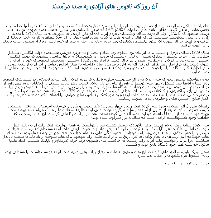 Text Box:  آن روز که ناقوس های آزادی به صدا درآمدندخاطرات دردناکی، ساليان بس دراز جسم و روان ما ايرانيان را آزار ميداد، قراردادهای گلستان و ترکمانچای، که ثمره آنها جدا سازی بخش های از ميهن گرديد، مقاوله نامه های سالهای 1907و 1921 که ميهن باستانی مارا تبديل به مستعمره هيولای توسعه طلب بريتانيا مينمود که با تلاش  وفداکاری نمايندگان وپشتيبانی مردم ايران کان لم يکن گرديد. اما شوربختانه در سال 1312 با تمديد قرارداد دارسی سرنوشت سياست گذاری های دولت و غارت بزرگترين منابع نفت جهان در آن زمان مطلقا و کلا در اختيار بريتانيا قرار گرفت و با هدف جاوانه نمودن آن علاوه برتسلط ديکتاتوری رضا خان، رجال بی وطن و خود فروخته، نقش دفاع از استمرار غارت بريتانيا را به عهده گرفتند. سال 1329، سالی پرفراز و نشيب برای ايرانيان بود. سقوط رضا شاه و تبعيد او به جزيره موريس مستعمره دولت انگليس، تشکيل سازمان ها و احزاب مختلف و بيداری نسبی ايرانيان، جنبشهای مردمی در هندوستان و افريقا عواملی ميشوند که دولت انگليس استمرار غارت خود در ايران را درخطرمی بيند، ازاينروبرای تثبيت قرارداد نفتی 1312 واستمرار سياست استعماری خود در ايران به عنوان تجديد نظر درقرارداد نفت ظاهرا الحاقيه ای به قرارداد منعقده زمان رضاشاه به بهانه افزايش درآمد دولت ايران از منابع نفتی  بنام الحاقيه گس  گلشائيان با دولت ساعد تدوين ميشود که به سبب پايان دوره قانون گذاری نميتواند رأی مجلس شورای ملی را بدست آورد.دوره چهاردهم مجلس شورای ملی ايران دوره ای سرنوشت سازنه فقط برای مردم ايران ، بلکه موجد تحولاتی در کشورهای استعمار زده آسيا و افريقا بود. تشکيل جبهه ملی توسط گروهی از ملی گرايان ايران، انتخاب دکتر محمد مصدق در انتخابات دوره چهاردهم از تهران، پشتيبانی مردم ايران مخصوصا دانشجويان دانشگاه های تهران و هنرسرايعالی، پيوستن دانش آموزان به جنبش مردم ايران، پشتيباتی بازار و اکثريتی از کارکنان دولت زيربنای تحولی گرديدند که در روز چهارم آذر 1329 کميسيون نفت مجلس شورای ملی پيشنهاد ملی شدن نفت را  به نام سعادت ملت ايران و بمنظور کمک به تأمين صلح جهانی، با امضای دکتر مصدق، دکتر شايگان  الهيار صالح، حسين مکی و حايری زاده به تصويب رسانيد.رهبران ملی گرای جهان در مورد ملی کردن نفت چنين اظهار ميدارند: دکتر سوکارنو يکی از قهرمانان استقلال اندونزی و نخستين رئيس جمهور آن کشور بعد از رهايی از استعمار هلند ميگويدنهضت ملی ايران طليعه سعادت ملل شرق ميباشد. نهرونخست وزيرهندوستان بعد از استقلال اعلام ميدارد  مسأله ملی کردن صنعت نفت در ايران صرفا ملی کردن صنايع نفت نيست، بلکه حقيقت وجود ناسيوناليسم ايرانی است که ساليان دراز سرکوب شده بود.ملی کردن صنايع نفت ايران، هرچند ظاهرا باکودتای بيست هشت مرداد نتوانست به همه خواسته های ملت ايران جامه عمل بپوشاند، اما اين واقعیت غير قابل انکار را به ثبوت رسانيد که درهر زمان و در هر شرايطی ملت ايران همانطور که توانست هيولای بريتانيا را با همبستگی از خانه خودبيرون راند، ميتواند با همبستگی ملی به تمام خواست های خويش جامه عمل بپوشاند نظام های خودکامه اعم ازشاهی يا نظام ولايی ما قبل تاريخ در برابر اراده ملت ايران همچون برگ های سوخته از باد پائيزی سخت ناپايدار ميباشند، زيرا در برابرخواست ملت ايران برای رسيدن به حاکميت ملی همچون برگ خزان غيرمقاوم و ناپايدار هستند. ارداه ملتها مافوق خواست همه خود کامگان تاريخ بوده و هست.ضمن تبريک ياواره سالروز ملی کردن صنايع نفت و نوروز به ملت سرفراز ايران، يقين داريم ملت ايران خواهد توانست با همدلی ويک زبانی سقوط هر ديکتاتوری را امکان پذير سازدبيست نهم هزار سيصد نود يک 