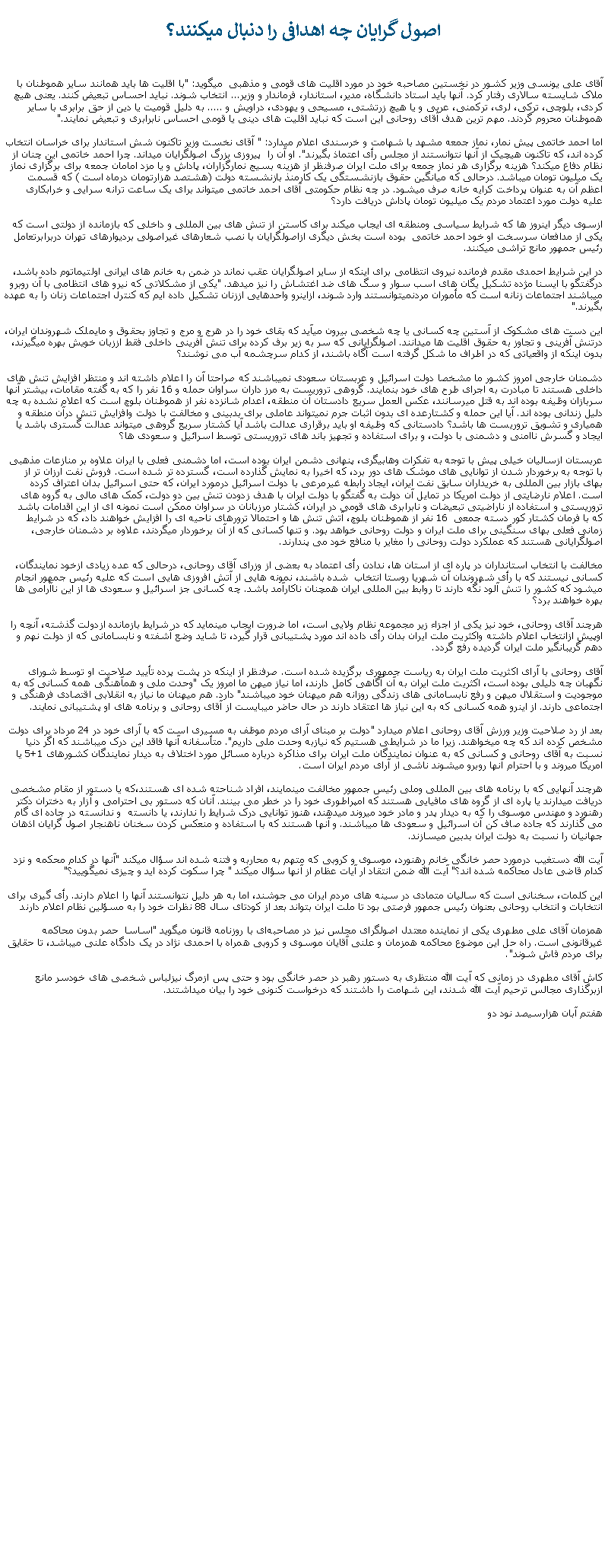 Text Box:  اصول گرايان چه اهدافی را دنبال ميکنند؟ آقای علی يونسی وزير کشور در نخستين مصاحبه خود در مورد اقليت های قومی و مذهبی  ميگويد: "با اقليت ها بايد همانند ساير هموطنان با ملاک شايسته سالاری رفتار کرد. آنها بايد استاد دانشگاه، مدير، استاندار، فرماندار و وزير... انتخاب شوند. نبايد احساس تبعيض کنند. يعنی هيچ کردی، بلوچی، ترکی، لری، ترکمنی، عربی و يا هيچ زرتشتی، مسيحی و يهودی، دراويش و ..... به دليل قوميت يا دين از حق برابری با ساير هموطنان محروم گردند. مهم ترين هدف آقای روحانی اين است که نبايد اقليت های دينی يا قومی احساس نابرابری و تبعيض نمايند."اما احمد خاتمی پيش نمار، نماز جمعه مشهد با شهامت و خرسندی اعلام ميدارد: " آقای نخست وزير تاکنون شش استاندار برای خراسان انتخاب کرده اند، که تاکنون هيچيک از آنها نتوانستند از مجلس رأی اعتماذ بگيرند". او آن را  پيروزی بزرگ اصولگرايان ميداند. چرا احمد خاتمی اين چنان از نظام دفاع ميکند؟ هزينه برگزاری هر نماز جمعه برای ملت ايران صرفنظر از هزينه بسيج نمارگزاران، پاداش و يا مزد امامان جمعه برای برگزاری نماز يک ميليون تومان ميباشد. درحالی که ميانگين حقوق بازنشستگی يک کارمنذ بازنشسته دولت (هشتصد هزارتومان درماه است ) که قسمت اعظم آن به عنوان پرداخت کرايه خانه صرف ميشود. در چه نظام حکومتی آقای احمد خاتمی ميتواند برای يک ساعت ترانه سرايی و خرابکاری عليه دولت مورد اعتماد مردم يک ميليون تومان پاداش دريافت دارد؟ازسوی ديگر اينروز ها که شرايط سياسی ومنطقه ای ايجاب ميکند برای کاستن از تنش های بين المللی و داخلی که بازمانده از دولتی است که يکی از مدافعان سرسخت او خود احمد خاتمی  بوده است بخش ديگری ازاصولگرايان با نصب شعارهای غيراصولی برديوارهای تهران دربرابرتعامل رئيس جمهور مانع تراشی ميکنند. در اين شرايط احمدی مقدم فرمانده نيروی انتظامی برای اينکه از ساير اصولگرايان عقب نماند در ضمن به خانم های ايرانی اولتيماتوم داده باشد، درگفتگو با ايسنا مژده تشکيل يگان های اسب سوار و سگ های ضد اغتشاش را نيز ميدهد. "يکی از مشکلاتی که نيرو های انتظامی با آن روبرو ميباشند اجتماعات زنانه است که مأموران مردنميتوانستند وارد شوند، ازاينرو واحدهايی اززنان تشکيل داده ايم که کنترل اجتماعات زنان را به عهده بگيرند."اين دست های مشکوک از آستين چه کسانی يا چه شخصی بيرون ميآيد که بقای خود را در هرج و مرج و تجاوز بحقوق و مايملک شهروندان ايران، درتنش آفرينی و تجاوز به حقوق اقليت ها ميدانند. اصولگرايانی که سر به زير برف کرده برای تنش آفرينی داخلی فقط اززبان خويش بهره ميگيرند، بدون اينکه از واقعياتی که در اطراف ما شکل گرفته است آگاه باشند، از کدام سرچشمه آب می نوشند؟ دشمنان خارجی امروز کشور ما مشخصا دولت اسرائيل و عربستان سعودی نميباشند که صراحتا آن را اعلام داشته اند و منتظر افزايش تنش های داخلی هستند تا مبادرت به اجرای طرح های خود بنمايند. گروهی تروريست به مرز داران سراوان حمله و 16 نفر را که به گفته مقامات، بيشتر آنها سربازان وظيفه بوده اند به قتل ميرسانند، عکس العمل سريع دادستان آن منطقه، اعدام شانزده نفر از هموطنان بلوچ است که اعلام نشده به چه دليل زندانی بوده اند. آيا اين حمله و کشتارعده ای بدون اثبات جرم نميتواند عاملی برای بدبينی و مخالفت با دولت وافزايش تنش درآن منطقه و همياری و تشويق تروريست ها باشد؟ دادستانی که وظيفه او بايد برقراری عدالت باشد آيا کشتار سريع گروهی ميتواند عدالت گستری باشد يا ايجاد و گسرش ناامنی و دشمنی با دولت، و برای استفاده و تجهيز باند های تروريستی توسط اسرائيل و سعودی ها؟عربستان ازساليان خيلی پيش با توجه به تفکرات وهابیگری، پنهانی دشمن ايران بوده است، اما دشمنی فعلی با ايران علاوه بر منازعات مذهبی با توجه به برخوردار شدن از توانايی های موشک های دور برد، که اخيرا به نمايش گذارده است، گسترده تر شده است. فروش نفت ارزان تر از بهای بازار بين المللی به خريداران سابق نفت ايران، ايجاد رابطه غيرمرعی با دولت اسرائيل درمورد ايران، که حتی اسرائيل بدان اعتراف کرده است. اعلام نارضايتی از دولت امريکا در تمايل آن دولت به گفتگو با دولت ايران با هدف زدودن تنش بين دو دولت، کمک های مالی به گروه های تروريستی و استفاده از ناراضیتی تبعيضات و نابرابری های قومی در ايران، کشتار مرزبانان در سراوان ممکن است نمونه ای از اين اقدامات باشد که با فرمان کشتار کور دسته جمعی  16 نفر از هموطنان بلوچ، آتش تنش ها و احتمالا ترورهای ناحيه ای را افزايش خواهند داد، که در شرايط زمانی فعلی بهای سنگينی برای ملت ايران و دولت روحانی خواهد بود. و تنها کسانی که از آن برخوردار ميگردند، علاوه بر دشمنان خارجی، اصولگرايانی هستند که عملکرد دولت روحانی را مغاير با منافع خود می پندارند.مخالفت با انتخاب استانداران در پاره ای از استان ها، ندادن رأی اعتماد به بعضی از وزرای آقای روحانی، درحالی که عده زيادی ازخود نمايندگان، کسانی نيستند که با رأی شهروندان آن شهريا روستا انتخاب  شده باشند، نمونه هايی از آتش افروزی هايی است که عليه رئيس جمهور انجام ميشود که کشور را تنش آلود نگه دارند تا روابط بين المللی ايران همچنان ناکارآمد باشد. چه کسانی جز اسرائيل و سعودی ها از اين ناآرامی ها بهره خواهند برد؟هرچند آقای روحانی، خود نيز يکی از اجزاء زير مجموعه نظام ولايی است، اما ضرورت ايجاب مينمايد که در شرايط بازمانده ازدولت گذشته، آنچه را اوپيش ازانتخاب اعلام داشته واکثريت ملت ايران بدان رأی داده اند مورد پشتيبانی قرار گيرد، تا شايد وضع آشفته و نابسامانی که از دولت نهم و دهم گريبانگير ملت ايران گرديده رفع گردد.آقای روحانی با آرای اکثريت ملت ايران به رياست جمهوری برگزيده شده است. صرفنظر از اينکه در پشت پرده تأييد صلاحيت او توسط شورای نگهبان چه دليلی بوده است، اکثريت ملت ايران به آن آگاهی کامل دارند، اما نياز ميهن ما امروز يک "وحدت ملی و همآهنگی همه کسانی که به موجوديت و استقلال ميهن و رفع نابسامانی های زندگی روزانه هم ميهنان خود ميباشند" دارد. هم ميهنان ما نياز به انقلابی اقتصادی فرهنگی و اجتماعی دارند. از اينرو همه کسانی که به اين نياز ها اعتقاد دارند در حال حاضر ميبايست از آقای روحانی و برنامه های او پشتيبانی نمايند.بعد از رد صلاحيت وزير ورزش آقای روحانی اعلام ميدارد "دولت بر مبنای آرای مردم موظف به مسيری است که با آرای خود در 24 مرداد برای دولت مشخص کرده اند که چه ميخواهند. زيرا ما در شرايطی هستيم که نيازبه وحدت ملی داريم". متأسفانه آنها فاقد اين درک ميباشند که اگر دنيا نسبت به آقای روحانی و کسانی که به عنوان نمايندگان ملت ايران برای مذاکره درباره مسائل مورد اختلاف به ديدار نمايندگان کشورهای 1+5 يا امريکا ميروند و با احترام آنها روبرو ميشوند ناشی از آرای مردم ايران است.هرچند آنهايی که با برنامه های بين المللی وملی رئيس جمهور مخالفت مينمايند، افراد شناحته شده ای هستند،که يا دستور از مقام مشخصی دريافت ميدارند يا پاره ای از گروه های مافيايی هستند که امپراطوری خود را در خطر می بينند. آنان که دستور بی احترامی و آزار به دختران دکتر رهنورد و مهندس موسوی را که به ديدار پدر و مادر خود ميروند ميدهند، هنوز توانايی درک شرايط را ندارند، يا دانسته  و ندانسته در جاده ای گام می گذارند که جاده صاف کن آن اسرائيل و سعودی ها ميباشند. و آنها هستند که با استفاده و منعکس کردن سخنان ناهنجار اصول گرايان اذهان جهانيان را نسبت به دولت ايران بدبين ميسازند. آيت الله دستغيب درمورد حصر خانگی خانم رهنورد، موسوی و کروبی که متهم به محاربه و فتنه شده اند سؤال ميکند "آنها در کدام محکمه و نزد کدام قاضی عادل محاکمه شده اند؟" آيت الله ضمن انتقاد ار آيات عظام از آنها سؤال ميکند " چرا سکوت کرده ايد و چيزی نميگوييد؟"اين کلمات، سخنانی است که ساليان متمادی در سينه های مردم ايران می جوشند، اما به هر دليل نتوانستند آنها را اعلام دارند. رأی گيری برای انتخابات و انتخاب روحانی بعنوان رئيس جمهور فرصتی بود تا ملت ايران بتواند بعد از کودتای سال 88 نظرات خود را به مسؤلين نظام اعلام دارندهمزمان آقای علی مطهری يکی از نماینده معتدل اصولگرای مجلس نیز در مصاحبه‌‌ای با روزنامه قانون ميگويد "اساسا  حصر بدون محاکمه غيرقانونی است. راه حل اين موضوع محاکمه همزمان و علنی آقايان موسوی و کروبی همراه با احمدی نژاد در يک دادگاه علنی ميباشد، تا حقايق برای مردم فاش شوند".کاش آقای مطهری در زمانی که آيت الله منتظری به دستور رهبر در حصر خانگی بود و حتی پس ازمرگ نيزلباس شخصی های خودسر مانع ازبرگذاری مجالس ترحيم آيت الله شدند، اين شهامت را داشتند که درخواست کنونی خود را بيان ميداشتند.هفتم آبان هزارسيصد نود دو