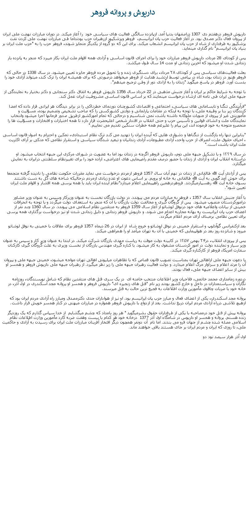 Text Box:  داريوش و پروانه فروهرداريوش فروهر درهفتم دی 1307 دراصفهان بدنيا آمد. ازپانزده سالگی فعاليت های سياسی خود  را آغاز ميکند. در دوران مبارزات نهضت ملی ايران از پيروان فعال دکتر مصدق بود. در آغاز فعاليت حزب پان ايرانيسم،  فروهر وپزشکپور ازرهبران حزب بودنداما طی مبارزات نهضت ملی کردن نفت پزشکپور به طرفداری از شاه از حزب پان ايرانيسم انشعاب ميکند. برای اين که دو گروه از يکديگر متمايز شوند، فروهر حزب را به "حزب ملت ايران بر بنياد پان ايرانيسم" نام گذاری مينمايد.پس از کودتای 28 مرداد، داريوش فروهر مبارزات خود را برای اجرای قانون اساسی و آزادی همه اقوام ملت ايران بکار ميبرد که منجر به پانزده بار زندانی شدن او ميشود که آخرين زندانی او مدت 14 سال طول ميکشد.بعلت فعالیت‌های سیاسی پس از کودتای ۲۸ مرداد، برای دستگیری زنده و یا تحویل مرده ‌فروهر جایزه تعیین ميشود. در سال 1338 در حالی که فروهر هنوز در زندان بود، شاه در پيامی توسط ارتشبد هدايت از فروهر میخواهد درصورتی که برای هميشه ايران را ترک کند، میتواند آزادی خود را بدست آورد. فروهر در پاسخ ميگويد "زندان را به آزادی دور از وطن ترجيح ميدهم".با توجه به شرايط حاکم بر ايران و آغاز جنبش مذهبی در 22 خرداد سال 1356 داريوش فروهر به اتفاق دکتر سنجابی و دکتر بختيار به نمايندگی از جبهه ملی ايران طی نامه ای ازشاه درخواست مينمايند که بر اساس قانون اساسی مشروطيت ايران عمل کند."فرآيندگی تنگنا و نابسامانی های سياسی، اجتماعی و اقتصادی کشورچنان دورنمای خطرناکی را در برابر ديدگان هر ايرانی قرار داده که امضا کنندگان زير بنا بر وظيفه ملی، با توجه به اينکه در مقامات پارلمانی و دولتی کشورکسی را که صاحب تشخيص وتصميم بوده، مسؤليت و مأموريتی غير از پيروی از منويات ملوکانه داشته باشد، نمی شناسيم و درحالی که تمام امورکشور ازطريق صدور فرمانها اجرا ميشود وانتخاب نمايندگان ملت و انشای قوانين و تأسيس حزب و حتی انقلاب در اقتدار شخص اعليحضرت قرار دارد تا همه اختيارات و افتخارات و مسؤليت ها را منحصرو متوجه به خود فرموده اند، اين پيام را عليرغم همه خطرات سنگين تقديم می نماييم.""بنابراين تنها راه بازگشت از تنگناها و دشواری هايی که آينده ايران را تهديد می کند ترک نظام استبدادی، تمکين و احترام به اصول قانون اساسی ، احيای حقوق ملت، انصراف از حزب واحد، آزادی مطبوعات، آزادی زندانيان و تبعيد شدگان سياسی و استقرار نظامی که متکی بر آرای اکثريت ملت ايران باشد، است."در سال ۱۳۳۹ و با تشکیل جبهه ملی دوم، داریوش فروهر اگرچه در زندان بود اما به عضویت در شورای مرکزی این جبهه انتخاب ميشود. او درآستانه انقلاب ایران و آزادی از زندان با حضور درصف مقدم راه‌پیمایی ‌های اعتراضی، اراده خود را برای تغییرنظام سلطنتی درایران به نمایش ميگذارد.پس از آزادی آيت الله طالقانی از زندان در نهم آبان سال 1357 فروهر ارمردم درخواست مي نمايد مقررات حکومت نظامی را ناديده گرفته متجمعا برای خوش آمد گويی به آيت الله طالقانی به خانه او برويم. بر اساس دعوت او عده زيادی ازمردم درحاليکه شاخه های گل به دست داشتند بسوی خانه آيت الله رهسپارميگردند. فروهردرهمين راهپيمايی اعلام ميدارد"نظام آينده ايران بايد با همه پرسی همه اقشار و اقوام ملت ايران تعيين شود".با آغاز جنبش انقلاب سال 1357 ، فروهر به مبارزات مردم می پيوندد. در دولت بازرگان نخست به عنوان وزيرکار وسپس به عنوان وزير مشاور درامورکردستان منصوب ميشود.  پس از گروگان گيری و مخالفت دولت بازرگان با آن که منجر به استعفای دولت ميگردد و با توجه به انحرافات خمينی از بيانات واعلاميه های خود درنوفل لوشاتو از آغاز سال 1359 فروهر به منتقدين نظام اسلامی می پيوندد. در سال 1360 چند نفر از اعضای حزب پان ايرانيست به بهانه محاربه اعدام می شوند. و داريوش فروهر زندانی و دليل زندانی شدن او نيز درخواست برگذاری همه پرسی برای تعيين نظامی برمبنای آرای مردم اعلام ميگردد.بعد ازکنفرانس گوآدلوپ و استقرار خمينی در نوفل لوشاتو و خروج شاه  از ايران در 26 ديماه 1357 فروهر برای ملاقات با خمينی به نوفل لوشاتو ميرود و شانزده روز بعد در هواپيمايی که خمينی با آن به تهران ميآمد او را همراهی ميکند.پس از پيروزی انقلاب، در۲۴ بهمن ۱۳۵۷ در کابینه دولت موقت به ریاست مهدی بازرگان شرکت ميکند. در ابتدا به عنوان وزیر کار و سپس به عنوان وزیر سیار و نماینده دولت در امور کردستان مشغول به کار ميشود. با کناره گيری مهندس بازرگان از نخست وزيری به علت گروگان گيری کارکنان سفارت امريکا، فروهر از کارکناره گيری ميکند.با دعوت جبهه ملی ازاهالی تهران بمناسبت تصويب قانون قصاص که با تظاهرات ميليونی اهالی تهران مواجه ميشود، خمينی جبهه ملی و پيروان آن را مرتد اعلام و سزاوار مرگ اعلام ميدارد. و دولت فعاليت رهبران جبهه ملی را زير نظر ميگيرد. از رهبران جبهه ملی داريوش فروهر و همسر او بيش از ساير اعضای جبهه ملی، فعال بودند. دردوره زمامداری محمد خاتمی، فلاحيان وزير اطلاعات منتخب خامنه ای  در يک سری قتل های منتقدين نظام که شامل نويسندگان، روزنامه نگاران و سياستمداران در داخل و خارج کشور بودند زير نام "قتل های زنجيره ای" داريوش فروهر و همسر او پروانه مجد اسکندری در اول آذر، در خانه خود با ضربات چاقوی مأمورين وزارت اطلاعات به فجيع ترين حالت به قتل ميرسند.پروانه مجد اسکندری، يکی از اعضای فعال و مبارز حزب پان ايرانيسم بود. او نيز از هواداران جدی دکترمصدق ومبارز راه آزادی مردم ايران بود که ازهيچ تلاشی درراه آزادی مردم ايران دريغ نداشت. بعد از ازدواج با داريوش فروهر همواره در مبارزات ميهنی در کنار همسر خويش قرار داشت.پروانه پيش از قتل خود درمصاحبه با يکی از طرفداران حقوق بشرميگويد " هر روز بامداد که چشم میگشايم  از خدا سپاس گذارم که يک روزديگر زنده هستم. پروانه و همسر او داريوس در شامگاه اول آذر 1377  درخانه خود هر کدام با بيست وهفت ضربه کارد مأمورين وزارت اطلاعات نظام اسلامی مصله شده چشم از جهان فرو می بندند. اما نام  آن دونفر همچون ديگر افتخار آفرينان مبارزات ملت ايران برای رسيدن به آزادی و حاکميت ملی، تا روزی که ايران و مردم ايران بر جای هستند باقی خواهند ماند.اول آذر هزار سيصد نود دو