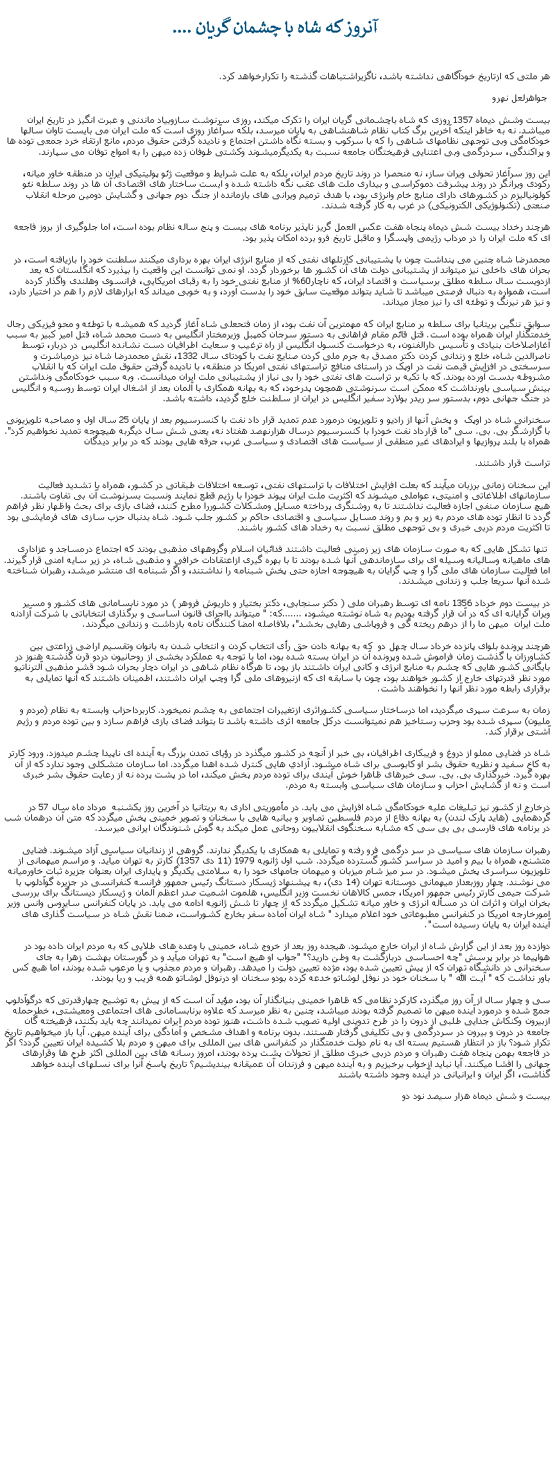 Text Box:  آنروز که شاه با چشمان گريان ....هر ملتی که ازتاريخ خودآگاهی نداشته باشد، ناگزيراشتباهات گذشته را تکرارخواهد کرد. جواهرلعل نهروبيست وشش ديماه 1357 روزی که شاه باچشمانی گريان ايران را تکرک ميکند، روزی سرنوشت سازوبياد ماندنی و عبرت انگيز در تاريخ ايران ميباشد. نه به خاطر اينکه آخرين برگ کتاب نظام شاهنشاهی به پايان ميرسد، بلکه سرآغاز روزی است که ملت ايران می بايست تاوان سالها خودکامگی وبی توجهی نظامهای شاهی را که با سرکوب و بسته نگاه داشتن اجتماع و ناديده گرفتن حقوق مردم، مانع ارتقاء خرد جمعی توده ها و پراکندگی، سردرگمی وبی اعتنايی فرهيختگان جامعه نسبت به يکديگرميشوند وکشتی طوفان زده ميهن را به امواج توفان می سپارند. اين روز سرآغاز تحولی ويران ساز، نه منحصرا در روند تاريخ مردم ايران، بلکه به علت شرايط و موقعيت ژئو پوليتيکی ايران در منطقه خاور ميانه، رکودی ويرانگر در روند پيشرفت دموکراسی و بيداری ملت های عقب نگه داشته شده و ايست ساختار های اقتصادی آن ها در روند سلطه نئو کولونياليزم در کشورهای دارای منابع خام وانرژی بود، با هدف ترميم ويرانی های بازمانده از جنگ دوم جهانی و گشايش دومين مرحله انقلاب صنعتی (تکنولوژیکی الکترونيکی) در غرب به کار گرفته شدند.هرچند رخداد بيست شش ديماه پنجاه هفت عکس العمل گريز ناپذير برنامه های بيست و پنج ساله نظام بوده است، اما جلوگيری از بروز فاجعه ای که ملت ايران را در مرداب رژيمی واپسگرا و ماقبل تاريخ فرو برده امکان پذير بود.محمدرضا شاه چنين می پنداشت چون با پشتيبانی کارتلهای نفتی که از منابع انرژی ايران بهره برداری ميکنند سلطنت خود را بازيافته است، در بحران های داخلی نيز ميتواند از پشتيبانی دولت های آن کشور ها برخوردار گردد. او نمی توانست اين واقعيت را بپذيرد که انگلستان که بعد ازدويست سال سلطه مطلق برسياست و اقتصاد ايران، که ناچار60% از منابع نفتی خود را به رقبای امريکايی، فرانسوی وهلندی واگذار کرده است، همواره به دنبال فرصتی ميباشد تا شايد بتواند موقعيت سابق خود را بدست آورد، و به خوبی ميداند که ابزارهای لازم را هم در اختيار دارد، و نيز هر نيرنگ و توطئه ای را نيز مجاز ميداند.سوابق ننگين بريتانيا برای سلطه بر منابع ايران که مهمترين آن نفت بود، از زمان فتحعلی شاه آغاز گرديد که هميشه با توطئه و محو فيزيکی رجال خدمتگذار ايران همراه بوده است. قتل قائم مقام فراهانی به دستور سرجان کمپبل وزيرمختار انگليس به دست محمد شاه، قتل امير کبير به سبب آغازاصلاخات بنيادی و تأسيس دارالفنون، به درخواست کنسول انگليس از راه ترغيب و سعايت اطرافيان دست نشانده انگليس در دربار، توسط ناصرالدين شاه، خلع و زندانی کردن دکتر مصدق به جرم ملی کردن صنايع نفت با کودتای سال 1332، نقش محمدرضا شاه نيز درمباشرت و سرسختی در افزايش قيمت نفت در اوپک در راستای منافع تراستهای نفتی امريکا در منطقه، با ناديده گرفتن حقوق ملت ايران که با انقلاب مشروطه بدست آورده بودند. که با تکيه بر تراست های نفتی خود را بی نياز از پشتيبانی ملت ايران ميدانست. وبه سبب خودکامگی ونداشتن بينش سياسی باورنداشت که ممکن است سرنوشتی همچون پدرخود، که به بهانه همکاری با آلمان بعد از اشغال ايران توسط روسيه و انگليس در جنگ جهانی دوم، بدستور سر ريدر بولارد سفير انگليس در ايران از سلطنت خلع گرديد، داشته باشد.سخنرانی شاه در اوپک  و پخش آنها از راديو و تلويزيون درمورد عدم تمديد قرار داد نفت با کنسرسيوم بعد از پايان 25 سال اول و مصاحبه تلويزيونی با گزارشگر بی. بی. سی "ما قرارداد نفت خودرا با کنسرسيوم درسال هزارنهصد هفتاد نه، يعنی شش سال ديگربه هيچوجه تمديد نخواهيم کرد". همراه با بلند پروازیها و ايرادهای غير منطقی از سياست های اقتصادی و سياسی غرب، جرقه هايی بودند که در برابر ديدگان تراست قرار داشتند. اين سخنان زمانی برزبان ميآيند که بعلت افزايش اختلافات با تراستهای نفتی، توسعه اختلافات طبقاتی در کشور، همراه با تشديد فعاليت سازمانهای اطلاغاتی و امنيتی، عواملی ميشوند که اکثريت ملت ايران پيوند خودرا با رژيم قطع نمايند ونسبت بسرنوشت آن بی تفاوت باشند. هيچ سازمان صنفی اجازه فعاليت نداشتند تا به روشنگری پرداخته مسايل ومشکلات کشوررا مطرح کنند، فضای بازی برای بحث واظهار نظر فراهم گردد تا انظار توده های مردم به زير و بم و روند مسايل سياسی و اقتصادی حاکم بر کشور جلب شود. شاه بدنبال حزب سازی های فرمايشی بود تا اکثريت مردم دربی خبری و بی توجهی مطلق نسبت به رخداد های کشور باشند. تنها تشکل هايی که به صورت سازمان های زير زمينی فعاليت داشتند فدائيان اسلام وگروههای مذهبی بودند که اجتماع درمساجد و عزاداری های ماهيانه وساليانه وسيله ای برای سازماندهی آنها شده بودند تا با بهره گيری ازاعتقادات خرافی و مذهبی شاه، در زير سايه امنی قرار گيرند. اما فعاليت سازمان های ملی گرا و چپ گرايان به هيچوجه اجازه حتی پخش شبنامه را نداشتند، و اگر شبنامه ای منتشر ميشد، رهبران شناخته شده آنها سريعا جلب و زندانی ميشدند.در بيست دوم خرداد 1356 نامه ای توسط رهبران ملی ( دکتر سنجابی، دکتر بختيار و داريوش فروهر ) در مورد نابسامانی های کشور و مسير ويران گرايانه ای که در آن قرار گرفته بوديم به شاه نوشته ميشود، .......که: " ميتواند بااجرای قانون اساسی و برگذاری انتخاباتی با شرکت آزادنه ملت ايران  ميهن ما را از درهم ريخته گی و فروپاشی رهايی بخشد"، بلافاصله امضا کنندگان نامه بازداشت و زندانی ميگردند.هرچند پرونده بلوای پانزده خرداد سال چهل دو  که به بهانه دادن حق رأی انتخاب کردن و انتخاب شدن به بانوان وتقسيم اراضی زراعتی بين کشاورزان با گذشت زمان فراموش شده وپرونده آن در ايران بسته شده بود، اما با توجه به عملکرد بخشی از روحانيون دردو قرن گذشته هنوز در بايگانی کشور هايی که چشم به منابع انرژی و کانی ايران داشتند باز بود، تا هرگاه نظام شاهی در ايران دچار بحران شود قشر مذهبی آلترناتيو مورد نظر قدرتهای خارج از کشور خواهند بود، چون با سابقه ای که ازنيروهای ملی گرا وچپ ايران داشتند، اطمينان داشتند که آنها تمايلی به برقراری رابطه مورد نظر آنها را نخواهند داشت.زمان به سرعت سپری ميگرديد، اما درساختار سياسی کشوراثری ازتغييرات اجتماعی به چشم نميخورد. کاربرداحزاب وابسته به نظام (مردم و مليون) سپری شده بود وحزب رستاخيز هم نميتوانست درکل جامعه اثری داشته باشد تا بتواند فضای بازی فراهم سازد و بين توده مردم و رژيم آشتی برقرار کند.شاه در فضايی مملو از دروغ و فريبکاری اطرافيان، بی خبر از آنچه در کشور ميگذرد در رؤيای تمدن بزرگ به آينده ای ناپيدا چشم ميدوزد. ورود کارتر به کاخ سفيد و نظريه حقوق بشر او کابوسی برای شاه ميشود. آزادي هايی کنترل شده اهدا ميگردد. اما سازمان متشکلی وجود ندارد که از آن بهره گيرد. خبرگذاری بی. بی. سی خبرهای ظاهرا خوش آيندی برای توده مردم پخش ميکند، اما در پشت پرده نه از رعايت حقوق بشر خبری است و نه از گشايش احزاب و سازمان های سياسی وابسته به مردم. درخارج از کشور نيز تبليغات عليه خودکامگی شاه افزايش می يابد. در مأموريتی اداری به بريتانيا در آخرين روز يکشنبه  مرداد ماه سال 57 در گردهمآيی (هايد پارک لندن) به بهانه دفاع از مردم فلسطين تصاوير و بيانيه هايی با سخنان و تصوير خمينی پخش ميگردد که متن آن درهمان شب در برنامه های فارسی بی بی سی که مشابه سخنگوی انقلابيون روحانی عمل ميکند به گوش شنوندگان ايرانی ميرسد.رهبران سازمان های سياسی در سر درگمی فرو رفته و تمايلی به همکاری با يکديگر ندارند. گروهی از زندانيان سياسی آزاد ميشوند. فضايی متشنج، همراه با بيم و اميد در سراسر کشور گسترده ميگردد. شب اول ژانويه 1979 (11 دی 1357) کارتر به تهران ميآيد. و مراسم ميهمانی از تلويزيون سراسری پخش ميشود. در سر ميز شام ميزبان و ميهمان جامهای خود را به سلامتی يکديگر و پايداری ايران بعنوان جزيره ثبات خاورميانه می نوشند. چهار روزبعداز ميهمانی دوستانه تهران (14 دی)، به پيشنهاد ژيسکار دستانگ رئيس جمهور فرانسه کنفرانسی در جزيره گوآدلوپ با شرکت جيمی کارتر رئيس جمهور امريکا، جمس کالاهان نخست وزير انگليس، هلموت اشميت صدر اعظم آلمان و ژيسکار ديستانگ برای بررسی بخران ايران و اثرات آن در مسأله انرژی و خاور ميانه تشکيل ميگردد که از چهار تا شش ژانويه ادامه می يابد. در پايان کنفرانس سايروس وانس وزير امورخارجه امريکا در کنفرانس مطبوعاتی خود اعلام ميدارد " شاه ايران آماده سفر بخارج کشوراست، ضمنا نقش شاه در سياست گذاری های آينده ايران به پايان رسيده است".دوازده روز بعد از اين گزارش شاه از ايران خارج ميشود. هيجده روز بعد از خروج شاه، خمينی با وعده های طلايی که به مردم ايران داده بود در هواپيما در برابر پرسش "چه احساسی دربازگشت به وطن داريد؟" "جواب او هيچ است" به تهران ميآيد و در گورستان بهشت زهرا به جای سخنرانی در دانشگاه تهران که از پيش تعيين شده بود، مژده تعيين دولت را ميدهد. رهبران و مردم مجذوب و يا مرعوب شده بودند، اما هيچ کس باور نداشت که " آيـت الله " با سخنان خود در نوفل لوشاتو خدعه کرده بودو سخنان او درنوفل لوشاتو همه فريب و ريا بودند.سی و چهار سال از آن روز ميگذرد، کارکرد نظامی که ظاهرا خمينی بنيانگذار آن بود، مؤيد آن است که از پيش به توشيح چهارقدرتی که درگوآدلوپ جمع شده و درمورد آينده ميهن ما تصميم گرفته بودند ميباشد، چنين به نظر ميرسد که علاوه برنابسامانی های اجتماعی ومعيشتی، خطرحمله ازبيرون وکنکاش جدايی طلبی از درون را در طرح تدوينی اوليه تصويب شده داشت، هنوز توده مردم ايران نميدانند چه بايد بکنند، فرهيخته گان جامعه در درون و بيرون در سردرگمی و بی تکليفی گرفتار هستند. بدون برنامه و اهداف مشخص و آمادگی برای آينده ميهن. آيا باز ميخواهيم تاريخ تکرار شود؟ باز در انتظار هستيم بسته ای به نام دولت خدمتگذار در کنفرانس های بين المللی برای ميهن و مردم بلا کشيده ايران تعيين گردد؟ اگر در فاجعه بهمن پنجاه هفت رهبران و مردم دربی خبری مطلق از تحولات پشت پرده بودند، امروز رسانه های بين المللی اکثر طرح ها وقرارهای جهانی را افشا ميکنند. آيا نبايد ازخواب برخيزيم و به آينده ميهن و فرزندان آن عميقانه بينديشيم؟ تاريخ پاسخ آنرا برای نسلهای آينده خواهد گذاشت، اگر ايران و ايرانيانی در آينده وجود داشته باشند بيست و شش ديماه هزار سيصد نود دو 