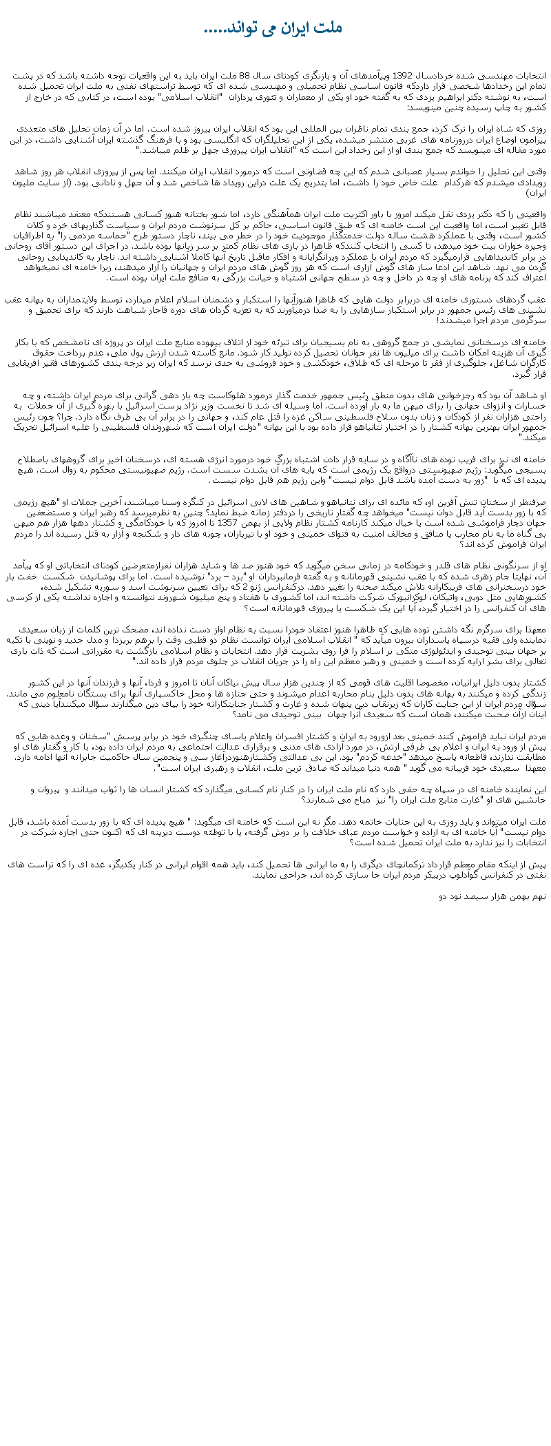 Text Box:  ملت ايران می تواند.....انتخابات مهندسی شده خردادسال 1392 وپيآمدهای آن و بازنگری کودتای سال 88 ملت ايران بايد به اين واقعيات توجه داشته باشد که در پشت تمام اين رخدادها شخصی قرار داردکه قانون اساسی نظام تحميلی و مهندسی شده ای که توسط تراستهای نفتی به ملت ايران تحميل شده است، به نوشته دکتر ابراهيم يزدی که به گفته خود او يکی از معماران و تئوری پردازان  "انقلاب اسلامی" بوده است، در کتابی که در خارج از کشور به چاپ رسيده چنين مينويسد:روزی که شاه ایران را ترک کرد، جمع بندی تمام ناظران بین المللی این بود که انقلاب ایران پیروز شده است. اما در آن زمان تحلیل های متعددی پیرامون اوضاع ایران درروزنامه های غربی منتشر ميشده، یکی از اين تحلیلگران که انگلیسی بود و با فرهنگ گذشته ايران آشنايی داشت، در اين مورد مقاله ای مينويسد که جمع بندی او از اين رخداد اين است که "انقلاب ایران پیروزی جهل بر ظلم ميباشد."وقتی اين تحليل را خواندم بسيار عصبانی شدم که اين چه قضاوتی است که درمورد انقلاب ايران ميکنند. اما پس از پيروزی انقلاب هر روز شاهد رويدادی ميشدم که هرکدام  علت خاص خود را داشت، اما بتدريج يک علت دراين رويداد ها شاخص شد و آن جهل و نادانی بود. (از سايت مليون ايران)واقعيتی را که دکتر يزدی نقل ميکند امروز با باور اکثريت ملت ايران همآهنگی دارد، اما شور بختانه هنوز کسانی هستندکه معتقد ميباشند نظام قابل تغيير است، اما واقعيت اين است خامنه ای که طبق قانون اساسی، حاکم بر کل سرنوشت مردم ايران و سياست گذاريهای خرد و کلان کشور است، وقتی با عملکرد هشت ساله دولت خدمتگذار موجوديت خود را در خطر می بيند، ناچار دستور طرح "حماسه مردمی را" به اطرافيان وجيره خواران بيت خود ميدهد، تا کسی را انتخاب کنندکه ظاهرا در بازی های نظام کمتر بر سر زبانها بوده باشد. در اجرای اين دستور آقای روحانی در برابر کانديداهایی قرارميگيرد که مردم ايران با عملکرد ويرانگرايانه و افکار ماقبل تاريخ آنها کاملا آشنايی داشته اند. ناچار به کانديدايی روحانی گردن می نهد. شاهد اين ادعا ساز های گوش آزاری است که هر روز گوش های مردم ايران و جهانيان را آزار ميدهند، زيرا خامنه ای نميخواهد اعتراف کند که برنامه های او چه در داخل و چه در سطح جهانی اشتباه و خيانت بزرگی به منافع ملت ايران بوده است.عقب گردهای دستوری خامنه ای دربرابر دولت هايی که ظاهرا هنوزآنها را استکبار و دشمنان اسلام اعلام ميدارد، توسط ولايتمداران به بهانه عقب نشينی های رئيس جمهور در برابر استکبار سازهايی را به صدا درميآورند که به تعزيه گردان های دوره قاجار شباهت دارند که برای تحميق و سرگرمی مردم اجرا ميشدند!خامنه ای درسخنانی نمايشی در جمع گروهی به نام بسيجيان برای تبرئه خود از اتلاف بيهوده منابع ملت ايران در پروژه ای نامشخص که با بکار گيری آن هزينه امکان داشت برای ميليون ها نفر جوانان تحصيل کرده توليد کار شود. مانع کاسته شدن ارزش پول ملی، عدم پرداخت حقوق کارگران شاغل، جلوگيری از فقر تا مرحله ای که طلاق، خودکشی و خود فروشی به حدی نرسد که ايران زير درجه بندی کشورهای فقير افريقايی قرار گيرد. او شاهد آن بود که رجزخوانی های بدون منطق رئيس جمهور خدمت گذار درمورد هلوکاست چه باز دهی گرانی برای مردم ايران داشته، و چه خسارات و انزوای جهانی را برای ميهن ما به بار آورده است. اما وسيله ای شد تا نخست وزير نژاد پرست اسرائيل با بهره گيری از آن جملات  به راحتی هزاران نفر از کودکان و زنان بدون سلاح فلسطينی ساکن غزه را قتل عام کند، و جهانی را در برابر آن بی طرف نگاه دارد. چرا؟ چون رئيس جمهور ايران بهترين بهانه کشتار را در اختيار نتانياهو قرار داده بود با اين بهانه "دولت ايران است که شهروندان فلسطينی را عليه اسرائيل تحريک ميکند."خامنه ای نيز برای فريب توده های ناآگاه و در سايه قرار دادن اشتباه بزرگ خود درمورد انرژی هسته ای، درسخنان اخير برای گروههای باصطلاح بسيجی ميگويد: رژيم صهيونستی درواقع يک رژيمی است که پايه های آن بشدت سست است. رژيم صهيونيستی محکوم به زوال است. هيچ پديده ای که با  "زور به دست آمده باشد قابل دوام نيست" واين رژيم هم قابل دوام نيست.صرفنظر از سخنان تنش آفرين او، که مائده ای برای نتانياهو و شاهين های لابی اسرائيل در کنگره وسنا ميباشند، آخرين جملات او "هيچ رژيمی که با زور بدست آيد قابل دوان نيست" ميخواهد چه گفتار تاريخی را دردفتر زمانه ضبط نمايد؟ چنين به نظرميرسد که رهبر ايران و مستضعفين جهان دچار فراموشی شده است يا خيال ميکند کارنامه کشتار نظام ولايی از بهمن 1357 تا امروز که با خودکامگی و کشتار دهها هزار هم ميهن بی گناه ما به نام محارب يا منافق و مخالف امنيت به فتوای خمينی و خود او با تيرباران، چوبه های دار و شکنجه و آزار به قتل رسيده اند را مردم ايران فراموش کرده اند؟او از سرنگونی نظام های قلدر و خودکامه در زمانی سخن ميگويد که خود هنوز صد ها و شايد هزاران نفرازمتعرضين کودتای انتخاباتی او که پيآمد آن، نهايتا جام زهری شده که با عقب نشينی قهرمانانه و به گفته فرمانبرداران او "برد  برد" نوشيده است. اما برای پوشانيدن  شکست  خفت بار خود درسخنرانی های فريبکارانه تلاش ميکند صحنه را تغيير دهد. درکنفرانس ژنو 2 که برای تعيين سرنوشت اسد و سوريه تشکيل شده، کشورهايی مثل دوبی، واتيکان، لوکزانبورک شرکت داشته اند، اما کشوری با هفتاد و پنج ميليون شهروند نتوانسته و اجازه نداشته يکی از کرسی های آن کنفرانس را در اختيار گيرد، آيا اين يک شکست يا پيروزی قهرمانانه است؟معهذا برای سرگرم نگه داشتن توده هايی که ظاهرا هنوز اعتقاد خودرا نسبت به نظام اواز دست نداده اند، مضحک ترين کلمات از زبان سعيدی نماينده ولی فقيه درسپاه پاسداران بيرون ميآيد که " انقلاب اسلامی ايران توانست نظام دو قطبی وقت را برهم بريزد! و مدل جديد و نوينی با تکيه بر جهان بينی توحيدی و ايدئولوژی متکی بر اسلام را فرا روی بشريت قرار دهد. انتخابات و نظام اسلامی بازگشت به مقرراتی است که ذات باری تعالی برای بشر ارايه کرده است و خمينی و رهبر معظم اين راه را در جريان انقلاب در جلوی مردم قرار داده اند."کشتار بدون دليل ايرانیان، مخصوصا اقليت های قومی که از چندين هزار سال پيش نياکان آنان تا امروز و فردا، آنها و فرزندان آنها در اين کشور زندگی کرده و ميکنند به بهانه های بدون دليل بنام محاربه اعدام ميشوند و حتی جنازه ها و محل خاکسپاری آنها برای بستگان نامعلوم می مانند. سؤال مردم ايران از اين جنايت کاران که زيرنقاب دين پنهان شده و غارت و کشتار جنايتکارانه خود را بپای دين ميگذارند سؤال ميکنندآيا دينی که اينان ازآن صحبت ميکنند، همان است که سعيدی آنرا جهان  بينی توحيدی می نامد؟ مردم ايران نبايد فراموش کنند خمينی بعد ازورود به ايران و کشتار افسران واعلام ياسای چنگيزی خود در برابر پرسش "سخنان و وعده هايی که پيش از ورود به ايران و اعلام بی طرفی ارتش، در مورد آزادی های مدنی و برقراری عدالت اجتماعی به مردم ايران داده بود، با کار و گفتار های او مطابقت ندارند، قاطعانه پاسخ ميدهد "خدعه کردم" بود. اين بی عدالتی وکشتارهنوزدرآغاز سی و پنجمين سال حاکميت جابرانه آنها ادامه دارد. معهذا  سعيدی خود فريبانه می گويد " همه دنيا ميداند که صادق ترين ملت، انقلاب و رهبری ايران است".اين نماينده خامنه ای در سپاه چه حقی دارد که نام ملت ايران را در کنار نام کسانی ميگذارد که کشتار انسان ها را ثواب ميدانند و  پيروان و جانشين های او "غارت منابع ملت ايران را" نيز  مباح می شمارند؟ملت ايران ميتواند و بايد روزی به اين جنايات خاتمه دهد. مگر نه اين است که خامنه ای ميگويد: " هيچ پديده ای که با زور بدست آمده باشد، قابل دوام نيست" آيا خامنه ای به اراده و خواست مردم عبای خلافت را بر دوش گرفته، يا با توطئه دوست ديرينه ای که اکنون حتی اجازه شرکت در انتخابات را نيز ندارد به ملت ايران تحميل شده است؟پيش از اينکه مقام معظم قرارداد ترکمانچای ديگری را به ما ايرانی ها تحميل کند، بايد همه اقوام ايرانی در کنار يکديگر، غده ای را که تراست های نفتی در کنفرانس گوآدلوپ درپيکر مردم ايران جا سازی کرده اند، جراحی نمايند.نهم بهمن هزار سيصد نود دو 