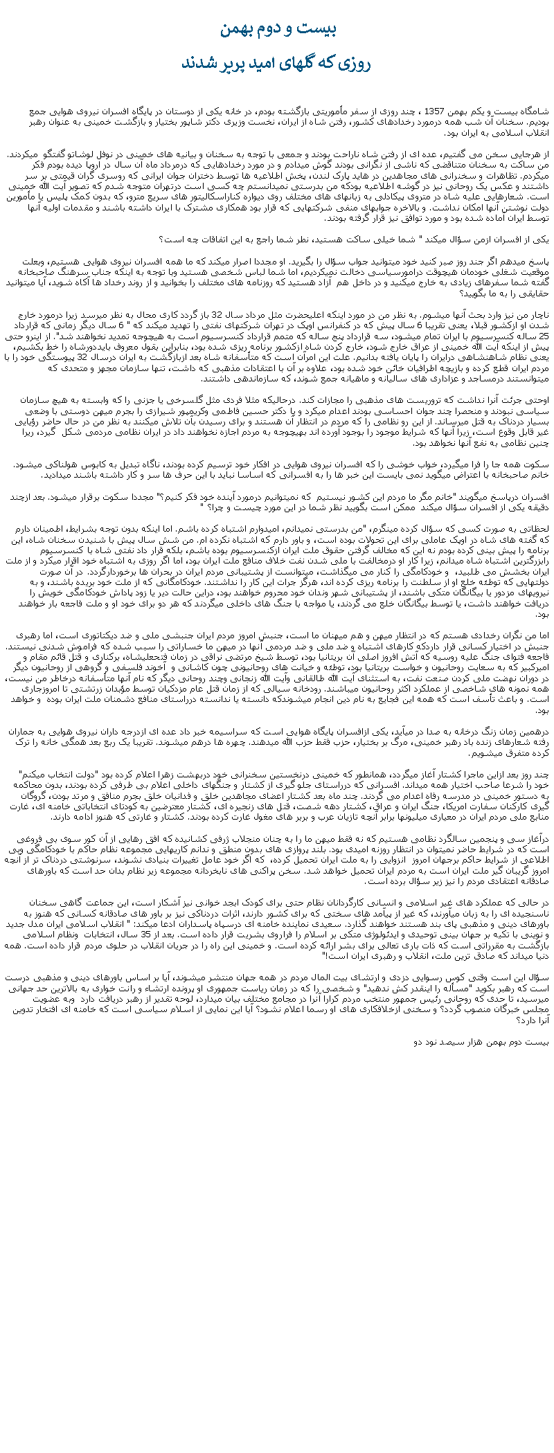 Text Box: بيست و دوم بهمن روزی که گلهای اميد پرپر شدندشامگاه بيست و يکم بهمن 1357 ، چند روزی از سفر مأموريتی بازگشته بودم، در خانه يکی از دوستان در پايگاه افسران نيروی هوايی جمع بوديم. سخنان آن شب همه درمورد رخدادهای کشور، رفتن شاه از ايران، نخست وزيری دکتر شاپور بختيار و بازگشت خمينی به عنوان رهبر انقلاب اسلامی به ايران بود.از هرجايی سخن می گفتيم، عده ای از رفتن شاه ناراحت بودند و جمعی با توجه به سخنان و بيانيه های خمينی در نوفل لوشاتو گفتگو  ميکردند. من ساکت به سخنان متناقضی که ناشی از نگرانی بودند گوش ميدادم و در مورد رخدادهايی که درمرداد ماه آن سال در اروپا ديده بودم فکر ميکردم. تظاهرات و سخنرانی های مجاهدين در هايد پارک لندن، پخش اطلاعيه ها توسط دختران جوان ايرانی که روسری گران قيمتی بر سر داشتند و عکس يک روحانی نيز در گوشه اطلاعيه بودکه من بدرستی نميدانستم چه کسی است درتهران متوجه شدم که تصوير آيت الله خمينی است. شعارهايی عليه شاه در متروی پيکادلی به زبانهای های مختلف روی ديواره کناراسکاليتور های سريع مترو، که بدون کمک پليس يا مأمورين دولت نوشتن آنها امکان نداشت. و بالاخره جوابهای منفی شرکتهايی که قرار بود همکاری مشترک با ايران داشته باشند و مقدمات اوليه آنها توسط ايران آماده شده بود و مورد توافق نيز قرار گرفته بودند.يکی از افسران ازمن سؤال ميکند " شما خيلی ساکت هستيد، نطر شما راجع به اين اتفاقات چه است؟پاسخ ميدهم اگر جند روز صبر کنيد خود ميتوانيد جواب سؤال را بگيريد. او مجددا اصرار ميکند که ما همه افسران نيروی هوايی هستيم، وبعلت موقعيت شغلی خودمان هيچوقت درامورسياسی دخالت نمیکرديم، اما شما لباس شخصی هستيد وبا توجه به اينکه جناب سرهنگ صاحبخانه گفته شما سفرهای زيادی به خارج ميکنيد و در داخل هم  آزاد هستيد که روزنامه های مختلف را بخوانيد و از روند رخداد ها آکاه شويد، آيا میتوانيد حقايقی را به ما بگوييد؟ناچار من نيز وارد بحث آنها ميشوم. به نظر من در مورد اينکه اعليحضرت مثل مرداد سال 32 باز گردد کاری محال به نظر ميرسد زيرا درمورد خارج شدن او ازکشور قبلا، يعنی تقريبا 6 سال پيش که در کنفرانس اوپک در تهران شرکتهای نفتی را تهديد ميکند که " 6 سال ديگر زمانی که قرارداد 25 ساله کنسرسيوم با ايران تمام ميشود، سه قرارداد پنج ساله که متمم قرارداد کنسرسيوم است به هيچوجه تمديد نخواهند شد". از اينرو حتی پيش از اينکه آيت الله خمينی از عراق خارج شود، خارج کردن شاه ازکشور برنامه ريزی شده بود، بنابراين بقول معروف بايددورشاه را خط بکشيم، يعنی نظام شاهنشاهی درايران را پايان يافته بدانيم. علت اين امرآن است که متأسفانه شاه بعد ازبازگشت به ايران درسال 32 پيوستگی خود را با مردم ايران قطع کرده و بازيچه اطرافيان خائن خود شده بود، علاوه بر آن با اعتقادات مذهبی که داشت، تنها سازمان مجهز و متحدی که ميتوانستند درمساجد و عزاداری های ساليانه و ماهيانه جمع شوند، که سازماندهی داشتند.  اوحتی جرئت آنرا نداشت که تروريست های مذهبی را مجازات کند. درحالیکه مثلا فردی مثل گلسرخی يا جزنی را که وابسته به هيچ سازمان سياسی نبودند و منحصرا چند جوان احساسی بودند اعدام ميکرد و يا دکتر حسين فاطمی وکريمپور شيرازی را بجرم ميهن دوستی با وضعی بسيار دردناک به قتل ميرساند. از اين رو نظامی را که مردم در انتظار آن هستند و برای رسيدن بآن تلاش ميکنند به نظر من در حال حاضر رؤيايی غير قابل وقوع است، زيرا آنها که شرايط موجود را بوجود آورده اند بهيچوجه به مردم اجازه نخواهند داد در ايران نظامی مردمی شکل  گيرد، ريرا چنين نظامی به نفع آنها نخواهد بود. سکوت همه جا را فرا ميگيرد، خواب خوشی را که افسران نيروی هوايی در افکار خود ترسيم کرده بودند، ناگاه تبديل به کابوس هولناکی ميشود. خانم صاحبخانه با اعتراض ميگويد نمی بايست اين خبر ها را به افسرانی که اساسا نبايد با اين حرف ها سر و کار داشته باشند ميداديد.افسران درپاسخ ميگويند "خانم مگر ما مردم اين کشور نيستيم  که نميتوانيم درمورد آينده خود فکر کنيم؟" مجددا سکوت برقرار ميشود. بعد ازچند دقيقه يکی از افسران سؤال ميکند  ممکن است بگوييد نظر شما در اين مورد چيست و چرا؟ "لحظاتی به صورت کسی که سؤال کرده مينگرم، "من بدرستی نميدانم، اميدوارم اشتباه کرده باشم. اما اينکه بدون توجه بشرايط، اطمينان دارم که گفته های شاه در اوپک عاملی برای اين تحولات بوده است، و باور دارم که اشتباه نکرده ام. من شش سال پيش با شنيدن سخنان شاه، اين برنامه را پيش بينی کرده بودم نه اين که مخالف گرفتن حقوق ملت ايران ازکنسرسيوم بوده باشم، بلکه قرار داد نفتی شاه با کنسرسيوم رابزرگترين اشتباه شاه ميدانم، زيرا کار او درمخالفت با ملی شدن نفت خلاف منافع ملت ايران بود، اما اگر روزی به اشتباه خود اقرار ميکرد و از ملت ايران بخشش می طلبيد،  و خودکامگی را کنار می ميگذاشت، ميتوانست از پشتيبانی مردم ايران در بحران ها برخوردارگردد. در آن صورت دولتهايی که توطئه خلع او از سلطنت را برنامه ريزی کرده اند، هرگز جرات اين کار را نداشتند. خودکامگانی که از ملت خود بريده باشند، و به نيرویهای مزدور يا بيگانگان متکی باشند، از پشتيبانی شهر وندان خود محروم خواهند بود، دراين حالت دير يا زود پاداش خودکامگی خويش را دريافت خواهند داشت، يا توسط بيگانگان خلع می گردند، يا مواجه با جنگ های داخلی ميگردند که هر دو برای خود او و ملت فاجعه بار خواهند بود. اما من نگران رخدادی هستم که در انتظار ميهن و هم ميهنان ما است، جنبش امروز مردم ايران جنبشی ملی و ضد ديکتاتوری است، اما رهبری جنبش در اختيار کسانی قرار داردکه کارهای اشتباه و ضد ملی و ضد مردمی آنها در ميهن ما خساراتی را سبب شده که فراموش شدنی نيستند. فاجعه فتوای جنگ عليه روسيه که آتش افروز اصلی آن بريتانيا بود، توسط شيخ مرتضی نراقی در زمان فتحعليشاه، برکناری و قتل قائم مقام و اميرکبير که به سعايت روحانيون و خواست بريتانيا بود، توطئه و خيانت های روحانيونی چون کاشانی و  آخوند فلسفی و گروهی از روحانيون ديگر در دوران نهضت ملی کردن صنعت نفت، به استثنای آيت الله طالقانی وآيت الله زنجانی وچند روحانی ديگر که نام آنها متأسفانه درخاطر من نيست، همه نمونه های شاخصی از عملکرد اکثر روحانيون ميباشند. رودخانه سيالی که از زمان قتل عام مزدکيان توسط مؤبدان زرتشتی تا امروزجاری است. و باعث تأسف است که همه اين فجايع به نام دين انجام ميشوندکه دانسته يا ندانسته درراستای منافع دشمنان ملت ايران بوده  و خواهد بود. درهمين زمان زنگ درخانه به صدا در ميآيد، يکی ازافسران پايگاه هوايی است که سراسيمه خبر داد عده ای ازدرجه داران نيروی هوايی به جماران رفته شعارهای زنده باد رهبر خمينی، مرگ بر بختيار، حزب فقط حزب الله ميدهند. چهره ها درهم ميشوند. تقريبا يک ربع بعد همگی خانه را ترک کرده متفرق ميشويم.چند روز بعد ازاين ماجرا کشتار آغاز ميگردد، همانطور که خمينی درنخستين سخنرانی خود دربهشت زهرا اعلام کرده بود "دولت انتخاب ميکنم" خود را شرعا صاحب اختيار همه ميداند. افسرانی که درراستای جلو گيری از کشتار و جنگهای داخلی اعلام بی طرفی کرده بودند، بدون محاکمه به دستور خمينی در مدرسه رفاه اعدام می گردند. چند ماه بعد کشتار اعضای مجاهدين خلق و فدانيان خلق بجرم منافق و مرتد بودن، گروگان گيری کارکنان سفارت امريکا، جنگ ايران و عراق، کشتار دهه شصت، قتل های زنجيره ای، کشتار معترضين به کودتای انتخاباتی خامنه ای، غارت منابع ملی مردم ايران در معياری ميليونها برابر آنچه تازيان عرب و بربر های مغول غارت کرده بودند. کشتار و غارتی که هنوز ادامه دارند.درآغاز سی و پنجمين سالگرد نظامی هستيم که نه فقط ميهن ما را به چنان منجلاب ژرفی کشانيده که افق رهايی از آن کور سوی بی فروغی است که در شرايط حاضر نميتوان در انتظار روزنه اميدی بود. بلند پروازی های بدون منطق و ندانم کاریهايی مجموعه نظام حاکم با خودکامگی وبی اطلاعی از شرايط حاکم برجهان امروز  انزوايی را به ملت ايران تحميل کرده،  که اگر خود عامل تغييرات بنيادی نشوند، سرنوشتی دردناک تر از آنچه امروز گريبان گير ملت ايران است به مردم ايران تحميل خواهد شد. سخن پراکنی های نابخردانه مجموعه زير نظام بدان حد است که باورهای صادقانه اعتقادی مردم را نيز زير سؤال برده است.در حالی که عملکرد های غير اسلامی و انسانی کارگردانان نظام حتی برای کودک ابجد خوانی نيز آشکار است، اين جماعت گاهی سخنان ناسنجيده ای را به زبان ميآورند، که غير از پيآمد های سختی که برای کشور دارند، اثرات دردناکی نيز بر باور های صادقانه کسانی که هنوز به باورهای دينی و مذهبی پای بند هستند خواهند گذارد. سعيدی نماينده خامنه ای درسپاه پاسداران ادعا ميکند: " انقلاب اسلامی ايران مدل جديد و نوينی با تکيه بر جهان بينی توحيدی و ايدئولوژی متکی بر اسلام را فراروی بشريت قرار داده است. بعد از 35 سال، انتخابات  ونظام اسلامی بازگشت به مقرراتی است که ذات باری تعالی برای بشر ارائه کرده است. و خمينی اين راه را در جريان انقلاب در حلوی مردم قرار داده است. همه دنيا ميداند که صادق ترين ملت، انقلاب و رهبری ايران است!" سؤال اين است وقتی کوس رسوايی دزدی و ارتشای بيت المال مردم در همه جهان منتشر ميشوند، آيا بر اساس باورهای دينی و مذهبی درست است که رهبر بکويد "مسأله را اينقدر کش ندهيد" و شخصی را که در زمان رياست جمهوری او پرونده ارتشاء و رانت خواری به بالاترين حد جهانی ميرسيد، تا حدی که روحانی رئيس جمهور منتخب مردم کرارا آنرا در مجامع مختلف بيان ميدارد، لوحه تقدير از رهبر دريافت دارد  وبه عضويت مجلس خبرگان منصوب گردد؟ و سخنی ازخلافکاری های او رسما اعلام نشود؟ آيا اين نمايی از اسلام سياسی است که خامنه ای افتخار تدوين آنرا دارد؟بيست دوم بهمن هزار سيصد نود دو