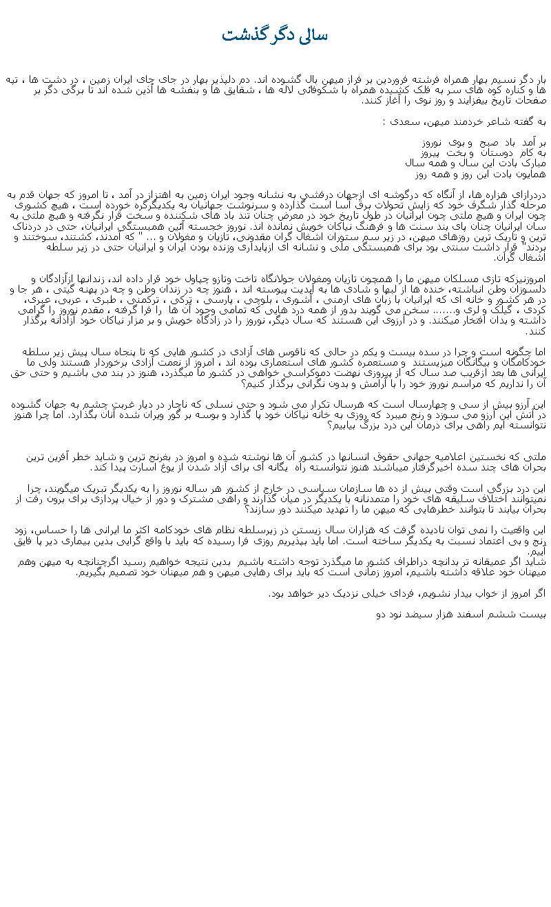 Text Box:  سالی دگر گذشت بار دگر نسيم بهار همراه فرشته فروردين بر فراز ميهن بال گشوده اند. دم دلپذير بهار در جای جای ايران زمين ، در دشت ها ، تپه ها و کناره کوه های سر به فلک کشيده همراه با شکوفائی لاله ها ، شقايق ها و بنفشه ها آذين شده اند تا برگی دگر بر صفحات تاريخ بيفزايند و روز نوی را آغاز کنند.                                                                                                                به گفته شاعر خردمند ميهن، سعدی :بر آمد  باد  صبح  و بوی  نوروزبه کام  دوستان  و بخت  پيروز                                     مبارک بادت اين سال و همه سال                                   همايون بادت اين روز و همه روز                                  دردرازای هزاره ها، از آنگاه که درگوشه ای ازجهان درفشی به نشانه وجود ايران زمين به اهتزاز در آمد ، تا امروز که جهان قدم به مرحله گذار شگرف خود که زايش تحولات برق آسا است گذارده و سرنوشت جهانيان به يکديگرگره خورده است ، هيچ کشوری چون ايران و هيچ ملتی چون ايرانيان در طول تاريخ خود در معرض چنان تند باد های شکننده و سخت قرار نگرفته و هيچ ملتی به سان ايرانيان چنان پای بند سنت ها و فرهنگ نياکان خويش نمانده اند. نوروز خجسته آئين همبستگی ايرانيان، حتی در دردناک ترين و تاريک ترين روزهای ميهن، در زير سم ستوران اشغال گران مقدونی، تازيان و مغولان و ... " که آمدند، کشتند، سوختند و بردند" قرار داشت سنتی بود برای همبستگی ملی و نشانه ای ازپايداری وزنده بودن ايران و ايرانيان حتی در زير سلطهاشغال گران.                                                   امروزنيزکه تازی مسلکان ميهن ما را همچون تازيان ومغولان جولانگاه تاخت وتازو چپاول خود قرار داده اند، زندانها ازآزادگان و دلسوزان وطن انباشته، خنده ها از لبها و شادی ها به ابديت پيوسته اند ، هنوز چه در زندان وطن و چه در پهنه گيتی ، هر جا و در هر کشور و خانه ای که ايرانيان با زبان های ارمنی ، آشوری ، بلوچی ، پارسی ، ترکی ، ترکمنی ، طبری ، عربی، عبری، کردی ، گيلک و لری و....... سخن می گويند بدور از همه درد هايی که تمامی وجود آن ها  را فرا گرفته ، مقدم نوروز را گرامی داشته و بدان افتخار میکنند. و در آرزوی اين هستند که سال ديگر، نوروز را در زادگاه خويش و بر مزار نياکان خود آزادانه برگذار کنند.         اما چگونه است و چرا در سده بيست و يکم در حالی که ناقوس های آزادی در کشور هايی که تا پنجاه سال پيش زير سلطه خودکامگان و بيگانگان میزيستند  و مستعمره کشور های استعماری بوده اند ، امروز از نعمت آزادی برخوردار هستند ولی ما ايرانی ها بعد ازقريب صد سال که از پيروزی نهضت دموکراسی خواهی در کشور ما میگذرد، هنوز در بند می باشيم و حتی حق آن را نداريم که مراسم نوروز خود را با آرامش و بدون نگرانی برگذار کنيم؟                                    اين آرزو بيش از سی و چهارسال است که هرسال تکرار می شود و حتی نسلی که ناچار در ديار غربت چشم به جهان گشوده در آتش اين آرزو می سوزد و رنج میبرد که روزی به خانه نياکان خود پا گذارد و بوسه بر گور ويران شده آنان بگذارد. اما چرا هنوز نتوانسته ايم راهی برای درمان اين درد بزرگ بيابيم؟ ملتی که نخستين اعلاميه جهانی حقوق انسانها در کشور آن ها نوشته شده و امروز در بغرنج ترين و شايد خطر آفرين ترين بحران های چند سده اخيرگرفتار ميباشند هنوز نتوانسته راه  يگانه ای برای آزاد شدن از يوغ اسارت پيدا کند.اين درد بزرگی است وقتی بيش از ده ها سازمان سياسی در خارج از کشور هر ساله نوروز را به يکديگر تبريک میگويند، چرا نمیتوانند اختلاف سليقه های خود را متمدنانه با يکديگر در ميان گذارند و راهی مشترک و دور از خيال پردازی برای برون رفت از بحران بيابند تا بتوانند خطرهايی که ميهن ما را تهديد میکنند دور سازند؟                     اين واقعيت را نمی توان ناديده گرفت که هزاران سال زيستن در زيرسلطه نظام های خودکامه اکثر ما ايرانی ها را حساس، زود رنج و بی اعتماد نسبت به يکديگر ساخته است. اما بايد بپذيريم روزی فرا رسيده که بايد با واقع گرايی بدين بيماری دير پا فايق آييم. شايد اگر عميقانه تر بدانچه دراطراف کشور ما میگذرد توجه داشته باشيم  بدين نتيجه خواهيم رسيد اگرچنانچه به ميهن وهم ميهنان خود علاقه داشته باشيم، امروز زمانی است که بايد برای رهايی ميهن و هم ميهنان خود تصميم بگيريم. اگر امروز از خواب بيدار نشويم، فردای خيلی نزديک دير خواهد بود.بيست ششم اسفند هزار سيضد نود دو                                                                                             