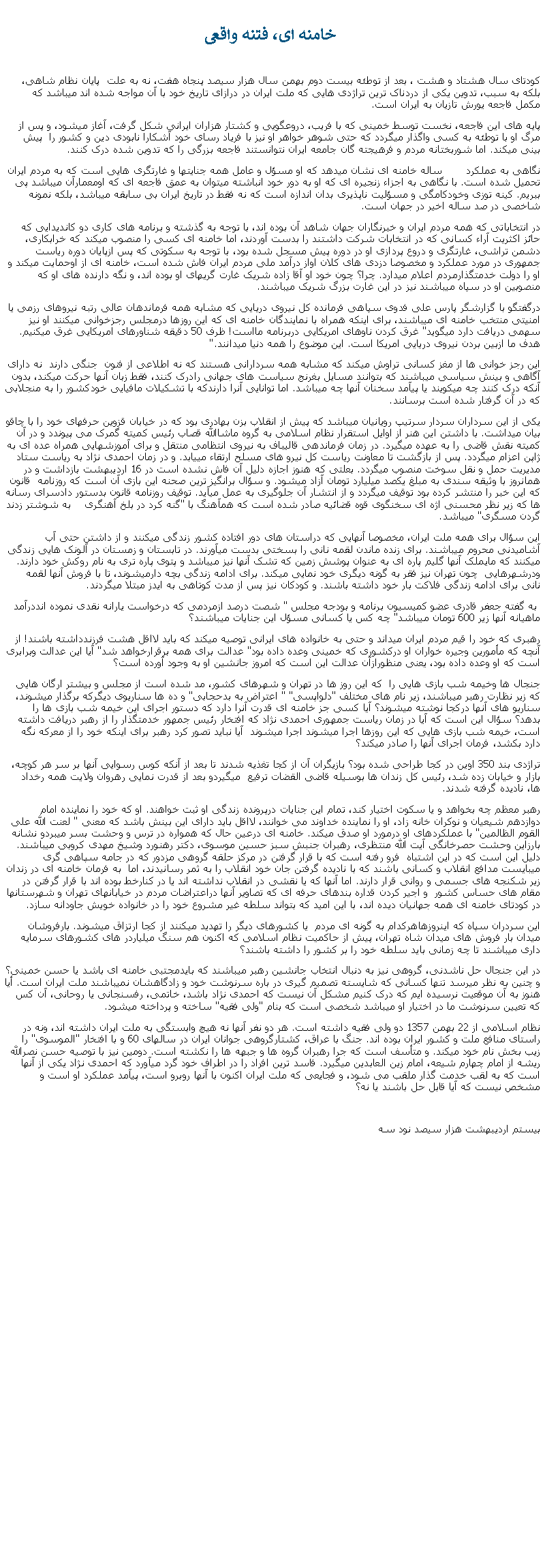 Text Box:  خامنه ای، فتنه واقعیکودتای سال هشتاد و هشت ، بعد از توطئه بيست دوم بهمن سال هزار سيصد پنجاه هفت، نه به علت  پايان نظام شاهی، بلکه به سبب، تدوين يکی از دردناک ترين تراژدی هايی که ملت ايران در درازای تاريخ خود با آن مواجه شده اند ميباشد که مکمل فاجعه يورش تازيان به ايران است.پايه های اين فاجعه، نخست توسط خمينی که با فريب، دروعگويی و کشتار هزاران ايرانی شکل گرفت، آغاز ميشود، و پس از مرگ او با توطئه به کسی واگذار ميگردد که حتی شوهر خواهر او نيز با فرياد رسای خود آشکارا نابودی دين و کشور را  پيش بينی ميکند. اما شوربختانه مردم و فرهيجته گان جامعه ايران نتوانستند فاجعه بزرگی را که تدوين شده درک کنند. نگاهی به عملکرد       ساله خامنه ای نشان ميدهد که او مسؤل و عامل همه جنايتها و غارتگری هايی است که به مردم ايران تحميل شده است. با نگاهی به اجزاء زنجيره ای که او به دور خود انباشته ميتوان به عمق فاجعه ای که اومعمارآن ميباشد پی ببريم. کينه توزی وخودکامگی و مسؤليت ناپذيری بدان اندازه است که نه فقط در تاريخ ايران بی سابقه ميباشد، بلکه نمونه شاخصی در صد ساله اخير در جهان است.در انتخاباتی که همه مردم ايران و خبرنگاران جهان شاهد آن بوده اند، با توجه به گذشته و برنامه های کاری دو کانديدايی که حائز اکثريت آراء کسانی که در انتخابات شرکت داشتند را بدست آوردند، اما خامنه ای کسی را منصوب ميکند که خرابکاری، دشمن تراشی، غارتگری و دروع پردازی او در دوره پيش مسجل شده بود، با توجه به سکوتی که پس ازپايان دوره رياست جمهوری در مورد عملکرد و مخصوصا دزدی های کلان اواز درآمد ملی مردم ايران فاش شده است، خامنه ای از اوحمايت ميکند و او را دولت خدمتگذارمردم اعلام ميدارد. چرا؟ چون خود او آقا زاده شريک غارت گريهای او بوده اند، و نگه دارنده های او که منصوبين او در سپاه ميباشند نيز در اين غارت بزرگ شريک ميباشند. درگفتگو با گزارشگر پارس علی فدوی سپاهی فرمانده کل نيروی دريايی که مشابه همه فرماندهان عالی رتبه نيروهای رزمی يا امنيتی منتخب خامنه ای ميباشند، برای اينکه همراه با نمايندگان خامنه ای که اين روزها درمجلس رجزخوانی ميکنند او نيز سهمی دريافت دارد ميگويد" غرق کردن ناوهای امريکايی دربرنامه مااست! ظرف 50 دقيقه شناورهای امريکايی غرق ميکنيم. هدف ما ازبين بردن نيروی دريايی امريکا است. اين موضوع را همه دنيا ميدانند."اين رجز خوانی ها از مغز کسانی تراوش ميکند که مشابه همه سردارانی هستند که نه اطلاعی از فنون  جنگی دارند  نه دارای آگاهی و بينش سياسی ميباشند که بتوانند مسايل بغرنج سياست های جهانی رادرک کنند، فقط زبان آنها حرکت ميکند، بدون آنکه درک کنند چه ميکويند يا پيآمد سخنان آنها چه ميباشد. اما توانايی آنرا دارندکه با تشکيلات مافيايی خودکشور را به منجلابی که در آن گرفتار شده است برسانند.يکی از اين سرداران سردار سرتيپ رويانيان ميباشد که پيش از انقلاب بزن بهادری بود که در خيابان قزوين حرفهای خود را با چاقو بيان ميداشت. با داشتن اين هنر از اوايل استقرار نظام اسلامی به گروه ماشاالله قصاب رئيس کميته گمرک می پيوندد و در آن کميته نقش قاضی را به عهده ميگيرد. در زمان فرماندهی قاليباف به نيروی انتظامی منتقل و برای آموزشهايی همراه عده ای به ژاپن اعزام ميگردد. پس از بازگشت تا معاونت رياست کل نيرو های مسلح ارتقاء میيابد. و در زمان احمدی نژاد به رياست ستاد مديريت حمل و نقل سوخت منصوب ميگردد. بعلتی که هنوز اجازه دليل آن فاش نشده است در 16 ارديبهشت بازداشت و در همانروز با وثيقه سندی به مبلغ يکصد ميليارد تومان آزاد ميشود. و سؤال برانگيز ترين صحنه اين بازی آن است که روزنامه  قانون که اين خبر را منتشر کرده بود توقيف ميگردد و از انتشار آن جلوگيری به عمل ميآيد. توقیف روزنامه قانون بدستور دادسرای رسانه ها که زير نظر محسنی اژه ای سخنگوی قوه قضائيه صادر شده است که همآهنگ با "گنه کرد در بلخ آهنگری    به شوشتر زدند گردن مسگری" ميباشد.اين سؤال برای همه ملت ايران، مخصوصا آنهايی که دراستان های دور افتاده کشور زندگی ميکنند و از داشتن حتی آب آشاميدنی محروم ميباشند. برای زنده ماندن لقمه نانی را بسختی بدست ميآورند. در تابستان و زمستان در آلونک هايی زندگی ميکنند که مايملک آنها گليم پاره ای به عنوان پوشش زمين که تشک آنها نيز ميباشد و پتوی پاره تری به نام روکش خود دارند. ودرشهرهايی  چون تهران نيز فقر به گونه ديگری خود نمايی ميکند. برای ادامه زندگی بچه دارميشوند، تا با فروش آنها لقمه نانی برای ادامه زندگی فلاکت بار خود داشته باشند. و کودکان نيز پس از مدت کوتاهی به ايدز مبتلا ميگردند. به گفته جعفر قادری عضو کميسيون برنامه و بودجه مجلس " شصت درصد ازمردمی که درخواست يارانه نقدی نموده انددرآمد ماهيانه آنها زير 600 تومان ميباشد" چه کس يا کسانی مسؤل اين جنايات ميباشند؟رهبری که خود را قيم مردم ايران ميداند و حتی به خانواده های ايرانی توصيه ميکند که بايد لااقل هشت فرزندداشته باشند! از آنچه که مأمورين وجيره خواران او درکشوری که خمينی وعده داده بود" عدالت برای همه برقرارخواهد شد" آيا اين عدالت وبرابری است که او وعده داده بود، يعنی منظورازآن عدالت اين است که امروز جانشين او به وجود آورده است؟جنجال ها وخيمه شب بازی هايی را  که اين روز ها در تهران و شهرهای کشور، مد شده است از مجلس و بيشتر ارگان هايی که زير نظارت رهبر ميباشند، زير نام های مختلف "دلواپسی" " اعتراض به بدحجابی" و ده ها سناريوی ديگرکه برگذار میشوند، سناريو های آنها درکجا نوشته ميشوند؟ آيا کسی جز خامنه ای قدرت آنرا دارد که دستور اجرای اين خيمه شب بازی ها را بدهد؟ سؤال اين است که آيا در زمان رياست جمهوری احمدی نژاد که افتخار رئيس جمهور خدمتگذار را از رهبر دريافت داشته است، خيمه شب بازی هايی که اين روزها اجرا ميشوند اجرا ميشوند  آيا نبايد تصور کرد رهبر برای اينکه خود را از معرکه نگه دارد بکشد، فرمان اجرای آنها را صادر ميکند؟تراژدی بند 350 اوين در کجا طراحی شده بود؟ بازيگران آن از کجا تغذيه شدند تا بعد از آنکه کوس رسوايی آنها بر سر هر کوچه، بازار و خيابان زده شد، رئيس کل زندان ها بوسيله قاضی القضات ترفيع  ميگيردو بعد از قدرت نمايی رهروان ولايت همه رخداد ها، ناديده گرفته شدند.رهبر معظم چه بخواهد و يا سکوت اختيار کند، تمام اين جنايات درپرونده زندگی او ثبت خواهند. او که خود را نماينده امام دوازدهم شيعيان و نوکران خانه زاد، او را نماينده خداوند می خوانند، لااقل بايد دارای اين بينش باشد که معنی " لعنت الله علی القوم الظالمين" با عملکردهای او درمورد او صدق ميکند. خامنه ای درعين حال که همواره در ترس و وحشت بسر ميبردو نشانه بارزاين وحشت حصرخانگی آيت الله منتظری، رهبران جنبش سبز حسين موسوی، دکتر رهنورد وشيخ مهدی کروبی ميباشند. دليل اين است که در اين اشتباه  فرو رفته است که با قرار گرفتن در مرکز حلقه گروهی مزدور که در جامه سپاهی گری ميبايست مدافع انقلاب و کسانی باشند که با ناديده گرفتن جان خود انقلاب را به ثمر رسانيدند، اما  به فرمان خامنه ای در زندان زير شکنجه های جسمی و روانی قرار دارند. اما آنها که يا نقشی در انقلاب نداشته اند يا در کنارخط بوده اند با قرار گرفتن در مقام های حساس کشور  و اجير کردن قداره بندهای حرفه ای که تصاوير آنها دراعتراضات مردم در خيابانهای تهران و شهرستانها در کودتای خامنه ای همه جهانيان ديده اند، با اين اميد که بتواند سلطه غير مشروع خود را در خانواده خويش جاودانه سازد. اين سردران سپاه که اينروزهاهرکدام به گونه ای مردم  يا کشورهای ديگر را تهديد ميکنند از کجا ارتزاق ميشوند. بارفروشان ميدان بار فروش های ميدان شاه تهران، پيش از حاکميت نظام اسلامی که اکنون هم سنگ ميلياردر های کشورهای سرمايه داری ميباشند تا چه زمانی بايد سلطه خود را بر کشور را داشته باشند؟در اين جنجال حل ناشدنی، گروهی نيز به دنبال انتخاب جانشين رهبر ميباشند که بايدمجتبی خامنه ای باشد يا حسن خمينی؟ و چنين به نظر ميرسد تنها کسانی که شايسته تصميم گيری در باره سرنوشت خود و زادگاهشان نميباشند ملت ايران است. أيا هنوز به آن موقعيت نرسيده ايم که درک کنيم مشکل آن نيست که احمدی نژاد باشد، خاتمی، رفسنجانی يا روحانی، آن کس که تعيين سرنوشت ما در اختيار او ميباشد شخصی است که بنام "ولی فقيه" ساخته و پرداخته ميشود.نظام اسلامی از 22 بهمن 1357 دو ولی فقيه داشته است. هر دو نفر آنها نه هيچ وابستگی به ملت ايران داشته اند، ونه در راستای منافع ملت و کشور ايران بوده اند. جنگ با عراق، کشتارگروهی جوانان ايران در سالهای 60 و با افتخار "الموسوی" را زيب بخش نام خود ميکند. و متأسف است که جرا رهبران گروه ها و جبهه ها را نکشته است. دومين نيز با توصيه حسن نصرالله  ريشه از امام چهارم شيعه، امام زين العابدين ميگيرد. فاسد ترين افراد را در اطراف خود گرد ميآورد که احمدی نژاد يکی از آنها است که به لقب خدمت گذار ملقب می شود، و فجايعی که ملت ايران اکنون با آنها روبرو است، پيآمد عملکرد او است و مشخص نيست که آيا قابل حل باشند يا نه؟ بيستم ارديبهشت هزار سيصد نود سه