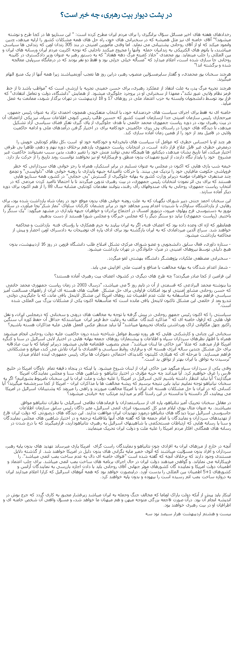 Text Box:  در پشت ديوار بيت رهبری، چه خبر است؟ رخدادهای هفته های اخير مسائل سؤال برانگيزی را برای مردم ايران مطرح کرده است: " اين سناريو ها در کجا طرح و نوشته ميشوند؟" آقای خامنه ای نيز مثل هميشه که در سخنرانی های خود، راه حل های همه مشکلات کشور را ارايه ميدهد، چنين وانمود ميکند که او از آقای روحانی پشتيبانی می نمايد. اما وقتی مأمورين امنيتی در بند 305 زندان اوين که زندانی ها سياسی ميباشند، با باتوم های الکتريکی به زندانيان حمله  وآنها را مجروح ميکنند تاجايی که توجه اکثريت مردم ايران ورسانه های ايران و بين المللی را جلب مينمايد. پور محمدی "جلاد کميته مرگ دهه هفتاد" که به دستور رهبر به عنوان وزير دادگستری در کابينه روحانی جا سازی شده است، اعلام ميدارد که "مسأله خيلی جزئی بود و فقط دو نفر بودند که در درمانگاه سرپايی معالجه شده و برگشته اند!" هرچند سخنان پور محمدی، و گفتار سايرمسؤلين منصوب رهبر، دراين روز ها تعجب آورنميباشند زيرا همه آنها از يک منبع الهام ميگيرند. هرچند تجريه مرگ پدر، به علت انتقاد از عملکرد رهبری، برای حسن خمينی تجربه با ارزشی است که "مواظب باشد تا از خط قرمز نظام ولايی عبور نکند"، معهذا از سخنرانی او در بروجرد جلوگيری ميشود. از همايش "دانشگاه، دولت و تعامل انتقادی" که قرار بود توسط دانشجويان وابسته به حزب اعتماد ملی در روزهای 17 و 18 ارديبهشت در تهران برگذار شوند، ممانعت به عمل ميآيد.خامنه ای نه فقط برای اجرای سياست های خردمندانه خود، با انتخاب متفکرينی همچون احمدی نژاد به عنوان رئيس جمهور، ميرحجازی رئيس سازمان امنيتی جدا ازسازمان امنيت کشور که حسين طائب رئيس کنونی اطلاعات سپاه، نيز يکی ازاعضای آن در بيت رهبری بود، در دوره رياست جمهوری محمد خاتمی با هدف جلوگيری از پای گيری تفکر فضای سياسی آزاد تشکيل ميدهد، تا ديدگاه های خودرا در راستای پی ريزی حاکميتی خودکامه برای در اختيار گرفتن درآمدهای ملی و ادامه حاکميت ولايی در فاميل بعد از خود را از همين زمان آماده سازی کند.هر چند او با احساس خطری که عوامل آن سياست های نابخردانه و خودکامه خود او  است ،کل نظام کودتايی خويش را درمعرض خطری غير قابل علاج قرار داده  است، در انتخابات رياست جمهوری يازدهم برخلاف دوره نهم و دهم، ظاهرا بی طرفی اختيار ميکند، اما تاريخ نشان ميدهد، ديکتاتور ها هيچگاه نمی توانند منش خود را تغيير دهند، بدين سبب نميتوانند حاکميت غير مشروع  خود را پايدار نگاه دارند، از اينرو تمهيدات بدون منطق و فريبکارانه او نيز نخواهند توانست روند تاريخ را از حرکت باز دارد.خيمه شب بازی هايی که اکنون در مجلس به عنوان تسليم در برابر استکبار، همراه با رجز خوانی های سردارانی که خطر فروپاشی حکومت مافيايی خود را نزديک می بينند. يا حرکات نااميدانه جبهه پايداری با روضه خوانی های "دلواپسی" و تچمع چند صدنفری خواهران مؤمنه دربرابر وزارت کشور به بهانه جلوگيری از گسترش "بی حجابی" در کشور، همه سناريو هايی هستند که برای بی اثر نمودن انتخابات رئيس جمهوری، در بيت رهبری تدوين ميگردند تا با احتمالا نااميد کردن مردمی که در انتخاب رياست جمهوری روحانی به پای صندوقهای رأی رفتند، بتوانند مقدمات کودتايی مشابه سال 88 را از هم اکنون برای دوره ديکر آماده سازند.اين سخنان احمد جنتی دبیر شورای نگهبان که به علت روضه خوانی های بدون موقع خود در زمان شاه بازداشت شده بود، برای رهايی از بازداشتگاه ساواک، با شنيدن اعدام پسر مجاهد خود در برابر چشمان کارکنان ساواک "نماز شکر"بجا ميآورد، در سلام نوروز به دستبوسی فرح پهلوی ميرود، درنوروز امسال در اجتماع برادران و خواهران جبهه پايداری در مشهد ميگويد: "يک سنگر را باختيم. (رياست جمهوری) نبايد دو سنگر ديگر را که مجلس خبرگان و مجلس شورا هستند از دست بدهيم. همانطور که اژه ای وعده داده بود که اعضای فتنه، اگر به ايران بيايند به جرم همکاری با رؤسای فتنه  بازداشت و محاکمه خواهند شد. سراج الدين ميردامادی که به ايران بازگشته بود برای ادای پاره ای توضيحات به دادسرای اوين احضار و پيش از محاکمه بازداشت ميشود. - ستاره داوری، فعال سابق دانشجويی و عضو شورای مرکزی تشکل اصلاح طلب دانشگاه قزوين در روز 16 ارديبهشت، بدون هيچ دليلی توسط نيروهای امنينی در منرل خانوادگی در تهران بازداشت ميشود.- سخنرانی مصطفی ملکيان، پژوهشگر دانشگاه بهشتی لغو ميگردد.- شمار اعدام شدگان به بهانه مخالفت با منافع و امنيت ملی افزايش می يابد.اين فرامين از کجا صادر ميگردند؟ چه طرح های ديگری در کشوی اعضای بيت رهبری آماده هستند؟ بنا بنوشته محمد البرادعی که قسمتی از آن در تايم روز 5 می ميباشد، "درسال 2003 در زمان رياست جمهوری محمد خاتمی که حسن روحانی مشاور امنيتی او بود امکانات فراوانی برای حل مشکل  فعاليت های هسته ای ايران از راههای مسالمت آميز سياسی فراهم بود که متأسفانه به علت عدم اطمينان تند روهای امريکا اين مشکل لاينحل باقی ماند، که با جايگزينی دولتی تندرو بعد از خاتمی اين مشکل تاکنون لاينحل باقی مانده است که متأسفانه اکنون يکی از مشکلات بزرگ بين المللی شده است." سياستی را که اکنون رئيس جمهور روحانی در پيش گرفته با توجه به مخالفت های درونی و سخنانی که درمجلس ايران، و نقل قول هايی که ازقول خامنه ای که " مذاکره کنندگان  مکلف به رعايت خط قرمز ايران  ميباشندکه حداقل آن حفظ کوره آب سنگين راکتور چهل مگاواتی اراک وبرداشتن يکجای تحريمها ميباشد" آيا نبايد منتظر عکس العمل هايی عليه مذاکرات هسته باشيم؟سخنانی اين چنانی و کارشکنی هايی که هر روزه توسط عوامل شناخته شده درون حاکميت عليه دولت روحانی انجام ميشوند همراه با اظهار نظرهای سرداران سپاه و اطلاعات و پيشنمازان روزهای جمعه بهانه هايی در اختيار لابی اسرائيل در سنا و کنگره امريکا قرار ميدهند که مثلا "مرز خاکی ما لبنان ميباشد". منجر بتصويب قطعنامه هايی ميشوند دربرابر اوباما که با نيت صادقانه برای حل مشکل چندين ساله انرژی هسته ای و برقراری روابط سياسی و اقتصادی با ايران تلاش می کند، موانع و مشکلاتی فراهم ميسازند. تا مرحله ای که هيلاری کلينتون کانديدای احتمالی دموکرات ها برای رئيس جمهوری آينده اعلام ميدارد "نرسيدن به توافق با ايران بهتر از توافق بد است."وقتی يکی از سرداران سپاه ميگويد مرز خاکی ايران از لبنان شروع ميشود. يا اينکه در پنجاه دقيقه تمام  ناوگان امريکا در خليج فارس را غرق خواهيم کرد. آيا ميدانند چه حربه مؤثری در اختيار نتانياهو  و شاهين های سنا و مجلس نمايندگان امريکا ميگذارند؟ آيا نبايد انتظار داشته باشيم لابی اسرائيل در امريکا را عليه دولت و ملت ايران با اين سخنان نامربوط بشورانيم؟ اگر به سخنان نيانياهو توجه نماييم نبايد باين نتيجه برسيم که ريشه مخالفت ها با مذاکرات ايران - امريکا از کجا سرچشمه ميگيرند؟ آيا کسانی که در ايران با حل مشکلات هسته ای ايران با امريکا مخالفت ميورزند و راهی را ميروند که پشتيبانان اسرائيل در امريکا می پيمايند، اگر دانسته يا ندانسته در اين راستا گام بر ميدارند مرتکب چه خيانتی ميشوند؟در مقابل سخنان تحريک آميز نتانياهو، پاره ای از سياستمداران يا فرماندهان نظامی اسرائيلی با نظرات نتانياهو موافق نميباشند. به عنوان مثال يوزی ايلام مدير کل کميسيون انرژی اتمی اسرائيل، مئير داگان رئيس سابق سازمان اطلاعات جاسوسی اسرائيل نيزبا ديدگاه های نتانياهو درمورد تهديدات ايران موافقت ندارند. اين ديدگاه های درصورتی که دولت ايران فارغ از تهديدهای سرداران و نمايندگان يا امام جمعه ها که گفته های آنها بلافاصله ترجمه و در اختيار شاهين های مجلس نمايندگان و سنا يا رسانه هايی که ارتباطات مستحکمی با شاهينهای اسرائيل به رهبری نتانياهودارند، قرارميگيرند که با درج شدن در رسانه های همگانی افکار مردم امريکا را عليه ملت و دولت ايران تحريک مينمايند.آنچه در خارج از مرزهای ايران به افرادی چون نتانياهو و نمايندگان راست گرای  امريکا ياری ميرساند تهديد های بدون پايه رهبر، سرداران و افراد بدون مسؤليت ميباشند که آتوی خمير مايه نگرانی های بدون دليل در امريکا خواهند شد. از گذشته دلايل مستندی وجود دارند که برخلاف آنچه که گقته شده است "فتوای خامنه ای دال به عدم ساخت بمب اتمی ميباشد". را فريبکارانه می نماياند. و گواهی ميدهند دولت ايران در حال اجرای برنامه های ساخت بمب اتمی ميباشد. برای جلب اعتماد و اطمينان دولت امريکا و نماينده گان کشورهای موثر جهانی آقای روحانی بايد با دادن اجازه بازرسی به نمايندگان آزانس و کشورهای 1+5 اطمينان بين المللی را بدست آورد. دراينصورت خواهد بود که همه آتوهای اسرائيل که کرارا اعلام ميدارند ايران به دروازه ساخت بمب اتم رسيده است را بيهوده و بدون پايه خواهند کرد.اينکار بايد پيش از آنکه دولت باراک اوباما که مخالف جنگ وحمله به ايران ميباشد زيرفشار مجبور به کاری گردد که جرج بوش در انديشه انجام آن بود. درآن صورت فاجعه بزرگی متوجه ميهن و هم ميهنان ما خواهد شد، و مسؤل واقعی آن شخص خامنه ای و اطرافيان او در بيت رهبری خواهند بود.  بيست و هشتم ارديبهشت هزار سيصد نود سه