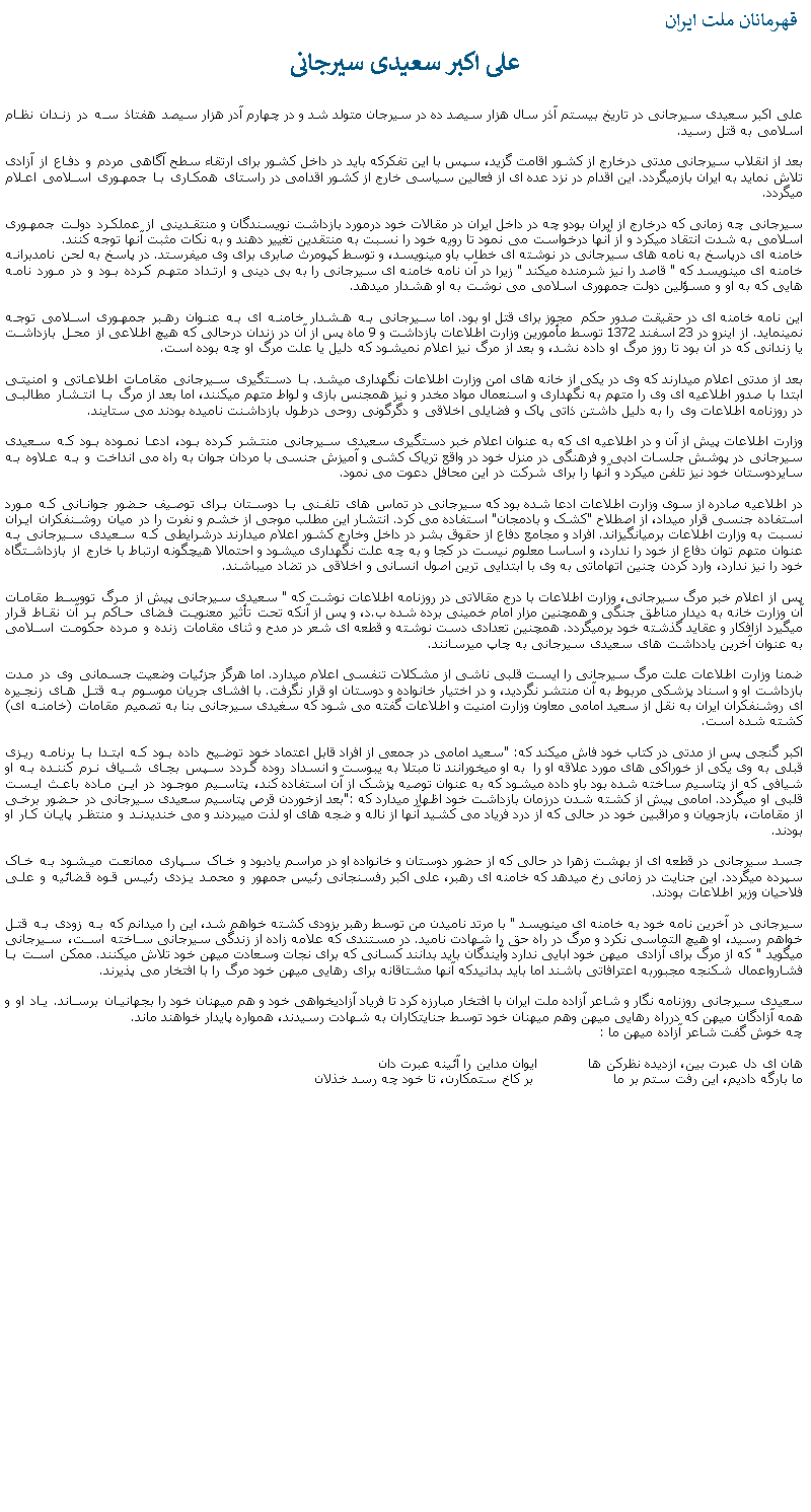 Text Box:  قهرمانان ملت ايران علی اکبر سعيدی سيرجانیعلی اکبر سعيدی سيرجانی در تاريخ بيستم آذر سال هزار سيصد ده در سيرجان متولد شد و در چهارم آدر هزار سيصد هفتاذ سه در زندان نظام اسلامی به قتل رسيد.بعد از انقلاب سيرجانی مدتی درخارج از کشور اقامت گزيد، سپس با اين تفکرکه بايد در داخل کشور برای ارتقاء سطح آگاهی مردم و دفاع از آزادی تلاش نمايد به ايران بازميگردد. اين اقدام در نزد عده ای از فعالين سياسی خارج از کشور اقدامی در راستای همکاری با جمهوری اسلامی اعلام ميگردد.سيرجانی چه زمانی که درخارج از ايران بودو چه در داخل ايران در مقالات خود درمورد بازداشت نويسندگان و منتقدينی از عملکرد دولت جمهوری اسلامی به شدت انتقاد ميکرد و از آنها درخواست می نمود تا رويه خود را نسبت به منتقدين تغيير دهند و به نکات مثبت آنها توجه کنند.خامنه ای درپاسخ به نامه های سيرجانی در نوشته ای خطاب باو مينويسد، و توسط کپومرث صابری برای وی ميفرستد. در پاسخ به لحن نامدبرانه خامنه ای مينويسد که " قاصد را نيز شرمنده ميکند " زيرا در آن نامه خامنه ای سيرجانی را به بی دينی و ارتداد متهم کرده بود و در مورد نامه هايی که به او و مسؤلين دولت جمهوری اسلامی می نوشت به او هشدار ميدهد.اين نامه خامنه ای در حقيقت صدور حکم  مجوز برای قتل او بود. اما سيرجانی به هشدار خامنه ای به عنوان رهبر جمهوری اسلامی توجه نمينمايد. از اينرو در 23 اسفند 1372 توسط مأمورين وزارت اطلاعات بازداشت و 9 ماه پس از آن در زندان درحالی که هيچ اطلاعی از محل بازداشت يا زندانی که در آن بود تا روز مرگ او داده نشد، و بعد از مرگ نيز اعلام نميشود که دليل يا علت مرگ او چه بوده است.بعد از مدتی اعلام ميدارند که وی در يکی از خانه های امن وزارت اطلاعات نگهداری ميشد. با دستگيری سيرجانی مقامات اطلاعاتی و امنيتی  ابتدا با صدور اطلاعيه ای وی را متهم به نگهداری و اسنعمال مواد مخدر و نيز همجنس بازی و لواط متهم ميکنند، اما بعد از مرگ با انتشار مطالبی در روزنامه اطلاعات وی را به دليل داشتن ذاتی پاک و فضايلی اخلاقی و دگرگونی روحی درطول بازداشنت ناميده بودند می ستايند. وزارت اطلاعات پيش از آن و در اطلاعيه ای که به عنوان اعلام خبر دستگيری سعيدی سيرجانی منتشر کرده بود، ادعا نموده بود که سعيدی سيرجانی در پوشش جلسات ادبی و فرهنگی در منزل خود در واقع ترياک کشی و آميزش جنسی با مردان جوان به راه می انداخت و به علاوه به سايردوستان خود نيز تلفن ميکرد و آنها را برای شرکت در اين محافل دعوت می نمود.در اطلاعيه صادره از سوی وزارت اطلاعات ادعا شده بود که سيرجانی در تماس های تلفنی با دوستان برای توصيف حضور جوانانی که مورد استفاده جنسی قرار ميداد، از اصطلاح "کشک و بادمجان" استفاده می کرد. انتشار اين مطلب موجی از خشم و نفرت را در ميان روشنفکران ايران نسبت به وزارت اطلاعات برميانگيزاند. افراد و مجامع دفاع از حقوق بشر در داخل وخارج کشور اعلام ميدارند درشرايطی که سعيدی سيرجانی به عنوان متهم توان دفاع از خود را ندارد، و اساسا معلوم نيست در کجا و به چه علت نگهداری ميشود و احتمالا هيچگونه ارتباط با خارج از بازداشتگاه خود را نيز ندارد، وارد کردن چنين اتهاماتی به وی با ابتدايی ترين اصول انسانی و اخلاقی در تضاد ميباشند.پس از اعلام خبر مرگ سيرجانی، وزارت اطلاعات با درج مقالاتی در روزنامه اطلاعات نوشت که " سعيدی سيرجانی پيش از مرگ تووسط مقامات آن وزارت خانه به ديدار مناطق جنگی و همچنين مزار امام خمينی برده شده ب.د، و پس از آنکه تحت تأثير معنويت فضای حاکم بر آن نقاط قرار ميگيرد ازافکار و عقايد گذشته خود برميگردد. همچنين تعدادی دست نوشته و قطعه ای شعر در مدح و ثنای مقامات زنده و مرده حکومت اسلامی به عنوان آخرين يادداشت های سعيدی سيرجانی به چاپ ميرسانند. ضمنا وزارت اطلاعات علت مرگ سيرجانی را ايست قلبی ناشی از مشکلات تنفسی اعلام ميدارد. اما هرگز جزئيات وضعيت جسمانی وی در مدت بازداشت او و اسناد پزشکی مربوط به آن منتشر نگرديد، و در اختيار خانواده و دوستان او قرار نگرفت. با افشای جريان موسوم به قتل های زنجيره ای روشنفکران ايران به نقل از سعيد امامی معاون وزارت امنيت و اطلاعات گفته می شود که سغيدی سيرجانی بنا به تصميم مقامات (خامنه ای) کشته شده است.اکبر گنجی پس از مدتی در کتاب خود فاش ميکند که: "سعيد امامی در جمعی از افراد قابل اعتماد خود توضيح داده بود که ابتدا با برنامه ريزی قبلی به وی يکی از خوراکی های مورد علاقه او را  به او ميخورانند تا مبتلا به يبوست و انسداد روده گردد سپس بجای شياف نرم کننده به او شيافی که از پتاسيم ساخته شده بود باو داده ميشود که به عنوان توصيه پزشک از آن استفاده کند، پتاسيم موجود در اين ماده باعث ايست قلبی او ميگردد. امامی پيش از کشته شدن درزمان بازداشت خود اظهار ميدارد که :"بعد ازخوردن قرص پتاسيم سعيدی سيرجانی در حضور برخی از مقامات، بازجويان و مراقبين خود در حالی که از درد فرياد می کشيد آنها از ناله و ضجه های او لذت ميبردند و می خنديدند و منتظر پايان کار او بودند. جسد سيرجانی در قطعه ای از بهشت زهرا در حالی که از حضور دوستان و خانواده او در مراسم يادبود و خاک سپاری ممانعت ميشود به خاک سپرده ميگردد. اين جنايت در زمانی رخ ميدهد که خامنه ای رهبر، علی اکبر رفسنجانی رئيس جمهور و محمد يزدی رئيس قوه قضائيه و علی فلاحيان وزير اطلاعات بودند. سيرجانی در آخرين نامه خود به خامنه ای مينويسد " با مرتد ناميدن من توسط رهبر بزودی کشته خواهم شد، اين را ميدانم که به زودی به قتل خواهم رسيد، او هيچ التماسی نکرد و مرگ در راه حق را شهادت ناميد. در مستندی که علامه زاده از زندگی سيرجانی ساخته است، سيرجانی ميگويد " که از مرگ برای آزادی  ميهن خود ابايی ندارد وآيندگان بايد بدانند کسانی که برای نجات وسعادت ميهن خود تلاش ميکنند. ممکن است با فشارواعمال شکنجه مجبوربه اعترافاتی باشند اما بايد بدانيدکه آنها مشتاقانه برای رهايی ميهن خود مرگ را با افتخار می پذيرند. سعيدی سيرجانی روزنامه نگار و شاعر آزاده ملت ايران با افتخار مبارزه کرد تا فرياد آزاديخواهی خود و هم ميهنان خود را بجهانيان برساند. ياد او و همه آزادگان ميهن که درراه رهايی ميهن وهم ميهنان خود توسط جنايتکاران به شهادت رسيدند، همواره پايدار خواهند ماند.چه خوش گفت شاعر آزاده ميهن ما :هان ای دل عبرت بين، ازديده نظرکن ها            ايوان مداين را آئينه عبرت دانما بارگه داديم، اين رفت ستم بر ما                   بر کاخ ستمکارن، تا خود چه رسد خذلان 