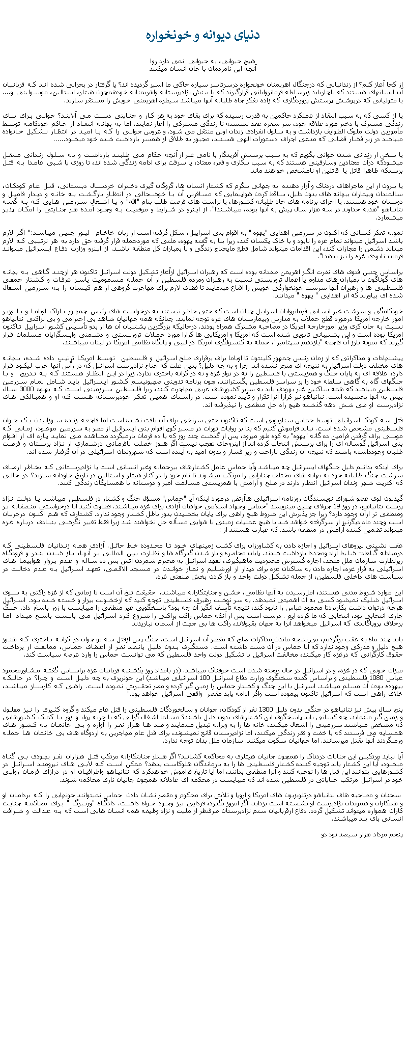 Text Box:  دنيای ديوانه و خونخوارههيچ حيوانی، به حيوانی  نمی دارد رواآنچه اين نامردمان با جان انسان ميکننداز کجا آعاز کنم؟ از زندانيانی که درچنگال اهريمنان خونحواره درسرتاسر سياره خاکی ما اسير گرديده اند؟ يا گرفتار در بحرانی شده اند که قربانيان آن انسانهای هستند که ناچاربايد زيرسلطه فرمانروايانی قرارگيرند که با بينش نژادپرستانه واهريمنانه خودهمچون هيتلر، استالين، موسولينی و.... يا متوليانی که درپوشش پرستش پروردگاری که زاده تفکر جاه طلبانه آنها ميباشد سيطره اهريمنی خويش را مستقر سازند.يا از کسی که به سبب انتقاد از عملکرد حاکمين به قدرت رسيده که برای بقای خود به هر کار و جنايتی دست می آلايند؟ جوانی برای بنای زندگی مشترک با دختر مورد علاقه خود، سر سفره عقد نشسته تا زندگی مشترکی را آغاز نمايند، اما به بهانه انتقاد از حاکم خودکامه توسط مأمورين دولت ملوک الطوايف بازداشت و به سلول انفرادی زندان اوين منتقل می شود. و عروس جوانی را که با اميد در انتظار تشکيل خانواده ميباشد در زير فشار قضاتی که مدعی اجرای دستورات الهی هسنند، مجبور به طلاق از همسر بازداشت شده خود ميشود......يا سخن از زندانی شدن جوانی بگويم که به سبب پرستش آفريدگار با نامی غير از آنچه حکام می طلبند بازداشت و به سلول زندانی منتقل ميشودکه درآن معتادين وسارقينی هستند که به سبب بيکاری و فقر، معتاد، يا سرقت برای ادامه زندگی شده اند، تا روزی يا شبی عامدا به قتل برسدکه ظاهرا قاتل يا  قاتلين او نامشخص خواهند ماند.يا بيرون از اين ماجراهای دردناک و آزار دهنده  به جهانی بنگرم که کشتار انسان ها، گروگان گيری دختران خردسال دبستانی، قتل عام کودکان، سالمندان وبيماران ببهانه های بدون دليل، ساقط کردن هواپيمايی که مسافرين آن با خوشحالی در انتظار بازگشت به خانه و ديدار فاميل و دوستان خود هستند. يا اجرای برنامه های جاه طلبانه کشورها، يا تراست های فرصت طلب بنام "الله" و يا اشعال سرزمين هايی که به گفته نتانياهو "هديه خداوند در سه هزار سال پيش به آنها بوده، ميباشند!". از اينرو در شرايط و موقعيت به وجود آمده هر جنايتی را امکان پذير ميشمارد.نمونه تفکر کسانی که اکنون در سرزمين اهدايی "يهوه " به اقوام بنی اسراييل، شکل گرفته است از زبان خاخام  ليور چنين ميباشد:" اگر لازم باشد اسرائيل ميتواند تمام غزه را نابود و با خاک يکسان کند، زيرا بنا به گفته يهوه، ملتی که موردحمله قرار گرفته حق دارد به هر ترتيبی که لازم ميداند دشمن را مجازات کند، اين اقدامات میتواند شامل قطع مايحتاج زندگی و يا بمباران کل منطقه باشد. از اينرو وزارت دفاع ايسرائيل ميتواند فرمان نابودی غزه را نيز بدهد!".براساس چنين فتوی های نفرت انگيز اهريمن صفتانه بوده است که رهبران اسرائيل ازآغاز تشکيل دولت اسرائيل تاکنون هر ازچند گاهی به بهانه های گوناگون با بمباران های مداوم يا اعمال تروريستی نسبت به رهبران ومردم فلسطين از آن جمله مسموميت ياسر عرفات و کشتار جمعی فلسطينی ها و رهبران آنها سرشت خونخوارگی خويش را اقناع مينمايند تا فضای لازم برای مهاجرت گروهی از هم کيشان را به سرزمين اشغال شده ای بياورند که آنر اهدايی " يهوه " ميدانند.خودکامگی و سرشت غير انسانی فرمانروايان اسراييل چنان است که حتی حاضر نيستند به درخواست های رئيس جمهور باراک اوباما و يا وزير امور خارجه امريکا درمورد قطع حملات به مدارس وبيمارستان های غزه توجه نمايند. چنانکه همه جهانيان شاهد بی احترامی و بی نزاکتی نتانياهو نسبت به جان کری وزير امورخارجه امريکا در مصاحبه مشترک همراه بودند. درحاليکه بزرگترين پشتيبان آن ها از بدو تأسيس کشور اسراييل تاکنون امريکا بوده است و اين پشتيبانی تابويی شده است که امريکا و امريکايی ها کرارا مورد حملات تروريستی و دشمنی واپسگرايان مسلمان قرار گيرند که نمونه بارز آن فاجعه "يازدهم سپتامبر"، حمله به کنسولگری امريکا در ليبی و پايگاه نظامی امريکا در لبنان ميباشند.پيشنهادات و مذاکراتی که از زمان رئيس جمهور کلينتون تا اوباما برای برقراری صلح اسرائيل و فلسطين  توسط امريکا ترتيب داده شده، ببهانه های مختلف دولت اسرائيل به نتيجه ای منجر نشده اند. چرا و به چه دليل؟ بدين علت که جناح نژادپرست اسرائيل که در رأس آنها حزب ليکود قرار دارد، علاقه ای به پايان جنگ و همزيستی با فلسطين را نه در نوار غزه و نه در کرانه باختری ندارد. زيرا در اين انتظار هستند که به تدريج  و با جنگهای گاه به گاهی سلطه خود را بر سراسر فلسطين بگسترانند، چون برنامه تدوينی صهيونيسم کشور ايسرائيل بايد شامل تمام سرزمين فلسطين ميباشد که همه ساکنين غير يهودی بايد به ساير کشورهای عربی مهاجرت کنند، ريرا فلسطين سرزمينی است که يهوه 3000 سال پيش به آنها بخشيده است. نتانياهو نيز کرارا آنرا تکرار و تأييد نموده است. در راستای همين تفکر خودپرستانه هست که او و همپالکی های نژادپرست او طی شش دهه گذشته هيچ راه حل منطقی را نپذيرفته اند.قتل سه کودک اسرائيلی توسط حماس سناريويی است که تاکنون حتی سرنخی برای آن يافت نشده است اما فاجعه زنده سوزانيدن يک جوان فلسطينی مشخص شده است. نبايد فراموش کنيم که بنا بر روايات تورات در مسير کوچ اقوام بنی ايسرائيل از مصر به سرزمين موعود، زمانی که موسی برای گرفتن فرامين ده گانه "يهوه" به کوه طور ميرود، پس از گذشت چند روز که با ده فرمان بازميگردد مشاهده می نمايد پاره ای از اقوام بنی اسرائيل گوساله ای را برای پرستش انتخاب کرده اند از اينروجای تعجب نيست اگر هنوز خصلت نافرمانی درشماری از نژاد پرستان و فرصت طلبان وجودداشته باشند که نتيجه آن زندگی ناراحت و زير فشار و بدون اميد به آينده است که شهروندان اسرائيلی در آن گرفتار شده اند. برای اينکه بدانيم دليل جنگهای ايسرائيل چه ميباشد وآيا حماس عامل کشتارهای بیرحمانه وغير انسانی است يا نژادپرستانی که بخاطر ارضای سرشت جنگ طلبانه خود به بهانه های مختلف جناياتی را مرتکب ميشوند تا نام خود را در کنار هيتلر و استالين در تاريخ جاودانه سازند؟ در حالی که اکثريت شهر وندان اسرائيل انتظار دارند در صلح و آرامش با همزيستی مسالمت آمير و دوستانه با همسايگان زندگی کنند.گيديون لوی عضو شورای نويسندگان روزنامه اسرائيلی هاآرتض درمورد اينکه آيا "حماس" مسؤل جنگ و کشتار در فلسطين ميباشد يا دولت نژاد پرست نتانياهو، در روز 19 جولای چنين مينويسد "حماس وجهاد اسلامی خواهان آزادی برای غزه ميباشند. قضاوت کنيد آيا درخواستی منصفانه تر ومنطقی تر ازآن وجود دارد؟ زيرا جز پذيرش اين شروط هيچ راهی برای پايان بخشيدن بدور باطل کشتار وجود ندارد. کشتاری که هم اکنون درجريان است وچند ماه ديگرنيز از سرگرفته خواهد شد با هيچ عمليات زمينی يا هوايی مسأله حل نخواهند شد زيرا فقط تغيير نگرشی بنيادی درباره غزه ميتواند تضمين کننده آرامش در منطقه باشد. که عبارت هستند از :عقب نشينی نيروهای اسرائيل و اجازه دادن به کشاورزان برای کشت زمينهای خود تا محدوده خط حائل. آزادی همه زندانيان فلسطينی که درمبادله گيلعاد- شليط آزاد ومجددا بازداشت شدند. پايان محاصره و باز شدن گذرگاه ها و نظارت بين المللی بر آنها، باز شدن بندر و فرودگاه زيرنظارت سازمان ملل متحد، اجازه گسترش محدوديت ماهيگيری، تعهد اسرائيل به محترم شمردن آتش بس ده ساله و عدم پرواز هواپيما های اسرائيلی به فراز غزه، اجازه دادن به ساکنان غزه برای ديدار از اورشليم و نماز خواندن در مسجد الاقصی، تعهد اسرائيل به عدم دخالت در سياست های داخلی فلسطين، از جمله تشکيل دولت واحد و باز کردن بخش صنعتی غزه.اين موارد شروط مدنی هستند، اما رسيدن به آنها نظامی، خشن و جنايتکارانه ميباشند،  حقيقت تلخ آن است تا زمانی که از غزه راکتی به سوی اسرائيل شليک نميشود کسی به آن اهميتی نميدهد. به سر نوشت رهبری فلسطينی توجه کنيد که ازخشونت بيزار و خسته شده بود. اسرائيل هرچه درتوان داشت بکاربردتا محمود عباس را نابود کند، نتيجه تأسف انگيز آن چه بود؟ پاسخگويی غير منطقی را ميبايست با زور پاسخ داد. جنگ جاری انتحابی بود، انتخابی که ما کرده ايم . درست است پس از آنکه حماس راکت پراکنی را شروع کرد اسرائيل می بايست پاسخ ميداد. اما برخلاف پروپاگاندی که اسرائيل ميخواهد آنرا به جهان بقبولاند، راکت ها بی جهت از آسمان نباريدند.بايد چند ماه به عقب برگرديم، بی نتيجه ماندن مذاکرات صلح که مقصر آن اسرائيل است. جنگ پس ازقتل سه نو جوان در کرانه باختری که هنوز هيچ دليل و مدرکی وجود ندارد که آيا حماس در آن دست داشته است. دستگيری بدون دليل پانصد نفر از اعضای حماس، ممانعت از پرداخت حقوق کارگرانی که درغزه کار ميکنند، مخالفت اسرائيل با تشکيل دولت واحد فلسطين که می توانست حماس را وارد عرصه سياست کند.ميزان خونی که در غزه، و در اسرائيل در حال ريخته شدن است خوفناک ميباشد. (در بامداد روز يکشنبه قربانيان عزه براساس گفته مشاورمحمود عباس 1080 فلسطينی و براساس گفته سخنگوی وزارت دفاع اسرائيل 100 اسرائيلی ميباشد) اين خونريزی به چه دليل است و چرا؟ در حالیکه بيهوده بودن آن مسلم ميباشد. اسرائيل با اين جنگ و کشتار حماس را زمين گير کرده و مصر تحقيرش نموده است. راهی که کارساز ميباشد، خلاف راهی است که اسرائيل تاکنون پيموده است واگر ادامه يابد مقصر  واقعی اسرائيل خواهد بود."پنج سال پيش نيز نتانياهو در جنگی بدون دليل 1300 نفر از کودکان، جوانان و سالخوردگان فلسطينی را قتل عام ميکند و گروه کثيری را نيز معلول و زمين گير مينمايد. چه کسانی بايد پاسخگوی اين کشتارهای بدون دليل باشند؟ مسلما اشغال گرانی که با حربه پول و زور با کمک کشورهايی که مشخص ميباشند سرزمينی را اشغال ميکنند، خانه ها را به ويرانه تبديل مينمايند و صد ها هزار نفر را آواره و بی خانمان به کشور های همسايه می فرستند که با خفت و فقر زندگی ميکنند، اما نژادپرستان قانع نميشوند، برای قتل عام مهاجرين به اردوگاه های بی خانمان ها حمله ورميگردند آنها بقتل ميرسانند. اما جهانيان سکوت ميکنند. سازمان ملل بدان توجه ندارد.آيا نبايد مرتکبين اين جنايات دردناک را همچون جانيان هيتلری به محاکمه کشانيد؟ اگر هيتلر جنايتکارانه مرتکب قتل هزاران نفر يهودی بی گناه ميشود، آيا اين کشتار بايد توجيه کننده کشتار فلسطينی ها را به بازماندگان هلوکاست بدهد؟ ممکن است که لابی های نيرومند اسرائيل در کشورهايی بتوانند اين قتل ها را توجيه کنند و آنرا منطقی بدانند، اما آيا تاريخ فراموش خواهدکرد که نتانياهو واطرافيان او در درازای فرمان روايی خود در اسرائيل مرتکب جناياتی در فلسطين شده اند که ميبايست در محکمه ای غادلانه همچون جانيان نازی محاکمه شوند.  سخنان و مصاحبه های نتانياهو درتلويزيون های امريکا و اروپا و تلاش برای محکوم و مقصر نشان دادن  حماس نميتوانند خونهايی را که بردامان او و همکاران و هموندان نژادپرست او نشسته است بزدايد. اگر امروز بگذرد، فردايی نيز وجود خواه داشت. دادگاه "ورنبرگ " برای محاکمه جنايت کاران همواره ميتواند تشکيل گردد. دفاع ازقربانيان ستم نژادپرستان صرفنظر از مليت و نژاد وظيفه همه انسان هايی است که به عدالت و شرافت انسانی پای بند ميباشند.پنجم مرداد هزار سيصد نود دو 