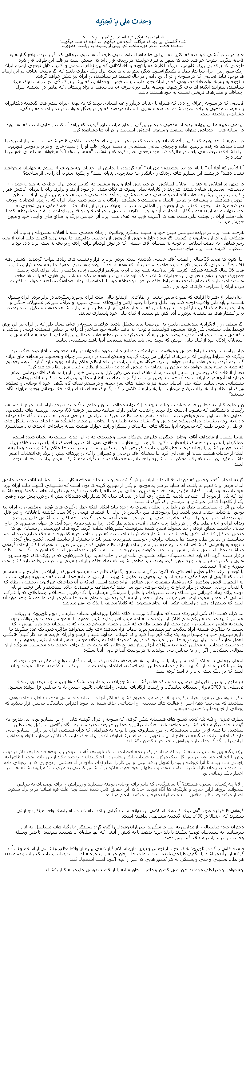 Text Box:  وحدت ملی يا تجزيه نابرابری ريشه کن شد انقلاب به ثمر رسيده استشاه گناهش اين بود که میگفت "آنچه من ميگويم، نه آنچه که ملت ميگويند"سخنان خامنه ای در حوزه علميه قم، پيش از رسيدن به رياست جمهوریخاور ميانه در آتشی فرو رفته که اکثريت ما ايرانی ها ظاهرا شاهدان بی طرف آن هستيم. درحالی که اگر با ديدی واقع گرايانه به فاجعه بنگريم، متوجه خواهيم شد که ميهن ما نيز ناخواسته در روندی قرار دارد که  ممکن است در قلب اين طوفان قرار گيرد. طوفانی که برای پی ريزی خاورميانه بزرگ  آغاز شده با توجه به اختلافاتی که بين نظام اسلامی و اکثريت قابل توجهی ازمردم ايران ازيک سو، وبين اجزاء ساختار نظام با يکديگرازسوی ديگر، ميتواند برای ملت ايران زنگ خطری باشد که اگر تغييری بنيادی در اين ارتباط ها بوجود نيايد فجايعی که در سوريه و عراق رخ داده و در حال تشديد نيز ميباشند، در ايران نيز شکل خواهد گرفت.با توجه به باور ها واعتقادات متنوعی که در ايران وجود دارند، زبان، قوميت و مذاهب، که بيشتر پراکندگی آنها در استانهای مرزی ميباشند، ميتوانند انگيزه ای برای گروههای توسعه طلب برون مرزی زير نام مذهب يا نژاد پرستانی که ظاهرا در انديشه جبران اجحافات و فشارهای تاريخی نسبت به خود هستند باشد. فجايعی که در سوريه وعراق رخ داده که همراه با جنايات دردآور و غير انسانی بودند که به بهانه جبران ستم های گذشته ديکتاتوران يا تبعيضات مذهبی و نژادی عنوان شده اند. صحنه هايی را نشان ميدهند که جز در جنگل حيوانات درنده برای ادامه زندگی، مشابهی نداشته است. اپيدمی تجزيه طلبی ببهانه تبعيضات مذهبی دربخش بزرگی از خاور ميانه شايع گرديده که پيآمد آن کشتار هايی است که  هر روزه در رسانه های  اجتماعی ميتوان سبعيت و سقوط  اخلاقی انسانيت را در آن ها مشاهده کرد. در سوريه شاهد بوديم که يکی از آدم کشان اجير شده که در بحران عراق بنام حکومت اسلامی ظاهر شده است، سرباز اسيری را نشان ميدهد که زنده بر زمين افتاده و چريکی مدعی مسلمانی با دشنه بزرگی قلب او را از سينه خارج  و در برابر دوربين تلويزيون  آنرا با شادی سبعانه می بلعد. در حالیکه کنار خود پرچمی نصب کرده که با نوشته "محمد رسول الله" ميخواهد مسلمانی خويش را اعلام دارد.آيا قرأنی که آغاز آن " با نام خداوند بخشنده و مهربان " آغاز گرديده، با نمايش اين جنابات چه تصويری از اسلام به جهانيان ميخواهند نشان دهند؟ در پشت اين سناريو های دردناک و حانگداز چه سناريويی پنهان است؟ و چگونه ميتوان آن را بی اثر ساخت؟در ميهن ما انقلابی به عنوان " انقلاب اسلامی " در شرايطی آغاز و پيروز ميشود که اکثريت مردم ايران خاطرات نه چندان خوبی از پادشاهی محمدرضا شاه داشتند. هر چند در کارنامه نظام  پهلوی ها نکات مثبتی در مورد آزادی و برابری زنان با مردان، کاهش فقر و بيکاری به سبب پيشرفت های اقتصادی و صنعتی و صرف بخشی از درآمذ های نفتی در توسعه صنايع زير بنايی، ارتقای سطح آموزش همآهنگ با پيشرفت روابط بين المللی، تحصيلات دانشگاهی رايگان برای تمام شهر وندان ايران که درآزمون امتحانات ورودی پذيرفته ميشدند. برخورداری نسبی از وجهه بين المللی در سراسر جهان. در برابر اين نکات مثبت خودکامگی و بی توجهی به خواستهای مردم ايران عدم برگذاری انتخابات آزاد و اجرای قانون اساسی بر مبنای اصول و قوانين بازمانده از انقلاب مشروطه، کودتا عليه ملت ايران در نهضت ملی شدن نفت که اکثريت قريب به اتفاق ملت ايران آنرا خيانتی بزرگ به منافع ملی و آينده خود و ميهن خويش ميدانند.هرچند ملت ايران در پرونده سياسی ميهن خود به سبب عملکرد روحانيون از زمان فتحعلی شاه تا انقلاب مشروطه و بدنبال آن همکاری پاره ای از روحانيون در کودتای 28 مرداد خاطره خوبی از گروهی از روحانيون نداشتند اما بدون ترديد اکثريت ملت ايران از تغيير رژيم شاهی به انقلاب اسلامی با توجه به سخنان آقای خمينی که در نوفل لوشاتو برای آزادی و برابری به ملت ايران داده بود با استقبال اکثريت ملت ايران مواجه ميشود.اما اکنون که تقريبا 36 سال از انقلاب آقای خمينی گذشته است. مردم ايران با فراز و نشيب های زيادی مواجه گرديدند. کشتار دهه 60 ، جنگ با عراق، گسترش فقر و پديده های وابسته به آن که همه شاهد آن بوده و هستيم.  معهذا عليرغم همه فراز و نشيب های 36 سال گذشته شرکت اکثريت قابل ملاحظه شهر وندان ايران صرفنظر ازقوميت، زبان، مذهب و اديان درانتخابات رياست جمهوری دوره يازدهم واقعيتی را به جهانيان نشان داد که  اولا ملت ايران با همه مشکلات و نارسايی هايی که با آن ها مواجه هستتد اميد دارند که نظام با توجه به شرايط حاکم در جهان و منطقه خود را با مقتضيات زمان همآهنگ ساخته و خواست اکثريت مردم ايران را سرلوحه کارهای خود قرار دهند.اجزاء نظام از رهبر تا افرادی که بعنوان مأمور امنيتی و اطلاعاتی ازمنابع مالی ملت ايران برخوردارميگردند در برابر مردم ايران مسؤل هستند و بايد باين واقعيت توجه کنند بچه دليل و چرا با وجود ارتش و نيروهای امنيتی سوريه و عراق، عليرغم تسهيلات جنگی و وفاداری به نظام که اکثريت ارگانهای ارتش و پليس که ساختار اصلی آنها از داوطلبان يا سربازان شيعه مذهب تشکيل شده بود، در برابر کشتار های دد منشانه مزدوران آدم کش نتوانستند از کيان ملی خود پاسداری نمايند. اگر منطقی و واقعگرايانه بينديشيم، پاسخ به اين معما نبايد مشکل باشد. دولتهای سوريه و عراق همان طور که در ايران نيز اين روش توسط نظام اسلامی بکار گرفته ميشود، نتوانستند با توجه  به بافت جامعه خود ساختار آن را نه بر اساس تبعيضات قومی و مذهبی، بلکه می بايست برمبنای آشتی و وحدت ملی پايه گذاری ميکردند تا در توطئه های احتمالی بين المللی با توجه به منافع ملی و استقلال زادگاه خود از کيان ملی خويش که دولت می بايد نماينده مستقيم آنها باشد پشتيبانی نمايند.دراين راستا با توجه بشرايط جهانی و موقعيت استراتژيکی و منابع حياتی مورد نيازجهان درايران، مخصوصا با آغاز دوره جنگ سرد ديگری که شرايط پيدايش آن در مرزهای اوکراين پی ريزی گرديده و ممکن است در درسراسر جهان و مخصوصا در منطقه خاور ميانه گسترده گردد، به مرزهای ايران نيزخواهد رسيد. هرگاه تغييرات بنيادی درساختارنظام حاکم برايران بوجود نيايد "نبايد آسوذه بخوابيم که همه جا صلح وصفا خواهد بود و مأمورين انتظامی و امنيتی آماده می باشند از نظام و کييان ملی دفاع خواهند کرد".بعد از انتخاب آقای روحانی بر اساس نوشته رسانه های اجتماعی رهبر کرارا پشتيبانی خود را از برنامه های آقای روحانی اعلام ميدارد اما آنچه مردم ايران شاهد آن هستند چنين نيست، ارگانهای نظام نه فقط از عملکرد و برنامه های کابينه آقای روحانی پشتيبانی نمی نمايند، بلکه حتی امامان جمعه نيز در خطبه های نماز جمعه و در سخنرانیهای گاه بگاهی خود از روحانی و عملکرد وزرای او انتقاد و آن ها را استيضاح مینمايند. آيا رهبر از مشکلاتی را که ارگانهای مختلف نظام برای آقای روحانی بوجود ميآورند آگاه نيستند؟وزير علوم کرارا به مجلس فرا ميخواندند، چرا و به چه دليل؟ بهانه مخالفين با وزير علوم، بازگردانيدن برخی ازاساتيد اخراج شده، تغيير رؤسای دانشگاهها که منصوب احمدی نژاد بودند و انتخاب عناصر دارای سابقه مشخص درفتنه 88، بررسی بورسيه های دانشجويی اهدايی دولت سابق، عدم مواجهه درست با ضد انقلاب و ضد نظام، تحريکات سياسی  و برخی عناصر فعال در دانشگاه ها و ميدان دادن به برخی نشريات دارای رويکرد ضد دينی و گرايشات تجزيه طلبانه و يا الحادی در محيط دانشگاه ها و احيای برخی تشکل های افراطی و آشوب طلب (که مجموعه آنها ديدگاه های جناحهای واپسگرا و رانت خواران هشت ساله رمامداری احمدی نژاد ميباشند).تقريبا يکسال اززمامداری آقای روحانی ميگذرد، عليرغم تحريکات مرتب و شديدی که در اين مدت  نسبت به ايشان شده است، عملکرداو را نسبت به احمدی نژادمقايسه کنيم. هر چند اين مقايسه منطقی نمی باشد، زيرا احمدی نژاد با سياست های ويران کننده خويش کشور را بچنان مرحله خطرناکی رسانيده که رهبر ناچار به تغيير پاره ای از سياست ها حاکم برکشور شده و عليرغم اينکه از خدمات هشت ساله او  قدردانی کرد اما سخنان آقای روحانی و تغييراتی را که در روزهای پيش از برگذاری انتخابات اعلام داشت مؤيد اين است که رهبر ممکن است شرايط را حساس و خطرناک ديده  و نگران عدم شرکت مردم ايران در انتخابات بوده است. گزينه انتخاب آقای روحانی که مورداستقبال ملت ايران نيز قرارگرفت، هرچند به علت محافظه کاری ايشان  مشابه آقای محمد خاتمی ايدأل مردم ايران نميتواند باشد، اما شايد در شرايط موجود او يکی از بهترين گزينه ها بوده است که پشتيبانی اکثريت ملت ايران نيزبا خود داشته، وسياست گذاران مؤثردر روند رخداد های بين المللی اين مسأله را کاملا درک کرده وبه تغييرات حاصله کاملا توجه داشته اند. که يکی از موارد آن  عليرغم ناديده انگاشتن آرای آنها در انتخابات سال 88 شمار رأی دهندگان بيش از دو دوره پيش بود، و هيچ  يک از کانديدا ها نيز اعتراضی به درستی رأی گيری نداشتند.بنابراين اگر در سياستهای نظام در روابط بين المللی تغييری به وجود نيايد امکان اينکه خطر درگيری های قومی و مذهبی در ايران نيز بوحود آيد شايد اجتناب ناپذير باشد. زيرا برخوردهای بين حاکمين در ايران  با اقليتهای قومی در 36 سال کذشته ناعادلانه  و غير قابل قبول بوده است از اينرو برای اينکه تماميت ارضی ايران در بحران های آينده، تضمين گردد، از هم اکنون بايد آشتی ملی بين شهر وندان ايران و اجزاء نظام برقرار و در روابط ارباب رعيتی فعلی تجديد نظر گردد. زيرا در شرايط به وجود آمده در جهان، مخصوصا در خاور ميانه، حاکميت مطلق فردی واحد نميتواند تعيين کننده سرنوشت کشورهای منطقه گردد. گروه های تروريستی و مشابه آنها که مدعی تشکيل کشوراسلامی واحد شده اند، شعار عوام فريبانه ای است که در راستای تجزيه کشورهای منطقه شايع شده است، میبايست روابط بين نظام و ملت ها برمبنای برابری و خواست شهروندان تغيير يابد تا مشترکا از تماميت ارضی کشور دفاع گردد. با توجه به واقعياتی که شاهد آن هستيم مهمترين عامل برای پايداری نظام هايی که در تيررس تغييرات، همراه با کشتارهای گروهی ميباشند تحول اساسی و قابل لمس در ساختار حکومت و روش های  ارباب مسلکی نامتجانسی است که امروز در ارگان های نظام برقرار است، گزينه ای بايد انتخاب شودکه بتواند پشتيبانی ملت ايران را جلب نمايد. زيرا کشورهايی که در رؤيای های خود سناريو هايی را که برای عراق و سوريه تدوين کرده بودند، بايد مطمئن شوند که نظام حاکم برايران و مردم ايران در شرايط مشابه کشور های سوريه و عراق نميباشد.با توجه به رخدادها و فعل و انفعالاتی که اکنون در کل سيستم و ارگانهای نظام ديده ميشود تصويری از ايران در انظارجهانيان مجسم است که الگويی از خودکامگی و تبعيضات و بی توجهی به حقوق شهروندان ايرانی، مشابه همان است که درسوريه وعراق نسبت به اقليتهای قومی ومذهبی که زيرفشار تبعيضات و بی عدالتی قرارداشتند است. اضافه بر آن مداخلات غيرقانونی بخشی ازنظام که با انتخاب روحانی سدی در برابر تجاوزات و رانت خواهی خود می بينند که مضاعف بر تبعيضات حاکم ميباشند و باين ترتيب توانايی دولت برای ايجاد تغييراتی درراستای وحدت شهروندان با نظام را غيرممکن ميسازد. با آنکه رهبردر سخنان و اجتماعاتی که با شرکت کسانی که خود را مجری اوامر رهبر ميدانند رضايت خود را از عملکرد روحانی  درتمام زمينه ها اعلام ميدارد، اما همه شواهد مؤيد آن است که دستورات رهبر درراستای عکس آن انجام ميشوند. که کاملا مخالف با تذکرات رهبر ميباشد. مذاکرات هسته ای يکی ازمواردی است که نمايندگان ورسانه های ظاهرا پيرو نظام، مشابه سازمان راديو و تلويزيون  يا روزنامه حسين شريعتمداری عليرغم عدم اطلاع از انرژی هسته ای، مرتب اصرار دارند رئيس جمهور را به مجلس بخوانند و سؤالات بدون پشتوانه علمی و سياسی را مورد بحث قرار دهند. بطوری که رئيس جمهور عليرغم متانتی که در سخنان خود دارد آنهايی را که نسبت به مذاکرات هسته ايراد ميگيرند غير مستقيم مورد خطاب قرار ميدهد: هر وقت میخواهد مذاکره شود یک عده میگویند ما داریم ميلرزیم. خب به جهنم! بروید یک جای گرم پیدا کنید برای خودتان. خداوند شما را ترسو و لرزان آفریده. ما چه کار کنیم؟ عکس العمل نمايندگان در برابر اين کنايه ها سبب ميشود که در روز 21 مرداد 180 نمايندگان مجلس ضمن انتقاد از رئيس جمهور از او درخواست مينمايند به مجلس آمده و به سؤالات آنها پاسخ دهد. درحالی  که بعلت خرابکاریهای احمدی نزاد مجلسيان هيچگاه از او سؤالی نميکردند و اگر او را به مجلس می خواندند به درخواست آنها توجهی آنها نميکرد.انتخاب روحانی با اختلاف آرای بسيارزياد با سايرکانديدا ها هرچندهشداری برای سياست گذاران دولتهای مؤثر در جهان بود، اما روشی را که پاره ای از ارگانهای نظام مشابه مجلس، قوه قضائيه، اطلاعات و امنيت و..... در يکساله گذشته اعمال نمودند چنان است که بار ديگر ملت ايران را نا اميد کرده است.وزيرعلوم را بسبب تغييراتی درمديريت دانشگاه ها، برگشت دانشجويان ستاره دار به دانشگاه ها و زير سؤال بردن بورس های تحصيلی به 3700 نفراز وابستگان نمايندگان و رؤسای ارگانهای امنيتی و اطلاعاتی تاکنون چندين بار به مجلس فرا خوانده ميشود. تذکرات يونسی در مورد بحران بيکاری و فقر در مناطق محروم کشور که اکثر آنها در استان های سنی مذهب و اقليت های قومی ميباشند که طی سه دهه اخير  از فعاليت های سياسی و اجتماعی حذف شده اند. مورد اعتراض نمايندگان مجلس قرار ميگيرد که روحانی از تجزيه طلبان حمايت مينمايد. بيماری تجزيه  و تکه تکه کردن کشور های همسايه شکل گرفته، که سوريه و عراق گوشه هايی  از اين سناريو بوده اند، بتدريج به گوشه های ديگر منطقه کشانيده خواهند شد، جنگ اسرائيل و حماس هر چند تجديد سناريوی گاه بگاهی اسرائيل وفلسطين ميباشد، اما همه قراين نشان ميدهندکه در طرح سناريوی نوين با توجه به شرايطی که درآن هستيم، ايران نيز دراين  سناريو جايی دارد که آماده سازی آن گرچه در خارج از ايران تدوين شده، اما پيشقراولان آن در ايران جای دارند. که تلاش مينمايند اقوام و مذاهب ايرانی را از يگديگر جدا سازند و راهی برای تجزيه کشور بگشايند.بيژن زنگنه وزير نفت نيز در سه شنيه 21 مرداد در يک برنامه اقتصادی شبکه تلويزيون گفت " دو ميليارد و هفتصد ميليون دلار در دولت پيش با امضای چند وزير و رئيس کل بانک مرکزی به حساب بابک زنجانی در تاجيکستان واريز شد و کلا از بين رفت. نفت را ظاهرا به زنجانی داده بودند تا آنرا فروخته و پول را تحويل بدهد، ولی او اين کار را انجام نداد. علاوه بر آن بخشی از پولهايی که به زنجانی داده شده بود تا به پيمان کاران شرکت نفت بدهد، وی پولها را خود خورد. علاوه بر آن شش کشتی به ظرفيت 12 ميليون بشکه نفت در اختيار بابک زنجانی بود.واقعا چه کسانی مسؤل هستند؟ آيا نمايندگانی که دايم برای روحانی توطئه ميسازند و وزيرانش را برای توضيحات به مجلس ميخوانند آنروزها ازاين چپاول و غارتگری ها آگاه نبودند. حالا که اين حقايق فاش شده است بچه علت قوه قضائيه در برابرآن سکوت اختيار ميکند ومسؤلين واقعی را به ملت ايران معرفی نميکندن انجام ميشود. گروهی ظاهرا به عنوان "پی ريزی کشوری اسلامی" به بهانه  سنت گرايی برای سامان دادن امپراتوری واحد مرتکب جناياتی ميشوند که احتمالا در 1400 ساله گذشته مشابهی نداشته است.دختران خردو ميانسال را از مدارس به اسارت ميگيرند. سربازان ومردان را گروه گروه دستگير وبا رگبار های مسلسل به قتل ميرسانند، به مسيحيان توصيه ميکنند يا بايد جزيه بدهيد يا به کيش و آئينی که آنها مبلغان آن هستند بپيونديد. تا بدين وسيله  وحشت را در سراسر منطقه گسترش دهند.صحنه هايی را که در تلويزيون های جهان از توحش و بربريت اين اسلام گرايان می بينيم آيا واقعا مظهر و نشانی از اسلام و نشأت گرفته از قرآن ميباشد يا الگويی طراحی شده است تا ملت های خاور ميانه را به مرحله ای از استيصال برسانند که برای زنده ماندن، هر نظام تحميلی و حتی وایستگی به هر کشور هايی که غير از آنچه اکنون است استقبال کنند. چه عوامل و شرايطی ميتوانند فروپاشی کشور و ملتهای خاور ميانه را از نقشه تدوينی خاورميانه کنار بکشاند