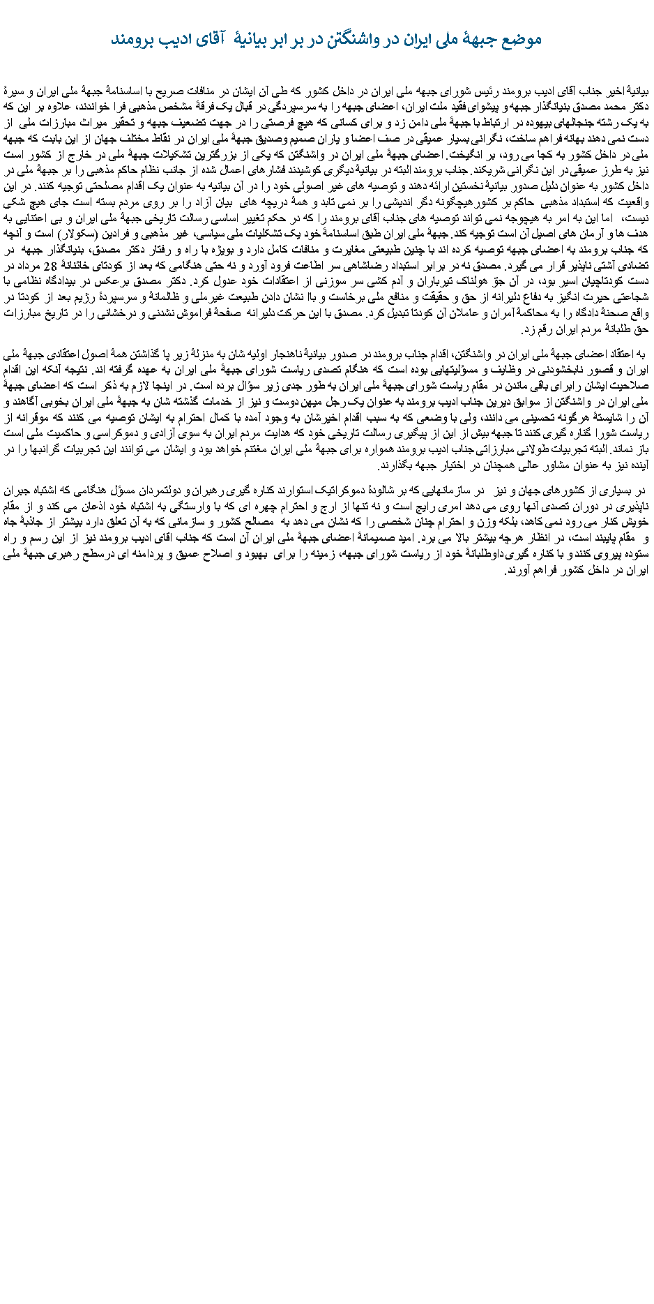 Text Box:   موضع جبهۀ ملی ایران در واشنگتن در بر ابر بیانیۀ  آقای ادیب برومند بیانیۀ اخیر جناب آقای ادیب برومند رئیس شورای جبهه ملی ایران در داخل کشور که طی آن ایشان در منافات صریح با اساسنامۀ جبهۀ ملی ایران و سیرۀ دکتر محمد مصدق بنیانگذار جبهه و پیشوای فقید ملت ایران، اعضای جبهه را به سرسپردگی در قبال یک فرقۀ مشخص مذهبی فرا خواندند، علاوه بر این که به یک رشته جنجالهای بیهوده در ارتباط با جبهۀ ملی دامن زد و برای کسانی که هیچ فرصتی را در جهت تضعیف جبهه و تحقیر میراث مبارزات ملی  از دست نمی دهند بهانه فراهم ساخت، نگرانی بسیار عمیقی در صف اعضا و یاران صمیم وصدیق جبهۀ ملی ایران در نقاط مختلف جهان از این بابت که جبهه ملی در داخل کشور به کجا می رود، بر انگیخت. اعضای جبهۀ ملی ایران در واشنگتن که یکی از بزرگترین تشکیلات جبهۀ ملی در خارج از کشور است نیز به طرز عمیقی در این نگرانی شریکند. جناب برومند البته در بیانیۀ دیگری کوشیدند فشارهای اعمال شده از جانب نظام حاکم مذهبی را بر جبهۀ ملی در داخل کشور به عنوان دلیل صدور بیانیۀ نخستین ارائه دهند و توصیه های غیر اصولی خود را در آن بیانیه به عنوان یک اقدام مصلحتی توجیه کنند. در این واقعیت که استبداد مذهبی  حاکم بر کشورهیچگونه دگر اندیشی را بر نمی تابد و همۀ دریچه های  بیان آزاد را بر روی مردم بسته است جای هیچ شکی نیست،  اما این به امر به هیچوجه نمی تواند توصیه های جناب آقای برومند را که در حکم تغییر اساسی رسالت تاریخی جبهۀ ملی ایران و بی اعتنایی به هدف ها و آرمان های اصیل آن است توجیه کند. جبهۀ ملی ایران طبق اساسنامۀ خود یک تشکلیات ملی سیاسی، غیر مذهبی و فرادین (سکولار) است و آنچه که جناب برومند به اعضای جبهه توصیه کرده اند با چنین طبیعتی مغایرت و منافات کامل دارد و بویژه با راه و رفتار دکتر مصدق، بنیانگذار جبهه  در تضادی آشتی ناپذیر قرار می گیرد. مصدق نه در برابر استبداد رضاشاهی سر اطاعت فرود آورد و نه حتی هنگامی که بعد از کودتای خائنانۀ 28 مرداد در دست کودتاچیان اسیر بود، در آن جوّ هولناک تیرباران و آدم کشی سر سوزنی از اعتقادات خود عدول کرد. دکتر مصدق برعکس در بیدادگاه نظامی با شجاعتی حیرت انگیز به دفاع دلیرانه از حق و حقیقت و منافع ملی برخاست و باا نشان دادن طبیعت غیرملی و ظالمانۀ و سرسپردۀ رژیم بعد از کودتا در واقع صحنۀ دادگاه را به محاکمۀ آمران و عاملان آن کودتا تبدیل کرد. مصدق با این حرکت دلیرانه  صفحۀ فراموش نشدنی و درخشانی را در تاریخ مبارزات حق طلبانۀ مردم ایران رقم زد. به اعتقاد اعضای جبهۀ ملی ایران در واشنگتن، اقدام جناب برومند در صدور بیانیۀ ناهنجار اولیه شان به منزلۀ زیر پا گذاشتن همۀ اصول اعتقادی جبهۀ ملی ایران و قصور نابخشودنی در وظایف و مسؤلیتهایی بوده است که هنگام تصدی ریاست شورای جبهۀ ملی ایران به عهده گرفته اند. نتیجه آنکه این اقدام صلاحیت ایشان رابرای باقی ماندن در مقام ریاست شورای جبهۀ ملی ایران به طور جدی زیر سؤال برده است. در اینجا لازم به ذکر است که اعضای جبهۀ ملی ایران در واشنگتن از سوابق دیرین جناب ادیب برومند به عنوان یک رجل میهن دوست و نیز از خدمات گذشته شان به جبهۀ ملی ایران بخوبی آگاهند و آن را شایستۀ هرگونه تحسینی می دانند، ولی با وضعی که به سبب اقدام اخیرشان به وجود آمده با کمال احترام به ایشان توصیه می کنند که موقرانه از ریاست شورا گناره گیری کنند تا جبهه بیش از این از پیگیری رسالت تاریخی خود که هدایت مردم ایران به سوی آزادی و دموکراسی و حاکمیت ملی است باز نماند. البته تجربیات طولانی مبارزاتی جناب ادیب برومند همواره برای جبهۀ ملی ایران مغتنم خواهد بود و ایشان می توانند این تجربیات گرانبها را در آینده نیز به عنوان مشاور عالی همچنان در اختیار جبهه بگذارند. در بسیاری از کشورهای جهان و نیز   در سازمانهایی که بر شالودۀ دموکراتیک استوارند کناره گیری رهبران و دولتمردان مسؤل هنگامی که اشتباه جبران ناپذیری در دوران تصدی آنها روی می دهد امری رایج است و نه تنها از ارج و احترام چهره ای که با وارستگی به اشتباه خود اذعان می کند و از مقام خویش کنار می رود نمی کاهد، بلکه وزن و احترام چنان شخصی را که نشان می دهد به  مصالح کشور و سازمانی که به آن تعلق دارد بیشتر از جاذبۀ جاه و  مقام پایبند است، در انظار هرچه بیشتر بالا می برد. امید صمیمانۀ اعضای جبهۀ ملی ایران آن است که جناب اقای ادیب برومند نیز از این رسم و راه ستوده پیروی کنند و با کناره گیری داوطلبانۀ خود از ریاست شورای جبهه، زمینه را برای  بهبود و اصلاح عمیق و پردامنه ای درسطح رهبری جبهۀ ملی ایران در داخل کشور فراهم آورند.    