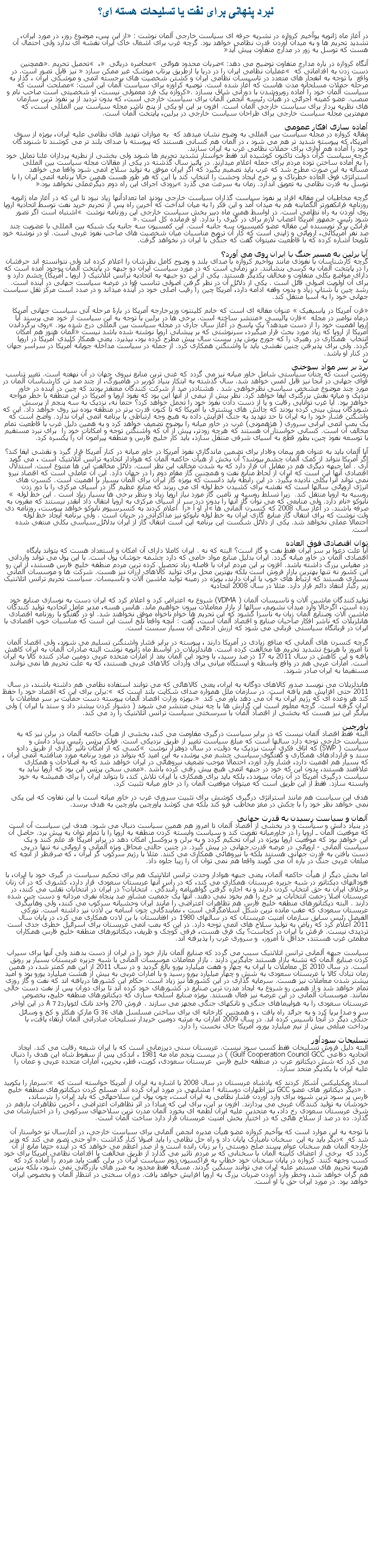 Text Box: نبرد پنهانی برای نفت يا تسليحات هسته ای؟در آغاز ماه ژانویه یوآخیم کروازه در نشريه حرفه ای سیاست خارجی آلمان نوشت : از این پس، موضوع روز، در مورد ایران، تشدید تحریم ها و به میدان آوردن قدرت نظامی خواهد بود. گرچه غرب برای اشغال خاک ایران نقشه ای ندارد ولی احتمال آن هست که توسل به زور در مدارج متفاوت پیش آید آنگاه کروازه در باره مدارج متفاوت توضیح می دهد: ضربات محدود هوائی  محاصره دریائی  ،  تحمیل تحریم. همچنین دست زدن به اقداماتی که  عملیات نظامی ایران را در دریا یا ازطریق پرتاب موشک غیر ممکن سازد  نیز قابل تصور است. در واقع  با توجه به انفجار های متعدد در تاسیسات نظامی ایران و کشتن شخصیت های برجسته اتمی و موشکی ایران ، گذار به مرحله حملات مسلحانه مدت هاست که آغاز شده است. توصیه کراوزه برای سیاست آلمان این است: مصلحت آنست که سیاست آلمان خود را آماده روبروشدن با دورانی شاق بسازد. کروازه یک فرد معمولی نیست، او شخصیتی است صاحب نام و منصب. عضو کمیته اجرائی در هیأت رئیسه انجمن آلمان برای سیاست خارجی است، که بدون تردید از پر نفوذ ترین سازمان های نظریه پرداز برای سیاست خارجی آلمان است. افزون بر این او یکی از پنج ناشر مجله سیاست بین المللی است، که مهمترین مجله سیاست خارجی برای طراحان سیاست خارجی در برلین، پایتخت آلمان است.آماده سازی افکار عمومی مقاله کروازه در مجله سیاست بین المللی به وضوح نشان میدهد که  به موازات تهدید های نظامی علیه ایران، بویژه از سوی آمریکا، که پیوسته شدید تر هم می شود ، در آلمان هم کسانی هستند که پیوسته با صدای بلند تر می کوشند تا شنوندگان خود را آماده هم آوازی برای حملات نظامی غرب به ایران سازند.  گرچه سیاست گران دولت تاکنون کوشیده اند فقط خواستار تشدید تحریم ها شوند ولی بخشی از نظریه پردازان علنا تمايل خود را به آماده ساختن توده مردم برای حمله اعلام ميدارند. در پائیز سال گذشته در یکی از مقالات مجله سیاست بین المللی مسأله به این صورت مطرح شد که غرب باید تصمیم بگیرد که اگر ایران موفق به تولید سلاح اتمی شود واقعا می خواهد استراتژی فوق العاده خطرناک و پر خرج ایجاد وحشت را انتخاب کند یا این که هر طور هست همین حالا برنامه اتمی ایران را با توسل به قدرت نظامی به تعویق اندازد. زمان به سرعت می گذرد بزودی اجرای این راه دوم دیگرعملی نخواهد بود.گرچه مخاطبان این مقاله افراد پر نفوذ سیاست گذاران سیاست خارجی بودند اما تعدادآنها زیاد نبود تا این که در آغاز ماه ژانویه روزنامه فرانکفورتر آلگماینه هم به میدان آمد و این فکر را به میان انداخت که آخرین راه پس از تحریم خرید نفت توسط اتحادیه اروپا روی آوردن به راه نظامی است. در اواسط همین ماه دبیر بخش سیاست خارجی این روزنامه نوشت  اشتباه است اگر تصور شود رئیس جمهور آمریکا اعصاب لازم برای در گیری را ندارد. او فرمانده کل است .فرانکن برگر نویسنده این مقاله عضو کمیسیون سه جانبه است. این کمسیون سه جانبه یک شبکه بین المللی با عضویت چند صد نفر آمریکائی، اروپائی و ژاپنی است که کار آن ترویج مناسبات میان شخصیت های صاحب نفوذ غربی است. او در نوشته خود تلویحا اشاره کرده که با قاطعیت نمیتوان گفت که جنگی با ایران در نخواهد گرفت.آیا برلین به مسیر جنگ با ایران روی می آورد؟ گرچه کارشناسان با نفوذی مانند یوآخیم کروازه با صدای بلند و وضوح کامل نظرشان را اعلام کرده اند ولی نتوانسته اند حرفشان را در پایتخت آلمان به کرسی بنشانند. دیر زمانی است که در مورد سیاست ایران دو جبهه در پایتخت آلمان بوجود آمده است که دارای مواضع بکلی متفاوت و مخالف یکدیگر هستند. یکی از این دو جبهه به اتحادیه ترانس اتلانتیک ( اروپا ـ آمریکا) چشم دارد و برای آن اولویت اصولی قائل است . یکی از دلائل آن در نظر گرفتن اصولی تناسب قوا در عرصه سیاست جهانی در آینده است. رشد چین با شتاب زیاد و بدون وقفه ادامه دارد، آمریکا چین را رقیب اصلی خود در آینده میداند و در صدد است مرکز ثقل سیاست جهانی خود را به آسیا منتقل کند.قرن آمریکا در پاسیفیک  عنوان مقاله ای است که خانم کلینتون وزیرخارجه آمریکا در بارۀ مرحله آتی سیاست جهانی آمریکا درماه نوامبر در مجله  فارن پالیسی منتشر ساخته است. برخی ها در برلین با توجه به این سیاست از خود می پرسند آیا اروپا اهمیت خود را از دست میدهد؟ یک پاسخ در آغاز سال جاری در مجله سیاست بین المللی درج شده بود. روی برگرداندن آمریکا از اروپا که زیاد مورد بحث قرار میگیرد، سرنوشتی که بر پیشانی اروپا نوشته شده باشد نیست آلمان هنوز هم امکان انتخاب  همکاری در رهبری را که جورج بوش پدر بیست سال پیش مطرح کرده بود، بپذیرد. یعنی همکار کلیدی آمریکا در اروپا  گردد. ولی برای پذیرفتن چنین نقشی باید با واشنگتن همکاری کرد. از جمله در سیاست مداخله جویانه آمریکا در سراسر جهان در کنار او باشد.نبرد بر سر مواد سوختی روشن است که چنان سیاستی شامل خاور میانه نیز می گردد که غنی ترین منابع نیروی جهان در آن نهفته است. تغییر تناسب قوای جهانی در آنجا نیز قابل لمس خواهد شد. سال گذشته به ابتکار بنیاد کوربر در هامبورگ، از چند صد تن کارشناسان آلمان در مورد چند موضوع مشخص سیاسی نظرخواهی شد . هشتاددر صد از شرکت کنندگان معتقد بودند که چین در آینده در خاور نزدیک و میانه نقش بزرگتری ایفا خواهد کرد. نظر بیش از نیمی از آنها اين بود که نفوذ اروپا و آمریکا در این منطقه با خطر مواجه خواهد بود. آیا غرب توانايی رقابت و يا از دست دادن نفوذ خود را تحمل خواهد کرد؟ حتما نه، نزدیک به سه پنجم از پرسش شوندگان پیش بینی کرده بودند که چالش های بیشتری با آمریکا که تا کنون قدرت برتر در منطقه بوده نیز روی خواهد داد. این که واشگتن فشار خود را به ایران تا حد تهدید به جنگ افزایش داده به هیچ وجه ارتباطی با برنامه اتمی ایران ندارد. واضح است که یک بمب اتمی ایرانی سروری ( هژهمونی) غرب در خاور میانه را بوضوح تضعیف خواهد کرد و به همین دلیل غرب با قاطعیت تمام مخالف آن است. کسانی خواستار آن هستند که هرچه زودتر، پیش از آن که واشنگتن توجه و امکانات خود را  برای نبرد مستقیم با توسعه نفوذ چین، بطور قطع به آسیای شرقی منتقل سازد، باید کار خلیج فارس و منطقه پیرامون آن را یکسره کرد.آیا آلمان باید به عنوان هم پیمان وفادار برای تضمین ماندگاری نفوذ آمریکا در خاور میانه در کنار آمریکا قرار گیرد و نقشی ایفا کند؟ اگر آمریکا نتواند از کمک آلمان چشم بپوشد؟ آن بخش از هیأت حاکمه آلمان که هوادار اتحادیه ترانس آتلانتیک است ، می گوید آری . اما جبهه دیگری هم در مقابل آن قرار دارد که به شدت مخالف این نظر است. دلائل مخالفت این ها متنوع است. استدلال اقتصادی آنها این است که ایران از لحاظ منابع نفت و همچنین گاز مقام دوم را در جهان دارد. این آن عاملی است که اقتصاد نیرو نمی تواند آنرا بکلی نادیده بگیرد. در این رابطه باید دانست که بویژه گاز ایران برای آلمان بسیار با اهمیت است. کنسرن های انرژی اروپائی سالها است که نقشه برای کشیدن خط لوله ای می ریزند که منابع عظیم گاز در آسیای مرکزی را با دور زدن روسیه به اروپا منتقل کند.  زيرا تسلط روسیه بر تامین گاز مورد نیاز اروپا زیاد و بنظر برخی ها بسیار زیاد است . این خط لوله  نابوکو نام دارد. ولی منابعی که می توان گاز آنها را بدون درد سر از آسیای مرکزی به اروپا انتقال داد آنقدر نیستند که مقرون به صرفه باشند. در آغاز سال 2008 که کنسرن آلمانی ها آر او آ را  اعلام کردند به کنسرسیوم نابوکو خواهد پیوست، روزنامه دی ولت نوشت که برای انتقال گاز منابع گازی ایران به خط لوله نابوکو نیز مذاکراتی در جریان است . ولی برنامه ایجاد خط لوله احتمالا عملی نخواهد شد. یکی از دلائل شکست این برنامه این است انتقال گاز از ایران بدلائل سیاسی بکلی منتفی شده است.توان اقتصادی فوق العادهآیا علت دعوا بر سر ایران فقط نفت و گاز است؟ البته که نه . ایران کاملا دارای آن امکان و استعداد هست که بتواند پایگاه اقتصادی آلمان در خاور میانه گردد. ایران بدلیل منابع مواد خامی که دارد چشمه جوشان پول است. با این پول می تواند وارداتی در مقیاس بزرگ داشته باشد. افزون بر این مردم ایران با فاصله زیاد تحصیل کرده ترین مردم منطقه خلیج فارس هستند، از این رو این کشور نه تنها بهترین بازار فروش است بلکه بهترین محل برای تولید کالاهای ارزان نیز هست. شرکت ها و موسسات آلمانی بسياری هستند که ارتباط های خوب با ایران دارند، بویژه در زمینه تولید ماشین آلات و تاسیسات. سیاست تحریم ترانس اتلانتیک زیر رگبار انتقاد دائم قرار دارد. مثلا در سال 2008 اتحادیه تولیدکنندگان ماشین آلات و تاسیسات آلمان ( VDMA) شروع به اعتراض کرد و اعلام کرد که ایران دست به نوسازی صنایع خود زده است، اگرحالا وارد میدان نشويم، سالها از بازار معاملات بیرون خواهيم ماند. هانس هسه، مدیر عامل اتحادیه تولید کنندگان ماشین آلات وصنایع آلمان زبان به ناسزا گشود که این تحریم ها خواه ناخواه موفق نخواهند شد. او در گفتگو با روزنامه اقتصادی هانلزبلات که ناشر افکار صاحبان صنایع و اقتصاد آلمان است، گفت : آنچه واقعا تلخ است این است که مناسبات خوب اقتصادی با ایران در قربانگاه سیاستی قربانی می شود که ارزش ادعائی آن بسیار سست است.گرچه کنسرن های آلمانی که منافع زیادی در آمریکا دارند ، پیوسته در برابر فشار واشنگتن تسلیم می شوند، ولی اقتصاد آلمان تا امروز با هرنوع تشدید تحریم ها مخالفت کرده است. هاندلزبلات در اواسط ماه ژانویه نوشت البته صادرات آلمان به ایران کاهش یافته و این کاهش در سال 2011 به 17 در صد رسید، با وجود این آلمان بعد از امارات متحده عربی دومین صادر کننده کالا به ایران است. امارات عربی هم در واقع واسطه و ایستگاه میانی برای واردات کالاهای غربی هستند، که به علت تحریم ها نمی توانند مستقیما به ایران صادر شوند. هاندلزبلات می نویسد صدور کالاهای دوگانه به ایران، یعنی کالاهائی که می توانند استفاده نظامی هم داشته باشند، در سال 2011 حتی افزایش هم یافته است. در سازمان ملل همواره صدای شکایت بلند است که : برلن برای این که اقتصاد خود را حفظ کند هر وعده ای که رژیم ایران به آن می دهد باور می کند . بویژه وزارت اقتصاد آلمان پیوسته دست حمایت بر سر معاملات با ایران گرفته است. گرچه معلوم است این گزارش ها با چه نیتی منتشر می شوند ( دشوار کردن بیشتر داد و ستد با ایران ) ولی بیانگر این نیز هست که بخشی از اقتصاد آلمان با سرسختی سیاست ترانس اتلانتیک را رد می کند.پاورچینالبته فقط اقتصاد آلمان نیست که در برابر سیاست درگیری مقاومت می کند، بخشی از هیأت حاکمه آلمان در برلن نیز که به سیاست خارجی توجه دارد سالها است که مبلغ سیاست تغییر از طریق نزدیکی است. فولکر پرتِس رئیس بنیاد دانش و سیاست ( SWP) که اتاق فکری است نزدیک به دولت، در سال دوهزار نوشت  کسی که از امکان تاثیر گذاری از طریق دادو سند و قراردادهای همکاری و گفتگوی سیاسی چشم می پوشد، به این امید که بتواند در مورد برنامه مورد مناقشه اتمی ایران ، که بسیار هم اهمیت دارد، فشار وارد آورد، احتمالا موجب تضعیف نیروهائی در ایران خواهد شد که به اصلاحات و همکاری علاقمند هستند، بدون این که خود در جبهه اتمی هیچ پیش رفتی کرده باشد. معنی سخن پرتِس این بود که اروپا نباید به سیاست درگیری آمریکا در آن زمان بپیوندد، بلکه باید برای همکاری با ایران تلاش کند، تا بتواند ایران را برای همیشه به خود وابسته سازد. فقط از این طریق است که میتوان موقعیت آلمان را در خاور میانه تثبیت کرد.هدف این سیاست هم مانند استراتژی درگیری کوشش برای تثبیت سروری غرب در خاور میانه است با این تفاوت که این یکی نمی خواهد نظر خود را با چکش در مغز مخاطب فرو کند بلکه می کوشد پاورچین پاورچین به هدف برسد.آلمان و سیاست رسیدن به قدرت جهانیدر بنیاد دانش و سیاست و در بخشی از اقتصاد آلمان تا امروز هم همین سیاست دنبال می شود. هدف این سیاست آن است که موقعیت آلمان ـ اروپا را در خاورمیانه تقویت کند و سیاست وابسته کردن منطقه به اروپا را با تمام توان به پیش برد. حاصل آن این خواهد بود که موقعیت اروپا بویژه در ایران تحکیم گردد و به برلن و بروکسل امکان دهد در برابر آمریکا قد علم کنند و یک سیاست آلمانی - اروپائی در عرصه قدرت جهانی در پیش گیرد. در چنین حالتی محافل ویژه آلمانی و اروپائی نه تنها در پی دست یافتن به قدرت جهانی هستند بلکه با نیروهائی همکاری می کنند. مثلا با رژیم سرکوب گر ایران ، که صرفنظر از آنچه که مبلغان غربی جنگ در باره آن می گویند واقعا هم نمی توان آن را زیبا جلوه داد.اما بخش دیگر از هیأت حاکمه آلمان، یعنی جبهه هوادار وحدت ترانس اتلانتیک هم برای تحکیم سیاست در گیری خود با ایران، با فئودالهای دیکتاتور در شبه جزیره عربستان همکاری می کند، که در راس آنها عربستان سعودی قرار دارد، کشوری که در آن زنان برخلاف ایران نه حق انتخاب کردن دارند و نه اجازه گرفتن گواهینامه رانندگی . انتخابات؟ در ایران در انتخابات تقلب می کنند، در عربستان اصلا زحمت انتخابات پر خرج را هم بخود نمی دهند. آنها یک جمعیت مشاور صد پنجاه نفری مردانه و دست چین شده دارند . البته دیکتاتورهای منطقه خلیج فارس هم تظاهرات اعتراضی را مانند ایران وحشیانه سرکوب می کنند، ولی وهابیگری عربستان سعودی که عقب مانده ترین شکل اسلامگرائی است ، نمایندگانی چون اسامه بن لادن نیز داشته است. تورکی الفیصل رئیس سابق سازمان امنیت عربستان که در سالهای 1980 در افغانستان با بن لادن همکاری می کرد، در پایان سال 2011 اعلام کرد که ریاض به تولید سلاح های اتمی توجه دارد. در این که بمب اتمی عربستان برای اسرائیل خطری جدی است تردیدی نیست. فرقش با ایران در کجاست؟ یک فرق هست، فرقی کوچک و ظریف، دیکتاتورهای منطقه خلیج فارس همکاران مطمئن غرب هستند، حداقل تا امروز،  و سروری غرب را پذیرفته اند.سیاست جبهه آلمانی ترانس اتلانتیک سبب می گردد که صنایع آلمان بازار خود را در ایران از دست بدهند ولی آنها برای سیراب کردن صنایع آلمان که تشنه بازار هستند جایگزین دارند . بازار معاملات موسسات آلمانی با شبه جزیره عربستان بسیار پر رونق است. در سال 2010 کل معاملات با ایران به چهار و هفت میلیارد یورو بالغ گردید و در سال 2011 از این هم کمتر شد، در همین زمان تبادل کالا با عربستان سعودی به شش و چهار میلیارد یورو رسید و با امارات عربی به بیش از هشت میلیارد یورو بود و امید بیشتر شدن معاملات نیز هست. سرمایه گذاری در این کشورها نیز زیاد است. حکام این کشورها دریافته اند که نفت و گاز روزی تمام خواهد شد و از همین رو شروع به ایجاد مدرن ترین صنایع در کشورهای خود کرده اند تا برای دوران پس از نفت دست خالی نمانند. موسسات آلمانی در این عرصه نیز فعال هستند. بویژه صنایع اسلحه سازی که دیکتاتورهای منطقه خلیج، بخصوص عربستان سعودی را به هواپیماهای جنگی و تانکهای جنگی مجهز می سازند . فروش 270 واحد تانک لئوپاردA 7 2 در این اواخر سر و صدا برپا کرد و به جرائد راه یافت ، و همچنین کارخانه ای برای ساختن مسلسل های G 36 مارک هکلر و کخ و وسائل جنگی دیگر در آنجا تاسیس کرده اند. در سال 2009 امارات به مرتبه دومین خریدار تسلیحات صادراتی آلمان ارتقاء یافت، با پرداخت مبلغی بیش از نیم میلیارد یورو، آمریکا جای نخست را دارد.تسلیحات سودآورالبته دلیل فروش تسلیحات فقط کسب سود نیست. عربستان سنی دیرزمانی است که با ایران شیعه رقابت می کند. ایجاد اتحادیه دفاعی Gulf Cooperation Council GCC) ) در بيست پنجم ماه مه 1981 ، اندکی پس از سقوط شاه این هدف را دنبال می کرد که شش دیکتاتور عرب در منطقه خلیج فارس  عربستان سعودی، کویت، قطر، بحرین، امارات متحده عربی و عمان را علیه ایران با یکدیگر متحد سازد. اسناد ویکیلیکس آشکار کردند که پادشاه عربستان در سال 2008 با اشاره به ایران از آمریکا خواسته است که : سرمار را بکوبید  . دیگر دیکتاتور های عضو GCC نیز اظهارات دوستانه ! مشابهی در مورد ایران کرده اند. مسلح کردن دیکتاتورهای منطقه خلیج فارس پر سود ترین شیوه برای وارد آوردن فشار نظامی به ایران است، چون پول این سلاحهائی که باید ایران را بترساند، خودشان به تولید کنندگان غربی می پردازند. افزون بر این، برای این که مبادا در اثر تظاهرات اعتراضی ، آخرین تظاهرات بازهم در شرق عربستان سعودی رخ داد، به متحدین علیه ایران لطمه ای بخورد آلمان مدرن ترین سلاحهای سرکوبی را در اختیارشان می گذارد. ده در صد از سلاح هائی که در اختیار بخش امنیت عربستان قرار دارد ساخت آلمان است.با توجه به این موارد است که یوآخیم کروازه عضو هیأت مدیره انجمن آلمانی برای سیاست خارجی، در آغازسال نو خواستار آن شد که  دیگر باید به این  سخنان نامبارک پایان داد و راه حل نظامی را باید اصولا کنار گذاشت. او حتی تصور می کند که وزیر خارجه آلمان هم سخنان عوام پسند صلح دوستی را بر زبان رانده است و از صدر اعظم می خواهد که در آینده حتما مانع از آن گردد که  برخی از اعضای کابینه آلمان با سخنانی که بر مردم تاثیر می گذارد از طریق مخالفت با اقدامات نظامی آمریکا برای خود کسب وجهه کنند. کروازه در پایان سخنان خود خطاب به فراکسیون دوم سیاست ایران در برلن گفت باید مردم را آماده کرد که هزینه تحریم های مستمر علیه ایران می توانند سنگین گردند. مسأله فقط محدود به ضرر های بازرگانی نمی شود، بلکه بنزین هم گران خواهد شد، وخطر وارد آوردن ضربات بزرگ به اروپا افزایش خواهد یافت. دوران سختی در انتظار آلمان و بخصوص ایران خواهد بود. در مورد ایران حق با او است.