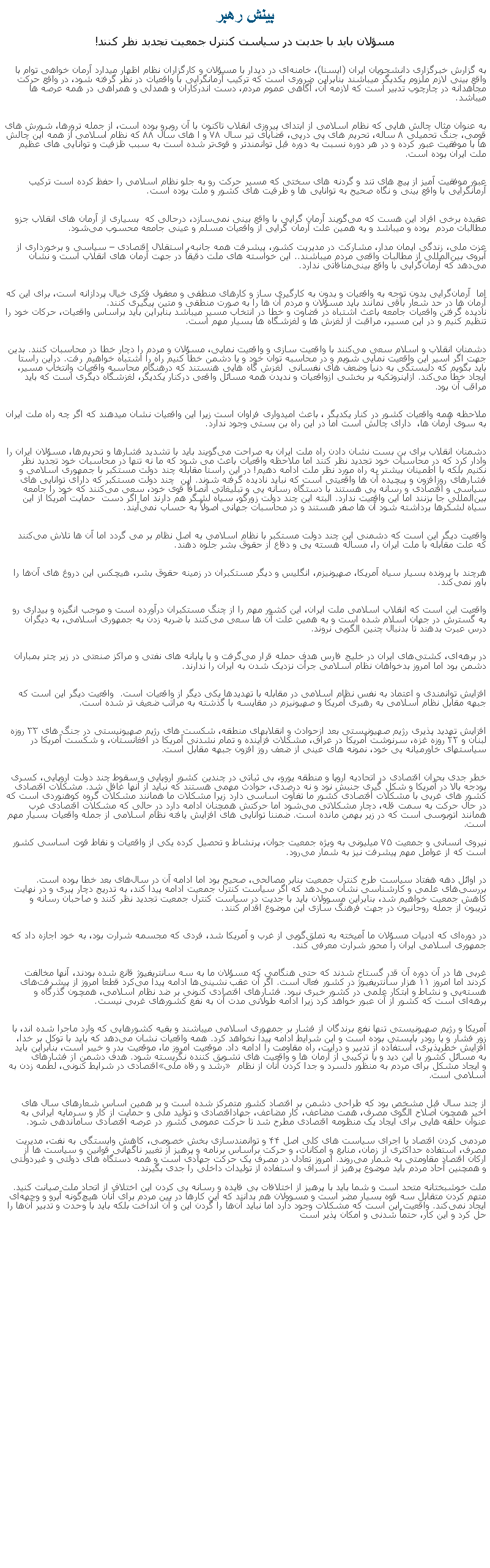 Text Box: بينش رهبرمسؤلان بايد با جديت در سياست کنترل جمعيت تجديد نظر کنند!به گزارش خبرگزاری دانشجويان ايران (ايسنا)، خامنه‌ای در ديدار با مسؤلان و کارگزاران نظام اظهار ميدارد آرمان خواهی توام با واقع ‌بينی لازم ملزوم يکديگر ميباشند بنابراين ضروری است که ترکيب آرمانگرايی با واقعيات در نظر گرفته شود، در واقع حرکت مجاهدانه در چارچوب تدبير است که لازمه آن، آگاهی عموم مردم، دست ‌اندرکاران و همدلی و همراهی در همه عرصه ‌ها ميباشد.

به عنوان مثال چالش ‌هايی که نظام اسلامی از ابتدای پيروزی انقلاب تاکنون با آن روبرو بوده است، از جمله ترورها، شورش ‌های قومی، جنگ تحميلی ۸ ساله، تحريم‌ های پی ‌درپی، قضايای تير سال ۷۸ و ا های سال ۸۸ که نظام اسلامی از همه اين چالش ‌ها با موفقيت عبور کرده و در هر دوره نسبت به دوره قبل توانمندتر و قوی‌تر شده است به سبب ظزفيت و توانايی های عظيم ملت ايران بوده است. 
عبور موفقيت ‌آميز از پيچ‌ های تند و گردنه ‌های سختی که مسير حرکت رو به جلو نظام اسلامی را حفظ کرده است ترکيب آرمانگرايی با واقع‌ بينی و نگاه صحيح به توانايی ‌ها و ظرفيت ‌های کشور و ملت بوده است.
عقيده برخی افراد اين هست که می‌گويند آرمان ‌گرايی با واقع‌ بينی نمی‌سازد، درحالی که  بسياری از آرمان ‌های انقلاب جزو مطالبات مردم  بوده و ميباشد و به همين علت آرمان گرايی از واقعيات مسلم و عينی جامعه محسوب می‌شود.
عزت ملی، زندگی ايمان مدار، مشارکت در مديريت کشور، پيشرفت همه‌ جانبه، استقلال اقتصادی  سياسی و برخورداری از آبروی بين‌المللی از مطالبات واقعی مردم ميباشند.. اين خواسته‌ های ملت دقيقاً در جهت آرمان ‌های انقلاب است و نشان می‌دهد که آرمان‌گرايی با واقع بينی‌منافاتی ندارد.
اما  آرمان‌گرايی بدون توجه به واقعيات و بدون به کارگيری ساز و کارهای منطقی و معقول فکری خيال ‌پردازانه است، برای اين که آرمان ‌ها در حد شعار باقی نمانند بايد مسؤلان و مردم آن‌ ها را به صورت منطقی و متين پيگيری کنند.
ناديده گرفتن واقعيات جامعه باعث اشتباه در قضاوت و خطا در انتخاب مسير ميباشد بنابراين بايد براساس واقعيات، حرکات خود را تنظيم کنيم و در اين مسير، مراقبت از لغزش ‌ها و لغزشگاه ‌ها بسيار مهم است.
دشمنان انقلاب و اسلام سعی می‌کنند با واقعيت ‌سازی و واقعيت نمايی، مسؤلان و مردم را دچار خطا در محاسبات کنند. بدين جهت اگر اسير اين واقعيت نمايی شويم و در محاسبه توان خود و يا دشمن خطا کنيم راه را اشتباه خواهيم رفت. دراين راستا بايد بگويم که دلبستگی به دنيا وضعف ‌های نفسانی  لغزش گاه‌ هايی هنستند که درهنگام محاسبه واقعيات وانتخاب مسير، ايجاد خطا می‌کند. ازاينروتکيه بر بخشی ازواقعيات و نديدن همه مسائل واقعی درکنار يکديگر، لغزشگاه ديگری است که بايد مراقب آن بود.
ملاحظه همه واقعيات کشور در کنار يکديگر ، باعث اميدواری فراوان است زيرا اين واقعيات نشان ميدهند که اگر چه راه ملت ايران به سوی آرمان ‌ها، ‌ دارای چالش است اما در اين راه بن بستی وجود ندارد.
دشمنان انقلاب برای بن بست نشان دادن راه ملت ايران به صراحت می‌گويند بايد با تشديد فشارها و تحريم‌ها، مسؤلان ايران را وادار کرد که در محاسبات خود تجديد نظر کنند اما ملاحظه واقعيات باعث می ‌شود که ما نه تنها در محاسبات خود تجديد نظر نکنيم بلکه با اطمينان بيشتر به راه مورد نظر ملت ادامه دهيم! در اين راستا مقابله چند دولت مستکبر با جمهوری اسلامی و فشارهای روزافزون و پيچيده آن ‌ها واقعيتی است که نبايد ناديده گرفته شوند. اين ‌ چند دولت مستکبر که دارای توانايی‌ های سياسی و اقتصادی و رسانه‌ يی هستند با دستگاه رسانه ‌يی و تبليغاتی انصافاً قوی خود، سعی می‌کنند که خود را جامعه بين‌المللی جا بزنند اما اين واقعيت ندارد. البته اين چند دولت زورگو، سياه لشگر هم دارند اما اگر دست  حمايت آمريکا از اين سياه لشکرها برداشته شود آن‌ ها صفر هستند و در محاسبات جهانی اصولاً به حساب نمی‌آيند.واقعيت ديگر اين است که دشمنی اين چند دولت مستکبر با نظام اسلامی به اصل نظام بر می گردد اما آن ‌ها تلاش می‌کنند که علت مقابله با ملت ايران را، مساله هسته ‌يی و دفاع از حقوق بشر جلوه دهند.
هرچند با پرونده بسيار سياه آمريکا، صهيونيزم، انگليس و ديگر مستکبران در زمينه حقوق بشر، هيچکس اين دروغ‌ های آن‌ها را باور نمی‌کند.

واقعيت اين است که انقلاب اسلامی ملت ايران، اين کشور مهم را از چنگ مستکبران درآورده است و موجب انگيزه و بيداری رو به گسترش در جهان اسلام شده است و به همين علت آن‌ ها سعی می‌کنند با ضربه زدن به جمهوری اسلامی، به ديگران درس عبرت بدهند تا بدنبال چنين الگويی نروند.

در برهه‌ای، کشتی‌های ايران در خليج فارس هدف حمله قرار می‌گرفت و يا پايانه‌ های نفتی و مراکز صنعتی در زير چتر بمباران دشمن بود اما امروز بدخواهان نظام اسلامی جرأت نزديک شدن به ايران را ندارند.
افزايش توانمندی و اعتماد به نفس نظام اسلامی در مقابله با تهديدها يکی ديگر از واقعيات است.  واقعيت ديگر اين است که جبهه مقابل نظام اسلامی به رهبری آمريکا و صهيونيزم در مقايسه با گذشته به مراتب ضعيف تر شده است.
افزايش تهديد پذيری رژيم صهيونيستی بعد ازحوادث و انقلابهای منطقه، شکست ‌های رژيم صهيونيستی در جنگ های ۳۳ روزه لبنان و ۲۲ روزه غزه، سرنوشت آمريکا در عراق، مشکلات فزاينده و تمام نشدنی آمريکا در افغانستان، و شکست آمريکا در سياستهای خاورميانه يی خود، نمونه های عينی از ضعف روز افزون جبهه مقابل است.
خطر جدی بحران اقتصادی در اتحاديه اروپا و منطقه يورو، بی ثباتی در چندين کشور اروپايی و سقوط چند دولت اروپايی، کسری بودجه بالا در آمريکا و شکل گيری جنبش نود و نه درصدی، حوادث مهمی هستند که نبايد از آنها غافل شد. مشکلات اقتصادی کشور های غربی با مشکلات اقتصادی کشور ما تفاوت اساسی دارد زيرا مشکلات ما همانند مشکلات گروه کوهنوردی است که در حال حرکت به سمت قله، دچار مشکلاتی می‌شود اما حرکتش همچنان ادامه دارد در حالی که مشکلات اقتصادی غرب همانند اتوبوسی است که در زير بهمن مانده است. ضمننا توانايی ‌های افزايش يافته نظام اسلامی از جمله واقعيات بسيار مهم است.
نيروی انسانی و جمعيت ۷۵ ميليونی به ويژه جمعيت جوان، پرنشاط و تحصيل کرده يکی از واقعيات و نقاط قوت اساسی کشور است که از عوامل مهم پيشرفت نيز به شمار می‌رود.
در اوائل دهه هفتاد سياست طرح کنترل جمعيت بنابر مصالحی، صحيح بود اما ادامه آن در سال‌های بعد خطا بوده است. بررسی‌های علمی و کارشناسی نشان می‌دهد که اگر سياست کنترل جمعيت ادامه پيدا کند، به تدريج دچار پيری و در نهايت کاهش جمعيت خواهيم شد، بنابراين مسوولان بايد با جديت در سياست کنترل جمعيت تجديد نظر کنند و صاحبان رسانه و تريبون از جمله روحانيون در جهت فرهنگ ‌سازی اين موضوع اقدام کنند.
در دوره‌ای که ادبيات مسؤلان ما آميخته به تملق‌گويی از غرب و آمريکا شد، فردی که مجسمه شرارت بود، به خود اجازه داد که جمهوری اسلامی ايران را محور شرارت معرفی کند.
غربی‌ ها در آن دوره آن ‌قدر گستاخ شدند که حتی هنگامی که مسؤلان ما به سه سانتريفيوژ قانع شده بودند، آنها مخالفت کردند اما امروز ۱۱ هزار سانتريفيوژ در کشور فعال است. اگر آن عقب ‌نشينی‌ها ادامه پيدا می‌کرد قطعا امروز از پيشرفت‌های هسته‌يی و نشاط و ابتکار علمی در کشور خبری نبود. فشارهای اقتصادی کنونی بر ضد نظام اسلامی، همچون گذرگاه و برهه‌ای است که کشور از آن عبور خواهد کرد زيرا ادامه طولانی مدت آن به نفع کشورهای غربی نيست.

آمريکا و رژيم صهيونيستی تنها نفع برندگان از فشار بر جمهوری اسلامی ميباشند و بقيه کشورهايی که وارد ماجرا شده اند، با زور فشار و يا رودر بايستی بوده است و اين شرايط ادامه پيدا نخواهد کرد. همه واقعيات نشان می‌دهد که بايد با توکل بر خدا، افزايش خطرپذيری، استفاده از تدبير و درايت، راه مقاومت را ادامه داد. موقعيت امروز ما، موقعيت بدر و خيبر است، بنابراين بايد به مسائل کشور با اين ديد و با ترکيبی از آرمان ‌ها و واقعيت ‌های تشويق کننده نگريسته شود. هدف دشمن از فشارهای اقتصادی در شرايط کنونی، لطمه زدن به رشد و رفاه ملی و ايجاد مشکل برای مردم به منظور دلسرد و جدا کردن آنان از نظام اسلامی است.
از چند سال قبل مشخص بود که طراحی دشمن بر اقتصاد کشور متمرکز شده است و بر همين اساس شعارهای سال‌ های اخير همچون اصلاح الگوی مصرف، همت مضاعف،‌ کار مضاعف، جهاداقتصادی و توليد ملی و حمايت از کار و سرمايه ايرانی به عنوان حلقه ‌هايی برای ايجاد يک منظومه اقتصادی مطرح شد تا حرکت عمومی کشور در عرصه اقتصادی ساماندهی شود.
مردمی کردن اقتصاد با اجرای سياست ‌های کلی اصل ۴۴ و توانمندسازی بخش خصوصی، کاهش وابستگی به نفت، مديريت مصرف، استفاده حداکثری از زمان، منابع و امکانات، و حرکت براساس برنامه و پرهيز از تغيير ناگهانی قوانين و سياست ‌ها از ارکان اقتصاد مقاومتی به شمار می‌روند. امروز تعادل در مصرف يک حرکت جهادی است و همه دستگاه ‌های دولتی و غيردولتی و همچنين آحاد مردم بايد موضوع پرهيز از اسراف و استفاده از توليدات داخلی را جدی بگيرند.
ملت خوشبختانه متحد است و شما بايد با پرهيز از اختلافات بی ‌فايده و رسانه ‌يی کردن اين اختلاف از اتحاد ملت صيانت کنيد. متهم کردن متقابل سه قوه بسيار مضر است و مسوولان هم بدانند که اين کارها در بين مردم برای آنان هيچ‌گونه آبرو و وجهه‌ای ايجاد نمی‌کند. واقعيت اين است که مشکلات وجود دارد اما نبايد آن‌ها را گردن اين و آن انداخت بلکه بايد با وحدت و تدبير آن‌ها را حل کرد و اين کار، حتماً شدنی و امکان ‌پذير است 