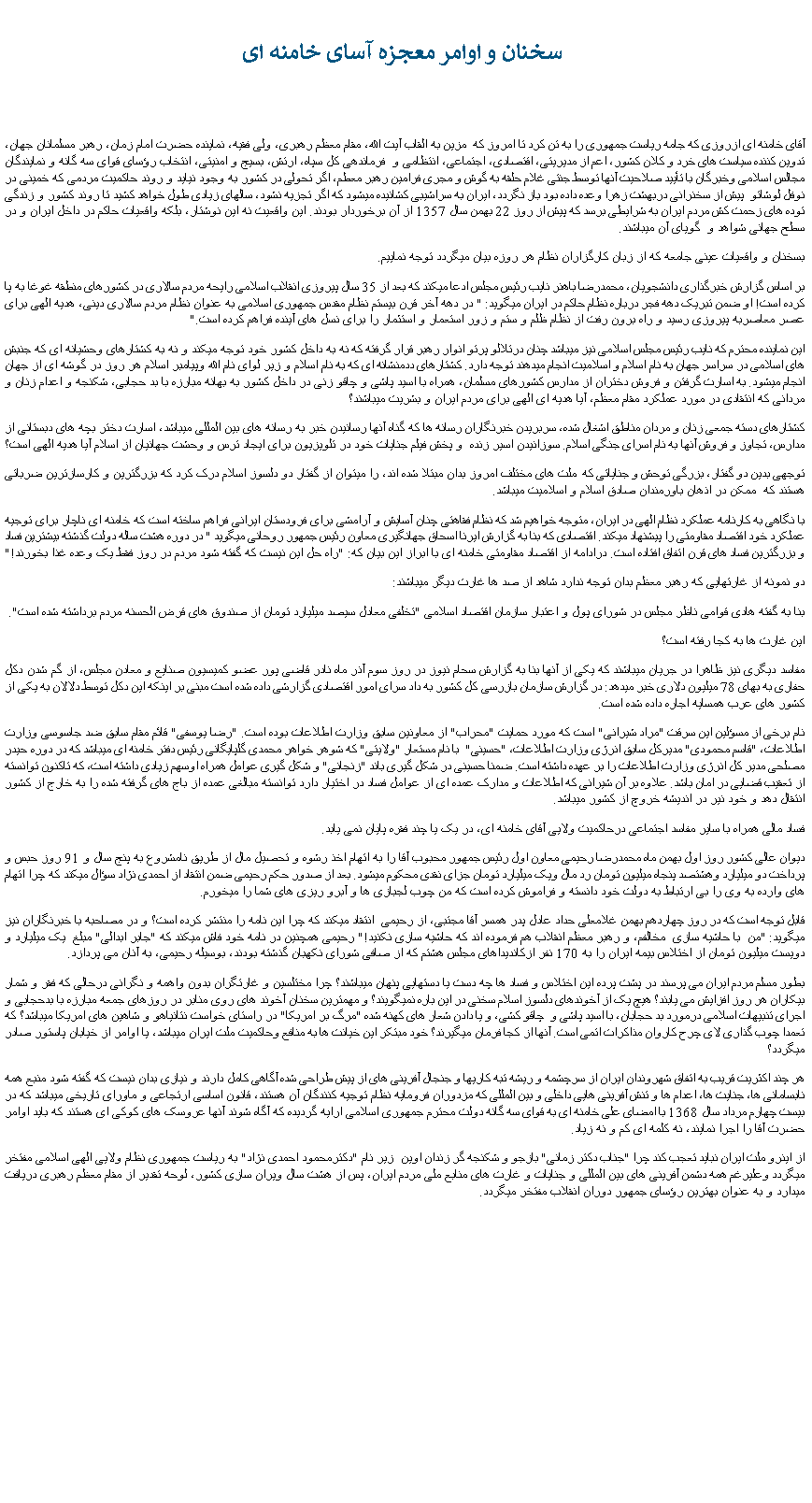 Text Box:   سخنان و اوامر معجزه آسای خامنه ایآقای خامنه ای ازروزی که جامه رياست جمهوری را به تن کرد تا امروز که  مزين به القاب آيت الله، مقام معظم رهبری، ولی فقيه، نماينده حضرت امام زمان، رهبر مسلمانان جهان، تدوين کننده سياست های خرد و کلان کشور، اعم از مديريتی، اقتصادی، اجتماعی، انتظامی و  فرماندهی کل سپاه، ارتش، بسيج و امنيتی، انتخاب رؤسای قوای سه گانه و نمايندگان مجالس اسلامی وخبرگان با تأييد صلاحيت آنها توسط جنتی غلام حلقه به گوش و مجری فرامين رهبر معطم، اگر تحولی در کشور به وجود نيايد و روند حاکميت مردمی که خمينی در نوفل لوشاتو  پيش از سخنرانی دربهشت زهرا وعده داده بود باز نگردد، ايران به سراشيبی کشانيده ميشود که اگر تجزيه نشود، سالهای زيادی طول خواهد کشيد تا روند کشور و زندگی توده های زحمت کش مردم ايران به شرايطی برسد که پيش از روز 22 بهمن سال 1357 از آن برخوردار بودند. اين واقعيت نه اين نوشتار، بلکه واقعيات حاکم در داخل ايران و در سطح جهانی شواهد و  گويای آن ميباشند. بسخنان و واقعيات عينی جامعه که از زبان کارگزاران نظام هر روزه بيان ميگردد توجه نماييم.بر اساس گزارش خبرگذاری دانشجويان، محمدرضا باهنر نايب رئيس مجلس ادعا ميکند که بعد از 35 سال پيروزی انقلاب اسلامی رايحه مردم سالاری در کشورهای منطقه غوغا به پا کرده است! او ضمن تبريک دهه فجر درباره نظام حاکم در ايران ميگويد: " در دهه آخر قرن بيستم نظام مقدس جمهوری اسلامی به عنوان نظام مردم سالاری دينی، هديه الهی برای  عصر معاصربه پيروزی رسيد و راه برون رفت از نظام ظلم و ستم و زور استعمار و استثمار را برای نسل های آينده فراهم کرده است." اين نماينده محترم که نايب رئيس مجلس اسلامی نيز ميباشد چنان درتلالو پرتو انوار رهبر قرار گرفته که نه به داخل کشور خود توجه ميکند و نه به کشتارهای وحشيانه ای که جنبش های اسلامی در سراسر جهان به نام اسلام و اسلاميت انجام ميدهند توجه دارد. کشتارهای ددمنشانه ای که به نام اسلام و زير لوای نام الله وپيامبر اسلام هر روز در گوشه ای از جهان انجام ميشود. به اسارت گرفتن و فروش دختران از مدارس کشورهای مسلمان، همراه با اسيد پاشی و چاقو زنی در داخل کشور به بهانه مبارزه با بد حجابی، شکنجه و اعدام زنان و مردانی که انتقادی در مورد عملکرد مقام معظم، آيا هديه ای الهی برای مردم ايران و بشريت ميباشند؟کشتارهای دسته جمعی زنان و مردان مناطق اشغال شده، سربريدن خبرنگاران رسانه ها که گناه آنها رسانيدن خبر به رسانه های بين المللی ميباشد، اسارت دختر بچه های دبستانی از مدارس، تجاوز و فروش آنها به نام اسرای جنگی اسلام. سوزانيدن اسير زنده  و پخش فيلم جنايات خود در تلويزيون برای ايجاد ترس و وحشت جهانيان از اسلام آيا هديه الهی است؟توجهی بدين دو گفتار، بزرگی توحش و جناياتی که  ملت های مختلف امروز بدان مبتلا شده اند، را ميتوان از گفتار دو دلسوز اسلام درک کرد که بزرگترين و کارسازترين ضرباتی هستند که  ممکن در اذهان باورمندان صادق اسلام و اسلاميت ميباشد. با نگاهی به کارنامه عملکرد نظام الهی در ايران، متوجه خواهيم شد که نظام فقاهتی چنان آسايش و آرامشی برای فرودستان ايرانی فراهم ساخته است که خامنه ای ناچار برای توجيه عملکرد خود اقتصاد مقاومتی را پيشنهاد ميکند. اقتصادی که بنا به گزارش ايرنا اسحاق جهانگيری معاون رئيس جمهور روحانی ميگويد " در دوره هشت ساله دولت گذشته بيشترين فساد و بزرگترين فساد های قرن اتفاق افتاده است. درادامه از اقتصاد مقاومتی خامنه ای با ابراز اين بيان که: "راه حل اين نيست که گفته شود مردم در روز فقط يک وعده غذا بخورند!" دو نمونه از غارتهايی که رهبر معظم بدان توجه ندارد شاهد از صد ها غارت ديگر ميباشند:بنا به گفته هادی قوامی ناظر مجلس در شورای پول و اعتبار سازمان اقتصاد اسلامی "تخلفی معادل سيصد ميليارد تومان از صندوق های قرض الحسنه مردم برداشته شده است". اين غارت ها به کجا رفته است؟مفاسد ديگری نيز ظاهرا در جريان ميباشند که يکی از آنها بنا به گزارش سحام نيوز در روز سوم آذر ماه نادر قاضی پور عضو کميسيون صنايع و معادن مجلس، از گم شدن دکل حفاری به بهای 78 ميليون دلاری خبر ميدهد: در گزارش سازمان بازرسی کل کشور به داد سرای امور اقتصادی گزارشی داده شده است مبنی بر اينکه اين دکل توسط دلالان به يکی از کشور های عرب همسايه اجاره داده شده است.نام برخی از مسؤلين اين سرقت "مراد شيرانی" است که مورد حمايت "محراب" از معاونين سابق وزارت اطلاعات بوده است. "رضا يوسفی" قائم مقام سابق ضد جاسوسی وزارت اطلاعات، "قاسم محمودی" مديرکل سابق انرژی وزارت اطلاعات، "حسينی"  با نام مستعار "ولايتی" که شوهر خواهر محمدی گلپايگانی رئيس دفتر خامنه ای ميباشد که در دوره حيدر مصلحی مدير کل انرژی وزارت اطلاعات را بر عهده داشته است. ضمنا حسينی در شکل گيری باند "زنجانی" و شکل گيری عوامل همراه اوسهم زيادی داشته است، که تاکنون توانسته از تعقيب قضايی در امان باشد. علاوه بر آن شيرانی که اطلاعات و مدارک عمده ای از عوامل فساد در اختيار دارد توانسته مبالغی عمده از باج های گرفته شده را به خارج از کشور انتقال دهد و خود نير در انديشه خروچ از کشور ميباشد.فساد مالی همراه با ساير مفاسد اجتماعی درحاکميت ولايی آقای خامنه ای، در يک يا چند فقره پايان نمی يابد. ديوان عالی کشور روز اول بهمن ماه محمدرضا رحيمی معاون اول رئيس جمهور محبوب آقا را به اتهام اخذ رشوه و تحصيل مال از طريق نامشروع به پنج سال و 91 روز حبس و پرداخت دو ميليارد وهشتصد پنجاه ميليون تومان رد مال ويک ميليارد تومان جزای نقدی محکوم ميشود. بعد از صدور حکم رحيمی ضمن انتقاد از احمدی نژاد سؤال ميکند که چرا اتهام  های وارده به وی را بی ارتباط به دولت خود دانسته و فراموش کرده است که من چوب لجبازی ها و آبرو ريزی های شما را ميخورم.قابل توجه است که در روز چهاردهم بهمن غلامعلی حداد عادل پدر همسر آقا مجتبی، از رحيمی  انتقاد ميکند که چرا اين نامه را منتشر کرده است؟ و در مصاحبه با خبرنگاران نيز ميگويد: "من  با حاشيه سازی  مخالفم، و رهبر معظم انقلاب هم فرموده اند که حاشيه سازی نکنيد!" رحيمی همچنين در نامه خود فاش ميکند که "جابر ابدالی" مبلغ  يک ميليارد و دويست ميليون تومان از اختلاس بيمه ايران را به 170 نفر ازکانديداهای مجلس هشتم که از صافی شورای نکهبان گذشته بودند، بوسيله رحيمی، به آنان می پردازد. بطور مسلم مردم ايران می پرسند در پشت پرده اين اختلاس و فساد ها چه دست يا دستهايی پنهان ميباشند؟ چرا مختلسين و غارتگران بدون واهمه و نگرانی درحالی که فقر و شمار بيکاران هر روز افزايش می يابند؟ هيچ يک از آخوندهای دلسوز اسلام سخنی در اين باره نميگويند؟ و مهمترين سخنان آخوند های روی منابر در روزهای جمعه مبارزه با بدحجابی و اجرای تنبيهات اسلامی درمورد بد حجابان، با اسيد پاشی و  چاقو کشی، و يا دادن شعار های کهنه شده "مرگ بر امريکا" در راستای خواست نتانياهو و شاهين های امريکا ميباشد؟ که تعمدا چوب گذاری لای چرح کاروان مذاکرات اتمی است. آنها از کجا فرمان ميگيرند؟ خود مبتکر اين خيانت ها به منافع وحاکميت ملت ايران ميباشد، يا اوامر از خيابان پاستور صادر ميگردد؟هر چند اکثريت قريب به اتفاق شهروندان ايران از سرچشمه و ريشه تبه کاریها و جنجال آفرينی های از پيش طراحی شده آگاهی کامل دارند و نيازی بدان نيست که گفته شود منبع همه نابسامانی ها، جنايت ها، اعدام ها و تنش آفرينی هايی داخلی و بين المللی که مزدوران فرومايه نظام توجيه کنندگان آن هستند، قانون اساسی ارتجاعی و ماورای تاريخی ميباشد که در بيست چهارم مرداد سال 1368 با امضای علی خامنه ای به قوای سه گانه دولت محترم جمهوری اسلامی ارايه گرديده که آگاه شوند آنها عروسک های کوکی ای هستند که بايد اوامر حضرت آقا را اجرا نمايند، نه کلمه ای کم و نه زياد.از اينرو ملت ايران نبايد تعجب کند چرا "جناب دکتر زمانی" بازجو و شکنجه گر زندان اوين  زير نام "دکترمحمود احمدی نژاد" به رياست جمهوری نظام ولايی الهی اسلامی مفتخر ميگردد وعليرغم همه دشمن آفرينی های بين المللی و جنايات و غارت های منابع ملی مردم ايران، پس از هشت سال ويران سازی کشور، لوحه تقدير از مقام معظم رهبری دريافت ميدارد و به عنوان بهترين رؤسای جمهور دوران انقلاب مفتخر ميگردد.