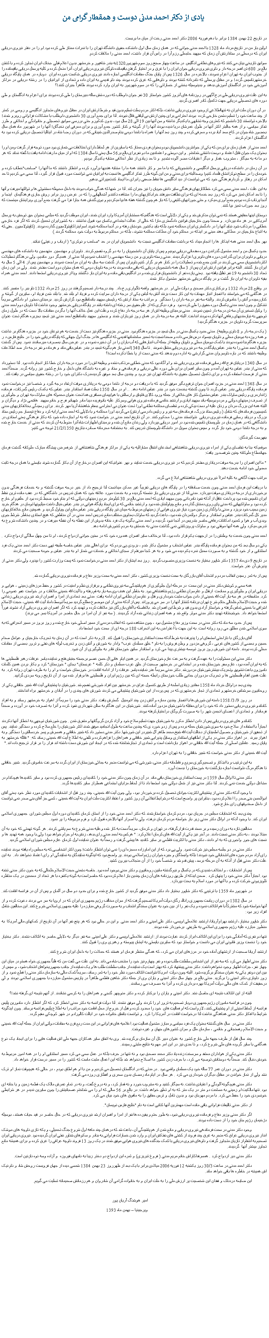 Text Box:   یادی از دکتر احمد مدنی دوست و همقطار گرامی مندر تاریخ 22 بهمن 1384 برابر با دهم فوریه 2006 دکتر احمد مدنی رخت از میان ما بربست.اولین بار من در تاریخ مرداد ماه 1328 با احمد مدنی جوانی که در همان زمان سال اول دانشکده حقوق دانشگاه تهران را با نمرات ممتاز طی کرده بود.او را در دفتر نیروی دریایی ایران که درمحلی در ستادارتش آن زمان که سپهبد حاجعلی رزم آرا در راس آن قرار داشت، احمد مدنی را ملاقات کردم. سوابق تاریخی بیان می کنند که نیروهای نظامی انگلیس  در ساعت چهار صبح روز سوم شهریور1320به بندر شاهپور و خرمشهر بدون اعلام قبلی ،بخاک ایران تجاوز کرده و با کشتن بالغ بر 600 تن افسر درجه دار و ناوی نیروی دریایی جوان ایران را با غرق و در اختیار گرفتن باقیمانده ناوگان نیروی دریایی ایران، آنرا منحل کرده و کلیه پرسنل دریایی باقیمانده را از جنوب ایران به تهران اعزام نمودند، بالاخره در سال 1326 پس از پایان جنگ مقامات انگلیسی اجازه دادند نیروی دریایی شکست خورده ایران  دوباره در همان پایگاه دریایی خرمشهرتاسیس گردد! و در مقابل پرسنلی که نامردانه کشته بودند و ناوهایی که غرق کرده بودند چند ناو قدیمی به ایران داده و تعدادی از ایرانیان را در رشته دریایی در مراکز آموزشی خود در انگلستان آموزش بدهند و بدینوسیله بخشی از خساراتی را که در سوم شهریور به ایران وارد کرده بودند ظاهراً جبران کنند!؟به این علت نیروی دریایی طی درج آگهی در روزنامه های آنروز کشور خواستار 30 نفر جوان داوطلب که دوره شش ساله دبیرستان را طی کرده بودند برای اعزام به انگلستان و طی دوره های تحصیلی دریایی جهت تکمیل کادر افسری گردید.  در آن دوران ملت ایران نه تنهااطلاعی ازوجود نیروی دریایی نداشت، بلکه اکثر مردم بعلت تسلیم بدون قید و شرط ارتش ایران در مقابل نیروهای متجاوز انگلیسی و روسی در کمتر از چند ساعت خود را تسلیم دشمن خارجی کرده  بودند احترامی برای چنین ارتش بی لیاقتی قائل نبودند. لذا برای جمع آوری 30 دانشجوی داوطلب با مشکلات فراوانی روبرو شدند! بالاخره توانستند 30 دانشجو که کمترین وجه تشابهی با یکدیگر نداشته و سن آنها بین 19 الی 28 سال بود، بدون کنکورو حتی بررسی سوابق تحصیلی و خانوادگی و اخلاقی و طرز تفکر سیاسی، و از همه جالبتر اکثر آنها در طول عمرشان دریا ندیده بودند آنها را از گوشه و کنار کشور جمع آوری و برای معرفی این نخبگان! آنها را در شهریور ماه همان سال بحضور شاه جوان در کاخ سعد آباد برده و معرفی کرده و چند روز بعد آنها را همراه با ناخدا دومی بنام صدرالدین شیبانی که در دوران رضا شاه در ایتالیا تحصیل دریایی کرده بود به انگلستان اعزام کردند.احمد مدنی از همان زمان برای من که یکی از جوانترین دانشجویان بودم بعنوان فردی ممتاز که با سایرین از هر لحاظ دارای اختلافات بی شماری بود مورد توجه قرار گرفت ومن او را بعنوان یک جوان قابل اعتماد و دوست داشتنی شناختم . و این دوستی و اعتمادبین ما دو نفربرای بالغ بر56 سال یعنی تا سال 1384 که او از میان ما رفت ادامه یافت.نا گفته نماند که هر دو ما نه به سیگار ، مشروب ،قمار و دیگر اعتیادات مضر آلوده نشدیم  و تا حد زیادی از نظر اخلاقی مشابه یکدیگر بودیم .در آن زمان در دانشکده دریایی پرسنل انگلیسی و دانشجویانی که با ما سر و کار داشتند همه ما را مشابه هندیها برآورد کرده و انتظار داشتند که ما آنها را "صاحب"خطاب کرده و خودمان را در سطح نوکرانشان قلمداد کنیم! وصدالبته برای مدنی و من این گونه طرز تفکر انگلیسی ها نسبت به ایرانیان نمی توانست مورد قبول قرار گیرد، لذا سعی می کردیم تا حد امکان در رفتار و کردارفرهنگی خود که می توانست از دید انگلیسی ها نقاط ضعفی رابرای ما ایجاد کندتغییراتی بدهیم. به این علت ، احمد مدنی سعی می کرد خطاکاریهای فرهنگی سایر دانش جویان را نیز جبران کند. لذا در شبها که همگی خواب بودند به داخل محوطه دستشوئی ها و توالتها میرفت و آنها را تا حد امکان تمیز می کرد که روز بعد خدمه ای که برای نظافت میرفتند خرابکاریهای ما را مشاهده نکنندو آشغالهایی را که در عرض روز برابر روش جاری فرهنگیمان  اینجا و آنجا پرتاب کرده بودیم جمع آوری میکرد و حتی جورابهای کثیفی را که باز هم چون گذشته هفته ها بپا میکردیم و بوی گندش همه جارا فرا می گرفت جمع آوری وبرایشان میشست که روز بعد جوراب تمیز بپا کنند.دوستان اینها حقایقی هستند که نمی توان منکرش شد و یکی از دلایلی است که هنگامیکه مستشاران آمریکا وارد ایران شدند، ایران موظف گردید که مبلغی بعنوان حق توحش به پرسنل آمریکایی در هر ماه بپردازد. و ضمنا چون خارجیان قوانین دادگستری مارا که خالی از عدالت اجتماعی یکسان بود قبول نداشتند ، به کشورایران تحمیل کردند که اگر فرد خارجی خطایی را مرتکب شود نباید آنها را در دادگستری ایران محاکمه نمود بلکه باید بکشور خودشان رفته و در آنجا محاکمه شوند.اسم اینراکاپیتولاسیون گذارده بودند. (کاپیتولاسیون . حقی که به اتباع خارجیان در مملکتی دهند مبنی بر اینکه در محاکم خود آن مملکت محاکمه نشوند، بلکه در محاکم مربوط به دولت خود محاکمه گردند.)بهر حال احمد مدنی همه اینکار ها را انجام میداد که برداشت مقامات انگلیسی نسبت به  دانشجویان ایران در حد "صاحب و نوکری" ( ارباب و رعیتی) نباشد.حدود یکسال من و احمد مشغول گذراندن دوره مقدماتی دریایی بودیم و پس از پایان آن دانشجویان را به دو گروه تقسیم کردند. ناوبران و مهندسین. منهدسین به دانشکده های مهندسی دریایی و ناوبران برای گذراندن دوره های ناوبری اعزام گردیدند. مدنی رسته ناوبری و من رسته مهندسی را انتخاب نمودیم.لذا مدتی از همدیگر دور ماندیم، ولی درهنگام تعطیلات اکثردانشجویان سعی می کردند در لندن جمع شده و تعطیلات را در کنار هم بر گزار کنیم.ناوبران پس از گذشت سه سال به ایران مراجعت نمودند و مهندسین پس از 4 الی 5 سال به ایران باز گشتند. البته برابر قوانین ارتش ایران پس از 3 سال همه دانشجویان دریایی که باقی مانده بودند به درجه ناوبان دومی که همان ستوان دوم است مفتخر شدند. ولی در این زمان تعداد 30 دانشجو به 19 نفر تقلیل یافته بود . یعنی یازده نفر از دانشجویان فراری شده و در انگلیس باقی مانده و به ایران باز نگشتند ویا از نیروی دریایی استعفا دادند. احمد مدنی همراه بقیه ناوبران به ایران باز گشت و در پایگاه دریایی خرمشهر مشغول بکار شدند.در وقایع 28 مرداد 1332 و برکناری دکتر مصدق و دولت ملی او . در خرمشهر واقعه ناگواری رخ داد.  چند درجه دار تصمیم گرفتند در روز 25 مرداد 1332 ناو ببر را منفجر کنند. در هنگامی که می خواستند با انفجار انبار مهمات به این کار دست بزنند آتش به لباس یکی از درجه داران سرایت کرده و فریاد او بلند شد. با بلند شدن فریاد او، سایرین از گوشه و کناررسیده و آتش را خاموش کردند. والبته سه نفر درجه داران را دستگیر  و مراتب به ستاد ارتش که رئیسش سپهبد باتمانقلیچ بود گزارش گردید. برمبنای دستور او دادگاهی سریعاً تشکیل و چون احمد مدنی یکسال دوره حقوق را طی کرده بود  و فرد دیگری که از علم حقوق سر رشته ای داشته باشد در پایگاه دریایی خرمشهر وجود نداشت لذا ناوبان دوم احمد مدنی  را وکیل تسخیری آن سه تن درجه دار تعیین نمودند.  مدنی برمبنای وظیفه اش از هر سه درجه دار دفاع کرده وعلت این عمل خلاف آنها را بگردن مقامات بالا دست که در طول زمان توجهی به نیازمندیهای رفاهی آنها نکرده بودند انداخت. البته هر سه درجه دار در همان روز تیرباران شدند و بدستور سپهبد باتمانقلیج احمد مدنی نیز تبعید بجزیره هنگام تحت عنوان سرپرست گروه ناویان در جزیره هنگام گردید! ( یک درجه دار و 8 ناوی وظیفه). مدتی حدود یکسال مدنی در حال تبعید در جزیره هنگام بود. مدنی در جزیره هنگام نیز دست از خدمت به هم نوعان خود در جزیره هنگام بر نداشت و همه روزه به بومیان محلی و ناویان بیسواد درس فارسی داده و ضمنا نسبت به تعمیر ساختمانها قدیمی که انگلیسی ها در جنگ اول جهانی که پایگاه دریایی خود را در خلیج فارس د ر جزیره هنگام بنا نموده بودند با کمک بومیان محلی و ناویان وظیفه از جمله آب انبارهایی که آب باران را در آن ذخیره نموده و در عرض سال بمصرف میرساندند نمود. پس از گذشت یکسال احمد مدنی را به بندر عباس پایگاه درجه دو نیروی دریایی منتقل نمودند . تا سال 1340امدنی باز هم بگونه تبعید در بندر عباس باقی ماند و هرماه دو نفر درجه دار ضد اطلاعات وظیفه داشتند که در باره ناوسروان مدنی گزارشی به اداره دوم بدهند که مدنی دست از پا خطا نکرده است!؟در سال 1340 دریابان فرج الله رسایی فرمانده نیروی دریایی شد و او آگاه بود که مدنی خطایی مرتکب نشده و وظیفه اش را در مورد درجه داران خطا کار انجام داده بود. لذا دستورداد که مدنی از بندر عباس به تهران آمده و چون سایر افسران برای طی دوره عالی دریایی و فرماندهی و ستاد و غیره به دانشگاه های داخل و خارج کشور نیز روانه گردد. ضمناً احمد مدنی از فرصت استفاده کرده و برای تکمیل تحصیل حقوق به دانشگاه تهران نیز برود و چندین سال بعد موفق گردیدمدرک دکترای خود را در رشته حقوق سیاسی در یافت کند.در سال 1348 احمد مدنی در جزود افسران جوان ترفیع بگیر موفق گردید که با دریافت دو درجه از ناخدا دومی به دریاداری موقت ارتقاء درجه گیرد و شخصا نیز درخواست نمود فرمانده پایگاه دریایی بندر عباس گردد تا چون گذشته بخدمت خود در بندر عباس ادامه دهد. .. او در سال 1350 بعلت فساد استاندار بندر عباس که بکمک رئیس گمرکات، فرمانده ژاندارمری و رئیس ساواک بندر عباس مشغول کار های خلافی از جمله ورود کالای قاچاق و ارسالش با هواپیمای مسافری هما تحت عنوان محموله های ساواک،به تهران و جلوگیری از تصرف زمینهای دولتی و مردم بوسیله باند سپهبد ایادی و ارتشبد خاتمی فرمانده نیروی هوایی وسرکار علیه بانوفریده دیبا مادر شهبانو فرح و خانم سپهبد  هاشمی نژاد و دیگران و البته همه این بزرگ مردان و زنان علیه او دست بیکی کرده و تقاضای محاکمه نظامی اورا تحت عنوان بی احترامی بمقام شاهنشاه آریا مهر کردند. برای رسیدگی بخلافکاریهای مدنی کمیسیون فرماندهان که شامل ( رئیس ستاد بزرگ، فرماندهان سه نیرو و رئیس دادرسی ارتش) می گردید اورا محاکمه و با دلایلی که احمد مدنی ارایه کرد و دفاع تیمسار جم رئیس ستاد بزرگ و دریابد رسایی فرمانده نیروی دریایی  نتوانستند مدنی را محکوم کنند. در آن تاریخ احمد مدنی در خواست نمود که به او اجازه داده شود که بکار فرهنگی یعنی استادی در دانشگاهی که در همان زمان در بلوچستان تاسیس شده بود در امور دریایی بپردازد ولی رندان مانع آن شده و برمبنای اظهارات شاه آنرا منوط به آن کردند که مدنی از خدمت خارج شده و به درجه ناخدا دومی خود باز گردد و سپس بعنوان سویل در دانشگاه بلوچستان تدریس کند. به بخشنامه محرمانه صادره بتاریخ 21/2/1350 توجه می کنیم:بفهرست گیرندگان:موقعیکه بنا به تقاضای یکی از امراء نیروی دریایی شاهنشاهی استدعای انتقال مشارالیه به یکی از مراکز فرهنگی شاهنشاهی از شرفعرض پیشگاه مبارک ملوکانه گذشت فرمان جهانمطاع ملوکانه چنین شرفصدور یافت:" ما این افسران را بدرجه موقت دریاداری مفتخر کردیم که در نیروی دریایی خدمت نمایند و بهر عنوانیکه این افسران درخارج از آن بکار گمارده شوند بایستی با همان درجه ثابت معمولی خود ادامه خدمت دهند.مراتب جهت آگاهی به کلیه امراأ نیروی دریایی شاهنشاهی ابلاغ می گردد. با دریافت این فرمان احمد مدنی چون خدمت صادقانه را در پایگاه های دریایی تقریباً غیر ممکن میدانست لذا ترجیح داد از خیر درجه موقت گذشته و به خدمات فرهنگی بدون برخورداری از درجه دریاداری موقت بپردازد. مدنی لذا از نیروی دریایی باز نشسته گردیده و به خدمت مورد علاقه خود که همان تدریس در داشگاهی که در عقب مانده ترین نقاط ایران تاسیس شده بود پرداخت غافل از آنکه نفوذ نامردانی چون سپهبد ایادی که احمد مدنی بالغ بر 30 کیلومتر مربع زمینهای دولتی که او بنام خود ضبط کرده بود از حلقوم او خارج کرده بود و ساواکیهایی که مدنی پای روی دمشان گذارده و مانع چپاولشان شده بود و ارتشبد خاتمی که برای ایجاد پایگاه هوایی در بندر عباس خیال داشت میلیونها تومان در هنگام خرید زمین بجیب خود بریزد و مدنی با واگذاری زمین مورد نیاز نیروی هوایی از زمینهای مربوط به میدان تیر پایگاه دریایی بندر عباس مانع این چپاول گردید و  همچنین مانع خلافکاریهای مدیر کل گمرکات بندر عباس و استاندار و دیگر دولتمردان شده بود، باعث گردید که ساواک بعناوین مختلف مانع تدریس احمد مدنی در آن مناطقی که هیچ استادی بخاطر شرئط جوی وبدی آب و هوا و کمبود امکانات رفاهی حاضر بتدریس در آنجا نبود گردیده و احمد مدنی بگونه یک فرد خانه بدوش از این نقطه به آن نقطه میرفت و در چندین دانشکده شروع به تدرس میکرد ولی همه آنها موقتی بود و ساواک پرویزثابتی نمی گذاشت مدنی به خدمتش به مردم کشورش ادامه دهد.احمد مدنی چون خدمت به وطنش را در ارجهیت یکم قرار داده بود، لذا برخلاف سایر افسران همدوره خود که در سنین جوانی ازدواج کردند، او تا سن چهل سالگی ازدواج نکرد .یکی دو سال بعد که من بعنوان فرمانده پایگاه بندر عباس انتخاب و مشغول بکار شدم ، بزودی پی بردم که  برای اهالی بندر عباس خاصه طبقه تهی دست دکتر احمد مدنی یک فرد استثنایی و از خود گذشته و به صورت سمبل نمره یکم دیده می شود و به هر کجا میرفتم از سجای اخلاقی و خدمات بی شمار او به بندر عباس و حومه صحبت می کردنددر تاریخ 9 دی ماه 1357 دکتر شاپور بختیار به نخست وزیری منصوب گردید . روز بعد ایشان از دکتر احمد مدنی درخواست نمود که پست وزارت کشور را بپذیرد ولی دکتر مدنی از پذیرش آن عذر خواست.پس از به ثمر رسیدن انقلاب مردم و انتخاب آقای بازرگان به سمت نخست وزیری کشور، دکتر احمد مدنی به سمت وزیر دفاع و فرمانده نیروی دریایی گمارده شد. 	همه سعی و کوشش دکتر مدنی در این سمت  در مرحله اول جلوگیری از هم پاشیدگی سه نیروی نظامی و برقراری نظم و امنیت در کشور و حفظ مرزهای زمینی ، هوایی و دریایی ایران و جلوگیری و ممانعت  ازقتل و عام سران نظامی رژیم شاهنشاهی بود. به خاطر این هدف وی سه بار به قم رفته و با آیت الله خمینی ملاقات و در خواست عفو عمومی را کرد. متاسفانه در هر سه بار آیت الله خمینی از دادن جواب مثبت خودداری و قتل و عام سران نظامی ایران ادامه یافت. مدتی بعد تعدادی از امرا و افسران ارشد نیروی دریایی زندانی شده و حجت الاسلام خلخالی حاکم شرع تهران برنامه کشتار آنها را در سر می پروراند. پس از آنکه مدنی از این موضوع مطلع گردید سریعاً توسط داماد آیت الله خمینی، حجت الاسلام اشراقی با خمینی تماس گرفته و خواستار آزادی بدون قید و شرط این افسران شد. بلافاصله با آقای بازرگان نیز ملاقات کرده و تهدید کرد که اگر افسران نیروی دریایی آزاد نشوند فوراً استعفا خواهد داد. خوشبختانه تهدید دکتر مدنی موثر واقع شد و همه افسران زندانی شده آزاد گردیدند. ( سه نفر از آن امرا در حال حاضر در آمریکا بسر می برند)	پس از حدود سه ماه که دکتر مدنی در سمت وزیر دفاع مشغول بود ، چون مشاهده نمود که انقلاب مردمی از مسیر اصلی خود خارج شده و روز بروز در مسیر انحرافی که به سوی اسلامی شدن مطلق می رود روانه است. به این جهت با اعتراض به این انحراف 180 درجه ای از سمت خود استعفا داد.	آقای بازرگان با ناراحتی استعفای او را پذیرفت به شرط آنکه سمت استانداری خوزستان را قبول کند. لازم به ذکر است که در آن زمان به تحریک خارجیان و عوامل صدام حسین و بعضی از کشورهای غربی ، گروهی مزدور و وطن فروش را به نام " خلق مسلمان عرب" وادار به شورش و آتش زدن و تخریب لوله های نفتی و ترور بعضی از مقامات محلی کرده بودند. دامنه این شورش روز بروز توسعه بیشتری پیدا می کرد و استاندار سابق خوزستان قادر به جلوگیری از آن نبود.	دکتر مدنی این مسئولیت را به عهده گرفت و به سرعت عازم خوزستان گردید. در همین ایام  هانی ال حسن عضو برجسته جنبش فتح و نماینده یاسر عرفات رهبر فلسطینی ها که به ایران آمده بود، عازم سفر خوزستان شده و در اجتماعی در خرمشهر صحبت از خلق عرب مسلمان و ذکر کلمه " عربستان" بجای " خوزستان" کرد و بکار بردن همین کلمات ناموزون باعث تشویق وتحریک بیشترشورشیان مزدورشد. دکتر مدنی سریعاً عذر نماینده یاسر عرفات را از ادامه اقامت در خوزستان خواست و او را به طرف تهران روانه کرد. به علت همین اقدام فلسطینی ها و تحریک مزدوران جدایی طلب خوزستان رابطه حسنه ای که بین رژیم ایران و فلسطینی ها برقرار شده بود از آن تاریخ روبه سردی گرایید.	چندی بعد دراوائل خرداد ماه 1358 مقادیر زیادی اسلحه از طریق کنسول عراق در خرمشهر بین افراد شورشی تقسیم شد. شورشیان با پشتیبانی آیت الله شبیر خاقانی یکی از روحانیون سرشناس خرمشهرو تعدادی از تجار خرمشهری که در پس پرده از این شورشیان پشتیبانی می کردند شورش های چندی را در آبادان و خرمشهر براه انداختند.	در روز 9/ 3/ 1358 دامنه این شورش ها با انفجار چندین مغازه و آتش زدن چند اتومبیل  گسترش یافت. دکتر مدنی خود را سریعاً از اهواز به خرمشهر رساند و به افراد کاماندو نیروی دریایی دستور داد که خود را برای مقابله با شورشیان مزدور آماده کنند. شورشیان در این هنگام به سالن شهرداری نفوذ کرده و آنرا به تصرف خود در آورده و ضمناً فرماندار و تعدادی از اعضای انجمن شهر را به صورت گروگان دراختیارکرفته بودند.	کاماندو های نیروی دریایی پس از دادن اخطار مکرر به شورشیان جهت تسلیم سلاح خود و آزاد کردن گروگانها و متفرق شدن . چون شورشیان توجهی به اخطار آنها نکردند اجباراً با استفاده از سلاح خود به سوی شورشیان حمله برده و پس از زدو خورد ی که چندین ساعت به طول انجامید موفق شدند اکثر شورشیان را خلع سلاح کرده و دستگیر نمایند. پس از تحقیق از شورشیان و حصول اطمینان از دخالت آیت الله شیخ محمد طاهر آل شبیردر این شورشها. دکتر مدنی دستور داد که شبیر خاقانی و همسرش و پسر خردسالش را دستگیر و به اهواز ببرند . در اهواز دکتر مدنی در یکی از اطاقهای استانداری وسایل پذیرایی شبیر خاقانی و همراهان را فراهم کرده و تلفنی به اطلاع آیت الله خمینی رساند که: " قائله خرمشهر به پایان رسید. عاملین اصلی از جمله آیت الله خاقانی در اهواز بازداشت است و تعدادی از تجارشناخته شده که در ایجاد این شورش دست داشته اند فرار را بر قرار ترجیح داده اند."آیت الله خمینی از دکتر مدنی خواست که شبیر خاقانی را به تهران اعزام دارد. 	به این ترتیب و با ابتکار و تصمیم گیری سریع و قاطعانه دکتر مدنی، شورشی که می توانست منجر به جدائی خوزستان از ایران گردد به سرعت خاموش گردید. شبیر خاقانی تا هنگام مرگ نتوانست اجازه بازگشت به خوزستان را بدست آورد.	دکتر مدنی تا اوائل سال 1359 در پست استانداری خوزستان باقی ماند. در آن زمان چون دکتر مدنی خود را کاندیدای رئیس جمهوری کرده بود و سایر کاندیدها هیچکدام در مشاغل دولتی خدمت نمی کردند. لذا دکتر مدنی نیز از شغل دولتی خود استعفا داد تا از لحاظ مزایای اجتماعی همطراز سایر کاندیدها گردد.	با وجود آنکه دکتر مدنی از پشتیبانی اکثریت جوانان تحصیل کرده برخوردار بود، ولی چون آیت الله خمینی، چند روز قبل از انتخابات کاندیدای مورد نظر خود یعنی آقای ابوالحسن بنی صدر را اعلام کرده بود، بنابراین پر واضح است که درشرایط انقلابی آن روز کشور و اعتقاد اکثریت ملت ایران به آیت الله خمینی ، کسی جز آقای بنی صدر نمی توانست از داخل صندوقهای رای خارج شود.	چندی بعد که انتخابات مجلس در جریان بود، مردم کرمان خواستارشدند که دکتر احمد مدنی خود را از استان کرمان کاندیدای دوره اول مجلس شورای  جمهوری اسلامی ایران کند. با وجود آنکه در اوائل دکتر مدنی زیر بار خواسته مردم کرمان نرفت، ولی با اصرار آنها بالاخره قبول کرد و فرم مربوطه را پر نمود.	مخالفین تازه به دوران رسیده و بر مسند قدرت قرارگرفته، در تهران و کرمان، سریعاً دست به کار شده وعلیه مدنی شروع به سم پاشی کردند. هر گونه تهمتی که خود به آن مبتلا بودند ، به دکتر مدنی نسبت دادند. در آخر نیز یکی از آیت الله های کرمان اعلام کرد: " هرکس به احمد مدنی رای بدهد، زنش به او حرام خواهد بود! ولی با وجود همه تهدید ها و نسبت های جور واجوری که به او دادند، دکتر مدنی با اکثریت قاطعی بر سایر کاندید ها پیشی گرفت و رسماً به عنوان نماینده اول کرمان عازم مجلس شورای اسلامی گردید.	دکتر مدنی در دو جلسه مجلس نیز شرکت نمود. ولی پی برد که از این امام زاده معجزه ای را نمی توان انتظار داشت! چون اکثر اشخاصی که به مجلس راه یافته بودند نماینده رای آزاد مردم حوزه های انتخاباتی خود نبودند! بلکه وابستگان و جیره خواران رژیم اسلامی بودند. پر واضح بود که اینگونه نمایندگان به نمایندگی او رای اعتماد نخواهند داد.  به این علت دکتر مدنی قبل از آنکه به آن مرحله برسد، پیش قدم شد و شخصاً خود را از آن منجلاب بیرون کشید.  	پس از انتخابات ، و اختلاف شدیدی که در یکسال و نیم گذشته مابین روحانیون و دکتر مدنی بوجود آمده بود. خاصه دشمنی حجت الاسلام خلخالی که به خون دکتر مدنی تشنه بود. اجباراً دکتر مدنی خود را پنهان کرد . ضمن اینکه از طریق روزنامه های آن زمان چندین بار اعلام کرده بود که حاضراست به گونه یکنفره با هر تعداد از معممین در یک مناظره تلویزیونی شرکت کرده و با آنها در مورد اسلام به بحث بپردازد.	در شهریور ماه 1359 با ترتیبی که دکتر شاپور بختیار داد دکتر مدنی موفق گردید از کشور خارج شده و برای حدود دو سال در آلمان و پس از آن در فرانسه اقامت کند.	در سال 1382 در دوران ریاست جمهوری رانالد رگان دولت آمریکا تصمیم گرفت که از سران مخالف رژیم جمهوری ایران که در اروپا به سر می بردند دعوت کرده و از آنها خواسته شود که مشترکاً با هم ائتلاف نموده و یک نفر را از بین خود به عنوان سخنگو انتخاب و به صورت گروهی مبارزه را علیه جمهوری اسلامی شروع کنند. این مخالفین شامل افراد زیر بود:دکتر شاپور بختیار، ارتشبد بهرام آریانا، ارتشبد غلامعلی اویسی، دکتر علی امینی و دکتر احمد مدنی. و این در حالی بود که هر پنج نفر آنها در آن تاریخ از کمکهای مالی آمریکا  به منظور مبارزه علیه رژیم جمهوری اسلامی به طریقی  برخوردار شده بودند.تنها دو نفری که آمادگی خود را برای این ائتلاف ابراز کردند عبارت بودند از: ارتشبد غلامعلی اویسی و دکتر علی امینی. سه نفر دیگر به دلایلی حاضر به ائتلاف نشدند. دکتر بختیار خود را نخست وزیر قانونی ایران می دانست و خواستار بود که سایرین بایستی به ایشان پیوسته و رهبری وی را قبول کنند.ارتشبد آریانا صحبت از ارتشهای آماده خود در مرزهای ایران می کرد، که همگی منتظر فرمان او هستند که حملات را به داخل ایران شروع کنند.دکتر مدنی اظهار می کرد که سه نفر از این اشخاص سلطنت طلب بوده و نفر چهارم نیز خود را منتخب شاه می داند. به این علت می گفت من که قلباً جمهوری خواه هستم در میان این چهار نفر، جرات اظهار وجود نخواهم داشت. دکتر مدنی پیشنهاد کرد که بهتر است یک نماینده از جانب سلطنت طلب ها و یک نماینده از جانب جمهوریخواهان انتخاب شود، و سپس از بین این دونفر یکی به عنوان سخنگو برگزیده شود. البته چون دولت  امریکا نتوانست ائتلاف مورد نظر خود را به ثمر رساند، سریعاً کمک مالی به سازمان دکتر مدنی را قطع نمود و از زور ناچاری دکتر امینی را برگزید. مدتی بالغ بر چهار سال دکتر امینی و یاران وی از جمله دکتر شاهین فاطمی ظاهراً در پاریس مشغول مبارزه با جمهوری اسلامی بودند و لی درحقیقت از کمک های مالی دولت آمریکا بهره برداری کرده و آنرا به مصرف می رساندند. 	البته از این ائتلاف نتیجه ای حاصل نشد. دکتر امینی و یاران را برکنار کرده و دکتر منوچهر گنجی و همراهان را به کرسی نشاندند. از آنهم نتیجه ای گرفته نشد!؟	چون در فرانسه ماموران رژیم جمهوری دوبار تصمیم به ترور او را کردند ولی موفق نشدند. لذا دولت فرانسه به دکتر مدنی اخطار کرد که اگر انتظار دارد مامورین پلیس فرانسه از لحاظ امنیتی از او پشتیبانی کنند، لازم است که او فعالیت های  خود را محدود کرده و قبل از خروج از محل اقامت خود مراتب را به اطلاع پلیس فرانسه برساند. چون اینگونه شرایط با افکار دکتر مدنی هماهنگی نداشت لذا درخواست اقامت در آمریکا را کرد. و توانست باتفاق خانواده خود در ایالت کالورادو در شهر کوچکی مقیم گردد.	دکتر مدنی در  سال های گذشته بعنوان یک فرد سیاسی و مبارز مشغول فعالیت بود.اعلامیه های فراوانی در این مدت ربع قرن به مقامات دولتی ایران از جمله آیت الله خمینی و حجت الاسلام رفسنجانی و خاتمی ، سازمان ملل و سران کشورهای جهان و غیره نوشت.	چند سال قبل از طرف جبهه ملی خارج کشور به عنوان دبیر کل آن سازمان برگزیده شد. وی به اتفاق سایر همکاران جبهه ملی اش فعالیت هایی را برای ایجاد یک نوع همگامی با سایر گروده های ملی شروع کرد، و تا حدی نیز در این امر مهم به نتایج مثبتی رسیدند.	دکتر مدنی یکی از هواداران معتقد و سرسخت زنده یاد دکتر محمد مصدق بود و نه تنها در حرف بلکه در عمل سعی می کرد مسیر استثنایی او را در همه امور مربوط به خودش دنبال کند. ضمناً به دوستانش توصیه می کرد، با حرف زدن کشور ما اصلاح نخواهد شد بلکه این اعمال مثبت ماست که کشور را در مسیر درست قرار خواهد داد.	دکتر مدنی در دوران عمر 77 ساله خود یک مسلمان واقعی بود . در مدتی که در انگلستان تحصیل می کردیم و من با او هم اطاق بودم ، در حالی که هیچوقت نماز او ترک نشد ولی از نماز خواندن در مقابل دیگران خودداری می کرد . هر سال در ایام ماه رمضان بدون سحری و افطاری روزه می گرفت.	دکتر مدنی هیچگونه آلودگی و اعتیادی نداشت. نه سیگار کشید و نه مشروب خورد و نه قمار کرد، و نه دروغ گفت، و نه در تمام عمرش مالک یک قطعه زمین و یا خانه ای بود. تنها مالکیت او زمینی به مساحت دو متر در یک متر که به او تعلق خواهد داشت. در بالغ بر 56 سالی که او را می شناختم عصبانیتش را چون سایرین ندیدم. در هر شرایطی خونسردی خود را حفظ می کرد. با مردم مهربان بود و بدون تامل و ترس حقایق را به مافوق های خود بیان می کرد.	از دکتر مدنی تالیفات فراوانی باقی مانده است مهمترین آنها کتابی است به نام "خلیج فارس نویسان".	اگر دکتر مدنی وزیر دفاع و فرمانده نیروی دریایی نبود، به طور حتم و یقین ده ها نفر از امرا و افسران ارشد نیروی دریایی که در حال حاضر در قید حیات هستند، بوسیله دژخیمان رژیم جان خود را از دست داده بودند.	وجود دکتر مدنی در سمت فرماندهی نیروی دریایی و مانع شدن از هم پاشیدگی آن، باعث شد که درهمان چند ماهه اول شروع جنگ تحمیلی، و یکه تازی ناوچه های موشک انداز نیروی دریایی عراق که منجر به غرق چند فروند از کشتی های نفتکش ایران و وارد شدن خسارات فراوانی به بنادر و سکوهای شناور نفتی ایران گردیده بود. نیروی دریایی ایران تصمیم به انتقام از تازیان متجاوز گرفت و ناوهای نیروی دریایی با کمک جنگنده های نیروی هوایی موفق شدند در یک روز 13 فروند ناوچه عراقی را غرق کرده و برای همیشه مانع تجاوز بیشتر آنها  گردیدند.	دکتر مدنی دیر ازدواج کرد . همسرفداکاراش خانم مریم مدنی ( فروغ تبریزی) و ثمره این ازدواج دو دختر زیبا به نامهای فیروزه  و آزاده وسه نوه نازنین است. 	دکتر احمد مدنی در ساعت 30/3 روز یکشنبه 12 فوریه 2006 میلادی برابر با یک بعد از ظهرروز 23 بهمن 1384 شمسی دیده از جهان فروبست روحش شاد و نام نیک اش همیشه در خاطره ها باقی خواهد ماند.	این ضایعه دردناک و فقدان این شخصیت پر ارزش ملی را به ملت ایران و به خانواده گرامی آن شادروان و هم رزمانش صمیمانه تسلیت می گویم.								امیر هوشنگ آریان پور								ویرجینیا  بهمن ماه 1393