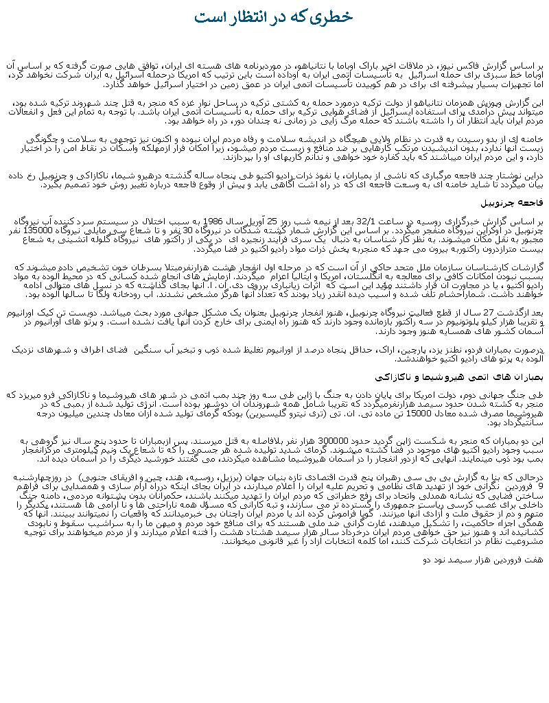 Text Box:  خطری که در انتظار است بر اساس گزارش فاکس نيوز، در ملاقات اخير باراک اوباما با نتانياهو، در موردبرنامه های هسته ای ايران، توافق هايی صورت گرفته که بر اساس آن اوباما خط سبزی برای حمله اسرائيل  به تأسيسات اتمی ايران به اوداده است باين ترتيب که امريکا درحمله اسرائيل به ايران شرکت نخواهد کرد، اما تجهيزات بسيار پيشرفته ای برای در هم کوبيدن تأسيسات اتمی ايران در عمق زمين در اختيار اسرائيل خواهد گذارد.  اين گزارش وپوزش همزمان نتانياهو از دولت ترکيه درمورد حمله به کشتی ترکيه در ساحل نوار غزه که منجر به قتل چند شهروند ترکيه شده بود، میتواند پيش درآمدی برای استفاده ايسرائيل از فضای هوايی ترکيه برای حمله به تأسيسات اتمی ايران باشد. با توجه به تمام اين فعل و انفعالات مردم ايران بايد انتظار آن را داشته باشند که حمله مرگ زايی در زمانی نه چندان دور، در راه خواهد بود.خامنه ای از بدو رسيدن به قدرت در نظام ولايی هيچگاه در انديشه سلامت و رفاه مردم ايران نبوده و اکنون نيز توجهی به سلامت و چگونگی زيست آنها ندارد، بدون انديشيدن مرتکب کارهايی بر ضد منافع و زيست مردم ميشود، زيرا امکان فرار ازمهلکه واسکان در نقاط امن را در اختيار دارد، و اين مردم ايران ميباشند که بايد کفاره خود خواهی و ندانم کاریهای او را بپردازند.  دراين نوشتار چند فاجعه مرگباری که ناشی از بمباران، يا نفوذ ذرات راديو اکتيو طی پنجاه ساله گذشته درهيرو شيما، ناکازاکی و چرنوبيل رخ داده بيان ميگردد تا شايد خامنه ای به وسعت فاجعه ای که در راه اشت آگاهی يابد و پيش از وقوع فاجعه درباره تغيير روش خود تصميم بگيرد.فاجعه چرنوبيلبر اساس گزارش خبرگزاری روسيه در ساعت 32/1 بعد از نيمه شب روز 25 آوريل سال 1986 به سبب اختلال در سيستم سرد کننده آب نيروگاه چرنوبيل در اوکراين نيروگاه منفجر ميگردد. بر اساس اين گزارش شمار کشته شدگان در نيروگاه 30 نفر و تا شعاع سی مايلی نيروگاه 135000 نفر مجبور به نقل مکان ميشوند. به نظر کار شناسان به دنبال  يک سری فرآيند زنجيره ای  در يکی از رآکتور های  نيروگاه گلوله آتشينی به شعاع بيست مترازدرون راکتوربه بيرون می جهد که منجربه پخش ذرات مواد راديو اکتيو در فضا ميگردد.گزارشات کارشناسان سازمان ملل متحد حاکی از آن است که در مرحله اول انفجار هشت هزارنفرمبتلا بسرطان خون تشخيص داده ميشوند که بسبب نبودن امکانات کافی برای معالجه به انگلستان، امريکا و ايتاليا اعزام  ميگردند. آزمايش های انجام شده کسانی که در محيط آلوده به مواد راديو اکتيو ، يا در مجاورت آن قرار داشتند مؤيد اين است که  اثرات زيانباری برروی دی. ان. ا. آنها بجای گذاشته که در نسل های متوالی ادامه خواهند داشت. شماراحشام تلف شده و آسيب ديده آنقدر زياد بودند که تعداد آنها هرگز مشخص نشدند. آب رودخانه ولگا تا سالها آلوده بود.بعد ازگذشت 27 سال از قطع فعاليت نيروگاه چرنوبيل، هنوز انفجار چرنوبيل بعنوان يک مشکل جهانی مورد بحث ميباشد. دويست تن کيک اورانيوم و تقريبا هزار کيلو پلوتونيوم در سه رآکتور بازمانده وجود دارند که هنوز راه ايمنی برای خارج کردن آنها يافت نشده است. و پرتو های اورانيوم در آسمان کشور های همسايه هنوز وجود دارند.درصورت بمباران فردو، نطنز يزد، پارچين، اراک، حداقل پنجاه درصد از اورانيوم تغليظ شده ذوب و تبخير آب سنگين  فضای اطراف و شهرهای نزديک آلوده به پرتو های راديو اکتيو خواهندشد.بمباران های اتمی هيروشيما و ناکازاکیطی جنگ جهانی دوم، دولت امريکا برای پايان دادن به جنگ با ژاين طی سه روز چند بمب اتمی در شهر های هيروشيما و ناکازاکی فرو میريزد که منجر به کشته شدن حدود سيصد هزارنفرميگردد که تقريبا شامل همه شهروندان آن دوشهر بوده است. انرژی توليد شده از بمبی که در هيروشيما مصرف شده معادل 15000 تن ماده تی. ان. تی (تری نيترو گليسيرين) بودکه گرمای توليد شده ازآن معادل چندين ميليون درجه سانتيگرداد بود. اين دو بمباران که منجر به شکست ژاپن گرديد حدود 300000 هزار نفر بلافاصله به قتل ميرسند. پس ازبمباران تا حدود پنج سال نيز گروهی به سبب وجود راديو اکتيو های موجود در فضا کشته ميشوند. گرمای شديد توليده شده هر جسمی را که تا شعاع يک ونيم کيلومتری مرکزانفجار بمب بود ذوب مينمايند. آنهايی که ازدور انفجار را در آسمان هيروشيما مشاهده ميکردند، می گفتند خورشيد ديگری را در آسمان ديده اند.  درحالی که بنا به گزارش بی بی سی رهبران پنج قدرت اقتصادی تازه بنيان جهان (برزيل، روسيه، هند، چين و افريقای جنوبی)  در روزچهارشنبه  9  فروردين  نگرانی خود از تهديد های نظامی و تحريم عليه ايران را اعلام ميدارند، در ايران بجای اينکه درراه آرام سازی و همصدايی برای فراهم ساختن فضايی که نشانه همدلی واتحاد برای رفع خطراتی که مردم ايران را تهديد ميکنند باشند، حکمرانان بدون پشتوانه مردمی، دامنه جنگ داخلی برای غصب کرسی رياست جمهوری را گسترده تر می سازند، و تبه کارانی که مسؤل همه ناراحتی ها و نا آرامی ها هستند، يکديگر را متهم و دم از حقوق ملت و آزادی آنها ميزنند.  گويا فراموش کرده اند يا مردم ايران راچنان بی خبرميدانند که واقعيات را نمیتوانند ببينند. آنها که همگی اجزاء حاکميت، را تشکيل ميدهند، غارت گرانی ضد ملی هستند که برای منافع خود مردم و ميهن ما را به سراشيب سقوط و نابودی کشانيده اند و هنوز نيز حق خواهی مردم ايران درخرداد سال هزار سيصد هشتاد هشت را فتنه اعلام ميدارند و از مردم ميخواهند برای توجيه مشروعيت نظام در انتخابات شرکت کنند، اما کلمه انتخابات آزاد را غير قانونی ميخوانند.هفت فروردين هزار سيصد نود دو  