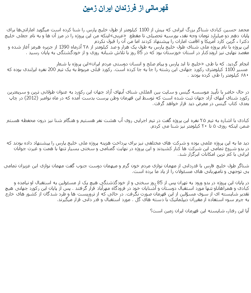 Text Box: قهرمانی از فرزندان ايران زمينمحمد حسین کبادی شناگر بزرگ ایرانی که بیش از 1100 کیلومتر از طول خلیج پارس را شنا کرده است ميگويد اماراتی‌ها برای اینکه من این پروژه را در مرز آن‌ ها و به نام جعلی خلیج عربی پايان دهم دو میلیارد تومان وجه نقد، بورسیه تحصیلی تا مقطع دکترا ، گرین کارد آمریکا و اقامت امارات را پیشنهاد کردند اما من آن را قبول نکردماین پروژه با نام پروژه ملی شنای طول خلیج پارس به طول یک‌ هزار و صد کیلومتر از ۲۸ آذرماه 1390 از جزیره هرمز آغاز شده و مقصد نهایی نیز اروندکنار در استان خوزستان بود که در 85 روز با تلاش شبانه روزی و از خودگشتگی به پایان رسید .این پروژه با شعار خلیج تا ابد پارس و پیام صلح و انسان دوستی مردم ایران انجام گرديد. که با طی
 مسیر 1100 کیلومتری رکورد جهانی این رشته را جا به جا کرده‌ است. رکورد قبلی مربوط به یک تیم 200 نفره ایرلندی بوده که ۶۸۰ کیلومتر را طی کرده بودند .

در حال حاضر با تأیید موسسه گینس و سایت بین المللی شنای آبهای آزاد جهان این رکورد به عنوان طولانی ترین و سریعترین رکورد شنای آبهای آزاد جهان ثبت شده است که توسط این قهرمان وطن پرست بدست آمده که در ماه نوامبر (2012) در چاپ بعدی کتاب گینس در معرض دید قرار خواهد گرفت.

کبادی با اشاره به تیم ۲۵ نفره این پروژه گفت در تیم اجرایی روی آب هشت نفر هستیم و هنگام شنا نیز درون محفظه هستم ضمن اینکه روزی ۵ تا ۲۰ کیلومتر نیز شنا می کردم.
دید ما به این پروژه علمی بوده و شرکت ‌های مختلفی نیز برای پرداخت هزينه پروژه ملی خلیج پارس را پیشنهاد داده بودند که در بدو شروع تمامی این شرکت ها کنار کشیدند و این پروژه در نهایت گمنامی و سختی بسیار تنها با همت و غیرت جوانان ایرانی با کم ترین امکانات ابرگزار شد.شناگر طول خلیج فارس با قدردانی از مهمان نوازی مردم خون گرم و ميهمان دوست جنوب گفت مهمان نوازی این عزیزان تمامی بی توجهی و نامهربانی های مسئولان را از یاد ما برده است. در پایان این پروژه در بدو ورود به تهران پس از 85 روز سختی و از خودگذشتگی هیچ یک از مسئولین به استقبال او نیامده و کبادی و همراهاناو تنها مورد استقبال دوستان و آشنایان خود در فرودگاه مهرآباد قرار گرفتند . پس از پایان این رکورد جهانی هیچ تقدیر شایسته ای از سوی مسؤلین از این قهرمان صورت نگرفت. در حالی که از تروريست ها و طرد شدگان از کشور های خارج به جرم سوء استفاده از مقرران ديپلماتيک با دسته های گل . مورد استقبال و قدر دانی قرار ميگيرند.آیا اين رفتار، شايسته اين قهرمان ایران زمین است؟ 
 