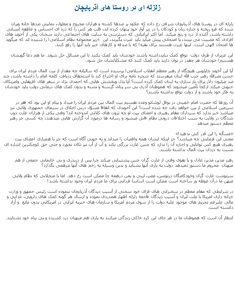 Text Box: زلزله ای در روستا های آذربايچان  زلزله ای در روستا های آذربايچان شرقی رخ داده که علاوه بر صدها کشته و هزاران مجروح و معلول، نمايش صدها خانه ويران شده که فرو ريخته و جنازه زنان و کودکان را در زير آوار خود پنهان کرده اند، قلب هر کس را که ذره ای احساس و عاطفه انسانی داشته باشد، آکنده از درد و رنج ميکند. اما اکثر ايرانيانی که دسترسی به سايت های اجتماعی دارند سخنان يکی از آخوند های زير مجموعه نظام اسلامی! را شنيده اند که ميگويد افرادی که مصيبت می بينند، يا امتحانی پيش ميآيد بايد عبرت بگيرند، اين ها امتحان الهی است. اينها عبرت هستند برای بقيه! که با صدقه و کارهای خير بايد آنها را رفع کنند.اين عزيزان از طرف دولت  توقع کمک نبايدداشته باشند خودشان بايد کمک بکنند تا اين مسائل حل شوند. ما هم دعا گويشان هستيم! خودشان هر چقدر در توان دارند بايد کمک کنند که مشکلاتشان حل شود. آيا اين آخوند چاپلوس هيچگاه از رهبر معظم انقلاب اسلامی! پرسيده است که ساليانه چه مقدار از بيت المال مردم ايران برای حسن نصرالله رهبر حزب الله لبنان ميفرستد که شجره نامه برای او اختراع کند تا استحقاق دريافت کلمه امام را داشته باشد، چند صد ميليون دلار برای باز سازی به لبنان کمک کرده است؟ آيا بذل وبخشش هايی که احمدی نژاد در سفر های افريقايی وامريکای جنوبی ميکند ازکجا تأمين ميشوند که هموطنان آذری بی سر پناه، گرسنه و تشنه و بدون کمک های درمانی دولت بايد خودشان به فکر خود باشند و از دولت توقع نداشته باشند؟ آن روزها که حضرت امام خمينی در نوفل لوشاتو وعده تقسيم بيت المال بين مردم ايران را ميداد و پيام او اين بود که فقر در سرزمين اسلامی از بين خواهد رفت جه شده است؟ اين آخوندی که اتفاقا مسؤل درس اخلاق در سيمای جمهوری ولايی نيز ميباشد خبر ندارد که سرداران مقام رهبری و اعضای بيت او چه ثروت های کلانی اندوخته اند؟ وقتی يکی از هزاران غارت ذوب شدگان در ولايت به سبب اختلافات درونی نظام فاش ميشود و رسانه ها درمورد آن گزارش هايی ميدهند، چه کسی جز رهبر معظم دستور ميدهد مسأله را اين قدر کش ندهيد! معنی اين فرمايش چه ميباشد؟ جز اينکه ايشان همه واقعيات را ميداند و به خوبی آگاه است که جز با همياری اعضای بيت رهبری هيچ کس توانايی و اجازه آن را ندارد که چنين غارت بزرگی بکند و آب از آب نيز تکان نخورد و حتی حق کوچکترين اشاره ای نسبت به دزدان بيت المال نداشته باشند.رهبر مدير، مدبر، عادل و با تقوی وقتی از عارت گران جنين پشتيبانی ميکند چرا پس از دربدری و بی خانمانی جمعی از هم ميهنان  محروم ما دستور نميدهد دولت به ياری آنها بشتابد و بدين وسيله به زخم های آنها مرهمی بگذارد؟سرنوشت غارت گران وخودکامگان درتونس، مصر، ليبی و يمن درهمه جا ممکن است رخ دهد. اما با منجلابی که نظام ولايی ميهن ما درآن غوطه ور ساخته است ممکن است اساسا فردايی برای ما مردم ايران وجود نداشته باشد!در شرايطی که مقام معظم در سخنرانی های قرای خود سخنی از آسيب ديدگان آذربايجان ننموده است رئيس جمهور و وزارت خزانه داری امريکا با ملت ايران و آسيب ديدگان فاجعه زلزله اظهار همدردی نموده و ارسال هر گونه کمک های دارويی، غذايی و مالی عليرغم تحريم های موجود عليه دولت را از سوی مردم امريکا و سازمان های خيريه ايرانی در امريکايی بدون مانع  و آزاد دانسته است.انتظار آن است که هموطنان ما در هر جای اين کره خاکی زندگی ميکنند به ياری هم ميهنان درد کشيده و بی پناه خود بشتابند. 