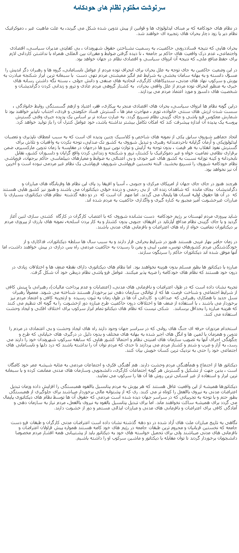 Text Box: سرنوشت مختوم نظام های حودکامهدر نظام های خودکامه که بر مبنای ايدئولوژی ها و قوانين از پيش تدوين شده شکل می گيرند، به علت ماهيت غير ، دموکراتيک نظام دير يا زود دچار بحران های زنجيره ای خواهند شد. بحران هايی که نتيجه فساددرونی حاکميت، به رسميت نشناختن حقوق شهروندان ، بی کفايتی مديران سياسی، اقتصادی واجتماعی، عدم درک واقعيت های حاکم بر جامعه ، نا ديده گرفتن ضوابط و مقررات بين المللی همراه با نداشتن کاردانی لازم برای حفظ منافع ملی، که نتيجه آن انزوای سياسی و اقتصادی نظام در جهان خواهد بود. 
در اين وضعيت حاکمين به جای توجه به علل بحران برای انحراف توده مردم از عوامل نابسامانی، گروه ها و رهبران دگر انديش را مسؤل دانسته و به بهانه سامان بخشی به شرايط غم انگيز معيشتی مردم تهی دست  با سبعانه ترين ابزار شکنجه مبادرت به يورش و سرکوب نهاد های مدنی، سنديکاهای کارگری، اتحاديه های صنفی و دانش جوئی ، بسته نگه داشتن رسانه های خبری به منظور انحراف توده مردم از علل واقعی بحران،  به کشتار گروهی مردم عادی و ترور و زندانی کردن دگرانديشان و شخصيت های دلسوز و مورد اعتماد مردم می پردازند.دراين گونه نظام ها انزوای سياسی، بحران های اقتصادی منجر به بيکاری، فقر، اعتياد و ازهم گسستگی روابط خانوادگی ، سست شدن ارزش های سنتی خانواده، تورم ، مهاجرت مغز ها ، گسترش فساد حکومتی و فردی، اجتناب ناپذير خواهند بود تا شمارش معکوس فرو پاشی و جای گزينی نظام تسريع گردد. به عبارت ساده تر بر اساس يک پديده جبری وقتی گسترش پروسه يک پديده آن اندازه پيشرفت کند که امکان تکامل بيشتر نداشته باشد، خود عوامل کنترل آن را باز توليد خواهد کرد. اتحاد جماهير شوروی سابق يکی از نمونه های شاخص و کلاسيک چنين پديده ای است که به سبب انعطاف ناپذيری و تعصبات ايدئولوژيکی و آرمان گرايانه ناحردمندانه رهبری و تبديل شوروی به کشور تک صدايی، توجه نکردن به واقعيات و تلاش برای گسترش نفوذ انقلاب به هر قيمت ، بدون توجه به آرايش و توازن نوين نيرو ها درجهان در مقايسه با زمان تدوين مارکسيزم، ضمن برقراری نظامی تماميت خواه و غير دموکراتيک با کشتار، ترور و شکنجه و زندانی کردن واقع گرايان و دلسوزان کشور، تقابل نابخردانه و کينه توزانه نسبت به کشور های غير خودی و بی اعتنائی به ضوابط و معيارهای ديپلماسی حاکم برجهان، فروپاشی نظام خودکامه شوروی را تسريع بخشيد. البته نخستين فروپاشی شورویف فروپاشی يک نظام غير مردمی نبوده است و آخرين آن نيز نخواهد بود. هرچند هنوز در جای جای جهان از امريکای مرکزی و جنوبی ، آسيا و افريقا رد پای اين نظام ها وقربانگاه های مبارزان و دگرانديشان  بجای مانده  که شاهدان زنده ای  از بی رحمی و درنده خوئی ديکتاتوران می باشند و هنوز نيز کشور هايی هستند که  در آن ها حقوق اوليه انسان ها پايمال می گردند. اما مهم  آن است که  در دو دهه گذشته  نطام های ديکتاتوری بسياری با مبارزات غيرخشونت آميز مجبور به کناره گيری و واگذاری حاکميت به مردم شده اند. 

شايد پيروزی مردم لهستان بر رژيم خودکامه  دست نشانده شوروی که با اعتصاب کارگران در کارگاه  کشتی سازی لنين آغاز گرديد و يا جای گزينی نظام مدافع آپارتايد در افريقای جنوبی بدون کشتار و به کار بردن اسلحه، نمونه های بارزی از پيروزی مردم بر ديکتاتوران تماميت خواه از راه های اعتراضات و نافرمانی های مدنی باشند.در زمان حاضر بهار عربی هستند هنوز در شرايط بحرانی قرار دارند و به سبب سال ها سلطه ديکتاتوران، فداکاری و از خودگذشتگی مردم کشورهای تونس، مصر، ليبی و يمن تا رسيدن به حاکميت مردمی راه بس درازی در پيش خواهند داشت، اما آنها موفق شده اند ديکتاتوران حاکم را سرنگون سازند.مبارزه با ديکتاتور ها بطور مسلم بدون هزينه نخواهند بود. اما نظام های ديکتاتوری دارای نقطه ضعف ها و اختلافات زيادی در درون خود هستند که نظام های خودکامه را ضربه پذير میکنند. عوامل فرو پاشی نظام دربطن خود آن شکل گرفت.تجربه نشان داده است که در طول اعتراضات و نافرمانی های مدنی، (اعتصابات و عدم پرداخت ماليات)، رهبرانی با بينش کافی از شرايط اجتماعی و شناخت فرصت ها که از توانائی سازمان دهی نيز برخوردار هستند شناخته می شوند. معمولاً رهبران نسل جديد با همکاری رهبرانی که  صداقت و  کاردانی آن ها در طول زمان به ثبوت رسيده  و ازتجربه کافی و اعتماد مردم نيز برخوردار می باشند ، با استفاده از ضعف ها و اختلافات درون حاکميت طرح مبارزه دور ازخشونت را به گونه ای تنظيم می کنند که هزينه مبارزه را بحداقل برسانند.   شکی نيست که نظام های ديکتاتو تمام ابزار سرکوب برای اختلاف افکنی و ايجاد وحشت استفاده می کنند. استخدام مزدوران حرفه ای جنگ های روانی که در سراسر جهان وجود دارند راه های ايجاد وحشت و بی اعتمادی در مردم را تدوين و همزمان با لمپن ها و انگل های اجير شده به بهانه های مختلف و بدون دليل در درگيری های خيابانی که طرح و چگونگی اجرای آنها به تصويب سازمان های امنيتی نظام و احتمالا کشور هايی که سابقه سرکوب شهروندان خود را دارند می رسد، به آزار و ضرب و شتم و کشتار مردم می پردازند تا حدی که مردم توان آن را نداشته باشند که درد دلها و نابسامانی های اجتماعی خود را حتی به نزديک ترين کسان خويش بيان کنند. ديکتاتور ها از اجتماع و همآهنگی مردم وحشت دارند. هم آهنگی فکری و اجتماعات مردمی به مثابه شيشه عمر خود کامگان است ، بدين جهت از تشکيل و گسترش هر گونه اجتماعات کارگری، دانشجويی وسارمان های مدنی ممانعت کرده و با سبعانه ترين ابزار و استفاده از غير انسانی ترين روش ها آن ها را سرکوب می نمايند. 
ديکتاتورها هميشه از اين واقعيت غافل هستند که هر يورش به مردم پتانسيل باالقوه همبستگی را افزايش داده وزمان تبديل اعتراضات مدنی به نيروی باالفعل را کوتاه تر می کنند. ری که از پشتوانه مالی برخوردار ميباشند برای جلوگيری از همبستگی بطور حتم و با توجه به تجربياتی که در سراسر جهان ديده شده است مردمی که حقوق آن ها توسط نظام های ديکتاتوری پايمال می گردد برای هميشه ساکت نخواهند ماند. اما برای تبديل پتانسيل بالقوه به نيروی باالفعل، مردم نياز به سازمان دهی و آمادگی کافی برای اعتراضات و نافرمانی های مدنی و مبارزات ايذائی مستمر و دور از خشونت دارند. نگاهی به تاريخ مبارزات ملت های آزاد شده در دو دهه گذشته نشان داده است اعتراضات مدنی کارگران و طبقات فرو دست جامعه که نخستين قربانيان و محروم ترين طبقات جامعه در رژيم های خود کامه هستند همواره پيش قراولان اعتراضات و نافرمانی های مدنی ميباشند ولی برای تحميل خواسته های خود به ديکتاتور بايد از پشتيبانی همه اقشار مردم مخصوصا دانشجويان برخوردار گردند تا توان مقابله با ديکتاتور و ماشين سرکوب او را داشته باشيم. 