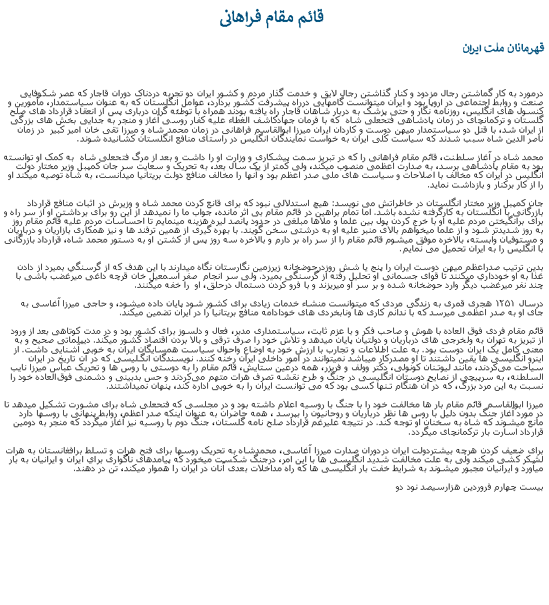 Text Box:  قائم مقام فراهانیقهرمانان ملت ايراندرمورد به کار گماشتن رجال مزدود و کنار گذاشتن رجال لايق و خدمت گذار مردم و کشور ايران دو تجربه دردناک دوران قاجار که عصر شکوفايی صنعت و روابط اجتماعی در اروپا بود و ايران ميتوانست گامهايی درراه پيشرفت کشور بردارد، عوامل انگلستان که به عنوان سياستمدار، مأمورين و کنسول های انگليس، روزنامه نگار و حتی پزشک به دربار شاهان قاجار راه يافته بودند همراه با توطئه گران درباری پس از انعقاد قرارداد های صلح گلستان و ترکمانچای در زمان پادشاهی فتحعلی شاه  که با فرمان جهادکاشف الغطاء عليه کفار روسی آغاز و منجر به جدايی بخش های بزرگی از ايران شد، با قتل دو سياستمدار ميهن دوست و کاردان ايران ميرزا ابوالقاسم فراهانی در زمان محمد شاه و ميرزا تقی خان امير کبير  در زمان ناصر الدين شاه سبب شدند که سياست کلی ايران به خواست نمايندگان انگليس در راستای منافع انگلستان کشانيده شوند. محمد شاه در آغاز سلطنت، قائم مقام فراهانی را که در تبريز سمت پيشکاری و وزارت او را داشت و بعد از مرگ فتحعلی شاه  به کمک او توانسته بود به مقام پادشاهی برسد، به صدارت اعظمی منصوب ميکند، ولی کمتر از يک سال بعد، به تحريک و سعايت سر جان کمپبل وزير مختار دولت انگليس در ايران که مخالف با اصلاحات و سياست های ملی صدر اعظم بود و آنها را مخالف منافع دولت بريتانيا ميدانست، به شاه توصيه ميکند او را از کار برکنار و بازداشت نمايد. جان کمپبل وزير مختار انگلستان در خاطراتش می نويسد: هيچ استدلالی نبود که برای قانع کردن محمد شاه و وزيرش در اثبات منافع قرارداد بازرگانی با انگلستان به کارگرفته نشده باشد. اما تمام براهين در قائم مقام بی اثر مانده، جواب ما را نميدهد از اين رو برای برداشتن او از سر راه و برای برانگيختن مردم عليه او با خرج کردن پول بين علما و ملاها مبلغی در حدود پانصد ليره هزينه مينمايم تا احساسات مردم عليه قائم مقام روز به روز شديدتر شود و از علما ميخواهم بالای منبر عليه او به درشتی سخن گويند. با بهره گيری از همين ترفند ها و نيز همکاری بازاريان و درباريان و مستوفيان وابسته، بالاخره موفق ميشوم قائم مقام را از سر راه بر دارم و بالاخره سه روز پس از کشتن او به دستور محمد شاه، قرارداد بازرگانی با انگليس را به ايران تحميل می نمايم.بدين ترتيب صدراعظم ميهن دوست ايران را پنج يا شش روزدرحوضخانه زيرزمين نگارستان نگاه ميدارند با اين هدف که از گرسنگي بميرد از دادن غذا به او خودداري ميکنند تا قوای جسمانی او تحليل رفته از گرسنگی بميرد. ولی سر انجام  صفر اسمعيل خان قرچه داغی ميرغضب باشی با چند نفر ميرغضب ديگر وارد حوضخانه شده و بر سر او ميريزند و با فرو کردن دستمال درحلق، او  را خفه ميکنند. درسال ۱۲۵۱ هجری قمری به زندگی مردی که ميتوانست منشاء خدمات زيادی برای کشور شود پایان داده ميشود، و حاجی ميرزا آغاسی به جای او به صدر اعظمی ميرسد که با ندانم کاری ها ونابخردی های خودادامه منافع بريتانيا را در ايران تضمين ميکند.قائم مقام فردی فوق العاده با هوش و صاحب فکر و با عزم ثابت، سياستمداری مدبر، فعال و دلسوز برای کشور بود و در مدت کوتاهی بعد از ورود از تبريز به تهران به ولخرجی های درباريان و دولتيان پايان ميدهد و تلاش خود را صرف ترقی و بالا بردن اقتصاد کشور ميکند. دیپلماتی صحیح و به معنی کامل يک ایران دوست بود. به علت اطلاعات و تجارب با ارزش خود به اوضاع واحوال سیاست همسایگان ایران به خوبی آشنايی داشت. از اينرو انگلیسی ها یقین داشتند تا او مصدرکار ميباشد نميتوانند در امور داخلی ایران رخنه کنند. نویسندگان انگـلیسی که در آن تاریخ در ایران سیاحت می‌کردند، مانند لیوتـنان کونولی، دکتر وولف و فریزر، همه درعین ستایش، قائم مقام را به دوستی با روس ها و تحریک عباس میرزا نایب ‌السلطنه، به سرپیچی از نصایح دوستان انگلیسی در جنگ و طرح نقشه تصرف هرات متهم می‌کردند و حس بدبینی و دشمنی فوق‌العاده خود را نسبت به این مرد بزرگ، که در آن هنگام تـنها کسی بود که می ‌توانست ایران را به خوبی اداره کند، پنهان نميداشتند. ميرزا ابوالقاسم  قائم مقام بار ها مخالفت خود را با جنگ با روسيه اعلام داشته بود و در مجلسی که فتحعلی شاه برای مشورت تشکيل ميدهد تا در مورد آغاز جنگ بدون دليل با روس ها نظر درباريان و روحانيون را بپرسد ، همه حاضران به عنوان اينکه صدر اعظم، روابط پنهانی با روسها دارد مانع ميشوند که شاه به سخنان او توجه کند. در نتيجه عليرغم قرارداد صلح نامه گلستان، جنگ دوم با روسيه نيز آغاز ميگردد که منجر به دومين قرارداد اسارت بار ترکمانچای ميگردد.برای ضعيف کردن هرچه بيشتردولت ايران دردوران صدارت ميرزا آغاسی، محمدشاه به تحريک روسها برای فتح هرات و تسلط برافغانستان به هرات لشکر کشی ميکند ولی به علت مخالفت شديد انگليسی ها با اين امر، درجنگ شکست ميخورد که پيامدهای ناگواری براي ايران و ايرانيان به بار ميآورد و ايرانيان مجبور ميشوند به شرايط خفت بار انگليسی ها که راه مداخلات بعدی آنان در ايران را هموار ميکند، تن در دهند.بيست چهارم فروردين هزارسيصد نود دو 