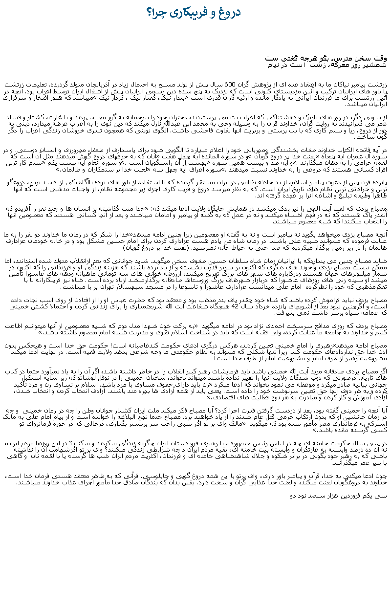 Text Box:  دروغ و فريبکاری چرا؟وقت سخن مترس، بگو هرچه گفتی ست
شمشير روز معرکه، زشت  است در نيام  


زرتشت پيامبر نياکان ما به اعتقاد عده ای از پژوهش گران 600 سال پيش از تولد مسيح به احتمال زياد در آذربايجان متولد گرديده. تعليمات زرتشت با باور های ايرانيان ترکيب و آئين مزديستای کنونی است که نزديک به پنج سده دين رسمی ايرانيان پيش از اشغال ايران توسط اعراب بود. آنچه در آئين زرتشت برای ما فرزندان ايرانی به يادگار مانده و ارثيه گران قدری است پندار نيک، گفتار نيک ، کردار نيک ميباشد که هنوز افتخار و سرفرازی ايرانيان ميباشد. از سويی دگر، در روز های تاريک و دهشتناکی که اعراب بت می پرستيدند، دختران خود را بیرحمانه به گور می سپردند و با غارت، کشتار و فساد عمر می گذرانيدند به روايت قرآن، خداوند قرآن را به وسيله وحی به محمد اين عبدالله نازل ميکند که دين نوی را به اعراب عرضه ميدارد، دينی به دور از دروغ، ريا و ستم کاری که با بت پرستی و بربريت آنها تفاوت فاحشی داشت. الگوی نوينی که همچون تندری خروشان زندگی اعراب را دگر گون ساخت.در آيه فاتحة الکتاب خداوند صفات بخشندگی ومهربانی خود را اعلام ميدارد تا الگويی شود برای پاسداری از ضعفا، مهرورزی و انسان دوستی. و در سوره آل عمران آيه پنجاه لعنت خدا بر دروع گويان و در سوره المائده آيه چهل هفت آنان که به حرفهای دروغ گوش ميدهند مثل آن است که لقمه حرامی را به دهان ميگذارند. و آيه صد و بيست همين سوره بهشت از آن راستگويان است. و سوره انعام آيه بيست يکم ستم کار ترين افراد کسانی هستند که دروغی را به خداوند نسبت ميدهند. سوره اعراف آيه چهل سه لعنت خدا بر ستمکاران و ظالمان.

پانزده قرن پس از دعوت پيامبر اسلام، از بد حادثه نظامی در ايران مستقر گرديده که با استفاده از باور های توده ناآگاه يکی از فاسد ترين، دروعگو ترين و خرافاتی ترين نظام های تاريخ ايران است. که به نظر ميرسد دروغ و فريب کاری اجزاء زير مجموعه نظام، از واجبات مذهبی است که آنها ظاهرا وطيفه تبليغ و اشاعه آنرا بر عهده گرفته اند. 

مصباح يزدی که لقب آيت الهی را نيز يدک ميکشد در همايش جايگاه ولايت ادعا ميکند که: خدا منت گذاشته بر انسان ها و چند نفر را آفريده که آنقدر پاک هستند که نه در فهم اشتباه ميکنند و نه در عمل که به گفته او پيامبر و امامان ميباشند و بعد از آنها کسانی هستند که معصومين آنها را انتخاب ميکنند! که شبه معصوم ميباشند.آنچه مصباح يزدی ميخواهد بگويد نه پيامبر است و نه به گفته او معصومين زيرا چنين ادامه ميدهدخدا را شکر که در زمان ما خداوند دو نفر را به ما عنايت فرموده که ميتوانند شبيه علی باشند. در زمان شاه من يادم هست عزاداری کردن برای امام حسين مشکل بود و در خانه خودمان عزاداری هايمان را در زير زمين برگذار ميکرديم که صدا حتی به حياط خانه نميرسيد. (لعنت خدا بر دروغ گويان)شايد مصباح چنين می پنداردکه با ايرانيان زمان شاه سلطان حسين صفوی سخن ميگويد. شايد جوانانی که بعد ازانقلاب متولد شده اندندانند، اما ممکن نيست مصباح يزدی وآخوند های ديگری که اکنون بر سرير قدرت نشسته و از ياد برده باشند که هزينه زندگی او و فرزندانی را که اکنون در شمار ميليونرهای جهان هستند ودرکاباره های شهر های بزرگ تفريح ميکنند، ازروضه خوانی های سه تومانی ماهيانه ودهه های عاشورا تأمين ميشد او سينه زنی های روزهای عاشورا که دربازار شهرهای بزرگ وروستاها صادقانه برگذارميشد ازياد برده است. شاه نيز فريبکارانه يا با تفکرمذهبی که خود را نظرکرده  امام علی ميدانست عزاداری عاشورا و تاسوعا را در مسجد سپهسالار تهران بر پا ميداشت.مصباح يزدی نبايد فراموش کرده باشد که شاه خود چقدر پای بند مذهب بود و معتقد بود که حضرت عباس او را از افتادن از روی اسب نجات داده است، و اگرچنين نبود بعد از آشوبهای پانزده خرداد سال 42 هيچگاه شفاعت آيت الله شريعتمداری را برای زندانی کردن و احتمالا کشتن خمينی که عمامه سياه برسر داشت نمی پذيرفت. مصباح يزدی که روزی مدافع سرسخت احمدی نژاد بود در ادامه ميگويد  به برکت خون شهدا مدل دوم که شبيه معصومين از آنها ميتوانيم اطاعت کنيم و خداوند به جامعه ما عنايت کرده، ولی فقيه است که بايد در شناخت اسلام تقوی و مديريت شبيه امام معصوم داشته باشد.مصباح ادامه ميدهدرهبری را امام خمينی تعيين کردند، هرکس ديگری ادعای حکومت کندغاصبانه است! حکومت حق خدا است و هيجکس بدون اذن خدا حق نداردادعای حکومت کند. زيرا تنها شکلی که ميتواند به نظام حکومتی ما وجه شرعی بدهد ولايت فقيه است. در نهايت ادعا ميکند مشروعيت رهبر از طرف امام و مشروعيت امام از طرف خدا است!اگر مصباح يزدی صادقانه مريد آيت الله خمينی باشد بايد فرمايشات رهبر کبير انقلاب را در خاطر داشته باشد، اگر آن را به ياد نميآورد حتما در کتاب های تاريخ، درصورتی که ذوب شدگان ولايت آنها را تغيير نداده باشند ميتواند بخواند، سخنان خمينی را در نوفل لوشاتو که زير سايه استکبار جهانی بيانيه صادر ميکرد و موعظه می نمود بخواند که ادعا ميکرد زن بايد دارای حقوق مساوی با مرد باشد. اسلام بر تساوی زن و مرد تأکيد کرده و به هر دوی آنها حق تعيين سرنوشت خود را داده است. يعنی بايد از همه آزادی ها بهره مند باشند. آزادی انتخاب کردن و انتخاب شدن، آزادی آموزش و کار کردن و مبادرت به هر نوع فعاليت های اقتصادی.آيا آنچه را خمينی گفته بود، بعد از دردست گرفتن قدرت اجرا کرد؟ آيا مصباح فکر ميکند ملت ايران کشتار جوانان وطن را چه در زمان خمينی  و چه در زمان جانشين او که بدون ارتکاب جرمی قتل عام شدند را از ياد خواهند برد. مصباح حتما نهج البلاغه را خوانده است و از پيام امام علی به مالک اشترکه به فرمانداری مصر مأمور شده بود که ميگويد  مالک وای بر تو اگر شبی راحت سر بربستر بگذاری، درحالی که در حوزه فرمانروای تو کسی گرسنه مانده باشد.در سی سال حکومت خامنه ای چه در لباس رئيس جمهوری، يا رهبری فرو دستان ايران چگونه زندگی ميکردند و ميکنند؟ در اين روزها مردم ايران، نه آن ده درصد وابسته به غارتگران و وابسته بيت خامنه ای، بقيه مردم ايران د چه شرايطی زندگی ميکنند؟ وای بر تو اگرشهامت آن را نداشته باشی که به رهبر خود بگويی در برابر شکوه و جلال شاهنشاهی خامنه ای و فرزندان، اکثريت مردم ايران شب ها گرسنه يا با لقمه نان  و گاهی با پنير عمر ميگذرانند.چون ادعا ميکنی به خدا، قرآن و پيامبر باور داری، وای برتو با اين همه دروغ گويی و چاپلوسی. قرآنی که به ظاهر معتقد هستی فرمان خدا است،  خداوند به دروغگويان لعنت ميکند، و لعنت خدا عذابی گران و سخت دارد. يقين بدان که بندگان صادق خدا مأمور اجرای عذاب خداوند ميباشند. سی يکم فروردين هزار سيصد نود دو