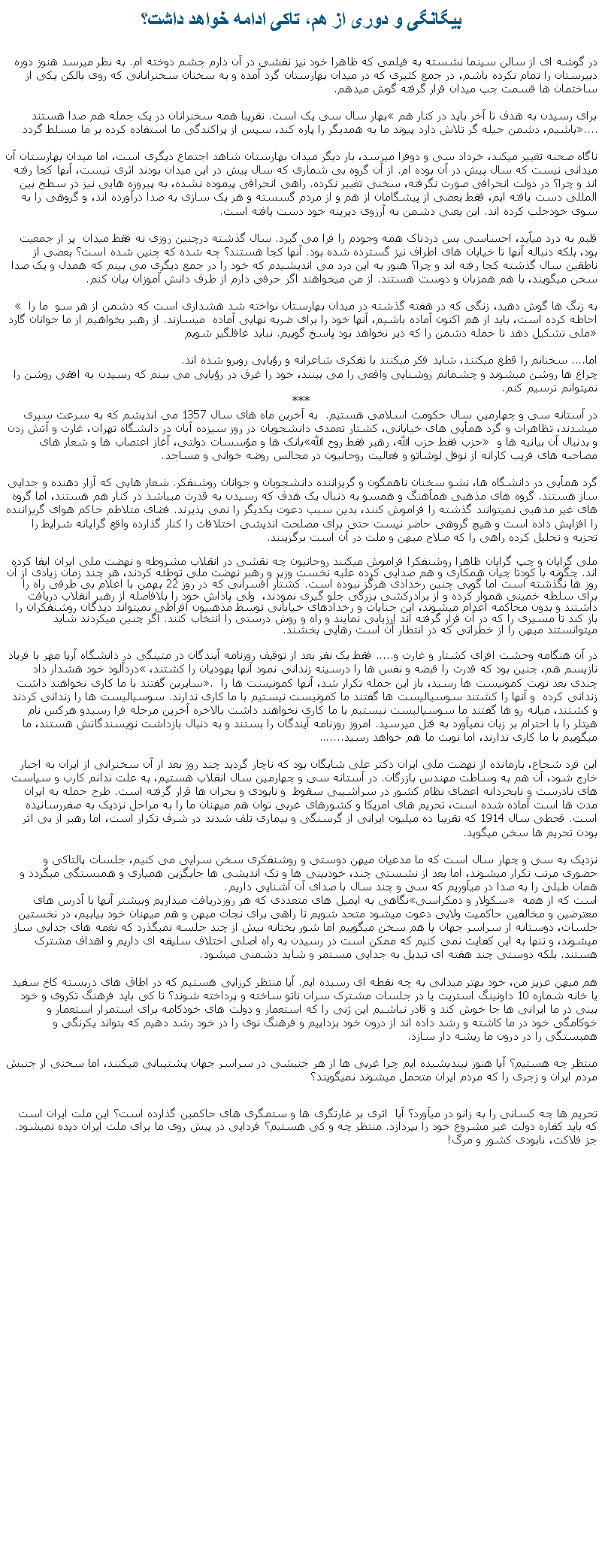 Text Box: بيگانگی و دوری از هم، تاکی ادامه خواهد داشت؟در گوشه ای از سالن سينما نشسته به فيلمی که ظاهرا خود نيز نقشی در آن دارم چشم دوخته ام. به نظر ميرسد هنوز دوره دبيرستان را تمام نکرده باشم، در جمع کثيری که در ميدان بهارستان گرد آمده و به سخنان سخنرانانی که روی بالکن يکی از ساختمان ها قسمت چپ ميدان قرار گرفته گوش ميدهم.بهار سال سی يک است. تقريبا همه سخنرانان در يک جمله هم صدا هستند برای رسيدن به هدف تا آخر بايد در کنار هم باشيم، دشمن حيله گر تلاش دارد پيوند ما به همديگر را پاره کند، سپس از پراکندگی ما استفاده کرده بر ما مسلط گردد....ناگاه صحنه تغيير ميکند، خرداد سی و دوفرا ميرسد، بار ديگر ميدان بهارستان شاهد اجتماع ديگری است، اما ميدان بهارستان آن ميدانی نيست که سال پيش در آن بوده ام. از آن گروه بی شماری که سال پيش در اين ميدان بودند اثری نيست، آنها کجا رفته اند و چرا؟ در دولت انحرافی صورت نگرفته، سخنی تغيير نکرده. راهی انحرافی پيموده نشده، به پيروزه هايی نيز در سطح بين المللی دست يافته ايم، فقط بعضی از پيشگامان از هم و از مردم گسسته و هر يک سازی به صدا درآورده اند، و گروهی را به سوی خودجلب کرده اند. اين يعنی دشمن به آرزوی ديرينه خود دست يافته است.قلبم به درد ميآيد، احساسی بس دردناک همه وجودم را فرا می گيرد. سال گذشته درچنين روزی نه فقط ميدان  پر از جمعيت بود، بلکه دنباله آنها تا خيابان های اطراف نيز گسترده شده بود. آنها کجا هستند؟ چه شده که چنين شده است؟ بعضی از ناطقين سال گذشته کجا رفته اند و چرا؟ هنوز به اين درد می انديشيدم که خود را در جمع ديگری می بينم که همدل و يک صدا سخن ميگويند، با هم همزبان و دوست هستند. از من ميخواهند اگر حرفی دارم از طرف دانش آموزان بيان کنم.  به زنگ ها گوش دهيد، زنگی که در هفته گذشته در ميدان بهارستان نواخته شد هشداری است که دشمن از هر سو  ما را احاطه کرده است، بايد از هم اکنون آماده باشيم، آنها خود را برای ضربه نهايی آماده  میسازند. از رهبر بخواهيم از ما جوانان گارد ملی تشکيل دهد تا حمله دشمن را که دير نخواهد بود پاسخ گوييم. نبايد غافلگير شويماما.... سخنانم را قطع ميکنند، شايد فکر ميکنند با تفکری شاعرانه و رؤيايی روبرو شده اند. چراغ ها روشن ميشوند و چشمانم روشنايی واقعی را می بينند، خود را غرق در رؤيايی می بينم که رسيدن به افقی روشن را نميتوانم ترسيم کنم.***در آستانه سی و چهارمين سال حکومت اسلامی هستيم.  به آخرين ماه های سال 1357 می انديشم که به سرعت سپری ميشدند، تظاهرات و گرد همأيی های خيابانی، کشتار تعمدی دانشجويان در روز سيزده آبان در دانشگاه تهران، غارت و آتش زدن بانک ها و مؤسسات دولتی، آغاز اعتصاب ها و شعار های حزب فقط حزب الله، رهبر فقط روح الله و بدنبال آن بيانيه ها و مصاحبه های فريب کارانه از نوفل لوشاتو و فعاليت روحانيون در مجالس روضه خوانی و مساجد.گرد همأيی در دانشگاه ها، نشو سخنان ناهمگون و گريزاننده دانشجويان و جوانان روشنفکر. شعار هايی که آزار دهنده و جدايی ساز هستند. گروه های مذهبی همآهنگ و همسو به دنبال يک هدف که رسيدن به قدرت ميباشد در کنار هم هستند، اما گروه های غير مذهبی نميتوانند گذشته را فراموش کنند، بدين سبب دعوت يکديگر را نمی پذيرند. فضای متلاطم حاکم هوای گريزاننده را افزايش داده است و هيچ گروهی حاضر نيست حتی برای مصلحت انديشی اختلافات را کنار گذارده واقع گرايانه شرايط را تجزيه و تحليل کرده راهی را که صلاح ميهن و ملت در آن است برگزينند.ملی گرايان و چپ گرايان ظاهرا روشنفکر! فراموش ميکنند روحانيون چه نقشی در انقلاب مشروطه و نهضت ملی ايران ايفا کرده اند. چگونه با کودتا چيان همکاری و هم صدايی کرده عليه نخست وزير و رهبر نهضت ملی توطئه کردند، هر چند زمان زيادی از آن روز ها نگذشته است اما گويی چنين رخدادی هرگز نبوده است. کشتار افسرانی که در روز 22 بهمن با اعلام بی طرفی راه را برای سلطه خمينی هموار کرده و از برادرکشی بزرگی جلو گيری نمودند،  ولی پاداش خود را بلافاصله از رهبر انقلاب دريافت داشتند و بدون محاکمه اعدام ميشوند، اين جنايات و رخدادهای خيابانی توسط مذهبيون افراطی نميتواند ديدگان روشنفکران را باز کند تا مسيری را که در آن قرار گرفته اند ارزيابی نمايند و راه و روش درستی را انتخاب کنند. اگر چنين ميکردند شايد ميتوانستند ميهن را از خطراتی که در انتظار آن است رهايی بخشند. در آن هنگامه وحشت افزای کشتار و غارت و..... فقط يک نفر بعد از توقيف روزنامه آيندگان در متينگی در دانشگاه آريا مهر با فرياد دردآلود خود هشدار داد نازيسم هم، چنين بود که قدرت را قبضه و نفس ها را درسينه زندانی نمود آنها يهوديان را کشتند، سايرين گفتند با ما کاری نخواهند داشت. چندی بعد نوبت کمونيست ها رسيد، باز اين جمله تکرار شد، آنها کمونيست ها را زندانی کرده  و آنها را کشتند سوسياليست ها گفتند ما کمونيست نيستيم با ما کاری ندارند. سوسياليست ها را زندانی کردند و کشتند، ميانه رو ها گفتند ما سوسياليست نيستيم با ما کاری نخواهند داشت بالاخره آخرين مرحله فرا رسيدو هرکس نام هيتلر را با احترام بر زبان نميآورد به قتل ميرسيد. امروز روزنامه آيندگان را بستند و به دنبال بازداشت نويسندگانش هستند، ما ميگوييم با ما کاری ندارند، اما نوبت ما هم خواهد رسيد.......اين فرد شجاع، بازمانده از نهضت ملی ايران دکتر علی شايگان بود که ناچار گرديد چند روز بعد از آن سخنرانی از ايران به اجبار خارج شود، آن هم به وساطت مهندس بازرگان. در آستانه سی و چهارمين سال انقلاب هستيم، به علت ندانم کارب و سياست های نادرست و نابخردانه اعضای نظام کشور در سراشيبی سقوط  و نابودی و بحران ها قرار گرفته است. طرح حمله به ايران مدت ها است آماده شده است، تحريم های امريکا و کشورهای غربی توان هم ميهنان ما را به مراحل نزديک به صفررسانيده است. قحطی سال 1914 که تقريبا ده ميليون ايرانی از گرسنگی و بيماری تلف شدند در شرف تکرار است، اما رهبر از بی اثر بودن تحريم ها سخن ميگويد.نزديک به سی و چهار سال است که ما مدعيان ميهن دوستی و روشنفکری سخن سرايی می کنيم، جلسات پالتاکی و حضوری مرتب تکرار ميشوند، اما بعد از نشستی چند، خودبينی ها و تک انديشی ها جايگزين همياری و همبستگی ميگردد و همان طبلی را به صدا در ميآوريم که سی و چند سال با صدای آن آشنايی داريم.نگاهی به ايميل های متعددی که هر روزدريافت ميداريم وبيشتر آنها با آدرس های سکولار و دمکراسی است که از همه معترضين و مخالفين حاکميت ولايی دعوت ميشود متحد شويم تا راهی برای نجات ميهن و هم ميهنان خود بيابيم، در نخستين جلسات، دوستانه از سراسر جهان با هم سخن ميگوييم اما شور بختانه بيش از چند جلسه نميگذرد که نغمه های جدايی ساز ميشوند، و تنها به اين کفايت نمی کنيم که ممکن است در رسيدن به راه اصلی اختلاف سليقه ای داريم و اهداف مشترک هستند. بلکه دوستی چند هفته ای تبديل به جدايی مستمر و شايد دشمنی ميشود.هم ميهن عزيز من، خود بهتر ميدانی به چه نقطه ای رسيده ايم. آيا منتظر کرزايی هستيم که در اطاق های دربسته کاخ سفيد يا خانه شماره 10 داونينگ استريت يا در جلسات مشترک سران ناتو ساخته و پرداخته شوند؟ تا کی بايد فرهنگ تکروی و خود بينی در ما ايرانی ها جا خوش کند و قادر نباشيم اين ژنی را که استعمار و دولت های خودکامه برای استمرار استعمار و خوکامگی خود در ما کاشته و رشد داده اند از درون خود بزداييم و فرهنگ نوی را در خود رشد دهيم که بتواند يکرنگی و همبستگی را در درون ما ريشه دار سازد.منتظر چه هستيم؟ آيا هنوز نينديشيده ايم چرا غربی ها از هر جنبشی در سراسر جهان پشتيبانی ميکنند، اما سخنی از جنبش مردم ايران و زجری را که مردم ايران متحمل ميشوند نميگويند؟تحريم ها چه کسانی را به زانو در ميآورد؟ آيا  اثری بر غارتگری ها و ستمگری های حاکمين گذارده است؟ اين ملت ايران است که بايد کفاره دولت غير مشروع خود را بپردازد. منتظر چه و کی هستيم؟ فردايی در پيش روی ما برای ملت ايران ديده نميشود. جز فلاکت، نابودی کشور و مرگ! 