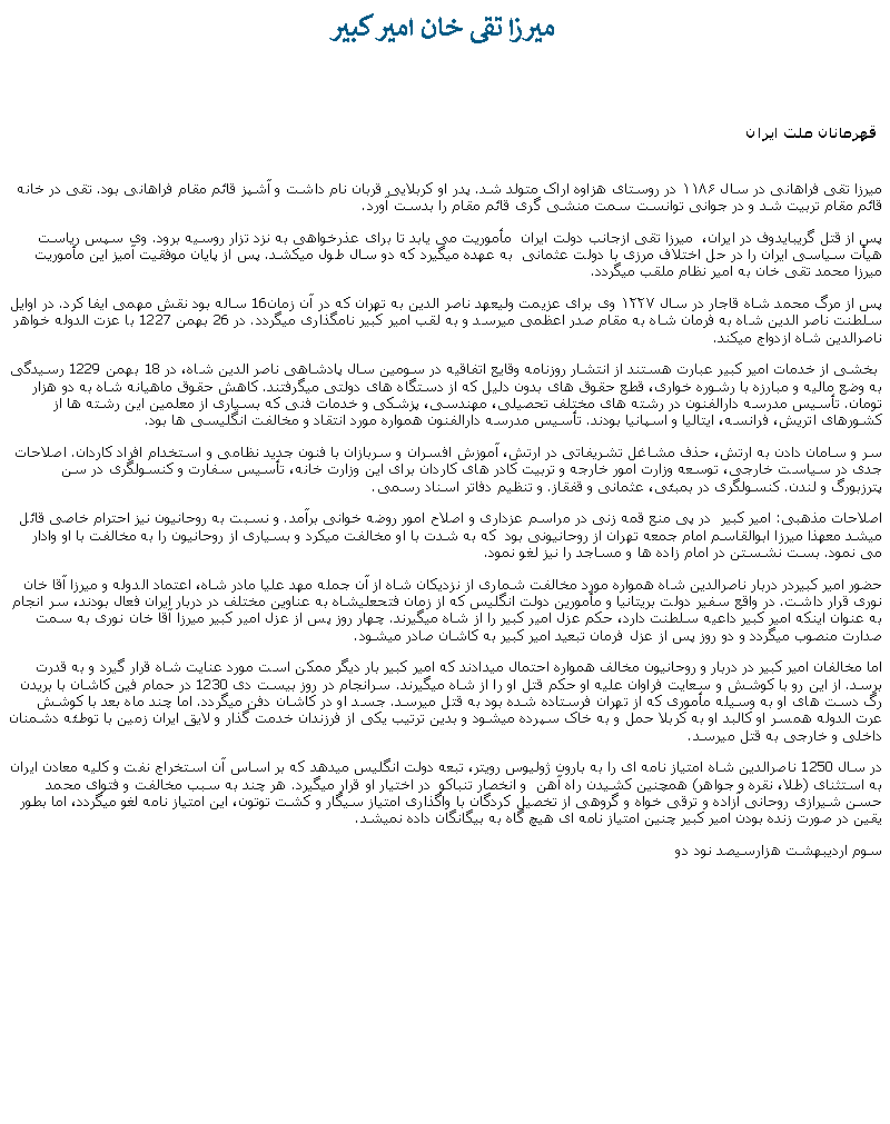 Text Box:  ميرزا تقی خان امير کبير  قهرمانان ملت ايرانميرزا تقی فراهانی در سال ۱۱۸۶ در روستای هزاوه اراک متولد شد. پدر او کربلايی قربان نام داشت و آشپز قائم مقام فراهانی بود. تقی در خانه قائم مقام تربيت شد و در جوانی توانست سمت منشی گری قائم مقام را بدست آورد.پس از قتل گريبايدوف در ايران،  ميرزا تقی ازجانب دولت ايران  مأموريت می يابد تا برای عذرخواهی به نزد تزار روسيه برود. وی سپس رياست هيأت سياسی ايران را در حل اختلاف مرزی با دولت عثمانی  به عهده ميگيرد که دو سال طول ميکشد. پس از پايان موفقيت آميز اين مأموريت ميرزا محمد تقی خان به امير نظام ملقب ميگردد. پس از مرگ محمد شاه قاجار در سال ۱۲۲۷ وی برای عزيمت وليعهد ناصر الدين به تهران که در آن زمان16 ساله بود نقش مهمی ايفا کرد. در اوايل سلطنت ناصر الدين شاه به فرمان شاه به مقام صدر اعظمی ميرسد و به لقب امير کبير نامگذاری ميگردد. در 26 بهمن 1227 با عزت الدوله خواهر ناصرالدين شاه ازدواج ميکند.  بخشی از خدمات امير کبير عبارت هستند از انتشار روزنامه وقايع اتفاقيه در سومين سال پادشاهی ناصر الدين شاه، در 18 بهمن 1229 رسيدگی به وضع ماليه و مبارزه با رشوره خواری، قطع حقوق های بدون دليل که از دستگاه های دولتی ميگرفتند. کاهش حقوق ماهيانه شاه به دو هزار تومان. تأسيس مدرسه دارالفنون در رشته های مختلف تحصيلی، مهندسی، پزشکی و خدمات فنی که بسياری از معلمين اين رشته ها از کشورهای اتريش، فرانسه، ايتاليا و اسپانيا بودند. تأسيس مدرسه دارالفنون همواره مورد انتقاد و مخالفت انگليسی ها بود.سر و سامان دادن به ارتش، حذف مشاغل تشريفاتی در ارتش، آموزش افسران و سربازان با فنون جديد نظامی و استخدام افراد کاردان. اصلاحات جدی در سياست خارجی، توسعه وزارت امور خارجه و تربيت کادر های کاردان برای اين وزارت خانه، تأسيس سفارت و کنسولگری در سن پترزبورگ و لندن. کنسولگری در بمبئی، عثمانی و قفقاز. و تنظيم دفاتر اسناد رسمی.اصلاحات مذهبی: امير کبير  در پی منع قمه زنی در مراسم عزداری و اصلاح امور روضه خوانی برآمد. و نسبت به روحانيون نيز احترام خاصی قائل ميشد معهذا ميرزا ابوالقاسم امام جمعه تهران از روحانيونی بود  که به شدت با او مخالفت ميکرد و بسياری از روحانيون را به مخالفت با او وادار می نمود. بست نشستن در امام زاده ها و مساجد را نيز لغو نمود. حضور امير کبيردر دربار ناصرالدين شاه همواره مورد مخالفت شماری از نزديکان شاه از آن جمله مهد عليا مادر شاه، اعتماد الدوله و ميرزا آقا خان نوری قرار داشت. در واقع سفير دولت بريتانيا و مأمورين دولت انگليس که از زمان فتحعليشاه به عناوين مختلف در دربار ايران فعال بودند، سر انجام به عنوان اينکه امير کبير داعيه سلطنت دارد، حکم عزل امير کبير را از شاه ميگيرند. چهار روز پس از عزل امير کبير ميرزا آقا خان نوری به سمت صدارت منصوب ميگردد و دو روز پس از عزل فرمان تبعيد امير کبير به کاشان صادر ميشود.اما مخالفان امير کبير در دربار و روحانيون مخالف همواره احتمال ميدادند که امير کبير بار ديگر ممکن است مورد عنايت شاه قرار گيرد و به قدرت برسد. از اين رو با کوشش و سعايت فراوان عليه او حکم قتل او را از شاه ميگيرند. سرانجام در روز بيست دی 1230 در حمام فين کاشان با بريدن رگ دست های او به وسيله مأموری که از تهران فرستاده شده بود به قتل ميرسد. جسد او در کاشان دفن ميگردد. اما چند ماه بعد با کوشش عرت الدوله همسر او کالبد او به کربلا حمل و به خاک سپرده ميشود و بدين ترتيب يکی از فرزندان خدمت گذار و لايق ايران زمين با توطئه دشمنان داخلی و خارجی به قتل ميرسد.در سال 1250 ناصرالدين شاه امتياز نامه ای را به بارون ژوليوس رويتر، تبعه دولت انگليس ميدهد که بر اساس آن استخراج نفت و کليه معادن ايران به استثنای (طلا، نقره و جواهر) همچنين کشيدن راه آهن  و انخصار تنباکو  در اختيار او قرار ميگيرد. هر چند به سبب مخالفت و فتوای محمد حسن شيرازی روحانی آزاده و ترقی خواه و گروهی از تخصيل کردگان با واگذاری امتياز سيگار و کشت توتون، اين امتياز نامه لغو ميگردد، اما بطور يقين در صورت زنده بودن امير کبير چنين امتياز نامه ای هيچ گاه به بيگانگان داده نميشد. سوم ارديبهشت هزارسيصد نود دو