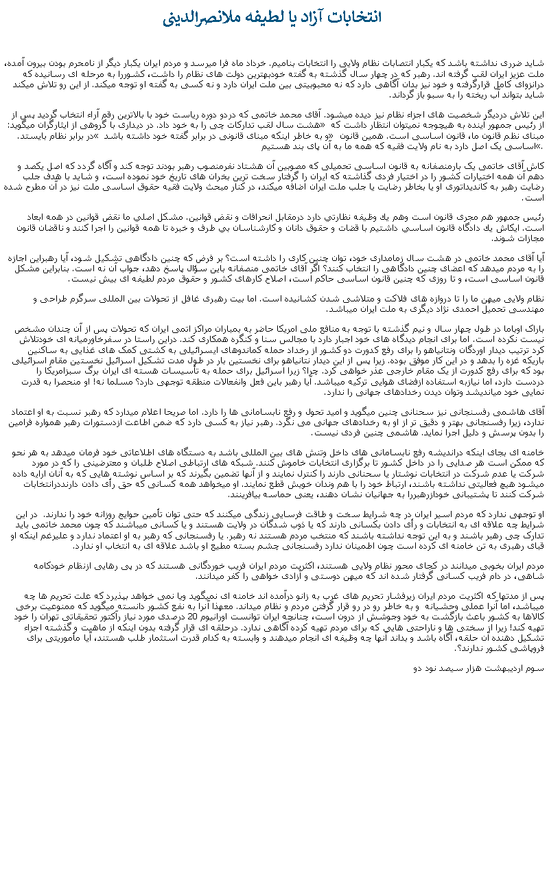 Text Box:  انتخابات آزاد يا لطيفه ملانصرالدينیشايد ضرری نداشته باشد که يکبار انتصابات نظام ولايی را انتخابات بناميم. خرداد ماه فرا ميرسد و مردم ايران يکبار ديگر از نامحرم بودن بيرون آمده، ملت عزيز ايران لقب گرفته اند. رهبر که در چهار سال گذشته به گفته خودبهترين دولت های نظام را داشت، کشوررا به مرحله ای رسانيده که درانزوای کامل قرارگرفته و خود نيز بدان آگاهی دارد که نه محبوبيتی بين ملت ايران دارد و نه کسی به گفته او توجه ميکند. از اين رو تلاش ميکند شايد بتواند آب ريخته را به سبو باز گرداند.اين تلاش درديگر شخصيت های اجزاء نظام نيز ديده ميشود. آقای محمد خاتمی که دردو دوره رياست خود با بالاترين رقم آراء انتخاب گرديد پس از هشت سال لقب تدارکات چی را به خود داد. در ديداری با گروهی از ايثارگران ميگويد:  از رئيس جمهور آينده به هيچوجه نميتوان انتظار داشت که در برابر نظام بايستد. و به خاطر اينکه مبنای قانونی در برابر گفته خود داشته باشد  مبنای نظم قانون ما، قانون اساسی است. همين قانون اساسی يک اصل دارد به نام ولايت فقيه که همه ما به آن پای بند هستيم.کاش آقای خاتمی يک بارمنصفانه به قانون اساسی تحميلی که مصوبين آن هشتاد نفرمنصوب رهبر بودند توجه کند و آگاه گردد که اصل يکصد و دهم آن همه اختيارات کشور را در اختيار فردی گذاشته که ايران را گرفتار سخت ترين بخران های تاريخ خود نموده است، و شايد با هدف جلب رضايت رهبر به کانديداتوری او يا بخاطر رضايت يا جلب ملت ايران اضافه ميکند، در کنار مبحث ولايت فقيه حقوق اساسی ملت نيز در آن مطرح شده است.رئيس جمهور هم مجری قانون است وهم يك وظيفه نظارتي دارد درمقابل انحرافات و نقض قوانين. مشكل اصلي ما نقض قوانين در همه ابعاد است. ايكاش يك دادگاه قانون اساسي داشتيم با قضات و حقوق دانان و كارشناسان بي طرف و خبره تا همه قوانين را اجرا كنند و ناقضان قانون مجازات شوند.آيا آقای محمد خاتمی در هشت سال زمامداری خود، توان چنين کاری را داشته است؟ بر فرض که چنين دادگاهی تشکيل شود، آيا رهبراين اجازه را به مردم ميدهد که اعضای چنين دادگاهی را انتخاب کنند؟ اگر آقای خاتمی منصفانه باين سؤال پاسخ دهد، جواب آن نه است. بنابراين مشکل قانون اساسی است، و تا روزی که چنين قانون اساسی حاکم است، اصلاح کارهای کشور و حقوق مردم لطيفه ای بيش نيست.نظام ولايی ميهن ما را تا دروازه های فلاکت و متلاشی شدن کشانيده است. اما بيت رهبری غافل از تحولات بين المللی سرگرم طراحی و مهندسی تحميل احمدی نژاد ديگری به ملت ايران ميباشد.باراک اوباما در طول چهار سال و نيم گذشته با توجه به منافع ملی امريکا حاضر به بمباران مراکز اتمی ايران که تحولات پس از آن چندان مشخص نيست نکرده است. اما برای انجام ديدگاه های خود اجبار دارد با مجالس سنا و کنگره همکاری کند. دراين راستا در سفرخاورميانه ای خودتلاش کرد ترتيب ديدار اوردگان ونتانياهو را برای رفع کدورت دو کشور از رخداد حمله کماندوهای ايسرائيلی به کشتی کمک های غذايی به ساکنين باريکه غزه را بدهد و در اين کار موفق بوده. زيرا پس از اين ديدار نتانياهو برای نخستين بار در طول مدت تشکيل اسرائيل نخستين مقام اسرائيلی بود که برای رفع کدورت از يک مقام خارجی عذر خواهی کرد. چرا؟ زيرا اسرائيل برای حمله به تأسيسات هسته ای ايران برگ سبزامريکا را دردست دارد، اما نيازبه استفاده ازفضای هوايی ترکيه ميباشد. آيا رهبر باين فعل وانفعالات منطقه توجهی دارد؟ مسلما نه! او منحصرا به قدرت نمايی خود ميانديشد وتوان ديدن رخدادهای جهانی را ندارد.آقای هاشمی رفسنجانی نيز سحنانی چنين ميگويد و اميد تحول و رفع نابسامانی ها را دارد. اما صريحا اعلام ميدارد که رهبر نسبت به او اعتماد ندارد، زيرا رفسنجانی بهتر و دقيق تر از او به رخدادهای جهانی می نگرد. رهبر نياز به کسی دارد که ضمن اطاعت ازدستورات رهبر همواره فرامين را بدون پرسش و دليل اجرا نمايد. هاشمی چنين فردی نيست.خامنه ای بجای اينکه درانديشه رفع نابسامانی های داخل وتنش های بين المللی باشد به دستگاه های اطلاعاتی خود فرمان ميدهد به هر نحو که ممکن است هر صدايی را در داخل کشور تا برگزاری انتخابات خاموش کنند. شبکه های ارتباطی اصلاح طلبان و معترضينی را که در مورد شرکت يا عدم شرکت در انتخابات نوشتار يا سحنانی دارند را کنترل نمايند و از آنها تضمين بگيرند که بر اساس نوشته هايی که به آنان ارايه داده ميشود هيچ فعاليتی نداشته باشند، ارتباط خود را با هم وندان خويش قطع نمايند. او ميخواهد همه کسانی که حق رأی دادن دارنددرانتخابات شرکت کنند تا پشتيبانی خودازرهبررا به جهانيان نشان دهند، يعنی حماسه بيافرينند.او توجهی ندارد که مردم اسير ايران در چه شرايط سخت و طاقت فرسايی زندگی ميکنند که حتی توان تأمين حوايج روزانه خود را ندارند.  در اين شرايط چه علاقه ای به انتخابات و رأی دادن بکسانی دارند که يا ذوب شدگان در ولايت هستند و يا کسانی ميباشند که چون محمد خاتمی بايد تدارک چی رهبر باشند و به اين توجه نداشته باشند که منتخب مردم هستند نه رهبر. يا رفسنجانی که رهبر به او اعتماد ندارد و عليرغم اينکه او قبای رهبری به تن خامنه ای کرده است چون اطمينان ندارد رفسنجانی چشم بسته مطيع او باشد علاقه ای به انتخاب او ندارد. مردم ايران بخوبی ميدانند در کجای محور نظام ولايی هستند، اکثريت مردم ايران فريب خوردگانی هستند که در پی رهايی ازنظام خودکامه شاهی، در دام فريب کسانی گرفتار شده اند که ميهن دوستی و آزادی خواهی را کفر ميدانند. پس از مدتها که اکثريت مردم ايران زيرفشار تحريم های غرب به زانو درآمده اند خامنه ای نميگويد ويا نمی خواهد بپذيرد که علت تحريم ها چه ميباشد، اما آنرا عملی وحشيانه  و به خاطر رو در رو قرار گرفتن مردم و نظام ميداند. معهذا آنرا به نفع کشور دانسته ميگويد که ممنوعيت برخی کالاها به کشور باعث بازگشت به خود وجوشش از درون است، چنانچه ايران توانست اورانيوم 20 درصدی مورد نياز رآکتور تحقيقاتی تهران را خود تهيه کند! زيرا از سختی ها و ناراحتی هايی که برای مردم تهيه کرده آگاهی ندارد. درحلقه ای قرار گرفته بدون اينکه از ماهيت و گذشته اجزاء تشکيل دهنده آن حلقه، آگاه باشد و بداند آنها چه وظيفه ای انجام ميدهند و وابسته به کدام قدرت استثمار طلب هستند، آيا مأموريتی برای فروپاشی کشور ندارند؟.سوم ارديبهشت هزار سيصد نود دو