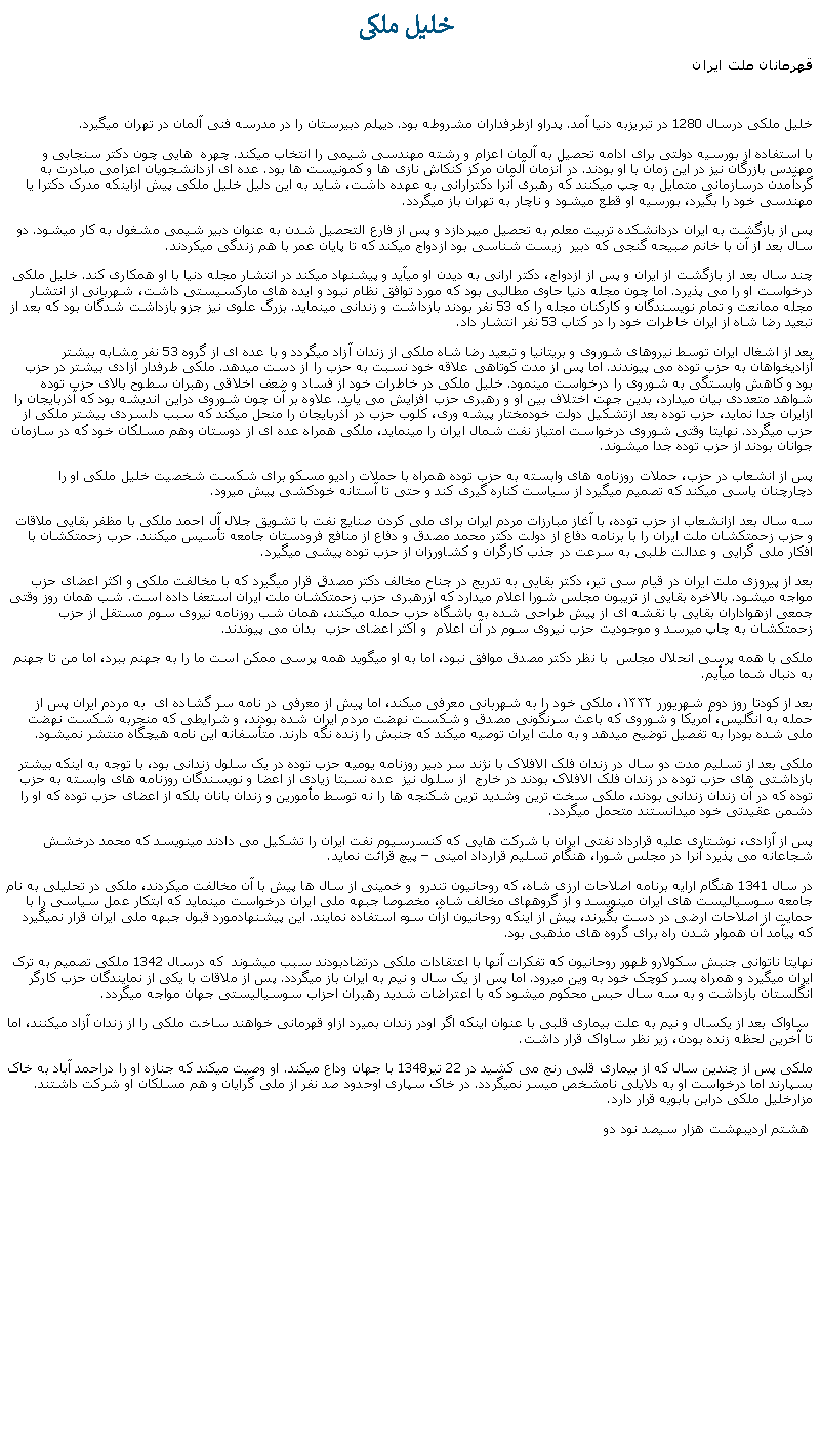 Text Box:  خليل ملکیقهرمانان ملت ايرانخليل ملکی درسال 1280 در تبريزبه دنيا آمد. پدراو ازطرفداران مشروطه بود. ديپلم دبيرستان را در مدرسه فنی آلمان در تهران ميگيرد.با استفاده از بورسيه دولتی برای ادامه تحصيل به آلمان اعزام و رشته مهندسی شيمی را انتخاب ميکند. چهره  هايی چون دکتر سنجابی و مهندس بازرگان نيز در اين زمان با او بودند. در آنزمان آلمان مرکز کنکاش نازی ها و کمونيست ها بود. عده ای ازدانشجويان اعزامی مبادرت به گردآمدن درسازمانی متمايل به چپ ميکنند که رهبری آنرا دکترارانی به عهده داشت، شايد به اين دليل خليل ملکی پيش ازاينکه مدرک دکترا يا مهندسی خود را بگيرد، بورسيه او قطع ميشود و ناچار به تهران باز ميگردد.پس از بازگشت به ايران دردانشکده تربيت معلم به تحصيل ميپردازد و پس از فارع التحصيل شدن به عنوان دبير شيمی مشغول به کار ميشود. دو سال بعد از آن با خانم صبيحه گنجی که دبير  زيست شناسی بود ازدواج ميکند که تا پايان عمر با هم زندگی ميکردند.چند سال بعد از بازگشت از ايران و پس از ازدواج، دکتر ارانی به ديدن او ميآيد و پيشنهاد ميکند در انتشار مجله دنيا با او همکاری کند. خليل ملکی درخواست او را می پذيرد. اما چون مجله دنيا حاوی مطالبی بود که مورد توافق نظام نبود و ايده های مارکسيستی داشت، شهربانی از انتشار مجله ممانعت و تمام نويسندگان و کارکنان مجله را که 53 نفر بودند بازداشت و زندانی مينمايد. بزرگ علوی نيز جزو بازداشت شدگان بود که بعد از تبعيد رضا شاه از ايران خاطرات خود را در کتاب 53 نفر انتشار داد.بعد از اشغال ايران توسط نيروهای شوروی و بريتانيا و تبعيد رضا شاه ملکی از زندان آزاد ميگردد و با عده ای از گروه 53 نفر مشابه بيشتر آزاديخواهان به حزب توده می پيوندند. اما پس از مدت کوتاهی علاقه خود نسبت به حزب را از دست ميدهد. ملکی طرفدار آزادی بيشتر در حزب بود و کاهش وابستگی به شوروی را درخواست مينمود. خليل ملکی در خاطرات خود از فساد و ضعف اخلاقی رهبران سطوح بالای حزب توده شواهد متعددی بيان ميدارد، بدين جهت اختلاف بين او و رهبری حزب افزايش می يابد. علاوه بر آن چون شوروی دراين انديشه بود که آذربايجان را ازايران جدا نمايد، حزب توده بعد ازتشکيل دولت خودمختار پيشه وری، کلوب حزب در آذربايجان را منحل ميکند که سبب دلسردی بيشتر ملکی از حزب ميگردد. نهايتا وقتی شوروی درخواست امتياز نفت شمال ايران را مينمايد، ملکی همراه عده ای از دوستان وهم مسلکان خود که در سازمان جوانان بودند از حزب توده جدا ميشوند.پس از انشعاب در حزب، حملات روزنامه های وابسته به حزب توده همراه با حملات راديو مسکو برای شکست شخصيت خليل ملکی او را دچارچنان ياسی ميکند که تصميم ميگيرد از سياست کناره گيری کند و حتی تا آستانه خودکشی پيش ميرود. سه سال بعد ازانشعاب از حزب توده، با آغاز مبارزات مردم ايران برای ملی کردن صنايع نفت با تشويق جلال آل احمد ملکی با مظفر بقايی ملاقات و حزب زحمتکشان ملت ايران را با برنامه دفاع از دولت دکتر محمد مصدق و دفاع از منافع فرودستان جامعه تأسيس ميکنند. حرب زحمتکشان با افکار ملی گرايی و عدالت طلبی به سرعت در جذب کارگران و کشاورزان از حزب توده پيشی ميگيرد.بعد از پيروزی ملت ايران در قيام سی تير، دکتر بقايی به تدريج در جناح مخالف دکتر مصدق قرار ميگيرد که با مخالفت ملکی و اکثر اعضای حزب مواجه ميشود. بالاخره بقايی از تريبون مجلس شورا اعلام ميدارد که ازرهبری حزب زحمتکشان ملت ايران استعفا داده است. شب همان روز وقتی جمعی ازهواداران بقايی با نقشه ای از پيش طراحی شده به باشگاه حزب حمله ميکنند، همان شب روزنامه نيروی سوم مستقل از حزب زحمتکشان به چاپ ميرسد و موجوديت حزب نيروی سوم در آن اعلام  و اکثر اعضای حزب  بدان می پيوندند.ملکی با همه پرسی انحلال مجلس  با نظر دکتر مصدق موافق نبود، اما به او ميگويد همه پرسی ممکن است ما را به جهنم ببرد، اما من تا جهنم به دنبال شما ميأيم. بعد از کودتا روز دوم شهریورر ۱۳۳۲، ملکی خود را به شهربانی معرفی ميکند، اما پيش از معرفی در نامه سر گشاده ای  به مردم ايران پس از حمله به انگليس، آمريکا و شوروی که باعث سرنگونی مصدق و شکست نهضت مردم ايران شده بودند، و شرایطی که منجربه شکست نهضت ملی شده بودرا به تفصیل توضیح میدهد و به ملت ايران توصيه ميکند که جنبش را زنده نگه دارند. متأسفانه اين نامه هيچگاه منتشر نميشود. ملکی بعد از تسليم مدت دو سال در زندان فلک الافلاک با نژند سر دبير روزنامه يوميه حزب توده در يک سلول زندانی بود، با توجه به اينکه بيشتر بازداشتی های حزب توده در زندان فلک الافلاک بودند در خارج  از سلول نيز  عده نسبتا زيادی از اعضا و نويسندگان روزنامه های وابسته به حزب توده که در آن زندان زندانی بودند، ملکی سخت ترين وشديد ترين شکنجه ها را نه توسط مأمورين و زندان بانان بلکه از اعضای حزب توده که او را دشمن عقيدتی خود ميدانستند متحمل ميگردد.پس از آزادی، نوشتاری عليه قرارداد نفتی ايران با شرکت هايی که کنسرسيوم نفت ايران را تشکيل می دادند مينويسد که محمد درخشش شجاعانه می پذيرد آنرا در مجلس شورا، هنگام تسليم قرارداد امينی  پيچ قرائت نمايد.در سال 1341 هنگام ارايه برنامه اصلاحات ارزی شاه، که روحانيون تندرو  و خمينی از سال ها پيش با آن مخالفت ميکردند، ملکی در تحليلی به نام جامعه سوسياليست های ايران مينويسد و از گروههای مخالف شاه، مخصوصا جبهه ملی ايران درخواست مينمايد که ابتکار عمل سياسی را با حمايت از اصلاحات ارضی در دست بگيرند، پيش از اينکه روحانيون ازآن سوء استفاده نمايند. اين پيشنهادمورد قبول جبهه ملی ايران قرار نميگيرد که پيآمد آن هموار شدن راه برای گروه های مذهبی بود.  نهايتا ناتوانی جنبش سکولارو ظهور روحانيون که تفکرات آنها با اعتقادات ملکی درتضادبودند سبب ميشوند  که درسال 1342 ملکی تصميم به ترک ايران ميگيرد و همراه پسر کوچک خود به وين ميرود. اما پس از يک سال و نيم به ايران باز ميگردد. پس از ملاقات با يکی از نمايندگان حزب کارگر انگلستان بازداشت و به سه سال حبس محکوم ميشود که با اعتراضات شديد رهبران احزاب سوسياليستی جهان مواجه ميگردد. ساواک بعد از يکسال و نيم به علت بيماری قلبی با عنوان اينکه اگر اودر زندان بميرد ازاو قهرمانی خواهند ساخت ملکی را از زندان آزاد ميکنند، اما تا آخرين لحظه زنده بودن، زير نظر ساواک قرار داشت.ملکی پس از چندين سال که از بيماری قلبی رنج می کشيد در 22 تير1348 با جهان وداع ميکند. او وصيت ميکند که جنازه او را دراحمد آباد به خاک بسپارند اما درخواست او به دلايلی نامشخص ميسر نميگردد. در خاک سپاری اوحدود صد نفر از ملی گرايان و هم مسلکان او شرکت داشتند. مزارخليل ملکی درابن بابويه قرار دارد.  هشتم ارديبهشت هزار سيصد نود دو 