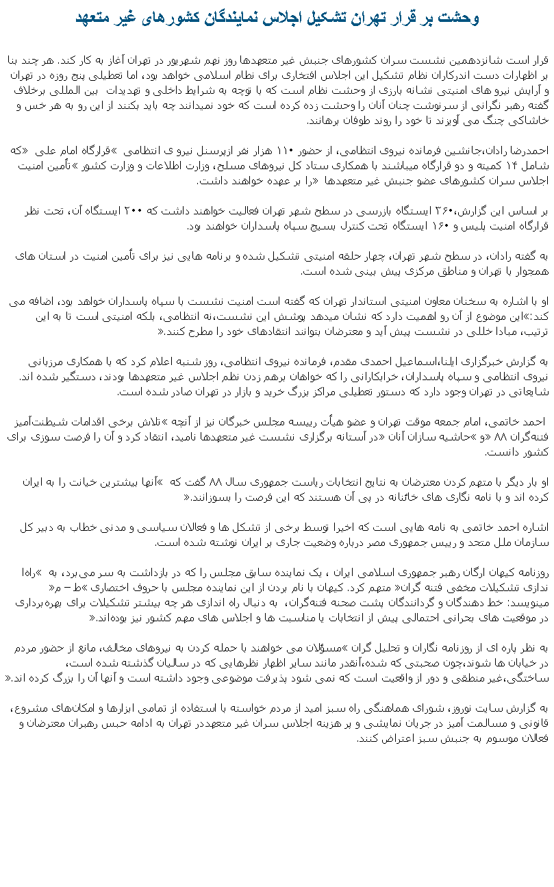 Text Box: وحشت بر قرار تهران تشکيل اجلاس نمايندگان کشورهای غير متعهد قرار است شانزدهمين نشست سران کشورهای جنبش غير متعهدها روز نهم شهريور در تهران آغاز به کار کند. هر چند بنا بر اظهارات دست اندرکاران نظام تشکيل اين اجلاس افتخاری برای نطام اسلامی خواهد بود، اما تعطيلی پنج روزه در تهران و آرايش نيرو های امنيتی نشانه بارزی از وحشت نظام است که با توچه به شرايط داخلی و تهديدات  بين المللی برخلاف گفته رهبر نگرانی از سرنوشت چنان آنان را وحشت زده کرده است که خود نميدانند چه بايد بکنند از اين رو به هر خس و خاشاکی چنگ می آويزند تا خود را روند طوفان برهانند.احمدرضا رادان،‌جانشين فرمانده نيروی انتظامی،‌ از حضور ۱۱۰ هزار نفر ازپرسنل نيرو ی انتظامی  قرارگاه امام علی  که شامل ۱۴ کميته‌ و دو قرارگاه ميباشند با همکاری ستاد کل نيروهای مسلح، وزارت اطلاعات و وزارت کشور تأمين امنيت اجلاس سران کشورهای عضو جنبش غير متعهدها ‌ را بر عهده خواهند داشت. 

بر اساس اين گزارش،‌۳۶۰ ايستگاه بازرسی در سطح شهر تهران فعاليت خواهند داشت که ۲۰۰ ايستگاه آن، تحت نظر قرارگاه امنيت پليس و ۱۶۰ ايستگاه تحت کنترل بسيج سپاه پاسداران خواهند بود.
 به گفته رادان،‌ در سطح شهر تهران،‌ چهار حلقه امنيتی تشکيل شده و‌ برنامه‌‌ هايی نيز برای تأمين امنيت در استان ‌های همجوار با تهران و مناطق مرکزی پيش‌ بينی شده است.
 او با اشاره به سخنان معاون امنيتی استاندار تهران که گفته است امنيت نشست با سپاه پاسداران خواهد بود،‌ اضافه می کند:اين موضوع از آن رو اهميت دارد که نشان میدهد پوشش اين نشست،‌نه انتظامی،‌ بلکه امنيتی است تا به اين ترتيب،‌ مبادا خللی در نشست پيش آيد و معترضان بتوانند انتقادهای خود را مطرح کنند.
 ‌به گزارش خبرگزاری ايلنا،‌اسماعيل احمدی مقدم،‌ فرمانده نيروی انتظامی،‌ روز شنبه اعلام کرد که با همکاری مرزبانی نيروی انتظامی و سپاه پاسداران، خرابکارانی را که خواهان برهم زدن نظم اجلاس غير متعهدها بودند، دستگير شده اند. شايعاتی در تهران وجود دارد که دستور تعطيلی مراکز بزرگ خريد و بازار در تهران صادر شده است. احمد خاتمی،‌ امام جمعه موقت تهران و عضو هيأت رييسه مجلس خبرگان نيز‌ از آنچه تلاش برخی اقدامات شيطنت‌آميز فتنه‌گران ۸۸ و حاشيه سازان آنان در آستانه برگزاری نشست غير متعهدها ناميد،‌ انتقاد کرد و آن را فرصت سوزی برای کشور دانست.
 او بار ديگر با متهم کردن معترضان به نتايج انتخابات رياست جمهوری سال ۸۸ گفت که  آنها بيشترين خيانت را به ايران کرده اند و با نامه‌ نگاری‌ های خائنانه در پی آن هستند که اين فرصت را بسوزانند.
 اشاره احمد خاتمی به نامه هايی است که اخيرا توسط برخی از تشکل ها و فعالان سياسی و مدنی خطاب به دبير کل سازمان ملل متحد و رييس جمهوری مصر درباره وضعيت جاری بر ايران نوشته شده است.
 روزنامه کيهان ارگان رهبر جمهوری اسلامی ايران ، يک نماينده سابق مجلس را که در بازداشت به سر می‌برد، به  راه‌ا ندازی تشکيلات مخفی فتنه‌ گران متهم کرد. کيهان با نام بردن از اين نماينده مجلس با حروف اختصاری ط  م‌ مينويسد:‌ خط‌ دهندگان و گردانندگان پشت صحنه فتنه‌گران،  به دنبال راه‌ اندازی هر چه بيشتر تشکيلات برای بهره‌برداری در موقعيت‌ های بحرانی احتمالی پيش از انتخابات يا مناسبت‌ ها و اجلاس‌ های مهم کشور نيز بوده‌اند.

به نظر پاره ای از روزنامه نگاران و تحليل گران مسؤلان می خواهند با حمله کردن به نيروهای مخالف،‌ مانع از حضور مردم در خيابان ها شوند،‌چون صحبتی که شده،‌آنقدر مانند ساير اظهار نظرهايی که در ساليان گذشته شده است،‌ ساختگی،‌غير منطقی و دور از واقعيت است که نمی شود پذيرفت موضوعی وجود داشته است و آنها آن را بزرگ کرده اند.
 به گزارش سایت نوروز، شورای هماهنگی راه سبز اميد از مردم خواسته با استفاده از تمامی ابزارها و امکان‌های مشروع، قانونی و مسالمت آميز در جريان نمايشی و پر هزينه اجلاس سران غير متعهددر تهران ‌به ادامه‌ حبس رهبران معترضان و فعالان موسوم به جنبش سبز اعتراض کنند.