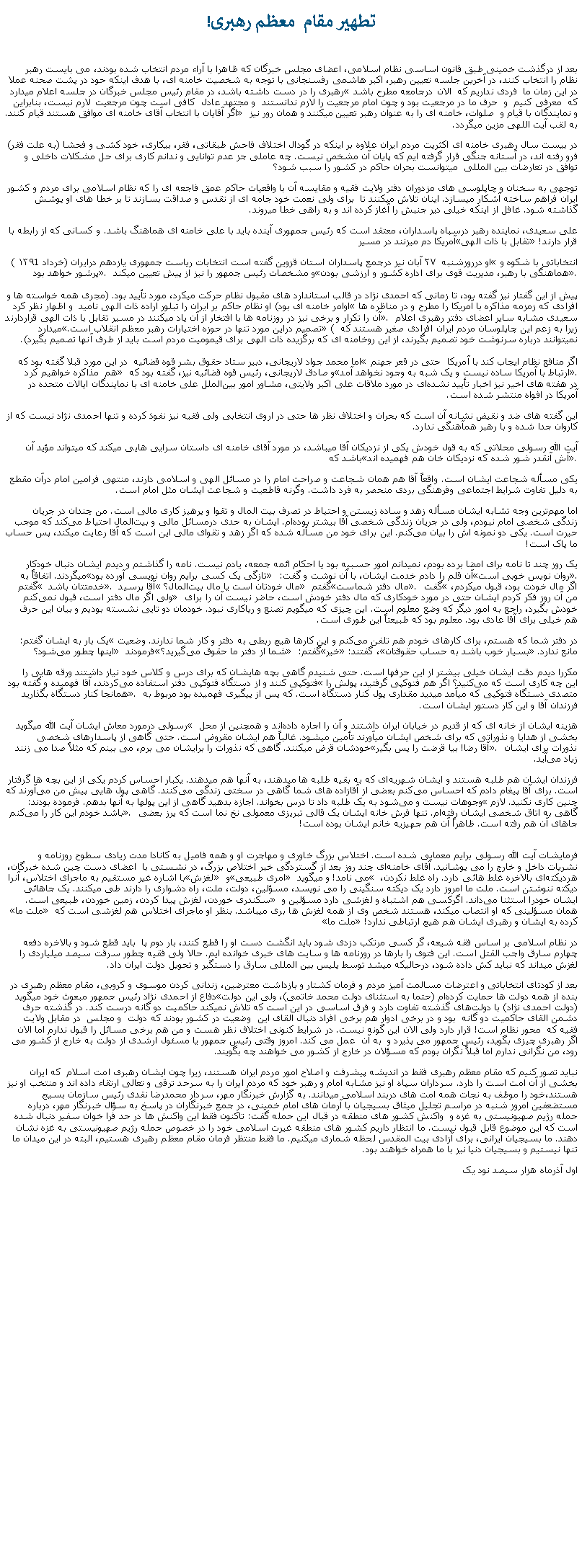 Text Box: تطهير مقام  معظم رهبری!بعد از درگذشت خمينی طبق قانون اساسی نظام اسلامی، اعضای مجلس خبرگان که ظاهرا با آراء مردم انتخاب شده بودند، می بايست رهبر نظام را انتخاب کنند، در آخرين جلسه تعيين رهبر، اکبر هاشمی رفسنجانی با توجه به شخصيت خامنه ای، با هدف اينکه حود در پشت صحنه عملا رهبری را در دست داشته باشد، در مقام رئيس مجلس خبرگان در جلسه اعلام ميدارد در اين زمان ما  فردی نداريم که  الان درجامعه مطرح باشد که  معرفی کنيم  و  حرف ما در مرجعيت بود و چون امام مرجعيت را لازم ندانستند  و مجتهد عادل  کافی است چون مرجعيت لارم نيست، بنابراين اگر آقايان با انتخاب آقای خامنه ای موافق هستند قيام کنند. و نمايندگان با قيام و  صلوات، خامنه ای را به عنوان رهبر تعيين ميکنند و همان رور نيز به لقب آيت اللهی مزين ميگردد.در بيست سال رهبری خامنه ای اکثريت مردم ايران علاوه بر اينکه در گودال اختلاف فاحش طبقاتی، فقر، بيکاری، خود کشی و فحشا (به علت فقر) فرو رفته اند، در آستانه جنگی قرار گرفته ايم که پايان آن مشخص نيست. چه عاملی جز عدم توانايی و ندانم کاری برای حل مشکلات داخلی و  توافق در تعارضات بين المللی  ميتوانست بحران حاکم در کشور را سبب شود؟توجهی به سخنان و چاپلوسی های مزدوران دفتر ولايت فقيه و مقايسه آن با واقعيات حاکم عمق فاجعه ای را که نظام اسلامی برای مردم و کشور ايران فراهم ساخته آشکار ميسازد. اينان تلاش ميکنند تا  برای ولی نعمت خود جامه ای از تقدس و صداقت بسازند تا بر خطا های او پوشش گذاشته شود. غافل از اينکه خيلی دير جنبش را آغاز کرده اند و به راهی خطا ميروند.علی سعیدی، نماینده رهبر درسپاه پاسداران، معتقد است که رئیس جمهوری آینده باید با علی خامنه‌ ای هماهنگ باشد. و کسانی که از رابطه با آمریکا دم میزنند در مسیر تقابل با ذات الهی قرار دارند!او درروزشنبه  ۲۷ آبان نيز درجمع پاسداران استان قزوین گفته است انتخابات ریاست جمهوری یازدهم درایران (خرداد ۱۳۹1 )  انتخاباتی با شکوه و پرشور خواهد بود. و مشخصات رئيس جمهور را نيز از پيش تعيين ميکند هماهنگی با رهبر، مدیریت قوی برای اداره کشور و ارزشی بودن.

پيش از اين گفتار نيز گفته بود، تا زمانی که احمدی نژاد در قالب استاندارد های مقبول نظام حرکت میکرد، مورد تأیید بود. (مجری همه خواسته ها و اوامر خامنه ای بود) او نظام حاکم بر ایران را تبلور اراده ذات الهی ناميد  و اظهار نظر کرد افرادی که زمزمه‌ مذاکره با آمریکا را مطرح و در مناظره ‌ها آن را تکرار و برخی نیز در روزنامه‌ ها با افتخار از آن یاد میکنند در مسیر تقابل با ذات الهی قراردارند. سعيدی مشابه ساير اعضای دفتر رهبری اعلام ميدارد تصمیم دراین مورد تنها در حوزه اختیارات رهبر معظم انقلاب است. ( زيرا به زعم اين چاپلوسان مردم ايران افرادی صغير هستند که نميتوانند درباره سرنوشت خود تصميم بگيرند، از اين روخامنه ای که برگزيده ذات الهی برای قيموميت مردم است بايد از طرف آنها تصميم بگيرد).

اما محمد جواد لاریجانی، دبیر ستاد حقوق بشر قوه قضائیه  در اين مورد قبلا گفته بود که اگر منافع نظام ایجاب کند با آمریکا  حتی در قعر جهنم هم  مذاکره خواهيم کرد و صادق لاریجانی، رئيس قوه قضائیه نیز، گفته بود که ارتباط با آمریکا ساده نیست و یک شبه به ‌وجود نخواهد آمد. 
در هفته ‌های اخیر نيز اخبار تأیید نشده‌ای در مورد ملاقات علی اکبر ولایتی، مشاور امور بین‌الملل علی خامنه ‌ای با نمایندگان ایالات متحده در آمریکا در افواه منتشر شده است.اين گفته های ضد و نقيض نشانه آن است که بحران و اختلاف نظر ها حتی در اروی انتخابی ولی فقيه نيز نفوذ کرده و تنها احمدی نژاد نيست که از کاروان جدا شده و با رهبر همآهنگی ندارد. آيت الله رسولی محلاتی که به قول خودش يکی از نزديکان آقا ميباشد، در مورد آقای خامنه ای داستان سرايی هايی ميکند که ميتواند مؤيد آن باشد که آش آنقدر شور شده که نزديکان خان هم فهميده اند.یکی مسأله شجاعت ایشان است. واقعاً آقا هم همان شجاعت و صراحت امام را در مسائل الهی و اسلامی دارند، منتهی فرامین امام درآن مقطع به دلیل تفاوت شرایط اجتماعی وفرهنگی بردی منحصر به فرد داشت. وگرنه قاطعیت و شجاعت ایشان مثل امام است.اما مهم‌ترین وجه تشابه ایشان مسأله زهد و ساده ‌زیستن و احتیاط در تصرف بیت ‌المال و تقوا و پرهیز کاری مالی است. من چندان در جریان زندگی شخصی امام نبودم، ولی در جریان زندگی شخصی آقا بیشتر بوده‌ام. ایشان به حدی درمسائل مالی و بیت‌المال احتیاط می‌کند که موجب حیرت است. یکی دو نمونه‌ اش را بیان می‌کنم. این برای خود من مسأله شده که اگر زهد و تقوای مالی این است که آقا رعایت میکند، پس حساب ما پاک است!یک روز چند تا نامه برای امضا برده بودم، نميدانم امور حسبیه بود یا احکام ائمه جمعه، یادم نیست. نامه را گذاشتم و دیدم ایشان دنبال خودکار میگردند. اتفاقاً به تازگی یک کسی برایم روان ‌نویسی آورده بود آن قلم را دادم خدمت ایشان، با آن نوشت و گفت: روان ‌نویس خوبی است. گفتم  خدمتتان باشد . آقا پرسید  مال خودتان است یا مال بیت‌المال؟ گفتم مال دفتر شماست. گفت اگر مال خودت بود، قبول میکردم، ولی اگر مال دفتر است، قبول نمی‌کنم من آن روز فکر کردم ایشان حتی در مورد خودکاری که مال دفتر خودش است، حاضر نیست آن را برای خودش بگیرد، راجع به امور دیگر که وضع معلوم است. این چیزی که ميگویم تصنع و ریاکاری نبود. خودمان دو تایی نشسته بودیم و بیان این حرف هم خیلی برای آقا عادی بود. معلوم بود که طبیعتاً این ‌طوری است.یک بار به ایشان گفتم: در دفتر شما که هستم، برای کارهای خودم هم تلفن می‌کنم و این کارها هیچ ربطی به دفتر و کار شما ندارند. وضعیت اینها چطور می‌شود؟ فرمودند شما از دفتر ما حقوق می‌گیرید؟ گفتم: خیر، گفتند: بسیار خوب باشد به حساب حقوقتان مانع ندارد.مکررا دیدم دقت ایشان خیلی بیشتر از این حرفها است. حتی شنیدم گاهی بچه ‌هایشان که برای درس و کلاس خود نیاز داشتند ورقه ‌هایی را فتوکپی کنند و از دستگاه فتوکپی دفتر استفاده می‌کردند، آقا فهمیده و گفته بود این چه کاری است که می‌کنید؟ اگر هم فتوکپی گرفتید، پولش را همانجا کنار دستگاه بگذارید. متصدی دستگاه فتوکپی که میآمد میدید مقداری پول کنار دستگاه است. که پس از پیگیری فهمیده بود مربوط به فرزندان آقا و این کار دستور ایشان است.رسولی درمورد معاش ايشان آيت الله ميگويد  هزينه ايشان از خانه‌ ای که از قدیم در خیابان ایران داشتند و آن را اجاره داده‌اند و همچنین از محل بخشی از هدایا و نذوراتی که برای شخص ایشان میآورند تأمين ميشود. غالباً هم ایشان مقروض است. حتی گاهی از پاسدارهای شخصی خودشان قرض میکنند. گاهی که نذورات را برایشان می ‌برم، می ‌بینم که مثلاً صدا می‌ زنند آقا رضا! بیا قرضت را پس بگیر. نذورات برای ایشان زیاد می‌آید.فرزندان ایشان هم طلبه هستند و ایشان شهریه‌ای که به بقیه طلبه ها میدهند، به آنها هم میدهند. یکبار احساس کردم یکی از این بچه‌ ها گرفتار است. برای آقا پیغام دادم که احساس می‌کنم بعضی از آقازاده‌ های شما گاهی در سختی زندگی می‌کنند. گاهی پول ‌هایی پیش من می‌آورند که وجوهات نیست و می‌شود به یک طلبه داد تا درس بخواند. اجازه بدهید گاهی از این پولها به آنها بدهم. فرموده بودند: چنین کاری نکنید. لازم باشد خودم این کار را می‌کنم. گاهی به اتاق شخصی ایشان رفته‌ام. تنها فرش خانه ایشان یک قالی‌ تبریزی معمولی نخ‌ نما است که پرز بعضی جاهای آن هم رفته است. ظاهراً آن هم جهیزیه خانم ایشان بوده است!
فرمايشات آيت الله رسولی برايم معمايی شده است. اختلاس بزرگ خاوری و مهاجرت او و همه فاميل به کانادا مدت زيادی سطوح روزنامه و نشريات داخل و خارج را می پوشانيد. آقای خامنه‌ای چند روز بعد از گستردگی خبر اختلاص بزرگ، در نشستی با  اعضای دست چين شده خبرگان، با اشاره غیر مستقیم به ماجرای اختلاس، آنرا لغزش و امری طبیعی می نامد! و ميگويد  هردیکته‌ای بالاخره غلط هائی دارد. راه غلط نکردن، دیکته ننوشتن است. ملت ما امروز دارد یک دیکته سنگینی را می نویسد، مسؤلین، دولت، ملت، راه دشواری را دارند طی میکنند. یک جاهائی سکندری خوردن، لغزش پیدا کردن، زمین خوردن، طبیعی است. ايشان خودرا استثنا می‌داند. اگرکسی هم اشتباه و لغزشی دارد مسؤلین و ملت ما همان مسؤلينی که او انتصاب ميکند، هستند شخص وی از همه لغزش ها بری ميباشد. بنظر او ماجرای اختلاس هم لغزشی است که ملت ما کرده به ایشان و رهبری ایشان هم هیچ ارتباطی ندارد!در نظام اسلامی بر اساس فقه شيعه، گر کسی مرتکب دزدی شود بايد انگشت دست او را قطع کنند، بار دوم پا  بايد قطع شود و بالاخره دفعه چهارم سارق واجب القتل است. اين فتوی را بارها در روزنامه ها و سايت های خبری خوانده ايم. حالا ولی فقيه چطور سرقت سيصد ميلياردی را لغزش ميداند که نبايد کش داده شود، درحالیکه ميشد توسط پليس بين المللی سارق را دستگير و تحويل دولت ايران داد.بعد از کودتای انتخاباتی و اعترضات مسالمت آميز مردم و فرمان کشتار و بازداشت معترضين، زندانی کردن موسوی و کروبی، مقام معظم رهبری در دفاع از احمدی نژاد رئيس جمهور مبعوث خود ميگويد بنده از همه دولت ‌ها حمایت کرده‌ام (حتما به استثنای دولت محمد خاتمی)، ولی این دولت(دولت احمدی نژاد) با دولت‌های گذشته تفاوت دارد و فرق اساسی در این است که تلاش نمیکند حاکمیت دو گانه درست کند. در گذشته حرف دشمن القای حاکمیت دو گانه  بود و در برخی ادوار هم برخی افراد دنبال القای این  وضعیت در کشور بودند که دولت  و مجلس  در مقابل ولایت فقیه که  محور نظام است! قرار دارد ولی الان این گونه نیست. در شرایط کنونی اختلاف نظر هست و من هم برخی مسائل را قبول ندارم اما الان اگر رهبری چیزی بگوید، رئیس جمهور می پذیرد و  به آن  عمل می ‌کند. امروز وقتی رئیس جمهور یا مسئول ارشدی از دولت به خارج از کشور می‌ رود، من نگرانی ندارم اما قبلاً نگران بودم که مسؤلان در خارج از کشور می‌ خواهند چه بگویند.نبايد تصور کنيم که مقام معظم رهبری فقط در انديشه پيشرفت و اصلاح امور مردم ايران هستند، زيرا چون ايشان رهبری امت اسلام  که ايران بخشی از آن امت است را دارد. سرداران سپاه او نيز مشابه امام و رهبر خود که مردم ايران را به سرحد ترقی و تعالی ارتقاء داده اند و منتخب او نيز هستند،خود را موظف به نجات همه امت های دربند اسلامی ميدانند. به گزارش خبرنگار مهر، سردار محمدرضا نقدی رئیس سازمان بسیج مستضعفین امروز شنبه در مراسم تجلیل میثاق بسیجیان با آرمان های امام خمینی، در جمع خبرنگاران در پاسخ به سؤال خبرنگار مهر، درباره حمله رژیم صهیونیستی به غزه و  واکنش کشور های منطقه در قبال این حمله گفت: تاکنون فقط این واکنش ها در حد فرا خوان سفیر دنبال شده است که این موضوع قابل قبول نیست. ما انتظار داریم کشور های منطقه غیرت اسلامی خود را در خصوص حمله رژیم صهیونیستی به غزه نشان دهند. ما بسيجيان ايرانی، برای آزادی بیت المقدس لحظه شماری میکنيم. ما فقط منتظر فرمان مقام معظم رهبری هستیم، البته در این میدان ما تنها نیستیم و بسیجیان دنیا نیز با ما همراه خواهند بود.اول آذرماه هزار سيصد نود يک