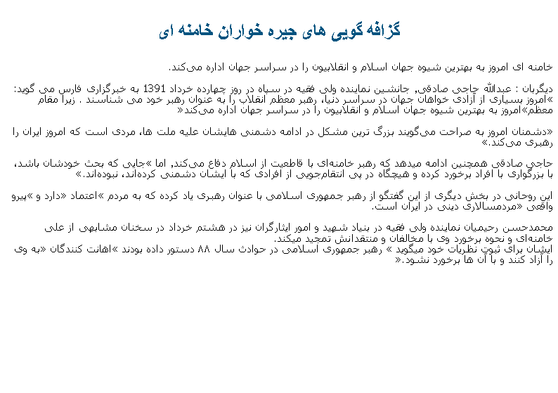 Text Box: گزافه گويی های جيره خواران خامنه ای خامنه ای امروز به بهترین شیوه جهان اسلام و انقلابیون را در سراسر جهان اداره می‌کند.
دیگربان : عبدالله حاجی‌ صادقی٬ جانشین نماینده ولی فقیه در سپاه در روز چهارده خرداد 1391 به خبرگزاری فارس می ‌گوید: امروز بسیاری از آزادی ‌خواهان جهان در سراسر دنیا، رهبر معظم انقلاب را به عنوان رهبر خود می ‌شناسند.  زيرا مقام معظمامروز به بهترین شیوه جهان اسلام و انقلابیون را در سراسر جهان اداره می‌کند

دشمنان امروز به صراحت می‌گویند بزرگ‌ ترین مشکل در ادامه دشمنی ‌هایشان علیه ملت ‌ها، مردی است که امروز ایران را رهبری می‌کند. 

حاجی صادقی همچنين ادامه ميدهد که رهبر خامنه‌ای با قاطعیت از اسلام دفاع می‌کند٬ اما جایی که بحث خودشان باشد، با بزرگواری با افراد برخورد کرده و هیچگاه در پی انتقام‌جویی از افرادی که با ایشان دشمنی کرده‌اند، نبوده‌اند. 

این روحانی در بخش دیگری از این گفتگو از رهبر جمهوری اسلامی با عنوان رهبری یاد کرده که به مردم اعتماد دارد و پیرو واقعی مردمسالاری دینی در ایران است.

محمدحسن رحیمیان نماینده ولی فقیه در بنیاد شهید و امور ایثارگران نيز در هشتم خرداد در سخنان مشابهی از علی خامنه‌ای و نحوه برخورد وی با مخالفان و منتقدانش تمجید ميکند.ايشان برای ثبوت نظريات خود ميگويد  رهبر جمهوری اسلامی در حوادث سال ۸۸ دستور داده بودند اهانت کنندگان به وی را آزاد کنند و با آن‌ ها برخورد نشود.
