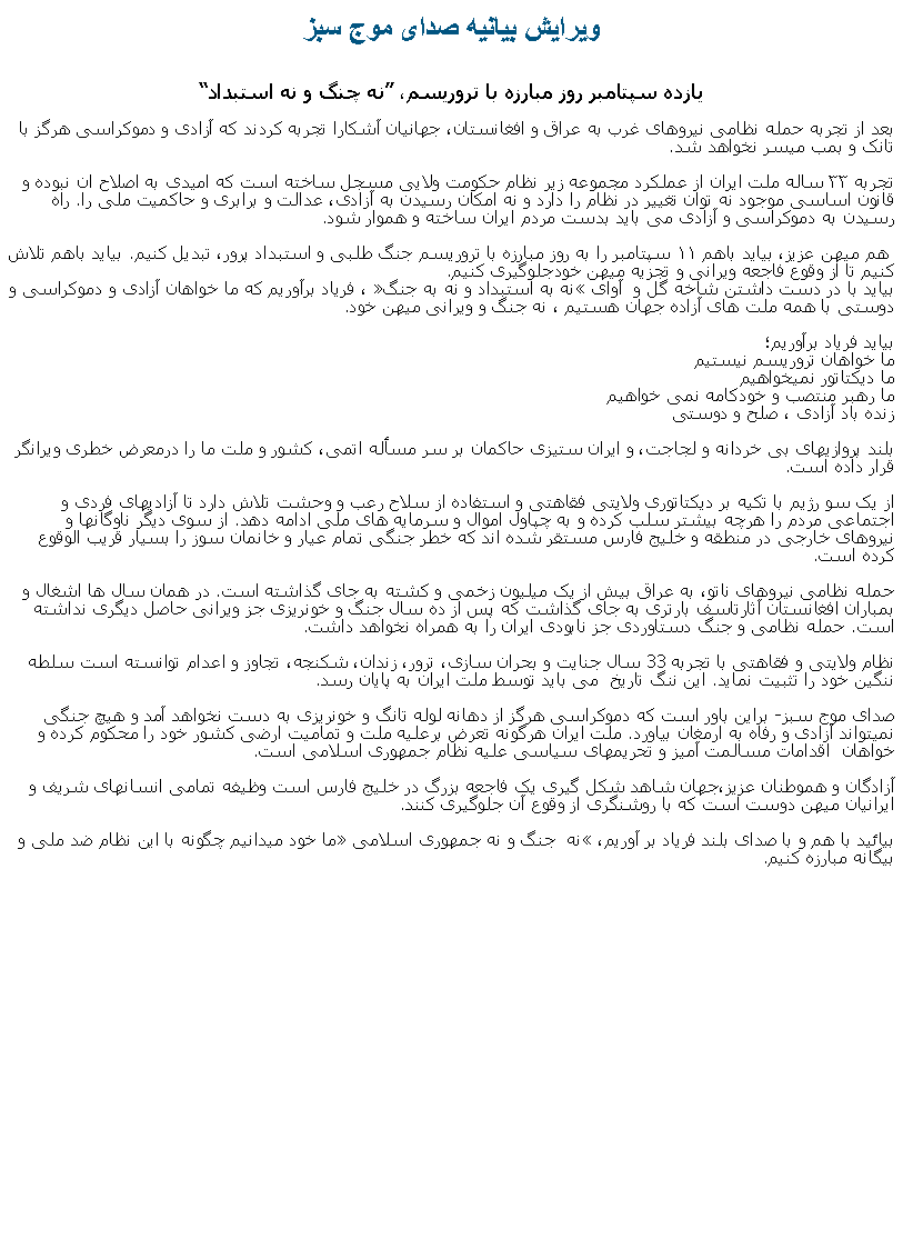 Text Box: ويرايش بيانيه صدای موج سبزيازده سپتامبر روز مبارزه با تروريسم، نه چنگ و نه استبداد
بعد از تجربه حمله نظامی نیروهای غرب به عراق و افغانستان، جهانيان آشکارا تجربه کردند که آزادی و دموکراسی هرگز با تانک و بمب ميسر نخواهد شد. 
تجربه ۳۳ ساله ملت ایران از عملکرد مجموعه زير نظام حکومت ولايی مسجل ساخته است که امیدی به اصلاح ان نبوده و قانون اساسی موجود نه توان تغییر در نظام را دارد و نه امکان رسيدن به آزادی، عدالت و برابری و حاکميت ملی را. راه رسیدن به دموکراسی و آزادی می باید بدست مردم ایران ساخته و هموار شود.

 هم ميهن عزیز، بیاید باهم ۱۱ سپتامبر را به روز مبارزه با تروریسم جنگ طلبی و استبداد پرور، تبدیل کنیم. بیاید باهم تلاش کنیم تا از وقوع فاجعه ويرانی و تجزيه ميهن خودجلوگیری کنیم.
بیاید با در دست داشتن شاخه گل و  آوای نه به استبداد و نه به جنگ ، فریاد برآوریم که ما خواهان آزادی و دموکراسی و دوستی با همه ملت های آزاده جهان هستيم ، نه جنگ و ويرانی ميهن خود.
بیاید فریاد برآوریم؛
ما خواهان تروريسم نيستيم
ما ديکتاتور نميخواهيم
ما رهبر منتصب و خودکامه نمی خواهيم 
زنده باد آزادی ، صلح و دوستی

بلند پروازیهای بی خردانه و لجاجت، و ایران ستیزی حاکمان بر سر مسأله اتمی، کشور و ملت ما را درمعرض خطری ویرانگر قرار داده است.
از یک سو رژیم با تکیه بر دیکتاتوری ولایتی فقاهتی و استفاده از سلاح رعب و وحشت تلاش دارد تا آزادیهای فردی و اجتماعی مردم را هرچه بیشتر سلب کرده و به چپاول اموال و سرمایه های ملی ادامه دهد. از سوی دیگر ناوگانها و نیروهای خارجی در منطقه و خلیج فارس مستقر شده اند که خطر جنگی تمام عیار و خانمان سوز را بسیار قریب الوقوع کرده است.

حمله نظامی نیروهای ناتو، به عراق بیش از یک میلیون زخمی و کشته به جای گذاشته است. در همان سال ها اشغال و بمباران افغانستان آثارتاسف بارتری به جای گذاشت که پس از ده سال جنگ و خونریزی جز ویرانی حاصل دیگری نداشته است. حمله نظامی و جنگ دستاوردی جز نابودی ایران را به همراه نخواهد داشت.

نظام ولایتی و فقاهتی با تجربه 33 سال جنایت و بحران سازی، ترور، زندان، شکنجه، تجاوز و اعدام توانسته است سلطه ننگين خود را تثبيت نمايد. اين ننگ تاريخ  می باید توسط ملت ایران به پایان رسد.
 
صدای موج سبز- براین باور است که دموکراسی هرگز از دهانه لوله تانگ و خونريزی به دست نخواهد آمد و هیچ جنگی نمیتواند آزادی و رفاه به ارمغان بیاورد. ملت ايران هرگونه تعرض برعلیه ملت و تمامیت ارضی کشور خود را محکوم کرده و خواهان  اقدامات مسالمت آمیز و تحریمهای سیاسی علیه نظام جمهوری اسلامی است.
 
آزادگان و هموطنان عزیز،جهان شاهد شکل گیری یک فاجعه بزرگ در خلیج فارس است وظیفه تمامی انسانهای شریف و ایرانیان ميهن دوست است که با روشنگری از وقوع آن جلوگیری کنند.

بیائید با هم و با صدای بلند فریاد بر آوریم، نه  جنگ و نه جمهوری اسلامی ما خود ميدانيم چگونه با اين نظام ضد ملی و بيگانه مبارزه کنيم.