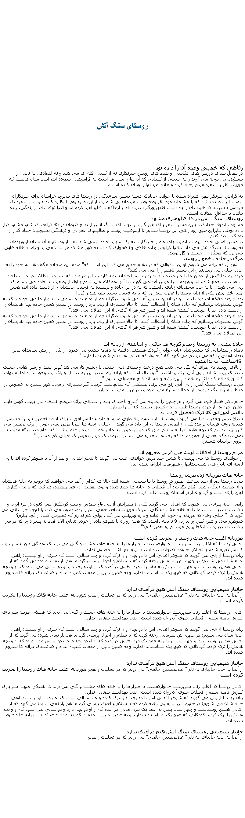 Text Box: روستای سنگ آتش رفاهی که خمينی وعده آن را داده بوددر مقابل صدای دوربین های عکاسی و ضبط های روشن خبرنگاری نه از کسی گله ای می کنند و نه انتقادی، نه نامی از مسؤلان بی توجه می آورند و نه اسمی از کسانی که آن ها را سال ها است به فراموشی سپرده اند، اینجا سال هاست که موریانه فقر بر سفره مردم رخنه کرده و خانه امیدآنها را ویران کرده است.
به گزارش خبرنگار مهر، همراه شدن با جوانان جهادگر عرصه بسیج سازندگی در روستا های محروم خراسان برای خبرنگاران  فرصت ارزشمندی شد که با چشمان خود فقر ومحرومیت مردمان بی شماری از این مرزو بوم را نظاره کنند و بر سر سفره دل مردمی بنشینند که خودشان را به دست تقدیرروزگار سپرده اند و ازحاکمان قطع اميد کرده اند و تنها توقعشان از زندگی، زنده ماندن با حداقل امکانات است. روستای سنگ آتش در 45 کیلومتری مشهدمسؤلان اردوی جهادی، اولین مسیر سفر برای خبرنگاران را روستای سنگ آتش از توابع فریمان در 45 کیلومتری شهر مشهد قرار داده بودند، بنابراین صبح زود راهی این روستا شدیم تا ازموقعیت روستا و فعالیتهای عمرانی و فرهنگی بسیجیان جهاد گذار از نزدیک بازدید کنیم.در مسیر اصلی جاده فریمان، اتوبوسهای حامل خبرنگاران به یکباره وارد جاده فرعی شد که  تابلوی کهنه آن نشان از ورودمان به روستای سنگ آتش می داد، دهها کیلومتر جاده خاکی و ناهمواری که دل به کویر خشک خراسان می زد و راه به خانه هایی می برد که همگی از خشت و گل بودند. مرگ در جاده ناهموار روستااز اتوبوس که پیاده می شویم اولین سئوالی که در ذهنم خطور می کند این است که "مردم این منطقه چگونه هر روز خود را به جاده اصلی می رسانند و این مسیر ناهموار را طی می کنند؟"مردم روستا گویی از حضور ما با خبر شده باشند روبروی ساختمان نیمه کاره سالن ورزشی که بسیجیان طلاب در حال ساخت آن هستند، جمع شده اند و ورودمان را خوش آمد می گویند، با آنها همکلام می شوم و اول از وضعیت بد جاده می پرسم که زنی می گوید: "تا به حال مریضهای زیادی داشتیم که به در این جاده و نرسیده به فریمان جانشان را از دست داده اند، همین چند وقت پیش یکی از زنان روستا را عقرب نیش زد که تا به فریمان برسد تلف شد و مُرد"!بعد از چند دقیقه ای درد دل زنان و مردان روستایی آغاز می شود، دیگران هم از وضع بد جاده می نالند و از ما می خواهند که به گوش مسئولان برسانیم که جاده شان را آسفالت کنند."تا حالا بسیاری از زنان باردار روستا در مسیر همین جاده بچه هایشان را از دست داده اند یا خودشان کشته شده اند و هنوز هم هر از گاهی از این اتفاقات می افتد".بعد از چند دقیقه ای درد دل زنان و مردان روستایی آغاز می شود، دیگران هم از وضع بد جاده می نالند و از ما می خواهند که به گوش مسئولان برسانیم که جاده شان را آسفالت کنند."تا حالا بسیاری از زنان باردار روستا در مسیر همین جاده بچه هایشان را از دست داده اند یا خودشان کشته شده اند و هنوز هم هر از گاهی از این اتفاقات می افتد".این اتفاقات می افتد".جاده منتهی به روستا و تمام کوچه ها خاکی و انباشته از زباله اندتعداد روستاییانی که بیشترشان زنان جوان و کودک هستند، دقیقه به دقیقه بیشتر می شود، از یکی از ریش سفیدان محل تعداد اهالی را که می پرسم می گوید "150 خانوار که حداقل هر کدام 6 فرزند را دارند".48 ساعت آب نداشتیماز بالای روستا به اطراف که نگاه می کنیم هیچ درخت و سبزی نمی بینیم، تا چشم کار می کند کویر است و زمین هایی خشک شده که پوستشان از بی آبی ترک برداشته، "دو سال است که باران نیامده، در این روستا باغ و باغداری وجود ندارد اما زمینهای کشاورزی هم که داشتیم همه از بین رفته و امسال هیچ محصولی نداریم".مردم روستای سنگ آتش از بی آبی رنج می برند، مشکلی که سالهاست گریبان گیر بسیاری از مردم کویر نشین به خصوص در مناطق م زن رنگ و رویش از خجالت سرخ می شود و سرش را می اندازد پایین.خانم دکتر فشار خون می گیرد و مراجعین را معاینه می کند و با صدای بلند و عصبانی برای مریضها نسخه می پیچد، گویی بابت حضور امروزش از مردم روستا طلب دارد و کسی نیست که آن را بپردازد.دانش آموزانی که ترک تحصیل کرده اندسراغ درس و مدرسه را می گیریم؛ روستا تا پایان دوره راهنمایی مدرسه دارد و دانش آموزان برای ادامه تحصیل باید به مدارس شبانه روزی فریمان بروند؛ یکی از اهالی روستا در این باره می گوید: " خیلی ازبچه ها اینجا درس نمی خونن و ترک تحصیل می کنن، پول نداریم که بچه هایمان را بفرستیم شهر که درس بخونن به خاطر همین  دوره راهنماییشان که تمام شد دیگه مدرسه نمی رن مگه بعضی از خونواده ها که بچه هاشون رو می فرستن فریمان که درس بخونن که خیلی کم هستن".حروم خراسان هستن".مردم روستا از امکانات اولیه مثل فرش محروم انداز جوانهای روستا که می پرسی تا کلاس چند درس خواندی اغلب می گویند تا پنجم ابتدایی و بعد از آن یا شوهر کرده اند یا پی لقمه ای نان راهی شهرستانها و شهرهای اطراف شده اند.خانه های موریانه زده مردم روستامردم روستا بعد از چند ساعت حضور در روستا با ما صمیمی شده اند؛ حالا هر کدام از آنها می خواهند که برویم به خانه هایشان و از وضعیت زندگی شان فیلم بگیریم؛ آب فاضلاب در خانه ها جمع شده و بوی تعفنش در فضا پیچیده، هر کجا که پا می گذاری لجن زاری است و گرد و غبار بر آسمان روستا غلبه کرده است.راهی خانه پیرزنی می شویم که اهالی می گویند یکی از پسرانش آزاده دفاع مقدس و پسر کوچکش هم اکنون در مرز ایران و پاکستان سرباز است، ما را به خانه خشت و گلی اش که موریانه سقف چوبی اش را زده، دعوت می کند. با لهجه خراسانی می گوید که " خیلی وقته که موریانه به خونه ام افتاده و داره ویرونش می کنه، پولی هم ندارم که تعمیرش کنم، از کجا بیارم؟ شوهرم مرده و هیچ کس رو ندارم، 9 تا بچه داشتم که همه رو زن یا شوهر دادم و خودم تنهام، الان فقط یه پسر دارم که در مرز پاکستان سربازه ... ازکجا بیارم خونه ام رو تعمیر کنم؟"موریانه اغلب خانه های روستا را تخریب کرده استاهالی روستا که اغلب زنان سرپرست خانوارهستند با اصرار ما را به خانه های خشت و گلی می برند که همگی طویله سر بازی کنارش تعبیه شده و فاضلاب جلوی آن روان شده است، اینجا بهداشت معنایی ندارد.زنان روستا از زنی می گویند که شوهر افغانی اش با دو بچه او را ترک کرده و چند سالی است که خبری از او نیست؛ راهی خانه شان می شویم؛ در چهره اش سرمایی رخنه کرده که با سلام و احوال پرسی گرم ما هم باز نمی شود؛ می گوید که از اهالی همین روستاست و چهار سال پیش به عقد یک مرد افغانی در آمده که از او دو بچه دارد و دو سالی می شود که او و بچه هایش را ترک کرده، کودکانی که هیچ یک شناسنامه ندارند و به همین دلیل از خدمات کمیته امداد و هدفمندی یارانه ها محروم شده اند.جانباز شیمیایی روستای سنگ آتش هیچ درآمدی ندارداز آنجا به خانه جانبازی به نام " غلامحسین خالقی" می رویم که در عملیات والفجر موریانه اغلب خانه های روستا را تخریب کرده استاهالی روستا که اغلب زنان سرپرست خانوارهستند با اصرار ما را به خانه های خشت و گلی می برند که همگی طویله سر بازی کنارش تعبیه شده و فاضلاب جلوی آن روان شده است، اینجا بهداشت معنایی ندارد.زنان روستا از زنی می گویند که شوهر افغانی اش با دو بچه او را ترک کرده و چند سالی است که خبری از او نیست؛ راهی خانه شان می شویم؛ در چهره اش سرمایی رخنه کرده که با سلام و احوال پرسی گرم ما هم باز نمی شود؛ می گوید که از اهالی همین روستاست و چهار سال پیش به عقد یک مرد افغانی در آمده که از او دو بچه دارد و دو سالی می شود که او و بچه هایش را ترک کرده، کودکانی که هیچ یک شناسنامه ندارند و به همین دلیل از خدمات کمیته امداد و هدفمندی یارانه ها محروم شده اند.جانباز شیمیایی روستای سنگ آتش هیچ درآمدی ندارداز آنجا به خانه جانبازی به نام " غلامحسین خالقی" می رویم که در عملیات والفجر موریانه اغلب خانه های روستا را تخریب کرده استاهالی روستا که اغلب زنان سرپرست خانوارهستند با اصرار ما را به خانه های خشت و گلی می برند که همگی طویله سر بازی کنارش تعبیه شده و فاضلاب جلوی آن روان شده است، اینجا بهداشت معنایی ندارد.زنان روستا از زنی می گویند که شوهر افغانی اش با دو بچه او را ترک کرده و چند سالی است که خبری از او نیست؛ راهی خانه شان می شویم؛ در چهره اش سرمایی رخنه کرده که با سلام و احوال پرسی گرم ما هم باز نمی شود؛ می گوید که از اهالی همین روستاست و چهار سال پیش به عقد یک مرد افغانی در آمده که از او دو بچه دارد و دو سالی می شود که او و بچه هایش را ترک کرده، کودکانی که هیچ یک شناسنامه ندارند و به همین دلیل از خدمات کمیته امداد و هدفمندی یارانه ها محروم شده اند.جانباز شیمیایی روستای سنگ آتش هیچ درآمدی ندارداز آنجا به خانه جانبازی به نام " غلامحسین خالقی" می رویم که در عملیات والفجر 