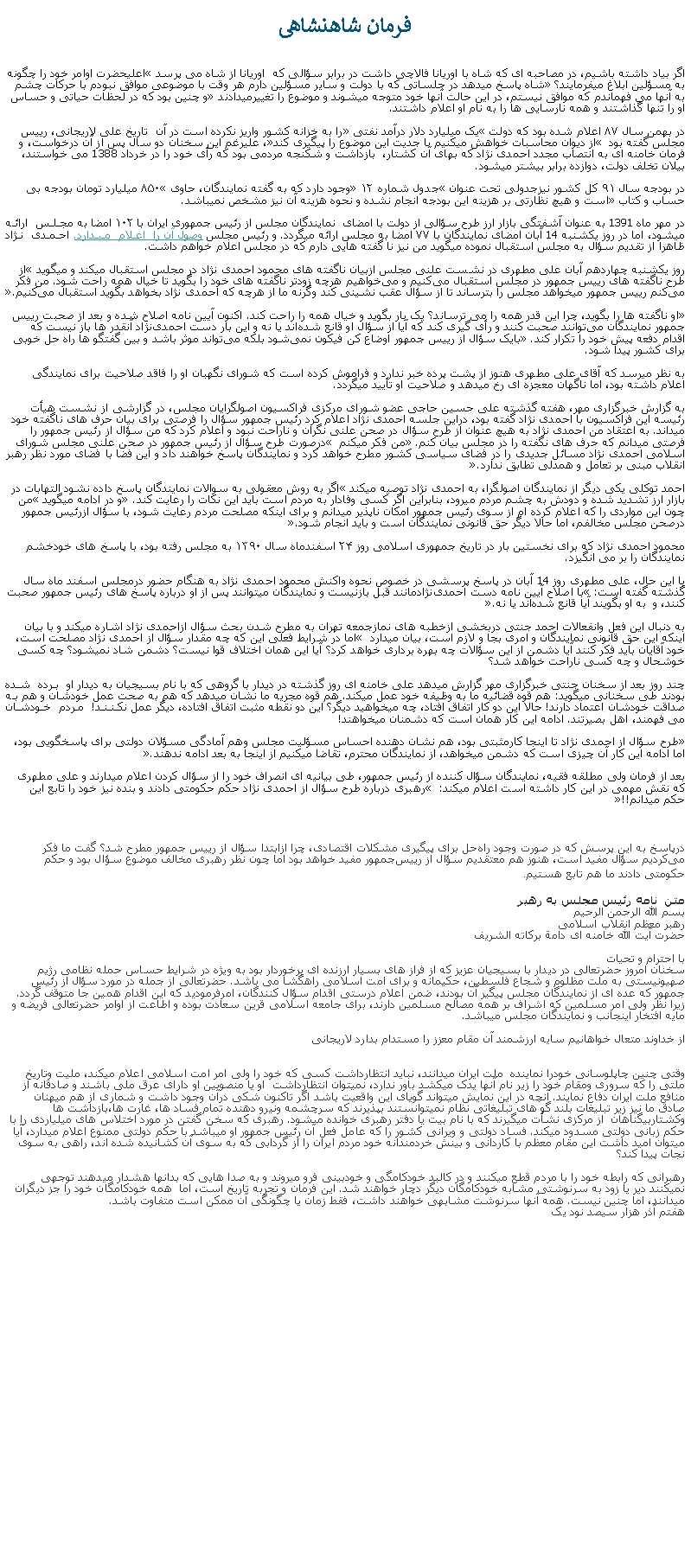 Text Box: فرمان شاهنشاهیاگر بياد داشته باشيم، در مصاحبه ای که شاه با اوريانا فالاچی داشت در برابر سؤالی که  اوريانا از شاه می پرسد اعليحضرت اوامر خود را چگونه به مسؤلين ابلاغ ميفرمايند؟ شاه پاسخ ميدهد در جلساتی که با دولت و ساير مسؤلين دارم هر وقت با موضوعی موافق نبودم با حرکات چشم به آنها می فهماندم که موافق نيستم، در اين حالت آنها خود متوجه ميشوند و موضوع را تغييرميدادند و چنين بود که در لحظات حياتی و حساس او را تنها گذاشتند و همه نارسايی ها را به نام او اعلام داشتند.                    در بهمن‌ سال ۸۷ اعلام شده‌ بود که دولت یک میلیارد دلار درآمد نفتی را به خزانه کشور واریز نکرده‌ است در آن  تاریخ علی لاریجانی، رییس مجلس گفته بود  از دیوان محاسبات خواهش میکنیم با جدیت این موضوع را پیگیری کند، عليرغم اين سخنان دو سال پس از آن درخواست، و فرمان خامنه ای به انتصاب مجدد احمدی نژاد که بهای آن کشتار،  بازداشت و شکنجه مردمی بود که رأی خود را در خرداد 1388 می خواستند، بيلان تخلف دولت، دوازده برابر بیشتر ميشود.در بودجه سال ۹۱ کل کشور نيزجدولی تحت عنوان جدول شماره ۱۲ وجود دارد که به گفته نمایندگان، حاوی ۸۵۰ میلیارد تومان بودجه بی حساب و کتاب است و هیچ نظارتی بر هزینه این بودجه انجام نشده و نحوه هزینه آن نیز مشخص نميباشد.
در مهر ماه 1391 به عنوان آشفتگی بازار ارز طرح سؤالی از دولت با امضای  نمايندگان مجلس از رئيس جمهوری ايران با ۱۰۲ امضا به مجلس ارائه میشود، اما در روز يکشنبه 14 آبان امضای نمايندگان با ۷۷ امضا به مجلس ارائه ميگردد. و رئيس مجلس وصول آن را اعلام ميدارد. احمدی نژاد ظاهرا از تقديم سؤال به مجلس استقبال نموده ميگويد من نيز نا گفته هايی دارم که در مجلس اعلام خواهم داشت. روز يکشنبه چهاردهم آبان علی مطهری در نشست علنی مجلس ازبیان ناگفته های محمود احمدی نژاد در مجلس استقبال ميکند و ميگويد از طرح ناگفته‌ های رييس‌ جمهور در مجلس استقبال می‌کنيم و می‌خواهيم هرچه زود‌تر ناگفته ‌های خود را بگويد تا خيال همه راحت شود. من فکر می‌کنم رييس جمهور میخواهد مجلس را بترساند تا از سؤال عقب نشينی کند وگرنه ما از هرچه که احمدی ‌نژاد بخواهد بگويد استقبال می‌کنيم.
 او ناگفته‌ ها را بگويد، چرا اين قدر همه را می‌ ترساند؟ يک بار بگويد و خيال همه را راحت کند. اکنون آيين نامه اصلاح شده و بعد از صحبت رييس جمهور نمايندگان می‌توانند صحبت کنند و رأی گيری کند که آيا از سؤال او قانع شده‌اند يا نه و اين بار دست احمدی‌نژاد آنقدر‌ ها باز نيست که اقدام دفعه پيش خود را تکرار کند. بايک سؤال از رييس جمهور اوضاع کن فيکون نمی‌شود بلکه می‌تواند موثر باشد و بين گفتگو‌ ‌ها راه حل خوبی برای کشور پيدا شود‌.به نظر ميرسد که آقای علی مطهری هنوز از پشت پرده خبر ندارد و فراموش کرده است که شورای نگهبان او را فاقد صلاحيت برای نمايندگی اعلام داشته بود، اما ناگهان معجزه ای رخ ميدهد و صلاحيت او تأييد ميگردد.به گزارش خبرگزاری مهر،‌ هفته گذشته علی حسین حاجی عضو شورای مرکزی فراکسيون اصولگرايان مجلس، در گزارشی از نشست هیأت رئیسه این فراکسیون با احمدی نژاد گفته بود، دراين جلسه احمدی نژاد اعلام کرد رئيس جمهور سؤال را فرصتی برای بيان حرف های ناگفته خود میداند. به اعتقاد من احمدی نژاد به هيچ عنوان از طرح سؤال در صحن علنی نگران و ناراحت نبود و اعلام کرد که من سؤال از رئيس جمهور را فرصتی میدانم که حرف های نگفته را در مجلس بيان کنم. من فکر ميکنم  درصورت طرح سؤال از رئيس جمهور در صحن علنی مجلس شورای اسلامی احمدی نژاد مسائل جديدی را در فضای سياسی کشور مطرح خواهد کرد و نمايندگان پاسخ خواهند داد و اين فضا با فضای مورد نظر رهبر انقلاب مبنی بر تعامل و همدلی تطابق ندارد.

احمد توکلی يکی ديگر از ‌نمایندگان اصولگرا، به احمدی نژاد توصيه ميکند اگر به روش معقولی به سوالات نمايندگان پاسخ داده نشود التهابات در بازار ارز تشديد شده و دودش به چشم مردم میرود، بنابراين اگر کسی وفادار به مردم است بايد اين نکات را رعايت کند. و در ادامه ميگويد من چون اين مواردی را که اعلام کرده ام از سوی رئيس جمهور امکان ناپذير میدانم و برای اينکه مصلحت مردم رعايت شود، با سؤال ازرئيس جمهور درصحن مجلس مخالفم، اما حالا ديگر حق قانونی نمايندگان است و بايد انجام شود.

محمود احمدی نژاد که برای نخستين بار در تاريخ جمهوری اسلامی روز ۲۴ اسفندماه سال ۱۳۹۰ به مجلس رفته بود، با پاسخ های خودخشم نمايندگان را بر می انگيزد.

با اين حال، علی مطهری روز 14 آبان در پاسخ پرسشی در خصوص نحوه واکنش محمود احمدی نژاد به هنگام حضور درمجلس اسفند ماه سال گذشته گفته است: با اصلاح آيين نامه دست احمدی‌نژادمانند قبل بازنيست و نمايندگان میتوانند پس از او درباره پاسخ‌ های رئيس جمهور صحبت کنند، و  به او بگويند آيا قانع شده‌اند يا نه‌.

به دنبال اين فعل وانفعالات احمد جنتی دربخشی ازخطبه های نمازجمعه تهران به مطرح شدن بحث سؤال ازاحمدی نژاد اشاره ميکند و با بیان اینکه این حق قانونی نمایندگان و امری بجا و لازم است، بيان ميدارد  اما در شرایط فعلی این که چه مقدار سؤال از احمدی نژاد مصلحت است، خود آقایان باید فکر کنند آیا دشمن از اين سؤالات چه بهره برداری خواهد کرد؟ آیا اين همان اختلاف قوا نیست؟ دشمن شاد نمیشود؟ چه کسی خوشحال و چه کسی ناراحت خواهد شد؟ 
چند روز بعد از سخنان جنتی خبرگزاری مهر گزارش ميدهد علی خامنه ای روز گذشته در دیدار با گروهی که با نام بسیجيان به دیدار او برده شده بودند طی سخنانی ميگويد: هم قوه قضائيه ما به وظيفه خود عمل ميکند. هم قوه مجريه ما نشان ميدهد که هم به صحت عمل خودشان و هم به صداقت خودشان اعتماد دارند! حالا اين دو کار اتفاق افتاد، چه ميخواهيد ديگر؟ اين دو نقطه مثبت اتفاق افتاده، ديگر عمل نکنند! مردم خودشان می فهمند، اهل بصيرتند. ادامه اين کار همان است که دشمنان ميخواهند!طرح سؤال از احمدی نژاد تا اینجا کارمثبتی بود، هم نشان دهنده احساس مسؤلیت مجلس وهم آمادگی مسؤلان دولتی برای پاسخگویی بود، اما ادامه این کار آن چیزی است که دشمن میخواهد، از نمایندگان محترم، تقاضا ميکنيم از اینجا به بعد ادامه ندهند.
بعد از فرمان ولی مطلقه فقيه، نمایندگان سؤال کننده از رئیس جمهور، طی بیانیه ای انصراف خود را از سؤال کردن اعلام ميدارند و علی مطهری که نقش مهمی در این کار داشته است اعلام ميکند:  رهبری درباره طرح سؤال از احمدی نژاد حکم حکومتی دادند و بنده نیز خود را تابع این حکم میدانم!!￼درپاسخ به اين پرسش که در صورت وجود راه‌حل برای پيگيری مشکلات اقتصادی،‌ چرا ازابتدا سؤال از رييس‌ جمهور مطرح شد؟‌ گفت ما فکر می‌کرديم سؤال مفيد است، هنوز هم معتقديم سؤال از رييس‌جمهور مفيد خواهد بود اما چون نظر رهبری مخالف موضوع سؤال بود و حکم حکومتی دادند ما هم تابع هستيم.متن  نامه رئيس مجلس به رهبربسم الله الرحمن الرحيم رهبر معظم انقلاب اسلامی 
حضرت آيت الله خامنه ای دامة برکاته الشريف
با احترام و تحيات سخنان امروز حضرتعالی در ديدار با بسيجيان عزيز که از فراز های بسيار ارزنده ای برخوردار بود به ويژه در شرايط حساس حمله نظامی رژيم صهيونيستی به ملت مظلوم و شجاع فلسطين، حکيمانه و برای امت اسلامی راهگشا می باشد. حضرتعالی از جمله در مورد سؤال از رئيس جمهور که عده ای از نمايندگان مجلس پيگير آن بودند، ضمن اعلام درستی اقدام سؤال کنندگان، امرفرموديد که اين اقدام همين جا متوقف گردد. زيرا نظر ولی امر مسلمين که اشراف بر همه مصالح مسلمين دارند، برای جامعه اسلامی قرين سعادت بوده و اطاعت از اوامر حضرتعالی فريضه و مايه افتخار اينجانب و نمايندگان مجلس میباشد.

از خداوند متعال خواهانيم سايه ارزشمند آن مقام معزز را مستدام بدارد لاريجانیوقتی چنين چاپلوسانی خودرا نماينده  ملت ايران ميدانند، نبايد انتظارداشت کسی که خود را ولی امر امت اسلامی اعلام ميکند، مليت وتاريخ ملتی را که سروری ومقام خود را زير نام آنها يدک ميکشد باور ندارد، نميتوان انتظارداشت  او يا منصوبين او دارای عرق ملی باشند و صادقانه از منافع ملت ايران دفاع نمايند. آنچه در اين نمايش ميتواند گويای اين واقعيت باشد اگر تاکنون شکی درآن وجود داشت و شماری از هم ميهنان صادق ما نيز زير تبليغات بلند گو های تبليغاتی نظام نميتوانستند بپذيرند که سرچشمه ونيرو دهنده تمام فساد ها، غارت ها،بازداشت ها وکشتاربیگناهان  از مرکزی نشأت ميگيرند که با نام بيت يا دفتر رهبری خوانده ميشود. رهبری که سخن گفتن در مورد اختلاس های ميلياردی را با حکم زبانی دولتی مسدود ميکند. فساد دولتی و ويرانی کشور را که عامل فعل آن رئيس جمهور او ميباشد با حکم دولتی ممنوع اعلام ميدارد، آيا ميتوان اميد داشت اين مقام معظم با کاردانی و بينش خردمندانه خود مردم ايران را از گردابی که به سوی آن کشانيده شده اند، راهی به سوی نجات پيدا کند؟رهبرانی که رابطه خود را با مردم قطع ميکنند و در کالبد خودکامگی و خودبينی فرو ميروند و به صدا هايی که بدانها هشدار ميدهند توجهی نميکنند دير يا زود به سرنوشتی مشابه خودکامگان ديگر دچار خواهند شد. اين فرمان و تجربه تاريخ است، اما  همه خودکامگان خود را جز ديگران ميدانند، اما چنين نيست. همه آنها سرنوشت مشابهی خواهند داشت، فقط زمان يا چگونگی آن ممکن است متفاوت باشد.هفتم آذر هزار سيصد نود يک