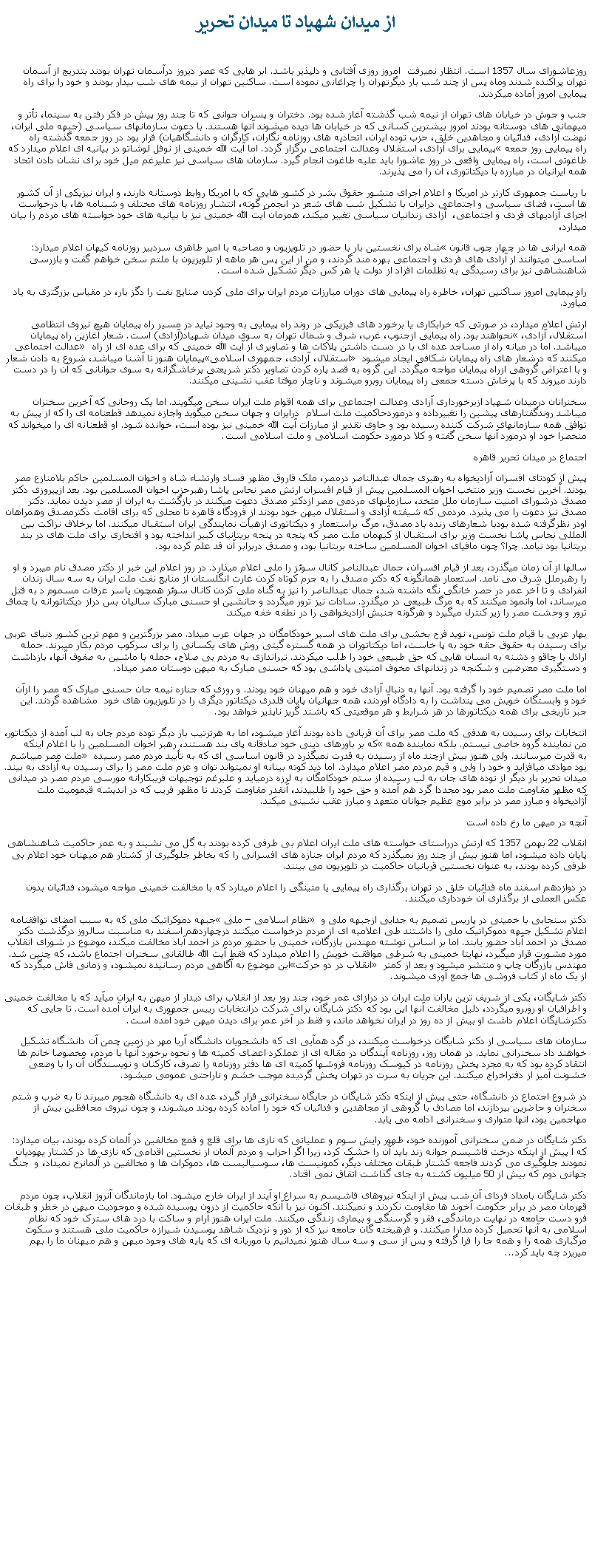 Text Box: از ميدان شهياد تا ميدان تحريرروزعاشورای سال 1357 است. انتظار نميرفت  امروز روزی آفتابی و دلپذير باشد. ابر هايی که عصر ديروز درآسمان تهران بودند بتدريج از آسمان تهران پراکنده شدند وماه پس از چند شب بار ديگرتهران را چراغانی نموده است. ساکنين تهران از نيمه های شب بيدار بودند و خود را برای راه پيمايی امروز آماده ميکردند. جنب و جوش در خيابان های تهران از نيمه شب گذشته آغاز شده بود. دختران و پسران جوانی که تا چند روز پيش در فکر رفتن به سينما، تأتر و ميهمانی های دوستانه بودند امروز بيشترين کسانی که در خيابان ها ديده میشوند آنها هستند. با دعوت سازمانهای سياسی (جبهه ملی ايران، نهضت آزادی، فدائيان و مجاهدين خلق، حزب توده ايران، اتحاديه های روزنامه نگاران، کارگران و دانشگاهيان) قرار بود در روز جمعه گذشته راه پيمايی برای آزادی، استقلال وعدالت اجتماعی برگزار گردد. اما آيت الله خمينی از نوفل لوشاتو در بيانيه ای اعلام ميدارد که راه پيمايی روز جمعه طاغوتی است، راه پيمايی واقعی در روز عاشورا بايد عليه طاغوت انجام گيرد. سازمان های سياسی نيز عليرغم ميل خود برای نشان دادن اتحاد همه ايرانيان در مبارزه با ديکتاتوری، آن را می پذيرند. با رياست جمهوری کارتر در امريکا و اعلام اجرای منشور حقوق بشر در کشور هايی که با امريکا روابط دوستانه دارند، و ايران نيزيکی از آن کشور ها است، فضای سياسی و اجتماعی درايران با تشکيل شب های شعر در انجمن گوته، انتشار روزنامه های مختلف و شبنامه ها، با درخواست اجرای آزادیهای فردی و اجتماعی،  آزادی زندانيان سياسی تغيير ميکند، همزمان آيت الله خمينی نيز با بيانيه های خود خواسته های مردم را بيان ميدارد، شاه برای نخستين بار با حضور در تلويزيون و مصاحبه با امير طاهری سردبير روزنامه کيهان اعلام ميدارد: همه ايرانی ها در چهار چوب قانون اساسی ميتوانند از آزادی های فردی و اجتماعی بهره مند گردند، و من از اين پس هر ماهه از تلويزيون با ملتم سخن خواهم گفت و بازرسی شاهنشاهی نيز برای رسيدگی به تظلمات افراد از دولت يا هر کس ديگر تشکيل شده است. راه پيمايی امروز ساکنين تهران، خاطره راه پيمايی های دوران مبارزات مردم ايران برای ملی کردن صنايع نفت را دگز بار، در مقياس بزرگتری به ياد ميآورد. ارتش اعلام ميدارد، در صورتی که خرابکاری يا برخورد های فيزيکی در روند راه پيمايی به وجود نيايد در مسير راه پيمايان هيچ نيروی انتظامی نحواهند بود. راه پيمايی ازجنوب، غرب، شرق و شمال تهران به سوی ميدان شهياد(آزادی) است. شعار آغازين راه پيمايان استقلال، آزادی، عدالت اجتماعی ميباشد. اما در ميانه راه از مساجد عده ای با در دست داشتن پلاکات ها و تصاويری از آيت الله خمينی که برای عده ای از راه پيمايان هنوز نا آشنا ميباشد، شروع به دادن شعاراستقلال، آزادی، جمهوری اسلامی ميکنند که درشعار های راه پيمايان شکافی ايجاد ميشود و با اعتراض گروهی ازراه پيمايان مواجه ميگردد. اين گروه به قصد پاره کردن تصاوير دکتر شريعتی پرخاشگرانه به سوی جوانانی که آن را در دست دارند ميروند که با پرخاش دسته جمعی راه پيمايان روبرو ميشوند و ناچار موقتا عقب نشينی ميکنند.سخنرانان درميدان شهياد ازبرخورداری آزادی وعدالت اجتماعی برای همه اقوام ملت ايران سخن ميگويند. اما يک روحانی که آخرين سخنران ميباشد روندگفتارهای پيشين را تغييرداده و درموردحاکميت ملت اسلام  درايران و جهان سخن ميگويد واجازه نميدهد قطعنامه ای را که از پيش به توافق همه سازمانهای شرکت کننده رسيده بود و حاوی تقدير از مبارزات آيت الله خمينی نيز بوده است، خوانده شود. او قطعنانه ای را ميخواند که منحصرا خود او درمورد آنها سخن گفته و کلا درمورد حکومت اسلامی و ملت اسلامی است.اجتماع در ميدان تحرير قاهرهپيش از کودتای افسران آزاديخواه به رهبری جمال عبدالناصر درمصر، ملک فاروق مظهر فساد وارتشاء شاه و اخوان المسلمين حاکم بلامنازع مصر بودند. آخرين نخست وزير منتخب اخوان المسلمين پيش از قيام افسران ارتش مصر نحاس پاشا رهبرحزب اخوان المسلمين بود. بعد ازپيروزی دکتر مصدق درشورای امنيت سازمان ملل متخد، سازمانهای مردمی مصر ازدکتر مصدق دعوت ميکنند در بازگشت به ايران از مصر ديدن نمايد. دکتر مصدق نيز دعوت را می پذيرد. مردمی که شيفته آزادی و استقلال ميهن خود بودند از فرودگاه قاهره تا محلی که برای اقامت دکترمصدق وهمراهان اودر نظرگرفته شده بودبا شعارهای زنده باد مصدق، مرگ براستعمار و ديکتاتوری ازهيأت نمايندگی ايران استقبال ميکنند. اما برخلاف نزاکت بين المللی نحاس پاشا نخست وزير برای استقبال از کيهمان ملت مصر که پنجه در پنجه بريتانيای کبير انداخته بود و افتخاری برای ملت های در بند بريتانيا بود نيامد. چرا؟ چون مافيای اخوان المسلمين ساخته بريتانيا بود، و مصدق دربرابر آن قد علم کرده بود.سالها از آن زمان ميگذرد، بعد از قيام افسران، جمال عبدالناصر کانال سوئز را ملی اعلام ميذارد. در روز اعلام اين خبر از دکتر مصدق نام ميبرد و او را رهبرملل شرق می نامد. استعمار همانگونه که دکتر مصدق را به جرم کوتاه کردن غارت انگلستان از منابع نفت ملت ايران به سه سال زندان انفرادی و تا آخر عمر در حصر خانگی نگه داشته شد، جمال عبدالناصر را نيز به گناه ملی کردن کانال سوئز همچون ياسر عرفات مسموم د به قتل ميرساند، اما وانمود ميکنند که به مرگ طبيعی در ميگذرد. سادات نيز ترور ميگردد و جانشين او حسنی مبارک ساليان بس دراز ديکتاتورانه با چماق ترور و وحشت مصر را زير کنترل ميگيرد و هرگونه جنبش آزاديخواهی را در نطفه خفه ميکند.بهار عربی با قيام ملت تونس، نويد فرح بخشی برای ملت های اسير خودکامگان در جهان عرب ميداد. مصر بزرگترين و مهم ترين کشور دنيای عربی برای رسيدن به حقوق حقه خود به پا خاست، اما ديکتاتوران در همه گستره گيتی روش های يکسانی را برای سرکوب مردم بکار ميبرند. حمله اراذل با چاقو و دشنه به انسان هايی که حق طبيعی خود را طلب ميکردند. تيراندازی به مردم بی صلاح، حمله با ماشين به صفوف آنها، بازداشت و دستگيری معترضين و شکنجه در زندانهای مخوف امنيتی پاداشی بود که حسنی مبارک به ميهن دوستان مصر ميداد.اما ملت مصر تصميم خود را گرفته بود. آنها به دنبال آزادی خود و هم ميهنان خود بودند. و روزی که جنازه نيمه جان حسنی مبارک که مصر را ازآن خود و وابستگان خويش می پنداشت را به دادگاه آوردند، همه جهانيان پايان قلدری ديکتاتور ديگری را در تلويزيون های خود  مشاهده گردند. اين جبر تاريخی برای همه ديکتاتورها در هر شرايط و هر موقعيتی که باشند گريز ناپذير خواهد بود.انتخابات برای رسيدن به هدفی که ملت مصر برای آن قربانی داده بودند آغاز ميشود، اما به هرترتيب بار ديگر توده مردم جان به لب آمده از ديکتاتور، که بر باورهای دينی خود صادقانه پای بند هستند، رهبر اخوان المسلمين را با اعلام اينکه من نماينده گروه خاصی نيستم. بلکه نماينده همه ملت مصر ميباشم به قدرت ميرسانند. ولی هنوز بيش ازچند ماه از رسيدن به قدرت نميگذرد در قانون اساسی ای که به تأييد مردم مصر رسيده بود موادی ميافزايد و خود را ولی و قيم مردم مصر اعلام ميدارد. اما ديد کوته بينانه او نميتواند توان و عزم ملت مصر را برای رسيدن به آزادی به بيند. ميدان تحرير بار ديگر از توده های جان به لب رسيده از ستم خودکامگان به لرزه درميآيد و عليرغم توجيهات فريبکارانه مورسی مردم مصر در ميدانی که مظهر مقاومت ملت مصر بود مجددا گرد هم آمده و حق خود را طلبيدند، آنقدر مقاومت کردند تا مظهر فريب که در انديشه قيموميت ملت آژاديخواه و مبارز مصر در برابر موج عظيم جوانان متعهد و مبارز عقب نشينی ميکند.آنچه در ميهن ما رخ داده استانقلاب 22 بهمن 1357 که ارتش درراستای خواسته های ملت ايران اعلام بی طرفی کرده بودند به گل می نشيند و به عمر حاکميت شاهنشاهی پايان داده ميشود، اما هنوز بيش از چند روز نميگذرد که مردم ايران جنازه های افسرانی را که بخاطر جلوگيری از کشتار هم ميهنان خود اعلام بی طرفی کرده بودند، به عنوان نخستين قربانيان حاکميت در تلويزيون می بينند.در دوازدهم اسفند ماه فدائيان خلق در تهران برگذاری راه پيمايی يا متينگی را اعلام ميدارد که با مخالفت خمينی مواجه ميشود، فدائيان بدون عکس العملی از برگذاری آن خودداری ميکنند.جبهه دموکراتيک ملی که به سبب امضای توافقنامه  نظام اسلامی  ملی دکتر سنجابی با خمينی در پاريس تصميم به جدايی ازجبهه ملی و اعلام تشکيل جبهه دموکراتيک ملی را داشتند طی اعلاميه ای از مردم درخواست ميکنند درچهاردهم اسفند به مناسبت سالروز درگذشت دکتر مصدق در احمد آباد حضور يابند. اما بر اساس نوشته مهندس بازرگان، خمينی با حضور مردم در احمد آباد مخالفت ميکند، موضوع در شورای انقلاب مورد مشورت قرار ميگيرد، نهايتا خمينی به شرطی موافقت خويش را اعلام ميدارد که فقط آيت الله طالقانی سخنران اجتماع باشد، که چنين شد. اين موضوع به آگاهی مردم رسانيده نميشود، و زمانی فاش ميگردد که انقلاب در دو حرکت مهندس بازرگان چاپ و منتشر ميشود و بعد از کمتر از يک ماه از کتاب فروشی ها جمع آوری ميشوند.دکتر شايگان، يکی از شريف ترين ياران ملت ايران در درازای عمر خود، چند روز بعد از انقلاب برای ديدار از ميهن به ايران ميآيد که با مخالفت خمينی و اطرافيان او روبرو ميگردد، دليل مخالفت آنها اين بود که دکتر شايگان برای شرکت درانتخابات رييس جمهوری به ايران آمده است. تا جايی که دکترشايگان اعلام داشت او بيش از ده روز در ايران نخواهد ماند، و فقط در آخر عمر برای ديدن ميهن خود آمده است.سازمان های سياسی از دکتر شايگان درخواست ميکنند، در گرد همآيی ای که دانشجويان دانشگاه آريا مهر در زمين چمن آن دانشگاه تشکيل خواهند داد سخنرانی نمايد. در همان روز، روزنامه آيندگان در مقاله ای از عملکرد اعضای کميته ها و نحوه برخورد آنها با مردم، مخصوصا خانم ها انتقاد کرده بود که به مجرد پخش روزنامه در کيوسک روزنامه فروشها کميته ای ها دفتر روزنامه را تصرف، کارکنان و نويسندگان آن را با وضعی خشونت آميز از دفتراخراج ميکنند. اين جريان به سرت در تهران پخش گرديده موجب خشم و ناراحتی عمومی ميشود.در شروع اجتماع در دانشگاه، حتی پيش از اينکه دکتر شايگان در جايگاه سخنرانی قرار گيرد، عده ای به دانشگاه هجوم ميبرند تا به ضرب و شتم سخنران و حاضرين بپردازند، اما مصادف با گروهی از مجاهدين و فدائيان که خود را آماده کرده بودند ميشوند، و چون نيروی محافظين بيش از مهاجمين بود، انها متواری و سخنرانی ادامه می يابد.دکتر شايگان در ضمن سخنرانی آموزنده خود، ظهور رايش سوم و عملياتی که نازی ها برای قلع و قمع مخالفين در آلمان کرده بودند، بيان ميدارد: که ا پيش از اينکه درخت فاشيسم جوانه زند بايد آن را خشک کرد، زيرا اگر احزاب و مردم آلمان از نخستين اقدامی که نازی ها در کشتار يهوديان نمودند جلوگيری می کردند فاجعه کشتار طبقات مختلف ديگر، کمونيست ها، سوسياليست ها، دموکرات ها و مخالفين در آلمانرخ نميداد، و  جنگ جهانی دوم که بيش از 50 ميليون کشته به جای گذاشت اتفاق نمی اقتاد.دکتر شايگان بامداد فردای آن شب پيش از اينکه نيروهای فاشيسم به سراغ او آيند از ايران خارج ميشود. اما بازماندگان آنروز انقلاب، چون مردم قهرمان مصر در برابر حکومت آخوند ها مقاومت نکردند و نميکنند. اکنون نيز با آنکه حاکميت از درون پوسيده شده و موجوديت ميهن در خطر و طبقات فرو دست جامعه در نهايت درماندگی، فقر و گرسنگی و بيماری زندگی ميکنند. ملت ايران هنوز آرام و ساکت با درد های سترک خود که نظام اسلامی به آنها تحميل کرده مدارا ميکنند. و فرهيخته گان جامعه نيز که از دور و نزديک شاهد پوسيدن شيرازه حاکميت ملی هستند و سکوت مرگباری همه را و همه جا را فرا گرفته و پس از سی و سه سال هنوز نميدانيم با موريانه ای که پايه های وجود ميهن و هم ميهنان ما را بهم ميريزد چه بايد کرد...