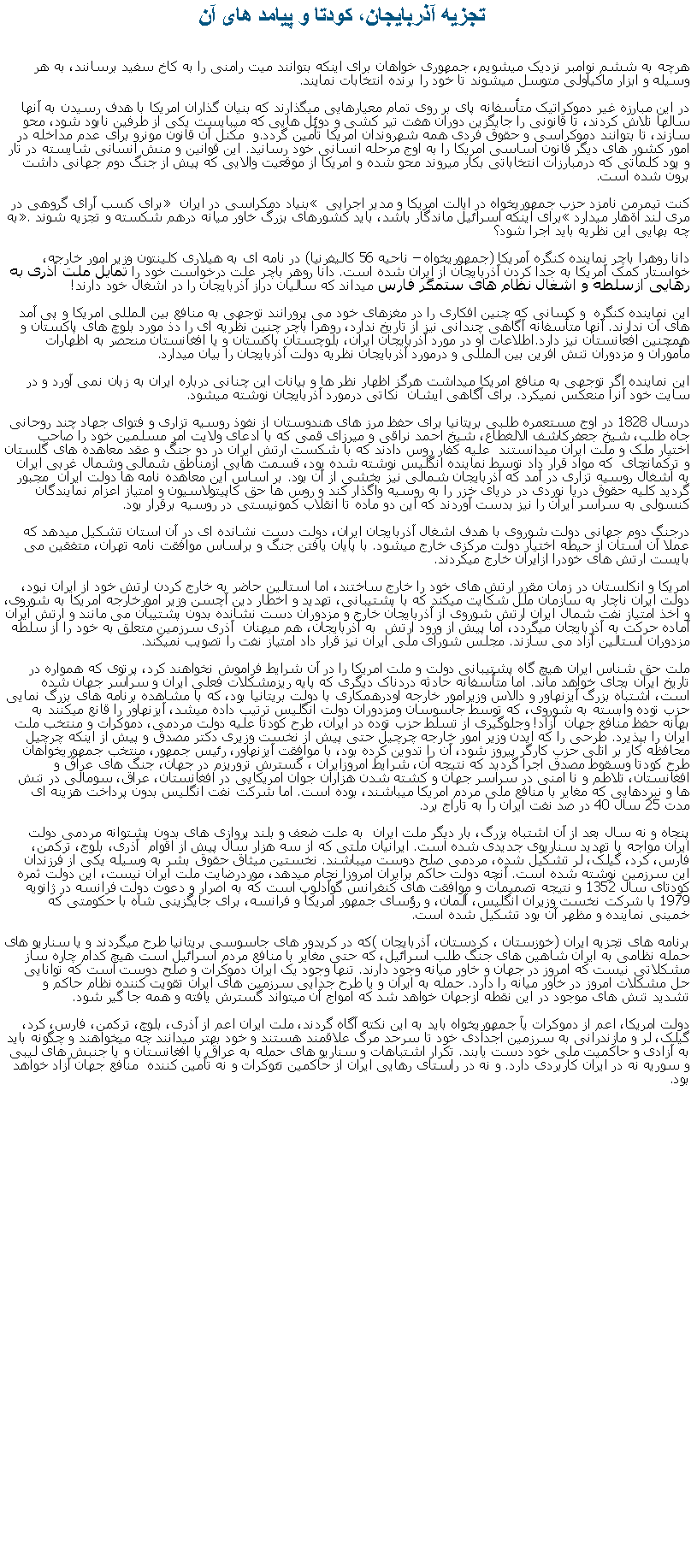 Text Box:   تجزيه آذربايجان، کودتا و پيامد های آنهرچه به ششم نوامبر نزديک ميشويم، جمهوری خواهان برای اينکه بتوانند ميت رامنی را به کاخ سفيد برسانند، به هر وسيله و ابزار ماکياولی متوسل ميشوند تا خود را برنده انتخابات نمايند.در اين مبارزه غير دموکراتيک متأسفانه پای بر روی تمام معيارهايی ميگذارند که بنيان گذاران امريکا با هدف رسيدن به آنها سالها تلاش کردند، تا قانونی را جايگزين دوران هفت تير کشی و دوئل هايی که ميبايست يکی از طرفين نابود شود، محو سازند، تا بتوانند دموکراسی و حقوق فردی همه شهروندان امريکا تأمين گردد.و  مکنل آن قانون مونرو برای عدم مداخله در امور کشور های ديگر قانون اساسی امريکا را به اوج مرحله انسانی خود رسانيد. اين قوانين و منش انسانی شايسته در تار و پود کلماتی که درمبارزات انتخاباتی بکار ميروند محو شده و امريکا از موقعيت والايی که پيش از جنگ دوم جهانی داشت  برون شده است.کنت تيمرمن نامزد حزب جمهوریخواه در ايالت امريکا و مدير اجرايی  بنياد دمکراسی در ايران  برای کسب آرای گروهی در مری لند اةهار ميدارد برای اينکه اسرائيل ماندگار باشد، بايد کشورهای بزرگ خاور ميانه درهم شکسته و تجزيه شوند. به چه بهايی اين نظريه بايد اجرا شود؟دانا روهرا باچر نماینده کنگره آمریکا (جمهوريخواه  ناحيه 56 کاليفرنيا) در نامه ای به هیلاری کلینتون وزير امور خارجه، خواستار کمک آمریکا به جدا کردن آذربایجان از ایران شده است. دانا روهر باچر علت درخواست خود را تمايل ملت آذری به رهايی ازسلطه و اشغال نظام های ستمگر فارس ميداند که ساليان دراز آذربايجان را در اشغال خود دارند! اين نماينده کنگره  و کسانی که چنين افکاری را در مغزهای خود می پرورانند توجهی به منافع بين المللی امريکا و پی آمد های آن ندارند. آنها متأسفانه آگاهی چندانی نيز از تاريخ ندارد، روهرا باچر چنين نظريه ای را دذ مورد بلوچ های پاکستان و همچنين افعانستان نيز دارد.اطلاعات او در مورد آذربايجان ايران، بلوچستان پاکستان و يا افغانستان منحصر به اظهارات مأموران و مزدوران تنش افرين بين المللی و درمورد آذربايجان نظريه دولت آذربايجان را بيان ميدارد.اين نماينده اگر توجهی به منافع امريکا ميداشت هرگز اظهار نظر ها و بيانات اين چنانی درباره ايران به زبان نمی آورد و در سايت خود آنرا منعکس نميکرد. برای آگاهی ايشان  نکاتی درمورد آذربايجان نوشته ميشود.درسال 1828 در اوج مستعمره طلبی بريتانيا برای حفظ مرز های هندوستان از نفوذ روسيه تزاری و فتوای جهاد چند روحانی جاه طلب، شيخ جعفرکاشف الالغطاع، شيخ احمد نراقی و ميرزای قمی که با ادعای ولايت امر مسلمين خود را صاحب اختيار ملک و ملت ايران ميدانستند  عليه کفار روس دادند که با شکست ارتش ايران در دو جنگ و عقد معاهده های گلستان و ترکمانچای  که مواد قرار داد توسط نماينده انگليس نوشته شده بود، قسمت هايی ازمناطق شمالی وشمال غربی ايران  به اشغال روسيه تزاری در آمد که آذربايجان شمالی نيز بخشی از آن بود. بر اساس اين معاهده نامه ها دولت ايران  مجبور گرديد کلیه حقوق دریا نوردی در دریای خزر را به روسيه واگذار کند و روس‌ ها حق کاپیتولاسیون و امتیاز اعزام نمایندگان کنسولی به سراسر ایران را نيز بدست آوردند که اين دو ماده تا انقلاب کمونيستی در روسيه برقرار بود.درجنگ دوم جهانی دولت شوروی با هدف اشغال آذربايجان ايران، دولت دست نشانده ای در آن استان تشکيل ميدهد که عملا آن استان از حيطه اختيار دولت مرکزی خارج ميشود. با پايان يافتن جنگ و براساس موافقت نامه تهران، متفقين می بايست ارتش های خودرا ازايران خارج ميکردند. امريکا و انکلستان در زمان مقرر ارتش های خود را خارج ساختند، اما استالين حاضر به خارج کردن ارتش خود از ايران نبود، دولت ايران ناچار به سازمان ملل شکايت ميکند که با پشتيبانی، تهديد و اخطار دين آچسن وزير امورخارجه امريکا به شوروی، و اخذ امتياز نفت شمال ايران ارتش شوروی از آذربايجان خارج و مزدوران دست نشانده بدون پشتيبان می مانند و ارتش ايران آماده حرکت به آذربايجان ميگردد، اما پيش از ورود ارتش  به آذربايجان، هم ميهنان  آذری سرزمين متعلق به خود را از سلطه مزدوران استالين آزاد می سازند. مجلس شورای ملی ايران نيز قرار داد امتياز نفت را تصويب نميکند.ملت حق شناس ايران هيچ گاه پشتيبانی دولت و ملت امريکا را در آن شرايط فراموش نخواهند کرد، پرتوی که همواره در تاريخ ايران بجای خواهد ماند. اما متأسفانه حادثه دردناک ديگری که پايه ريزمشکلات فعلی ايران و سراسر جهان شده است، اشتباه بزرگ آيزنهاور و دالاس وزيرامور خارجه اودرهمکاری با دولت بريتانيا بود، که با مشاهده برنامه های بزرگ نمايی حزب توده وابسته به شوروی، که توسط جاسوسان ومزدوران دولت انگليس ترتيب داده ميشد، آيزنهاور را قانع ميکنند به بهانه حفظ منافع جهان  آزاد! وجلوگيری از تسلط حزب توده در ايران، طرح کودتا عليه دولت مردمی، دموکرات و منتخب ملت ايران را بپذيرد. طرحی را که ايدن وزير امور خارجه چرچيل حتی پيش از نخست وزيری دکتر مصدق و پيش از اينکه چرچيل محافظه کار بر اتلی حزب کارگر پيروز شود، آن را تدوين کرده بود، با موافقت آيزنهاور، رئيس جمهور، منتخب جمهوریخواهان طرح کودتا وسقوط مصدق اجرا گرديد که نتيجه آن، شرايط امروزايران ، گسترش تروريزم در جهان، جنگ های عراق و افغانستان، تلاطم و نا امنی در سراسر جهان و کشته شدن هزاران جوان امريکايی در افغانستان، عراق، سومالی در تنش ها و نبردهايی که مغاير با منافع ملی مردم امريکا ميباشند، بوده است. اما شرکت نفت انگليس بدون پرداخت هزينه ای مدت 25 سال 40 در صد نفت ايران را به تاراج برد.پنجاه و نه سال بعد از آن اشتباه بزرگ، بار ديگر ملت ايران  به علت ضعف و بلند پروازی های بدون پشتوانه مردمی دولت ايران مواجه با تهديد سناريوی جديدی شده است. ايرانيان ملتی که از سه هزار سال پيش از اقوام  آذری، بلوج، ترکمن، فارس، کرد، گيلک، لر تشکيل شده، مردمی صلح دوست ميباشند. نخستين ميثاق حقوق بشر به وسيله يکی از فرزندان اين سرزمين نوشته شده است. آنچه دولت حاکم برايران امروزا نجام ميدهد، موردرضايت ملت ايران نيست، اين دولت ثمره کودتای سال 1352 و نتيجه تصميمات و موافقت های کنفرانس گوآدلوپ است که به اصرار و دعوت دولت فرانسه در ژانويه 1979 با شرکت نخست وزيران انگليس، آلمان، و رؤسای جمهور امريکا و فرانسه، برای جايگزينی شاه با حکومتی که خمينی نماينده و مظهر آن بود تشکيل شده است.برنامه های تجزيه ايران (خوزستان ، کردستان، آذربايجان )که در کريدور های جاسوسی بريتانيا طرح ميگردند و يا سناريو های حمله نظامی به ايران شاهين های جنگ طلب اسرائيل، که حتی مغاير با منافع مردم اسرائيل است هيچ کدام چاره ساز مشکلاتی نيست که امروز در جهان و خاور ميانه وجود دارند. تنها وجود يک ايران دموکرات و صلح دوست است که توانايی حل مشکلات امروز در خاور ميانه را دارد. حمله به ايران و يا طرح جدايی سرزمين های ايران تقويت کننده نظام حاکم و تشديد تنش های موجود در اين نقطه ازجهان خواهد شد که امواج آن ميتواند گسترش يافته و همه جا گير شود. دولت امريکا، اعم از دموکرات يآ جمهوريخواه بايد به اين نکته آگاه گردند، ملت ايران اعم از آذری، بلوچ، ترکمن، فارس، کرد، گيلک، لر و مازندرانی به سرزمين اجدادی خود تا سرحد مرگ علاقمند هستند و خود بهتر ميدانند چه ميخواهند و چگونه بايد به آزادی و حاکميت ملی خود دست يابند. تکرار اشتباهات و سناريو های حمله به عراق يا افغانستان و يا جنبش های ليبی و سوريه نه در ايران کاربردی دارد. و نه در راستای رهايی ايران از حاکمين تئوکرات و نه تأمين کننده  منافع جهان آزاد خواهد بود.