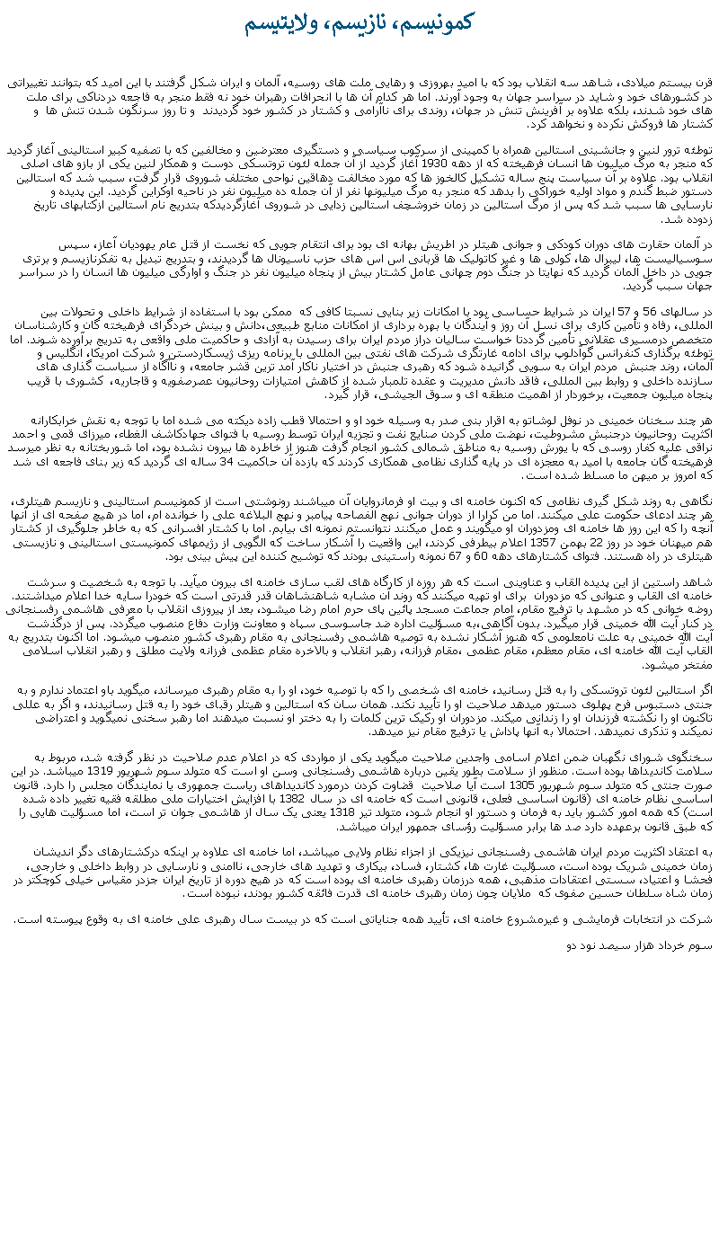 Text Box:  کمونيسم، نازيسم، ولايتيسم 

قرن بيستم ميلادی، شاهد سه انقلاب بود که با اميد بهروزی و رهايی ملت های روسيه، آلمان و ايران شکل گرفتند با اين اميد که بتوانند تغييراتی در کشورهای خود و شايد در سراسر جهان به وجود آورند. اما هر کدام آن ها با انحرافات رهبران خود نه فقط منجر به فاجعه دردناکی برای ملت های خود شدند، بلکه علاوه بر آفرينش تنش در جهان، روندی برای ناآرامی و کشتار در کشور خود گرديدند  و تا روز سرنگون شدن تنش ها  و کشتار ها فروکش نکرده و نخواهد کرد.
توطئه ترور لنين و جانشينی استالين همراه با کمپينی از سرکوب سياسی و دستگيری معترضين و مخالفين که با تصفيه کبير استالينی آغاز گرديد که منجر به مرگ ميليون ها انسان فرهيخته که از دهه 1930 آغاز گرديد از آن جمله لئون تروتسکی دوست و همکار لنين يکی از بازو های اصلی انقلاب بود. علاوه بر آن سياست پنج ساله تشکيل کالخوز ها که مورد مخالفت دهاقين نواحی مختلف شوروی قرار گرفت، سبب شد که استالين دستور ضبط گندم و مواد اوليه خوراکی را بدهد که منجر به مرگ ميليونها نفر از آن جمله ده ميليون نفر در ناحيه اوکراين گرديد. اين پديده و نارسايی ها سبب شد که پس از مرگ استالين در زمان خروشچف استالين زدايی در شوروی آغازگرديدکه بتدريج نام استالين ازکتابهای تاريخ زدوده شد.
در آلمان حقارت های دوران کودکی و جوانی هيتلر در اطريش بهانه ای بود برای انتقام جويی که نخست از قتل عام يهوديان آعاز، سپس سوسياليست ها، ليبرال ها، کولی ها و غير کاتوليک ها قربانی اس اس های حزب ناسيونال ها گرديدند، و بتدريج تبديل به تفکرنازيسم و برتری جويی در داخل آلمان گرديد که نهايتا در جنگ دوم چهانی عامل کشتار بيش از پنجاه ميليون نفر در جنگ و آوارگی ميليون ها انسان را در سراسر جهان سبب گرديد. 
در سالهای 56 و 57 ايران در شرايط حساسی بود با امکانات زير بنايی نسبتا کافی که  ممکن بود با استفاده از شرايط داخلی و تحولات بين المللی، رفاه و تأمين کاری برای نسل آن روز و آيندگان با بهره برداری از امکانات منابع طبيعی،دانش و بينش خردگرای فرهيخته گان و کارشناسان متخصص درمسيری عقلانی تأمين گرددتا خواست ساليان دراز مردم ايران برای رسيدن به آزادی و حاکميت ملی واقعی به تدريج برآورده شوند. اما توطئه برگذاری کنفرانس گوآدلوپ برای ادامه غارتگری شرکت های نفتی بين المللی با برنامه ريزی ژيسکاردستن و شرکت امريکا، انگليس و آلمان، روند جنبش  مردم ايران به سويی گرانيده شود که رهبری جنبش در اختيار ناکار آمد ترين قشر جامعه، و ناآگاه از سياست گذاری های سازنده داخلی و روابط بين المللی، فاقد دانش مديريت و عقده تلمبار شده از کاهش امتيازات روحانيون عصرصفويه و قاجاريه،  کشوری با قريب پنجاه ميليون جمعيت، برخوردار از اهميت منطقه ای و سوق الجيشی، قرار گيرد. 
هر چند سخنان خمينی در نوفل لوشاتو به اقرار بنی صدر به وسيله خود او و احتمالا قطب زاده ديکته می شده اما با توجه به نقش خرابکارانه اکثريت روحانيون درجنبش مشروطيت، نهضت ملی کردن صنايع نفت و تجزيه ايران توسط روسيه با فتوای جهادکاشف الغطاء، ميرزای قمی و احمد نراقی عليه کفار روسی که با يورش روسيه به مناطق شمالی کشور انجام گرفت هنوز از خاطره ها بيرون نشده بود، اما شوربختانه به نظر ميرسد فرهيخته گان جامعه با اميد به معجزه ای در پايه گذاری نظامی همکاری کردند که بازده آن حاکميت 34 ساله ای گرديد که زير بنای فاجعه ای شد که امروز بر ميهن ما مسلط شده است.
نگاهی به روند شکل گيری نظامی که اکنون خامنه ای و بيت او فرمانروايان آن ميباشند رونوشتی است از کمونيسم استالينی و نازيسم هيتلری، هر چند ادعای حکومت علی ميکنند. اما من کرارا از دوران جوانی نهج الفصاحه پيامبر و نهج البلاغه علی را خوانده ام، اما در هيچ صفحه ای از آنها آنچه را که اين روز ها خامنه ای ومزدوران او ميگويند و عمل ميکنند نتوانستم نمونه ای بيابم. اما با کشتار افسرانی که به خاطر جلوگيری از کشتار هم ميهنان خود در روز 22 بهمن 1357 اعلام بیطرفی کردند، اين واقعيت را آشکار ساخت که الگويی از رژيمهای کمونيستی استالينی و نازيستی هيتلری در راه هستند. فتوای کشتارهای دهه 60 و 67 نمونه راستينی بودند که توشيح کننده اين پيش بينی بود.
شاهد راستين از اين پديده القاب و عناوينی است که هر روزه از کارگاه های لقب سازی خامنه ای بيرون ميآيد. با توجه به شخصيت و سرشت خامنه ای القاب و عنوانی که مزدوران  برای او تهيه ميکنند که روند آن مشابه شاهنشاهان قدر قدرتی است که خودرا سايه خدا اعلام ميداشتند. روضه خوانی که در مشهد با ترفيع مقام، امام جماعت مسجد پائين پای حرم امام رضا ميشود، بعد از پيروزی انقلاب با معرفی هاشمی رفسنجانی در کنار آيت الله خمينی قرار ميگيرد. بدون آگاهی،به مسؤليت اداره ضد جاسوسی سپاه و معاونت وزارت دفاع منصوب ميگردد. پس از درگذشت آيت الله خمينی به علت نامعلومی که هنوز آشکار نشده به توصيه هاشمی رفسنجانی به مقام رهبری کشور منصوب ميشود. اما اکنون بتدريج به القاب آيت الله خامنه ای، مقام معظم، مقام عظمی ،مقام فرزانه، رهبر انقلاب و بالاخره مقام عظمی فرزانه ولايت مطلق و رهبر انقلاب اسلامی مفتخر ميشود.
اگر استالين لئون تروتسکی را به قتل رسانيد، خامنه ای شخصی را که با توصيه خود، او را به مقام رهبری ميرساند، ميگويد باو اعتماد ندارم و به جنتی دستبوس فرح پهلوی دستور ميدهد صلاحيت او را تأييد نکند. همان سان که استالين و هيتلر رقبای خود را به قتل رسانيدند، و اگر به عللی تاکنون او را نکشته فرزندان او را زندانی ميکند. مزدوران او رکيک ترين کلمات را به دختر او نسبت ميدهند اما رهبر سخنی نمیگويد و اعتراضی نميکند و تذکری نميدهد. احتمالا به آنها پاداش يا ترفيع مقام نيز ميدهد.
سخنگوی شورای نگهبان ضمن اعلام اسامی واجدين صلاحيت ميگويد يکی از مواردی که در اعلام عدم صلاحيت در نظر گرفته شد، مربوط به سلامت کانديداها بوده است. منظور از سلامت بطور يقين درباره هاشمی رفسنجانی وسن او است که متولد سوم شهريور 1319 ميباشد. در اين صورت جنتی که متولد سوم شهريور 1305 است آيا صلاحيت  قضاوت کردن درمورد کانديداهای رياست جمهوری يا نمايندگان مجلس را دارد. قانون اساسی نظام خامنه ای (قانون اساسی فعلی، قانونی است که خامنه ای در سال 1382 با افزايش اختيارات ملی مطلقه فقيه تغيير داده شده است) که همه امور کشور بايد به فرمان و دستور او انجام شود، متولد تير 1318 يعنی يک سال از هاشمی جوان تر است، اما مسؤليت هايی را که طبق قانون برعهده دارد صد ها برابر مسؤليت رؤسای جمهور ايران ميباشد.
به اعتقاد اکثريت مردم ايران هاشمی رفسنجانی نيزيکی از اجزاء نظام ولايی ميباشد، اما خامنه ای علاوه بر اينکه درکشتارهای دگر انديشان  زمان خمينی شريک بوده است، مسؤليت غارت ها، کشتار، فساد، بيکاری و تهديد های خارجی، ناامنی و نارسايی در روابط داخلی و خارجی، فحشا و اعتياد، سستی اعتقادات مذهبی، همه درزمان رهبری خامنه ای بوده است که در هيج دوره از تاريخ ايران جزدر مقياس خيلی کوچکتر در زمان شاه سلطان حسين صفوی که  ملايان چون زمان رهبری خامنه ای قدرت فائقه کشور بودند، نبوده است. 
شرکت در انتخابات فرمايشی و غيرمشروع خامنه ای، تأييد همه جناياتی است که در بيست سال رهبری علی خامنه ای به وقوع پيوسته است.
سوم خرداد هزار سيصد نود دو 
