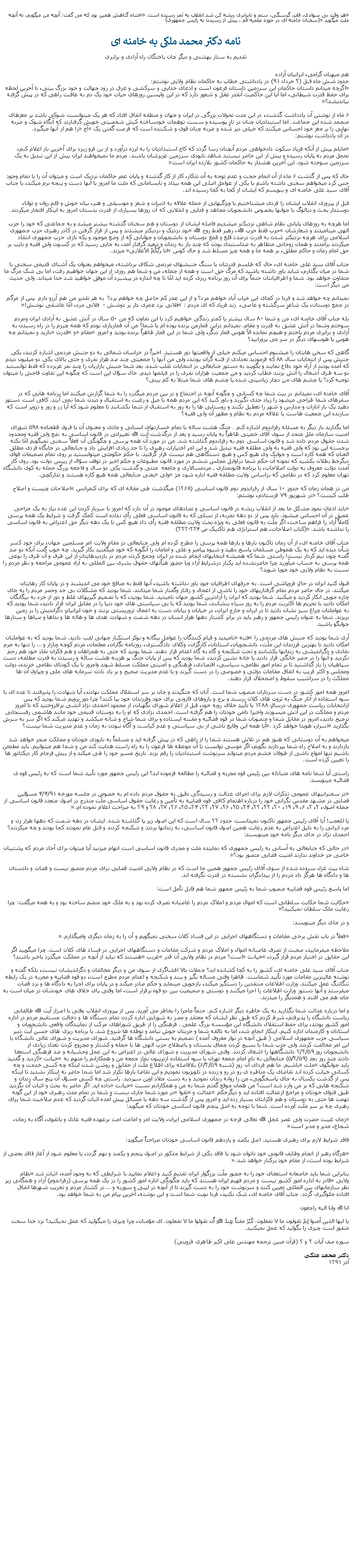 Text Box: هر وقت بی سوادی، فقر، گرسنگی، ستم و نابرابری ريشه کن شد انقلاب به ثمر رسيده است. شاه گناهش همين بود که می گفت: آنچه من ميگويم، نه آنچه ملت ميگويد (سخنان خامنه ای در حوزه علميه قم ، پيش از رسيدن به رئيس جمهوری)نامه دکتر محمد ملکی به خامنه ایتقديم به ستار بهشتی و ديگر جان باختگان راه آزادی و برابریهم ميهنان گرامی، ايرانيان آزاده
حدود شش ماه قبل (۲ خرداد ۹۱) در يادداشتی خطاب به حاکمان نظام ولايی نوشتم:
اگرچه ميدانم داستان حاکمان اين سرزمين داستان فرعون است و ادعای خدايی و سرکشی و غرق در رود جهالت و خود بزرگ بينی، تا آخرين لحظه برای حفظ قدرت شيطانی، اما آيا اين حاکميت آنقدر عقل و شعور دارد که در اين واپسين روزهای حيات خود يک دم به عاقبت راهی که در پيش گرفته بيانديشد؟

۶ ماه از نوشتن آن يادداشت گذشت، در اين مدت تحولات بزرگی در ايران و جهان و منطقه اتفاق افتاد که هر يک ميتوانست شوکی باشد بر مغزهای منجمد شده اين جماعت. اما استبداديان چنان در تارِ پوسيده و سست توهمات خودساخته کيش شخصيتی خويش گرفتارند که آنگاه شوک و ضربه نهايی را بر مغز خود احساس ميکنند که خيلی دير شده و ضربه چنان قوی و شکننده است که فرصت گفتن يک آخ را هم از آنها ميگيرد.
در آن يادداشت نوشتم:

مايلم پيش از آنکه فرياد سکوت دادخواهی مردم آنچنان رسا گردد که کاخ استبداديان را به لرزه درآورد و از بن فرو ريزد برای آخرين بار اعلام کنم، تحمل مردم به پايان رسيده و بيش از اين حاضر نيستند شاهد نابودی سرزمين عزيزشان باشند. مردم ما نميخواهند ايران بيش از اين تبديل به يک سرزمين سوخته شود. اين آخرين هشدار به حاکمان کشور بلازده ايران است

حال که پس از گذشت ۶ ماه از آن اتمام حجت و عدم توجه به آن تذکار، کار از کار گذشته و پايان عمر حاکمان نزديک است و ميتوان آن را با تمام وجود حس کرد ميخواهم سخنی داشته باشم با يکی از عوامل اصلی اين همه بيداد و نابسامانی که ملت ما امروز با آنها دست و پنجه نرم ميکند، با جناب آقای سيد علی خامنه ای و بنويسم که ايشان از کجا به کجا رسيده اند.

قبل از پيروزی انقلاب ايشان را فردی ميشناختيم با ويژگيهايی از جمله علاقه به ادبيات و شعر و موسيقی و هنر، بيان خوش و قلم روان و توانا، دوستدار بحث و ديالوگ با جوانها بخصوص دانشجويان مجاهد و فدايی و انقلابی که آن روزها بسياری از قدرت بدستان امروز به اينکار افتخار ميکردند.

اما هرچه به روزهای پايانی نظام شاهی نزديکتر ميشديم فاصله ايشان از دوستان و هم سخنان گذشته بيشتر ميشد و به جماعتی که خود را حزب الهی ميناميدند و شعارشان حزب فقط حزب الله، رهبر فقط روح الله بود نزديک و نزديکتر ميشدند و پس از قرار گرفتن در کادر رهبری حزب جمهوری اسلامی برای هرچه نزديکتر شدن به قدرت درصدد قلع و قمع دوستان و دانشجويان و جوانانی که از وضع موجود و يکه تازی حزب جمهوری انتقاد ميکردند برآمدند و همان روحانی متظاهر به ضداستبداد بودن که چند بار به زندان و تبعيد گرفتار آمد، به جايی رسيد که در کسوت ولیِ فقيه و نايب بر حق امام زمان و حاکم مطلق، بر همه جا و همه چيز مسلط شد و حال کوس انا ربُّکُمُ الاَعلايی ميزند.

جناب آقای سيد علی خامنه ای، حال که طلسم قدرتتان با سنگ جنبشهای مردمی شکاف برداشته، ميخواهم بعنوان يک آشنای قديمی سخنی با شما در ميان بگذارم، شايد باور داشته باشيد که مرگ حق است و همه از جمله، من و شما هم روزی از اين جهان خواهيم رفت، اما بی شک مرگ ما متفاوت خواهد بود. شما و اطرافيانتان حتماً برای آن روز برنامه ريزی کرده ايد امّا تا چه اندازه در پيشبرد آن موفق خواهيد شد خدا ميداند. ولی حديث من ديگر است:

نميدانم چه خواهد شد و فردا در کجای اين خراب آباد خواهم مرد؟ و از اين عمر کم حاصل چه خواهم برد؟  به هر تقدير من هم آرزو دارم  پس از مرگم  دز جمع دوستان، يک شاعرِ سرگشته و عاصی،  زند فرياد که ای مردم : فلانی برد عمری دار بر دوشش -  فلانی مرد، امّا عاشقی نوشش!

بله جناب آقای خامنه ای، من و شما ۸۰ سال بيشتر يا کمتر زندگی خواهيم کرد با اين تفاوت که من ۵۰ سال در آتش عشق به آزادی ايران ومردم سوختم وشما در آتش عشق به قدرت و مقام. نميدانم دراين قمارمن برنده بوده ام يا شما؟ من آن قماربازی بودم که همه چيزم را در راه رسيدن به آزادی و برابری مردم باختم و هيچم نمانده الاّ هوس قمار ديگر، ولی شما در اين قمار ظاهراً برنده بوديد و امروز مقام و قدرت داريد و نميدانم چه هوس يا هوسهای ديگر در سر می پرورانيد؟

گاهی که سخن هايتان را ميشنوم احساس ميکنم خيلی از واقعيتها دور هستيد. اخيراً در خراسان شمالی به دو جنبش مردمی اشاره کرديد، يکی جنبش پس از انتخابات سال ۸۸ که فرموديد تعدادی از فتنه گران بودند، ولی من آنها را جمعيتی چند صد هزار نفری و حتی بالای يکی دو ميليون ديدم که آمده بودند از آراء خود دفاع نمايند و بگويند به دستور جنابعالی در انتخابات تقلب شده. بعد شما جنبش بازاريان را چند نفر غربزده که فقط توانستند دو سه ظرف آشغال را آتش بزنند خطاب کرديد و من جمعيت هزاران نفری را در فيلمها ديدم. حال سؤال اين است که چگونه اين تفاوت فاحش را ميتوان توجيه کرد؟ يا چشم های من دچار زيادبينی شده يا چشم های شما مبتلا به کم بينی؟

آقای خامنه ای، نميدانم در بيت شما چه کسانی و چگونه آنچه در اجتماع و در بين مردم ميگذرد را به شما گزارش ميکنند اما برنامه هايی که در سفرهای شما طراحی ميشود را زياد جدی نگيريد و باور کنيد که اين مردم همه با ميل و رغبت به استقبال و ديدن شما نمی آيند. کافی است دستور دهيد يک بار ادارات و مدارس و شهر را تعطيل نکنند و روستايی ها را به زور به استقبال از شما نکشانند تا معلوم شود که آيا زر و زور و تزوير است که سازنده اين جمعيت هاست يا علاقه مردم به نظام و مظهر آن ولی فقيه؟

اما بگذاريد بار ديگر به مسئله رفراندوم اشاره کنم . جنگ هشت ساله با تمام خسارتهای انسانی و مادی و معنوی آن با قبول قطعنامه ۵۹۸ شورای امنيت سازمان ملل متحد از سوی آقای خمينی ظاهراً به پايان رسيد و بعد از درگذشت آيت الله تغييراتی در قانون اساسی به نفع ولی فقيه ومحدود شدن حقوق مردم داده شد و قانون اساسی دوم به رفراندوم گذاشته شد. من در مورد آن همه پرسی و چگونگی آن فعلاً سخنی نميگويم امّا نکته برجسته اين بود که ولی فقيه به ولی مطلقه فقيه تبديل شد و اين امر اختيارات رهبری را تا حد زيادی افزايش داد و جنابعالی در جايگاه فردی مطلق العنان که همه کاره است و جوابک وی هيچ کس و هيچ دستگاهی هم نيست قرار گرفتيد. با حکم حکومتی ميتوانستيد بر روی تمام تصميمات قوای ديگرخط بطلان بکشيد که نمونه آن حکم شما دراوايل مجلس ششم در مورد قانون مطبوعات و حکم اخير در توقف سؤال از رييس دولت بود. روی کار آمدن دولت معروف به دولت اصلاحات، با برنامه قانونمداری ـ مردمسالاری و جامعه  مدنی و گذشت يکی دو سال و فاجعه بزرگ حمله به کوی دانشگاه تهران معلوم کرد که در نظامی که براساس ولايت مطلقه فقيه اداره شود جز ولی يعنی جنابعالی همه هيچ کاره هستند و تدارکچی.

من در همان زمان که حدودِ ۱۰ سال از رفراندوم دوم قانون اساسی (۱۳۶۸) ميگذشت طی مقاله ای که برای کنفرانس اصلاحات چيست و اصلاح طلب کيست؟ در شهريور ۷۹ فرستادم، نوشتم:

بايد اذعان نمود مشکل ما بعد از انقلاب ريشه در قانون اساسی و تضادهای موجود در آن دارد که امروز با سرباز کردن اين غده نياز به يک جراحی عميق در آن احساس ميشود. بايد پس از دو دهه تجربه، از نسلی که به قانون اساسی فعلی رأی نداده است کمک گرفت و شرايط يک همه پرسی کاملاً آزاد را فراهم ساخت، اگر ملّت به قانون فعلی به ويژه بحث ولايت مطلقه فقيه رأی داد هيچ کس تا يک دهه ديگر حق اعتراض به قانون اساسی را نداشته باشد. (کتاب اصلاحات، هم استراتژی هم تاکتيک ص ۲۲۳-۲۲۴)

جناب آقای خامنه ای، از آن زمان تاکنون بارها و بارها همه پرسی را مطرح کرده ام ولی جنابعالی در مقام ولايت امر مسلمين جهان، برای خود کسر شأن ديده ايد که به يک هموطن مسلمان پاسخ دهيد و شيوه پيامبر و علی و امامان را آنگونه که خود ميگفتيد بکار گيريد. چه خوب گفت آنکه دو صد گفته چون نيم کردار نيست! راستی شما که هميشه انتخابهای انجام شده در ايران وجمع کردن مردم در بازديدهايتان از اين طرف و آن طرف را نوعی همه پرسی به حساب میآوريد چرا حاضرنشده ايد يکبار درشرايط آزاد وبا حضور هیأتهای حقوق بشری بين المللی به آراء عمومی مراجعه و نظر مردم را نسبت به نظام ولايی خود جويا شويد؟

قبول کنيد ايران در حالِ فروپاشی است. به حرفهای اطرافيان خود باور نداشته باشيد، آنها فقط به منافع خود می انديشند و در پايان کار رهايتان ميکنند. در حال حاضر مردم تمام گرفتاريهای خود را ناشی از اعمال و رفتار وگفتار شما ميدانند. شما بوديد که مشکلات بی حد وحصر مردم را به جای چاره جويی انکار کرديد و میکنيد. شما بوديد که ايران را آزادترين کشور جهان ناميديد. شما بوديد، که با تصميم گيريهای غلط و دور از خرد به بيگانگان امکان داديد با تحريم ها اکثريت مردم را به روز سياه بنشانند، شما بوديد که با بی سياستی های خود دنيا را در مقابل ايران قرار داديد، شما بوديد که به عواملتان چراغ سبز نشان داديد تا در ايران و خارج ايران، در خيابان و بيابان دست به اعمال تروريستی بزنند و خون ايرانيانِ دگرانديش را بر زمين بريزند. شما به عنوان رئيس جمهور و رهبر بايد در برابر کشتار دهها هزار انسان در دهه شصت و شهادت هدی ها و هاله ها و نداها و صباها و ستارها جوابگو باشيد.

آری شما بوديد که جنبش های مردمی را فتنه ناميديد و قيام کنندگان را عوامل بيگانه و نوکر استکبار جهانی لقب داديد. شما بوديد که به عواملتان امکان داديد تا بهترين فرزندان اين ملّت، دانشجويان، استادان، کارگران، وکلای دادگستری، روزنامه نگاران، معلمان، مردم کوچه وبازار و  را تنها به جرم نقادی و دگرانديشی به زندانها بکشانند و تحت شکنجه و گاه به گاه اعدام قرار دهند. شما بوديد که حتی به همراهان و هم فکران نقاد خود هم رحم نکرديد و آنها را در حصر خانگی قرار داديد يا خانه نشين کرديد، شما بوديد که پس از پايان جنگ پر هزينه هشت ساله و رسيدن به قدرت مطلقه، دست سپاهيان را باز گذاشتيد تا بر تمام امور نظامی، سياسی، اقتصادی، فرهنگی و امنيتی مملکت مسلط شوند وامروز با يک کودتای نظامی خزنده، دولت ومجلس و اکثر قريب به اتفاق مقامات دولتی و خصوصی را در دست گيرند و با عدم مديريت صحيح و بر باد دادن سرمايه های ملی و چپاول آن ها مملکت را در سراشيب سقوط و اضمحلال قرار دهند.

امروز همه امور کشور در دست سرداران منصوب شما است. آنان که جنگيدند و جان بر سر استقلال مملکت نهادند، آيا شهادت را پذيرفتند تا عده ای با سوء استفاده از آثار جنگ به ثروت های کلان برسند و برج و باروهای قارونی برای خود وفرزندان خود بپا کنند؟ چرا دور برويم شما بوديد که پس ازانتخابات رياست جمهوری درسالِ ۱۳۸۸ با تأييد خلاف رويه خود، قبل از اعلام شورای نگهبان، از محمود احمدی نژاد آتشی برافروختيد که تا امروز مردم و مملکت در اين آتش ميسوزند واخيرا دامن خودتان را هم گرفته است. احمدی نژادی که او را به دوستان قديمی خود مانند هاشمی رفسنجانی ترجيح داديد، امروز در مقابل شما و منصوبان شما در قوه قضائيه و مقننه ايستاده و برای شما شاخ و شانه ميکشد و تهديد ميکند که اگر سر به سرش بگذاريد اسرار، هويدا خواهد کرد. آيا همه اين وقايع ناشی از بی سياستی و عدم کياست و آگاه نبودن به زمان و عدم مديريت شما نيست؟

ميخواهم به آن دوستانی که هنوز هم در تلاش هستند شما را از راهی که در پيش گرفته ايد و مسلماً به نابودی خودتان و مملکت منجر خواهد شد بازدارند و به اصلاح راه شما بپردازند بگويم، اگر موسی توانست با آن موعظه ها فرعون را به راه راست هدايت کند من و شما هم ميتوانيم. بايد مطمئن باشيم تنها امواج ناشی از طوفان خشم مردم ميتواند سرنوشت استبداديان را رقم بزند. تاريخ مسير خود را طی ميکند و از پيش فرجام کار ديکتاتور ها را تعيين کرده است.

راستی آيا شما نامه های متبادله بين رئيس قوه مجريه و قضائيه را مطالعه فرموده ايد؟ اين رئيس جمهور مورد تأييد شما است که به رئيس قوه ی قضائيه مينويسد:

در سخنرانيهای عمومی تذکرات لازم برای اجرای عدالت و رسيدگی دقيق به حقوق مردم داده ام به خصوص در جلسه مورخه ۴/۴/۹۱ مسؤلين قضايی در مشهد مقدس نگرانی خود را درباره اهتمام کافی قوه قضاييه به تأمين و رعايت حقوق اساسی ملّت مندرج در اصول متعدد قانون اساسی از جمله اصول، ۲، ۳، ۶، ۹، ۱۹، ۲۰، ۲۲، ۲۳، ۲۴، ۲۵، ۲۶، ۲۷، ۳۲، ۳۴، ۳۵، ۳۶، ۳۷، ۳۸ و ۳۹ به صراحت اعلام نموده ام.

يا للعجب! آيا آقای رئيس جمهور تاکنون نميدانست حدود ۳۳ سال است که اين اصول زير پا گذاشته شده. ايشان در دهه شصت که دهها هزار زن و مرد ايرانی را به دليل اعتراض به عدم رعايت همين اصول قانون اساسی، به زندانها بردند و شکنجه کردند و قتل عام نمودند کجا بودند و چه ميکردند؟ احمدی نژاد در جای ديگر نامه خود مينويسند:

در حالی که جنابعالی به آسانی به رئيس جمهوری که نماينده ملت و مجری قانون اساسی است اتهام ميزنيد آيا ميتوان برای آحاد مردم که پشتيبان خاصی جز خداوند ندارند امنيت قضايی متصور بود؟

شاه بيت غزل سروده شده از سوی آقای رئيس جمهور همين جا است که در نظام ولايی امنيت قضايی برای مردم متصور نيست و قضات و دادستان ها و دادگاه ها هرگز داد مردم را از بيدادگران نشسته در قدرت نگرفته اند.

اما پاسخ رئيس قوه قضاييه منصوب شما به رئيس جمهور شما هم قابل تأمل است:

حکايت شما حکايت سلطانی است که اموال مردم و املاک مردم را غاصبانه تصرف کرده بود و به ملک خود منضم ساخته بود و به همه ميگفت: چرا رعايت ملک سلطان نميکنيد؟

و در جای ديگر مينويسد:

فعلاً در باب نقش برخی مقامات و دستگاههای اجرايی در اين فساد کلان سخنی نميگويم و آن را به زمان ديگری واميگذارم.

ملاحظه ميفرماييد، صحبت از تصرف غاصبانه اموال و املاک مردم و شرکت مقامات و دستگاههای اجرايی در فساد های کلان است. چرا ميگوييد اگر اين حقايق در اختيار مردم قرار گيرد، خيانت است؟ مردم در نظام ولايی آن قدر غريب هستند که نبايد از آنچه در مملکت ميگذرد باخبر باشند؟

جناب آقای سيد علی خامنه ای، کشور را به کجا کشانده ايد؟ جملات بالا افشاگری از سوی من و ديگر مخالفان و دگرانديشان نيست، بلکه گفته و نوشته عاليترين مقامات مورد تأييد شماست. ظاهرا وقتی مساله بگير و ببند و شکنجه و اعدام مردم مطرح است، دو قوه قضاييه و مجريه در يک رابطه تنگاتنگ عمل ميکنند. وزارت اطلاعات منتقدين را دستگير ميکند، بازجويی مينمايد و حکم صادر ميکند و در پايان برای اجرا به دادگاه ها و نزد قضات ميفرستد و آنها دستور وزارت اطلاعات را اجرا ميکنند و دوستی و صميميت بين دو قوه برقرار است، اما وقتی پای خلاف های خودشان در ميان است به جان هم می افتند و همديگر را ميدرند.

و اما درباره عدالت شما بگذاريد به يک خاطره ديگر اشاره کنم. حتماً ماجرا را بخاطر می آوريد. پس از پيروزی انقلاب وقتی با اصرار آيت الله طالقانی رياست دانشگاه را پذيرفتم، شرط کردم که طبق نظر ايشان که معتقد و مصر به شورايی اداره کردن تمام دستگاه ها و دخالت مستقيم مردم در اداره امور کشور بودند، برای حفظ استقلال دانشگاه اين مؤسسه بزرگ علمی ـ فرهنگی را از طريق شوراهای مرکب از نمايندگان واقعی دانشجويان و استادان و کارمندان اداره کنيم. اينکار انجام شد، اما به ذائقه شما و حزبتان خوش نيامد و توطئه ها شروع شد. با برنامه ريزی های حسن آيت دبير سياسی حزب جمهوری اسلامی ( طبق آنچه در نوار معروف آمده ) تصميم به بستن دانشگاه ها گرفتيد. شورای مديريت و شورای عالی دانشگاه با اين امر مخالفت کردند ولی حزب شما با بسيج کردن چماق بدستان و باصطلاح حزب الهی ها با حمله و کشتار و مجروح کردن تعداد زيادی از دانشجويان روز ۳/۲/۵۹ دانشگاهها را اشغال کردند. وقتی شورای مديريت و شورای عالی در اعتراض به اين عمل وحشيانه و ضد فرهنگی استعفا دادند چند روز بعد (۵/۲/۵۹) جنابعالی به نام امام جمعه تهران با سوء استفاده ازتريبون نماز جمعه من و همکارانم را متهم به خيانت کرديد و گفتيد بايد جوابگوی ملت باشيم. ما هم فردای آن روز (شنبه ۶/۲/۵۹) بلافاصله برای اطلاع ملّت از حقايق و روشن شدن اينکه چه کسی خدمت و چه کسانی خيانت کرده اند تقاضای يک مناظره ی رو در رو و زنده در تلويزيون نموديم و اين تقاضا بارها تکرار شد اما شما حاضر به اينکار نشديد تا اينکه پس از گذشت يکسال به جای پاسخگويی، من را روانه زندان نموديد و به دست جلاد اوين سپرديد. راستی چه کسی مسؤل آن پنج سال زندان و شکنجه هايی که بر من وارد شد است؟ من همان موقع گفتم شما به من و همکارانم نسبت خيانت داده ايد. اگر حاضر به بحث و اثبات آن نگرديد طبق فتوای خودتان و مراجع ازعدالت افتاده ايد و ديگرحکم عدالت و تقوا در مورد شما جاری نيست و شما در تمام مدت رهبری خود از اين گونه تهمت ها حتی به دوستان و هم فکرانتان بسيار زده ايد و امروز پس از گذشت سه دهه با مسائل پيش آمده اثبات گرديد که عدم صلاحيت شما برای رهبری چه بر سر ملّت آورده است. شما با توجه به اصل پنجم قانون اساسی خودتان که ميگويد:

زمان غيبت حضرت ولی عصر عجل الله تعالی فرجه در جمهوری اسلامی ايران، ولايت امر و امامت امت برعهده فقيه عادل و باتقوی، آگاه به زمان، شجاع، مدير و مدبر است

فاقد شرايط لازم برای رهبری هستيد. اصل يکصد و يازدهم قانون اساسی خودتان صراحتاً ميگويد:

هرگاه رهبر از انجام وظايف قانونی خود ناتوان شود يا فاقد يکی از شرايط مذکور در اصول پنجم و يکصد و نهم گردد، يا معلوم شود از آغاز فاقد بعضی از شرايط بوده است، از مقام خود برکنار خواهد شد.

بنابراين شما بايد خاضعانه استعفای خود را به حضور ملّت بزرگوار ايران تقديم کنيد و اعلام نماييد با شرايطی که به وجود آمده، اثبات شد نظام ولايی قادر به اداره امور کشور نيست و مردم فهيم ايران هستند که بايد چگونگی اداره امور کشور را در يک همه پرسی (رفراندوم) آزاد و همگانی زير نظر سازمانهای بين المللی تعيين کنند و سرنوشت خود را به دست گيرند تا از آنچه در ليبی و سوريه و  در کشتار مردم و تخريب شهرها اتفاق افتاده جلوگيری گردد. جناب آقای خامنه ای، شک نکنيد، فردا نوبت شما است و اين نوشته، آخرين پيام من به شما خواهد بود.

انا لله وانا اليه راجعون

يا ايها الذين آمنوا لِمَ تقولون ما لا تفعلون. کَبُرَ مقتاً عِندَ اللهِ أَن تقولوا ما لا تفعلون. ای مؤمنان، چرا چيزی را ميگوئيد که عمل نميکنيد؟ نزد خدا سخت منفور است چيزی را بگوئيد که عمل نميکنيد.

سوره صف آيات ۲ و ۳ (قرآن مبين ترجمه مهندس علی اکبر طاهری قزوينی)

دکتر محمد ملکی
آذر ۱۳۹۱ 