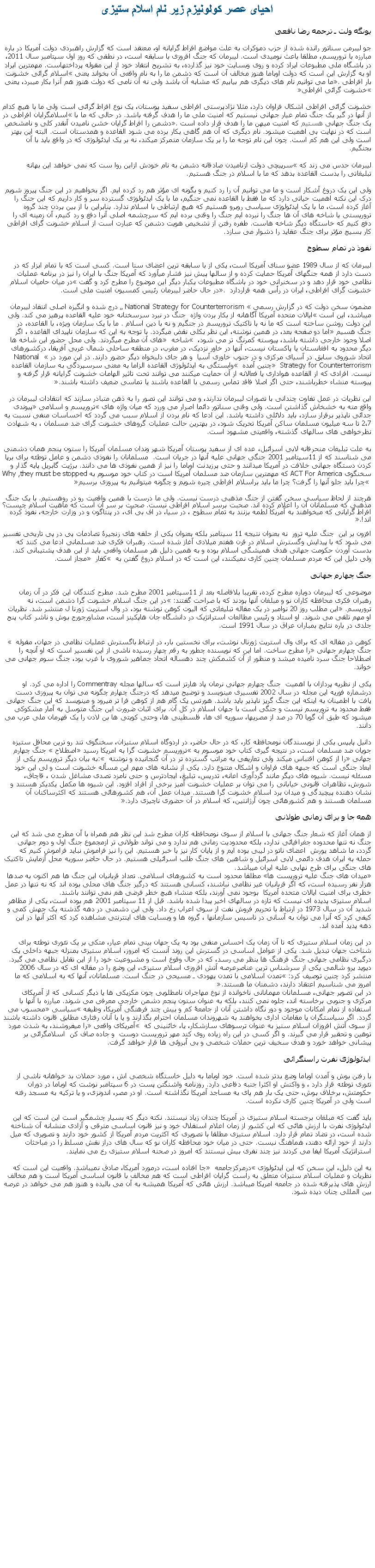 Text Box: احيای عصر کولونيزم زير نام اسلام ستيزییونگه ولت ـ ترجمه رضا نافعیجو ليبرمن سناتور رانده شده از حزب دموکرات به علت مواضع افراط گرايانه او، معتقد است که گزارش راهبردی دولت آمریکا در باره مبارزه با تروریسم، مطلقا باعث نومیدی است. لیبرمان که جنگ افروزی با سابقه است، در نطقی که روز اول سپتامبر سال 2011، در باشگاه ملی مطبوعات ايراد کرده و روی وبسایت خود نيز گذارده، به تشریح انتقاد خود از اين مقوله پرداختهاست. مهمترین ایراد او به گزارش این است که دولت اوباما هنوز مخالف آن است که دشمن ما را به نام واقعی آن بخواند یعنی اسلام گرائی خشونت بار افراطی. ما می توانیم نام های دیگری هم بیابیم که مشابه آن باشد ولی نه آن نامی که دولت هنوز هم آنرا بکار میبرد، یعنی خشونت گرائی افراطی خشونت گرائی افراطی اشکال فراوان دارد، مثلا نژادپرستی افراطی سفید پوستان، یک نوع افراط گرائی است ولی ما با هیچ کدام از آنها در گیر یک جنگ تمام عيار جهانی نیستیم که امنیت ملی ما را هدف گرفته باشد. در حالی که ما با اسلامگرایان افراطی در یک جنگ جهانی هستیم که امنیت میهن ما را هدف قرار داده است. دشمن را افراط گرایان خشن نامیدن آنقدر کلی و نامشخص است که در نهایت بی اهمیت میشود. نام دیگری که آن هم گاهی بکار برده می شود القاعده و همدستان است. البته این بهتر است ولی این هم کم است. چون این نام توجه ما را بر یک سازمان متمرکز میکند، نه بر یک ایدئولوژی که در واقع باید با آن بجنگیم.لیبرمان حدس می زند که سرپیچی دولت ازنامیدن صادقانه دشمن به نام خودش ازاین روا ست که نمی خواهد این بهانه تبلیغاتی را بدست القاعده بدهد که ما با اسلام در جنگ هستیم.ولی این یک دروغ آشکار است و ما می توانیم آن را رد کنیم و بگونه ای مؤثر هم رد کرده ایم. اگر بخواهیم در این جنگ پیروز شویم درک این نکته اهمیت حیاتی دارد که ما فقط با القاعده نمی جنگیم، ما با یک ایدئولوژی گسترده سر و کار داریم که این جنگ را آغاز کرده است، ما با یک ایدئولوژی سیاسی روبرو هستیم که هیچ ارتباطی با اسلام ندارد. بنابراین با از بین بردن چند گروه تروریستی یا شاخه های آن ها جنگ را نبرده ایم جنگ را وقتی برده ایم که سرچشمه اصلی آنرا دفع و رد کنیم، آن زمینه ای را دفع کنیم که خاستگاه دیگر شاخه هاست. طفره رفتن از تشخیص هویت دشمن که عبارت است از اسلام خشونت گرای افراطی کار بسیج مؤثر برای جنگ عقاید را دشوار می سازد.نفوذ در تمام سطوحلیبرمان که از سال 1989 عضو سنای آمریکا است، یکی از با سابقه ترین اعضای سنا است. کسی است که با تمام ابزار که در دست دارد از همه جنگهای آمریکا حمایت کرده و از سالها پیش نیز فشار میآورد که آمریکا جنگ با ایران را نیز در برنامه عملیات نظامی خود قرار دهد و در سخنرانی خود در باشگاه مطبوعات یکبار دیگر این موضوع را مطرح کرد و گفت در میان حامیان اسلام خشونت گرای افراطی، ایران در رأس همه قراردارد . در حال حاضر لیبرمان رئیس کمسیون امنیت ملی است.مضمون سخن دولت که در گزارش رسمی  National Strategy for Counterterrorism  درج شده و انگیزه اصلی انتقاد لیبرمان ميباشد، این است ایالات متحده آمریکا آگاهانه از بکار بردن واژه  جنگ در نبرد سرسختانه خود علیه القاعده پرهیز می کند. ولی این دولت روشن ساخته است که ما نه با تاکتیک تروریسم در جنگیم و نه با دین اسلام . ما با یک سازمان ویژه، با القاعده، در جنگ هسیم اما دو صفحه بعد، در همین نوشته، این نظر بکلی نقض میگردد. با توجه به این که سازمان ناپیدای القاعده ، اگر اصلا وجود خارجی داشته باشد، پیوسته کمرنگ تر می شود،  شاخه  های آن مطرح میگردند. ولی محل حضور این شاخه ها دیگر محدود به افغانستان یا پاکستان نیست، آنها در خاور نزدیک، در مغرب، در منطقه ساحلی شمال غربی آفریقا، درکشورهای اتحاد شوروی سابق در آسیای مرکزی و در جنوب خاوری آسیا  و هر جای دلبخواه دیگر حضور دارند. در این مورد در  National Strategy for Counterterrorism  چنین آمده  وابستگی به ایدئولوژی القاعده الزاما به معنی سرسپردگی به سازمان القاعده نیست. افرادی که از القاعده هواداری یا فعالانه از آن حمایت میکنند می توانند تحت تاثیر الهامات خشونت گرایانه قرار گرفته و پیوسته منشاء خطرباشند، حتی اگر اصلا فاقد تماس رسمی با القاعده باشند یا تماسی ضعیف داشته باشند.این نظریات در عمل تفاوت چندانی با تصورات لیبرمان ندارند، و می توانند این تصور را به ذهن متبادر سازند که انتقادات لیبرمان در واقع مته به خشخاش گذاشتن است. ولی وقتی سناتور دائما اصرار می ورزد که میان واژه های تروریسم و اسلامی پیوندی جدائی ناپذیر برقرار سازد، باید دلائلی داشته باشد. این ادعا که نام بردن از اسلام سبب می گردد که احساسات منفی نسبت به 2،7 تا سه میلیون مسلمان ساکن آمریکا تحریک شود، در بهترین حالت عملیات گروهای خشونت گرای ضد مسلمان ، به شهادت نظرخواهی های سالهای گذشته، واقعیتی مشهود است.به علت تبليغات منحرفانه لابی اسرائيل، عده ای از سفید پوستان آمریکا شهر وندان مسلمان آمریکا را ستون پنجم همان دشمنی می شناسند که از 11سپتامبر 2001 جنگی جهانی علیه آنها در جریان است.  مسلمانان را نفوذی دشمن و عامل توطئه برای برپا کردن دستگاه جهانی خلافت در آمریکا میدانند و حتی پرزیدنت اوباما را نیز از همین نفوذی ها می دانند. برژيت گابريل پایه گذار و سخنگوی For America ACT که مهمترین سازمان ضد مسلمان آمریکا است در کتاب خود موسوم بهWhy ,they must be stopped  چرا باید جلو آنها را گرفت؟ چرا ما باید براسلام افراطی چیره شویم و چگونه میتوانیم به پیروزی برسیمهرچند از لحاظ سیاسی سخن گفتن از جنگ مذهبی درست نیست. ولی ما درست با همین واقعيت رو در روهستیم. با یک جنگ مذهبی که مسلمانان آن را اعلام کرده اند. صحبت برسر اسلام افراطی نیست. صحبت بر سر آن است که ماهیت اسلام چیست؟ افراط گرایانی که میخواهند به آمریکا لطمه بزنند به تمام سطوح ، در سیا، در اف بی آی، در پنتاگون و در وزارت خارجه، نفوذ کرده اند!.افزون بر این  جنگ علیه ترور  نه بعنوان نتیجه 11 سپتامبر بلکه بعنوان یکی از حلقه های زنجیرۀ تصادمات پی در پی تاریخی تفسیر می شود که با پیدایش وگسترش اسلام در قرن هفتم میلادی آغاز شده است. رهبران فکری ضد مسلمانی ادعا می کنند که بدست آوردن حکومت جهانی هدف همیشگی اسلام بوده و به همین دلیل هر مسلمان واقعی باید از این هدف پشتیبانی کند. ولی دلیل این که مردم مسلمان چنین کاری نمیکنند، این است که در اسلام دروغ گفتن به  کفار  مجاز است. جنگ چهارم جهانیموضوعی که لیبرمان دوباره مطرح کرده، تقریبا بلافاصله بعد از 11سپتامبر 2001 مطرح شد. مطرح کنندگان این فکر در آن زمان رهبران فکری محافظه کاران نو و مبلغان آنها بودند که با صراحت گفتند: در این جنگ اسلام خشونت گرا دشمن است، نه تروریسم. این مطلب روز 20 نوامبر در یک مقاله تبلیغاتی که الیوت کوهن نوشته بود، در وال استریت ژورنا ل منتشر شد. نظریات او مهم تلقی می شوند. او استاد و رئیس مطالعات استراتژیک در دانشگاه جان هاپکینز است، مشاورجورج بوش و ناشر کتاب پنج جلدی در باره نتایج بمباران عراق در سال 1991 است.کوهن در مقاله ای که برای وال استریت ژورنال نوشت، برای نخستین بار، در ارتباط باگسترش عملیات نظامی در جهان، مقوله  جنگ چهارم جهانی را مطرح ساخت. اما این که نویسنده چطور به رقم چهار رسیده ناشی از این تفسیر است که او آنچه را اصطلاحا جنگ سرد نامیده میشد و منظور از آن کشمکش چند دهساله اتحاد جماهير شوروی با غرب بود، جنگ سوم جهانی می خواند.یکی از نظریه پردازان با اهمیت  جنگ چهارم جهانی نرمان پاد هارتز است که سالها مجله Commentray را اداره می کرد. او درشماره فوریه این مجله در سال 2002 تفسیری مينويسد و توضیح ميدهد که درجنگ چهارم چگونه می توان به پیروزی دست یافت با اطمينان به اینکه این جنگ گريز ناپذير باید باشد. هورتس یک گام هم از کوهن فرا تر ميرود و مينويسد که این جنگ جهانی فقط محدود به تروریسم نیست و جنگی است با جهان اسلام در کل آن. برای اثبات ضرورت این جنگ متوسل به آمار مشکوکی ميشود که طبق آن گویا 70 در صد از مصریها، سوریه ای ها، فلسطینی ها، وحتی کویتی ها بن لادن را یک قهرمان ملی عرب می دانند.دانیل پایپس یکی از نویسندگان نومحافظه کار، که در حال حاضر، در اردوگاه اسلام ستیزان، سخنگوی تند رو ترین محافل ستیزه جویان ضد مسلمان است، در نتيجه گيری کتاب خود موسوم به تروریسم خشونت گرا به امریکا رسید اصطلاح  جنگ چهارم جهانی را از کوهن اقتباس ميکند ولی تعاریفی به مراتب گسترده تر در آن گنجانیده و نوشته : به بیان دیگر تروریسم یکی از ابعاد جنگی است که جبهه های فراوان و اشکال متنوع دارد. یکی از نشانه های مهم این مسأله خشونت است و لی این خود مسئله نیست. شیوه های دیگر مانند گردآوری اعانه، تدریس، تبلیغ، ایجادترس و حتی نامزد تصدی مشاغل شدن ، قاچاق، شورش، تظاهرات قانونی خیابانی را می توان بر عملیات خشونت آمیز برخی از افراد افزود. این شیوه ها مکمل یکدیکر هستند و نشان دهنده پیچیدگی و میدان برد اسلام خشونت گرا هستند. میدان عمل آن، هم کشورهائی هستند که اکثرساکنان آن مسلمان هستند و هم کشورهائی چون آرژانتین، که اسلام در آن حضوری ناچیزی دارد.همه جا و برای زمانی طولانیاز همان آغاز که شعار جنگ جهانی با اسلام از سوی نومحافظه کاران مطرح شد این نظر هم همراه با آن مطرح می شد که این جنگ نه تنها محدوده جغرافیائی ندارد، بلکه محدودیت زمانی هم ندارد و می تواند طولانی تر ازمجموع جنگ اول و دوم جهانی گردد، ما شاهد يورش  اعضای ناتو در لیبی بوده ايم و از پايان کار نيز با خبر هستيم. این را نیز فراموش نبايد فراموش کنیم که حمله به ايران هدف دائمی لابی اسرائيل و شاهين های جنگ طلب اسرائيلی هستيم. در حال حاضر سوريه محل آزمايش تاکتيک های جنگی برای طرح نهايی عليه ايران ميباشد.میدان های جنگ علیه تروريست ها مطلقا محدود است به کشورهای اسلامی. تعداد قربانیان این جنگ ها هم اکنون به صدها هزار نفر رسیده است، که اگر قربانیان غیر نظامی نباشند، کسانی هستند که درگیر جنگ های محلی بوده اند که نه تنها در عمل خطری برای امنیت ایالات متحده آمریکا  بوجود نمی آورند، بلکه منشاء هیچ خطر فرضی هم نمی توانند باشند.اسلام ستیزی پدیده ای نیست که تازه در سالهای اخیر پیدا شده باشد. قبل از 11 سپتامبر 2001 هم بوده است، یکی از مظاهر شدید آن در سال 1973 در ارتباط با تحريم فروش نفت از سوی اعراب رخ داد. ولی این دشمنی در دهه گذشته یک جهش کمی و کیفی کرد که آنرا می توان به آسانی در تاسیس سازمانها ، گروه ها و وبسایت های اینترنتی مشاهده کرد که اکثر آنها در این دهه پدید آمده اند.در این زمان اسلام ستیزی که تا آن زمان یک احساس منفی بود به یک جهان بینی تمام عیار، متکی بر یک تئوری توطئه برای شناخت جهان تبدیل شد. یکی از عوامل اساسی در گسترش این روند آنست که امروز، اسلام ستیزی بمنزله جبهه داخلی یک درگیری نظامی جهانی جنگ فرهنگ ها بنظر می رسد، که در حال وقوع است و مشروعیت خود را از این تقابل نظامی می گیرد. ديويد يرو شالمی یکی از سرشناس ترین عناصرعرصه آتش افروزی اسلام ستیزی، این وضع را در مقاله ای که در سال 2006 منتشر کرد چنین توصیف کرد: تمدن اسلامی با تمدن یهودی ـ مسیحی در جنگ است. مسلمانان، آنها که به اسلامی که ما امروز می شناسیم اعتقاد دارند، دشمنان ما هستند.در این تصویر جهانی، مسلمانان مهمانانی ناخوانده از نوع مهاجران نامطلوبی چون مکزیکی ها یا دیگر کسانی که از آمریکای مرکزی و جنوبی برخاسته اند، جلوه نمی کنند، بلکه به عنوان ستون پنجم دشمن خارجی معرفی می شوند. مبارزه با آنها با استفاده از تمام امکانات موجود و دور نگاه داشتن آنان از جامعۀ کم و بیش چند فرهنگی آمریکا، وظیفه سیاسی محسوب می گردد. اگر سیاستگران یا مقامات اداری بخواهند به شهروندان مسلمان احترام بگذارند و یا با آنان رفتاری مطابق قانون داشته باشند از سوی آتش افروزان اسلام ستیز به عنوان ترسوهای سازشکار، یا، خائنينی که  آمریکای واقعی را میفروشند، به شدت مورد توهین و تحقیر قرار می گیرند. و اگر کسی در این راه زیاده روی کند مهر تروریست دوست  و جاده صاف کن  اسلامگرائی بر پیشانی خواهد خورد و هدف سخیف ترین حملات شخصی و بی آبروئی ها قرار خواهد گرفت.ایدئولوژی نفرت راستگرائی با رفتن بوش و آمدن اوباما وضع بدتر شده است. خود اوباما به دلیل خاستگاه شخصی اش ، مورد حملات بد خواهانه ناشی از تئوری توطئه قرار دارد ، و واکنش او اکثرا جنبه دفاعی دارد. روزنامه واشنگتن پست در 6 سپتامبر نوشت که اوباما در دوران حکومتش، برخلاف بوش، حتی یک بار هم پای به مساجد آمریکا نگذاشته است. او در مصر، اندونزی، و یا ترکیه به مسجد رفته است ولی در آمریکا چنین کاری نکرده است.باید گفت که مبلغان برجسته اسلام ستیزی در آمریکا چندان زیاد نیستند. نکته دیگر که بسیار چشمگیر است این است که این ایدئولوژی نفرت با ارزش هائی که این کشور از زمان اعلام استقلال خود و نیز قانون اساسی مترقی و آزادی منشانه آن شناخته شده است، در تضاد تمام قرار دارد. اسلام ستیزی مطلقا با تصویری که اکثریت مردم آمریکا از کشور خود دارند و تصویری که میل دارند از خود ارائه دهند، هماهنگ نیست. حتی در میان خود محافظه کاران نو که سال های دراز نقش مسلط را در مباحثات استراتژیک آمریکا ایفا می کردند نیز چند نفری بیش نیستند که امروز در صحنه اسلام ستیزی رخ می نمایند.به این دلیل، این سخن که این ایدئولوژی درمرکزجامعه  جا افتاده است، درمورد آمریکا، صادق نميباشد. واقعیت این است که نظریات و عملیات اسلام ستیزان متعلق به راست گرایان افراطی است که هم مخالف با قانون اساسی آمریکا است و هم مخالف ارزش های پذیرفته شده در جامعه امريکا ميباشد. ارزش هائی که آمریکا همیشه به آن می بالیده و هنوز هم می خواهد در عرصه بین المللی چنان دیده شود. 