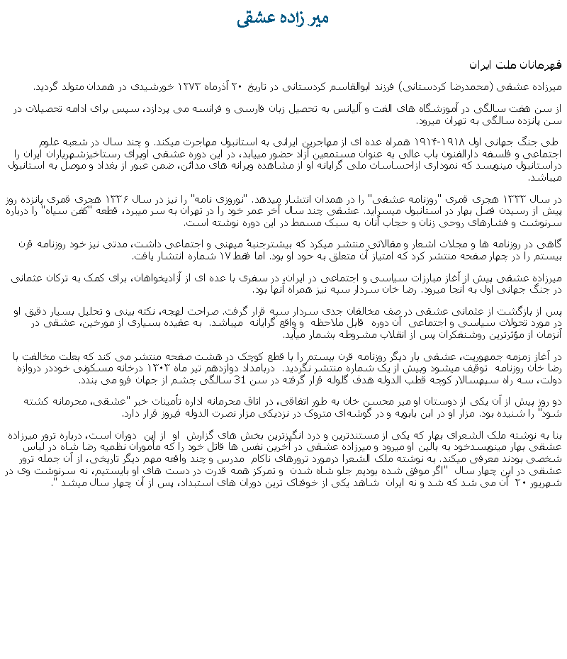 Text Box:  مير زاده عشقی قهرمانان ملت ايران میرزاده عشقی (محمدرضا کردستانی) فرزند ابوالقاسم کردستانی در تاریخ ۲۰ آذرماه ۱۲۷۳ خورشیدی در همدان متولد گرديد.از سن هفت سالگی در آموزشگاه‌ های الفت و آلیانس به تحصیل زبان فارسی و فرانسه می پردازد، سپس برای ادامه تحصيلات در سن پانزده سالگی به تهران ميرود.  طی جنگ جهانی اول ۱۹۱۴-۱۹۱۸ همراه عده ای از مهاجرين ايرانی به استانبول مهاجرت ميکند. و چند سال در شعبه علوم اجتماعی و فلسفه دارالفنون باب عالی به عنوان مستمعین آزاد حضور مییابد، در اين دوره عشقی اوپرای رستاخیزشهریاران ایران را دراستانبول مينويسد که نموداری ازاحساسات ملی گرايانه او از مشاهده ویرانه‌ های مدائن، ضمن عبور از بغداد و موصل به استانبول ميباشد.در سال ۱۳۳۳ هجری قمری "روزنامه عشقی" را در همدان انتشار ميدهد. "نوروزی نامه" را نیز در سال ۱۳۳۶ هجری قمری پانزده روز پیش از رسیدن فصل بهار در استانبول ميسرايد. عشقی چند سال آخر عمر خود را در تهران به سر ميبرد، قطعه "کفن سیاه" را درباره سرنوشت و فشارهای روحی زنان و حجاب آنان به سبک مسمط در اين دوره نوشته است. گاهی در روزنامه‌ ها و مجلات اشعار و مقالاتی منتشر میکرد که بیشترجنبهٔ ميهنی و اجتماعی داشت، مدتی نيز خود روزنامه قرن بیستم را در چهار صفحه منتشر کرد که امتیاز آن متعلق به حود او بود. اما فقط ۱۷ شماره انتشار یافت. میرزاده عشقی پیش از آغاز مبارزات سياسی و اجتماعی در ايران، در سفری با عده ‌ای از آزاديخواهان، برای کمک به ترکان عثمانی در جنگ جهانی اول به آنجا ميرود. رضا خان سردار سپه نيز همراه آنها بود. پس از بازگشت از عثمانی عشقی در صف مخالفان جدی سردار سپه قرار گرفت. صراحت لهجه، نکته ‌بینی و تحلیل بسیار دقيق او در مورد تحولات سیاسی و اجتماعی  آن دوره  قابل ملاحظه  و واقع گرايانه  ميباشد.  به عقیده بسیاری از مورخین، عشقی در آنزمان از مؤثرترين روشنفکران پس از انقلاب مشروطه بشمار ميآيد.در آغاز زمزمه جمهوریت، عشقی بار ديگر روزنامه قرن بیستم را با قطع کوچک در هشت صفحه منتشر می کند که بعلت مخالفت با رضا خان روزنامه  توقیف ميشود وبیش از يک شماره منتشر نگرديد.  دربامداد دوازدهم تیر ماه ۱۳۰۳ درخانه مسکونی خوددر دروازه دولت، سه راه سپهسالار کوچه قطب الدوله هدف گلوله قرار گرفته در سن 31 سالگی چشم از جهان فرو می بندد.دو روز پیش از آن یکی از دوستان او میر محسن خان به طور اتفاقی، در اتاق محرمانه اداره تأمینات خبر "عشقی، محرمانه کشته شود" را شنیده بود. مزار او در ابن بابویه و در گوشه‌ای متروک در نزدیکی مزار نصرت الدوله فیروز قرار دارد.بنا به نوشته ملک الشعرای بهار که یکی از مستندترین و درد انگیزترین بخش های گزارش  او  از این  دوران است، درباره ترور میرزاده عشقی بهار مينويسدخود به بالین او ميرود و میرزاده عشقی در آخرین نفس ها قاتل خود را که مأموران نظمیه رضا شاه در لباس شخصی بودند معرفی ميکند. به نوشته ملک الشعرا درمورد ترورهای ناکام  مدرس و چند واقعه مهم دیگر تاریخی، از آن جمله ترور عشقی در این چهار سال  "اگر موفق شده بودیم جلو شاه شدن  و تمرکز همه قدرت در دست های او بایستیم، نه سرنوشت وی در شهریور ۲۰  آن می شد که شد و نه ایران  شاهد یکی از خوفناک ترین دوران های استبداد، پس از آن چهار سال ميشد ".