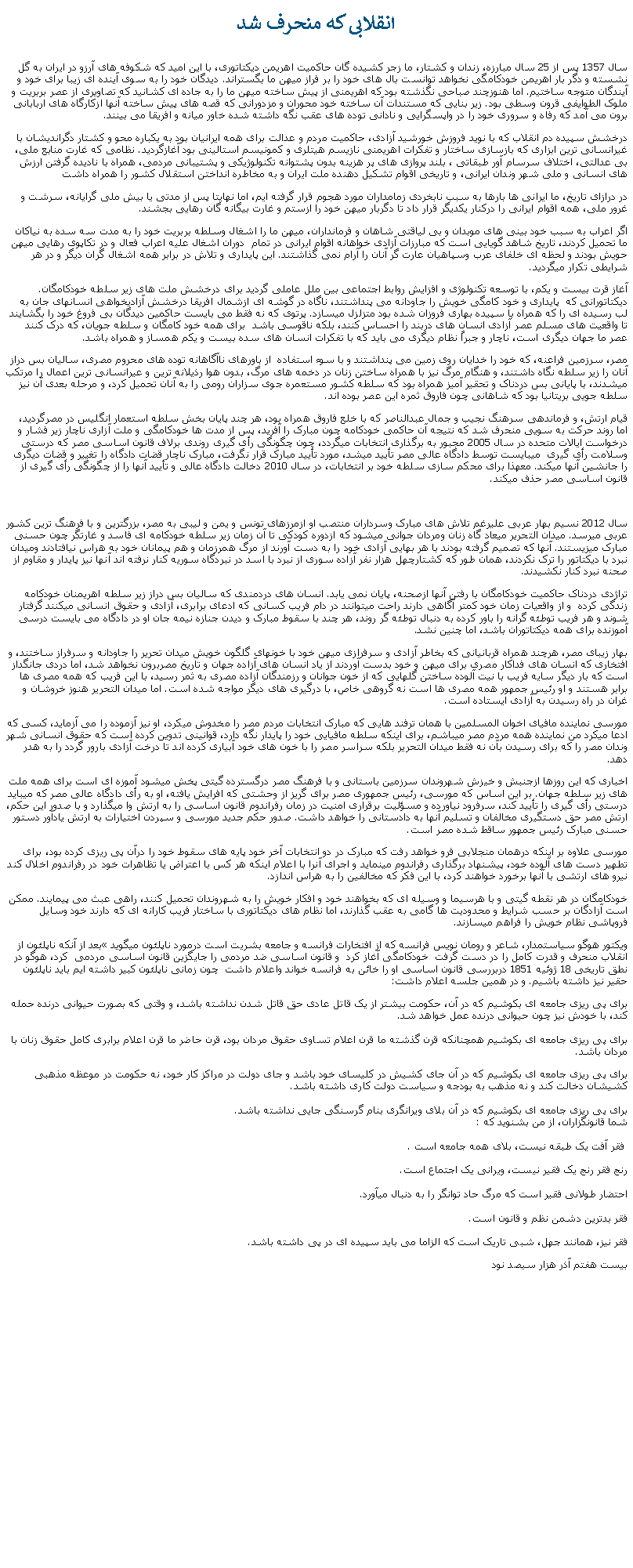 Text Box: انقلابی که منحرف شد سال 1357 پس از 25 سال مبارزه، زندان و کشتار، ما زجر کشيده گان حاکميت اهريمن ديکتاتوری، با اين اميد که شکوفه های آرزو در ايران به گل نشسته و دگر بار اهريمن خودکامگی نخواهد توانست بال های خود را بر فراز ميهن ما بگستراند. ديدگان خود را به سوی آينده ای زيبا برای خود و آيندگان متوجه ساختيم. اما هنوزچند صباحی نگذشته بود که اهريمنی از پيش ساخته ميهن ما را به جاده ای کشانيد که تصاويری از عصر بربريت و ملوک الطوايفی قرون وسطی بود. زير بنايی که مستندات آن ساخته خود محوران و مزدورانی که قصه های پيش ساخته آنها ازکارگاه های اربابانی برون می آمد که رفاه و سروری خود را در واپسگرايی و نادانی توده های عقب نگه داشته شده خاور ميانه و افريقا می بينند. درخشش سپيده دم انقلاب که با نويد فروزش خورشيد آزادی، حاکميت مردم و عدالت برای همه ايرانيان بود به يکباره محو و کشتار دگرانديشان با غيرانسانی ترين ابزاری که بازسازی ساختار و تفکرات اهريمنی نازيسم هيتلری و کمونيسم استالينی بود آغازگرديد. نظامی که غارت منابع ملی، بی عدالتی، اختلاف سرسام آور طبقاتی ، بلند پروازی های پر هزينه بدون پشتوانه تکنولوژيکی و پشتيبانی مردمی، همراه با ناديده گرفتن ارزش های انسانی و ملی شهر وندان ايرانی، و تاريخی اقوام تشکيل دهنده ملت ايران و به مخاطره انداختن استقلال کشور را همراه داشت در درازای تاريخ، ما ايرانی ها بارها به سبب نابخردی زمامداران مورد هجوم قرار گرفته ايم، اما نهايتا پس از مدتی يا بيش ملی گرايانه، سرشت و غرور ملی، همه اقوام ايرانی را درکنار يکديگر قرار داد تا دگربار ميهن خود را ازستم و غارت بيگانه گان رهايی بجشند.اگر اعراب به سبب خود بينی های موبدان و بی لياقتی شاهان و فرمانداران، ميهن ما را اشغال وسلطه بربريت خود را به مدت سه سده به نياکان ما تحميل کردند، تاريخ شاهد گويايی است که مبارزات آزادی خواهانه اقوام ايرانی در تمام  دوران اشغال عليه اعراب فعال و در تکاپوی رهايی ميهن حويش بودند و لحظه ای خلفای عرب وسپاهيان عارت گر آنان را آرام نمی گذاشتند. اين پايداری و تلاش در برابر همه اشغال گران ديگر و در هر شرايطی تکرار ميگرديد.آغاز قرت بيست و يکم، با توسعه تکنولوژی و افزايش روابط اجتماعی بين ملل عاملی گرديد برای درخشش ملت های زير سلطه خودکامگان. ديکتاتورانی که  پايداری و خود کامگی خويش را جاودانه می پنداشتند، ناگاه در گوشه ای ازشمال افريقا درخشش آزادیخواهی انسانهای جان به لب رسيده ای را که همراه با سپيده بهاری فروزان شده بود متزلزل ميسازد. پرتوی که نه فقط می بايست حاکمين ديدگان بی فروغ خود را بگشايند تا واقعيت های مسلم عصر آزادی انسان های دربند را احساس کنند، بلکه ناقوسی باشد  برای همه خود کامگان و سلطه جويان، که درک کنند عصر ما جهان ديگری است، ناچار و جبراً نظام ديگری می بايد که با تفکرات انسان های سده بيست و يکم همساز و همراه باشد.مصر، سرزمين فراعنه، که خود را خدايان روی زمين می پنداشتند و با سوء استفاده  از باورهای ناآگاهانه توده های محروم مصری، ساليان بس دراز آنان را زير سلطه نگاه داشتند، و هنگام مرگ نيز با همراه ساختن زنان در دخمه های مرگ، بدون هوا رذيلانه ترين و عيرانسانی ترين اعمال را مرتکب میشدند، با پايانی بس دردناک و تحقير آميز همراه بود که سلطه کشور مستعمره جوی سزاران رومی را به آنان تحميل کرد، و مرحله بعدی آن نيز سلطه جويی بريتانيا بود که شاهانی چون فاروق ثمره اين عصر بوده اند.قيام ارتش، و فرماندهی سرهنگ نجيب و جمال عبدالناصر که با خلع فاروق همراه بود، هر چند پايان بخش سلطه استعمار انگليس در مصرگرديد، اما روند حرکت به سويی منحرف شد که نتيجه آن حاکمی خودکامه چون مبارک را آفريد، پس از مدت ها خودکامگی و ملت آزاری ناچار زير فشار و درخواست ايالات متحده در سال 2005 مجبور به برگذاری انتخابات ميگردد، چون چگونگی رأی گيری روندی برلاف قانون اساسی مصر که درستی وسلامت رأی گيری  ميبايست توسط دادگاه عالی مصر تأييد ميشد، مورد تأييد مبارک قرار نگرفت، مبارک ناچار قضات دادگاه را تغيير و قضات ديگری را جانشين آنها ميکند. معهذا برای محکم سازی سلطه خود بر انتخابات، در سال 2010 دخالت دادگاه عالی و تأييد آنها را از چگونگی رأی گيری از قانون اساسی مصر حذف ميکند.سال 2012 نسيم بهار عربی عليرغم تلاش های مبارک وسرداران منتصب او ازمرزهای تونس و يمن و ليبی به مصر، بزرگترين و با فرهنگ ترين کشور عربی ميرسد. ميدان التحرير ميعاد گاه زنان ومردان جوانی ميشود که ازدوره کودکی تا آن زمان زير سلطه خودکامه ای فاسد و غارتگر چون حسنی مبارک میزيستند. آنها که تصميم گرفته بودند با هر بهايی آزادی خود را به دست آورند از مرگ همرزمان و هم پيمانان خود به هراس نيافتادند وميدان نبرد با ديکتاتور را ترک نکردند، همان طور که کشتارچهل هزار نفر آزاده سوری از نبرد با اسد در نبردگاه سوريه کنار نرفته اند آنها نيز پايدار و مقاوم از صحنه نبرد کنار نکشيدند.تراژدی دردناک حاکميت خودکامگان با رفتن آنها ازصحنه، پايان نمی يابد. انسان های دردمندی که ساليان بس دراز زير سلطه اهريمنان خودکامه زندگی کرده  و از واقعيات زمان خود کمتر آگاهی دارند راحت ميتوانند در دام فريب کسانی که ادعای برابری، آزادی و حقوق انسانی ميکنند گرفتار شوند و هر فريب توطئه گرانه را باور کرده به دنبال توطئه گر روند، هر چند با سقوط مبارک و ديدن جنازه نيمه جان او در دادگاه می بايست درسی آموزنده برای همه ديکتاتوران باشد، اما چنين نشد.بهار زيبای مصر، هرچند همراه قربانيانی که بخاطر آزادی و سرفرازی ميهن خود با خونهای گلگون خويش ميدان تحرير را جاودانه و سرفراز ساختند، و افتخاری که انسان های فداکار مصری برای ميهن و خود بدست آوردند از ياد انسان های آزاده جهان و تاريخ مصربرون نخواهد شد، اما دردی جانگداز است که بار ديگر سايه فريب با نيت آلوده ساختن گلهايی که از خون جوانان و رزمندگان آزاده مصری به ثمر رسيد، با اين فريب که همه مصری ها برابر هستند و او رئيس جمهور همه مصری ها است نه گروهی خاص، با درگيری های ديگر مواجه شده است. اما ميدان التحرير هنوز خروشان و غران در راه رسيدن به آزادی ايستاده است.مورسی نماينده مافيای اخوان المسلمين با همان ترفند هايی که مبارک انتخابات مردم مصر را مخدوش میکرد، او نيز آزموده را می آزمايد، کسی که ادعا ميکرد من نماينده همه مردم مصر ميباشم، برای اينکه سلطه مافيايی خود را پايدار نگه دارد، قوانينی تدوين کرده است که حقوق انسانی شهر وندان مصر را که برای رسيدن بآن نه فقط ميدان التحرير بلکه سراسر مصر را با خون های خود آبياری کرده اند تا درخت آزادی بارور گردد را به هدر دهد. اخباری که اين روزها ازجنبش و خيزش شهروندان سرزمين باستانی و با فرهنگ مصر درگسترده گيتی پخش ميشود آموزه ای است برای همه ملت های زير سلطه جهان. بر اين اساس که مورسی، رئیس جمهوری مصر برای گريز از وحشتی که افرايش يافته، او به رأی دادگاه عالی مصر که ميبايد درستی رأی گيری را تأييد کند، سرفرود نياورده و مسؤلیت برقراری امنیت در زمان رفراندوم قانون اساسی را به ارتش وا ميگذارد و با صدور این حکم، ارتش مصر حق دستگیری مخالفان و تسلیم آنها به دادستانی را خواهد داشت. صدور حکم جدید مورسی و سپردن اختیارات به ارتش یادآور دستور حسنی مبارک رئیس جمهور ساقط شده مصر است.مورسی علاوه بر اينکه درهمان منجلابی فرو خواهد رفت که مبارک در دو انتخابات آخر خود پايه های سقوط خود را درآن پی ريزی کرده بود، برای تطهير دست های آلوده خود، پيشنهاد برگذاری رفراندوم مينمايد و اجرای آنرا با اعلام اينکه هر کس با اعتراض يا تظاهرات خود در رفراندوم اخلال کند نيرو های ارتشی با آنها برخورد خواهند کرد، با اين فکر که مخالفين را به هراس اندازد. خودکامگان در هر نقطه گيتی و با هرسيما و وسيله ای که بخواهند خود و افکار خويش را به شهروندان تحميل کنند، راهی عبث می پيمايند. ممکن است آزادگان بر حسب شرايط و محدوديت ها گامی به عقب گذارند، اما نظام های ديکتاتوری با ساختار فريب کارانه ای که دارند خود وسايل فروپاشی نظام خويش را فراهم ميسازند. ويکتور هوگو سياستمدار، شاعر و رومان نويس فرانسه که از افتخارات فرانسه و جامعه بشريت است درمورد ناپلئون ميگويد بعد از آنکه ناپلئون از انقلاب منحرف و قدرت کامل را در دست گرفت  خودکامگی آغاز کرد  و قانون اساسی ضد مردمی را جايگزين قانون اساسی مردمی  کرد، هوگو در نطق تاريخی 18 ژوئيه 1851 دربررسی قانون اساسی او را خائن به فرانسه خواند واعلام داشت  چون زمانی ناپلئون کبير داشته ايم بايد ناپلئون حقير نيز داشته باشيم. و در همين جلسه اعلام داشت: برای پی ریزی جامعه ای بکوشیم که در آن، حکومت بیشتر از یک قاتل عادی حق قاتل شدن نداشته باشد، و وقتی که بصورت حیوانی درنده حمله کند، با خودش نیز چون حیوانی درنده عمل خواهد شد.  

برای پی ريزی جامعه ای بکوشيم همچنانکه قرن گذشته ما قرن اعلام تساوی حقوق مردان بود، قرن حاضر ما قرن اعلام برابری کامل حقوق زنان با مردان باشد.برای پی ریزی جامعه ای بکوشیم که در آن جای کشیش در کلیسای خود باشد و جای دولت در مراکز کار خود، نه حکومت در موعظه مذهبی کشیشان دخالت کند و نه مذهب به بودجه و سیاست دولت کاری داشته باشد.

برای پی ریزی جامعه ای بکوشیم که در آن بلای ویرانگری بنام گرسنگی جایی نداشته باشد.
شما قانونگزاران، از من بشنوید که :

 فقر آفت یک طبقه نیست، بلای همه جامعه است .

رنج فقر رنج یک فقیر نیست، ویرانی یک اجتماع است. 

احتضار طولانی فقیر است که مرگ حاد توانگر را به دنبال میآورد. 

فقر بدترین دشمن نظم و قانون است.

فقر نیز، همانند جهل، شبی تاریک است که الزاما می باید سپیده ای در پی داشته باشد.بيست هفتم آذر هزار سيصد نود