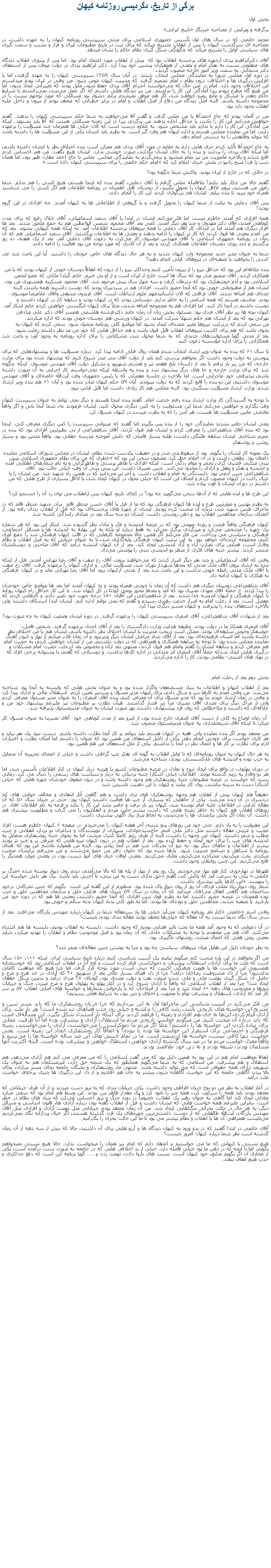 Text Box: برگی از تاريخ، دگرديسی روزنامه کيهان بخش اولبرگرفته و ويرايش از مصاحبه خبرنگار تاريخ ايرانیمحمد خاتمی که در سال های اول تأسيس جمهوری اسلامی برای مدتی سرپرستی روزنامه کیهان را به عهده داشت، در مصاحبه ای سرگذشت کیهان را پس از انقلاب تشریح ميکند که برای ثبت در تاریخ مطبوعات ایران و فراز و نشيب و سمت گیری های سیاسی اوايل را تشريح ميکند که چگونگی شکل گيری نظام حاکم را نشان ميدهد.آقای دکترابراهیم یزدی ازچهره ‌های برجسته انقلاب بود که  پيش از انقلاب مورد اعتماد امام بود. اما پس از پيروزی انقلاب دیدگاه ‌های متفاوتی نسبت به تفکر امام و بعضی از همفکران پيشين خود پیدا کرد. دکتر ابراهيم يزدی در دولت موقت پس از استعفای دکتر سنجابی به سمت وزير امور خارجه منصوب گرديد، در دوره اول مجلس شورا به نمايندگی مجلس انتخاب شدند. در آبان سال ۱۳۵۹ سرپرستی کیهان را به عهده گرفتند، اما با افزايش درگيری ها و اختلافات درون نظام ، امام تصمیم گرفتند که مدیریت کیهان عوض شود. من وقتی در ایران بودم میدانستم این اختلافات وجود دارد. امام در عین حال که می‌خواستند احترام آقای یزدی حفظ شود، مايل بودند که تغییراتی ایجاد شود، اما من هيچ گاه مطرح نبودم زيرا آمادگی این کار را نداشتم. من نيز دیدگاه‌ هایی داشتم که اگر عمل می‌شد، نمی‌دانستم با شرايط حاکم چقدر با مشکل و مانع روبرو خواهند شد، اگر هم موفق نميشدم برایم دشوار بود مسائلی که مورد توجهم نیست را در مجموعه داشته باشم. البته اصل دیدگاه من دفاع از اصل انقلاب و امام در برابر خطراتی که معتقد بودم از بیرون و داخل علیه انقلاب وجود دارد بود. من در آلمان بودم که حاج احمدآقا با من تماس گرفت و گفت آقا می‌خواهند به شما حکم سرپرستی کيهان را بدهند. گفتم خواهش می‌کنم این کار را نکنند، يا حداقل اجازه بدهند من برگردم، زيرا در این زمینه مسائلی هست که آقا باید بشنوند. اینکه من آمادگی این کار را دارم يا ندارم باید مشخص شود. به علاوه درست است که الان خیلی ‌ها همزمان چند مسؤلیت را برعهده دارند، اما من نماینده مجلس هستم و اداره کیهان هم وقت‌ گیر است. به نظرم باید انسان یکی از این مسؤلیت‌ ها را داشته باشد که بتواند وظایفش را به درستی انجام دهد. به حاج احمدآقا تأکید کردم حرف ‌هایی دارم به علاوه در مورد آقای یزدی هم ممکن است بنده اختلاف نظر با ایشان داشته باشم، اما اینکه آقای یزدی را بردارند و بنده را به جای ایشان بگذارند، صورت خوشی ندارد. ایشان هیچ نگفت. من هم احساس کردم قانع شدند و بالاخره ماموریت من نيز تمام ميشود و برمی‌گردم به نمایندگی مجلس. تماس با حاج احمد مقارن ظهر بود، اما‌‌ همان شب یا فردا صبح رادیو در بخش خبری اعلام کرد که امام حکم خاتمی را برای سرپرستی کیهان داده است. در حالی که در خارج از ایران بودید. واکنش شما چگونه بود؟ گفتم حالا من چکار بايد بکنم؟ بلافاصله تماس گرفتم با آقای دعایی، گفتم بنده که اینجا هستم، هیچ کسی را هم ندارم. شما رفیق من هستید، بروید لااقل کیهان را تحویل بگیرید، از دوستان قابل اطمینان در روزنامه اطلاعات هم اگر کسی را می ‌شناسید همراه خود ببرید تا بنده بیایم. ایشان هم بزرگواری کردند این کار را انجام دادند. پس آقای دعایی به نیابت از شما کیهان را تحویل گرفتند و با گروهی از اطلاعاتی ‌ها به کیهان آمدند. چه افرادی در این گروه بودند؟ همه افرادی که آمدند خاطرم نیست اما فکر می‌کنم ایشان در ابتدا با آقای سعید اسماعیلی، آقای جلال رفیع که برای مدت کوتاهی آمدند، آقای دکتر مهدوی و چند نفر دیگر آمدند. کمی بعد آقای محمود شمس ‌الواعظین هم به جمع ملحق شدند. بعد ‌ها افراد دیگری هم آمدند اما در ابتدای کار آقای دعایی با همه نیروهای برجسته اطلاعات آمد. نه اینکه همه کیهانی بشوند. بعد که من آمدم بعضی ‌ها قبول کردند که کار در کیهان را ادامه بدهند و بعضی‌ ها به اطلاعات برگشتند. آقای سعید اسماعیلی هم که آن زمان در روزنامه جمهوری اسلامی با آقای مهندس موسوی کار می‌کرد، به دعوت آقای دعایی آمد. بعد از یک هفته، ده روز برگشتم و چند روزی دوستان اطلاعات همکاری کردند و بعد از آن کادری که مورد توجه ‌من بود فعالیت را ادامه دادند. شما به عنوان مدیر جدید مجموعه وارد کیهان شدید و به هر حال دیدگاه ‌های خاص خودتان را داشتید. آیا این باعث شد عذر کسی را بخواهید یا تصفیه‌ای در نیروهای قبلی انجام دهید؟ بنده علاقه‌ام این بود که حداقل نیرو را از بیرون تأمین کنیم وحداکثر نیرو را از درون که اتفاقاً دوستان خوبی از کیهان بودند که با من همکاری کردند. آقای منصور صدر بود که سال ‌ها است خارج از ایران است و از او بی‌ خبرم. خانم گیلدا ملکی که عضو انجمن اسلامی بود و آدم خوشفکری بود که سرطان گرفت و سه چهار سال پیش مرحوم شد. آقای محمود عسکریه همشهری من بود، ایشان هم از مطبوعاتی خوبی بود که آنجا حضور داشت. افرادی هم در سردبیری بودند که دوست داشتیم همه باشند، البته عده‌ای هم اضافه شدند. آقای فرقانی که الان ازاساتيدمهم علوم ارتباطات است. آقای فریدون صدیقی وآقای غلامرضا موسوی بودند. متاسف هستم که همه اسامی را به خاطر ندارم. دوستانی بودند که در کیهان بودند و سابقه کار در کیهان داشتند و دوست داشتم در آنجا کار کنند. اما افرادی هم به مجموعه اضافه شدند، مثلاً برای کیهان انگلیسی خواهش کردم خانم ابتکار آمد. کیهان بچه ‌ها زیر نظر آقای فردی بود. مسئول بخش زنان آن زمان خانم دکترفرشته هاشمی همسر آقای دکتر علی صادقی تهرانی بود که بعد از ایشان هم خانم شهلا شرکت آمدند. در کیهان ورزشی هم دوستان خوبی بودند که اداره ميکردند.من سعی کردم که درترکیب نیرو‌ها تغییر عمده‌ای ایجاد نشود اما مواضع کلی روزنامه متحول شود. سعی کردم که کیهان به نحوی باشد که هم برای اکثریت نیروهای انقلاب قابل قبول باشد و هم حداقل‌ هایی که خود من مد نظر داشتم رعایت شود.بعد از مدتی گویا مسئولیت‌های جدیدی که به شما محول شد، مشکلاتی را برای اداره روزنامه به وجود آورد و باعث شد همکارانی را برای اداره مؤسسه دعوت کنید. تا سال ۶۱ که بنده به عنوان وزیر ارشاد انتخاب شدم‌‌ همان روال قبلی ادامه پیدا کرد. درباره مسؤلیت ‌ها و پیشنهادهایی که برای پیوستن به دولت وجود داشت اگر بخواهم بررسی کنم باید از دولت آقای بنی ‌صدر شروع کنیم که پیشنهاد شده بود برای وزارت خارجه، که من زیر بار نرفتم تا بعد از داستان تلخ هفتم تیر و هشتم شهریور و تشکیل دولت آقای مهندس موسوی. اینکه چگونه شد که برای وزارت خارجه و جا های دیگر پیشنهاد شد و بنده به واسطه اینکه نمی‌خواستم کار اجرایی به آن صورت داشته باشم، نپذیرفتم، خود ماجرایی است. اما بالاخره در جلسه مفصلی که با رئیس ‌جمهوری وقت آیت‌الله خامنه‌ای و آقای مهندس موسوی داشتیم، این دو بنده را قانع کردند که به دولت بپيوندم. آبان ۵۹ حکم کیهان صادر شده بود و آبان ۶۱ هم بنده وزیر ارشاد شدم. وزارت ارشاد مسؤلیت سنگینی بود. البته مجلس هم کار زیادی داشت اما قابل قیاس نبود. با توجه به گستردگی کار وزارت ارشاد بنده رفتم خدمت امام. گفتم بنده اینجا هستم و دیگر نمی ‌توانم به عنوان سرپرست کیهان وقت بگذارم و خواهش می‌کنم شما این مسئولیت را به کس دیگری محول کنید. ایشان فرمودند نه، شما آنجا باش و اگر واقعاً تعارضی مابین مسؤلیت‌ ها هست، هر کس را که به نظرت میرسد در کیهان مسؤل کن. یعنی ایشان حاضر نشدند نمایندگی خود را از بنده پس بگیرند اما گفتند که میتوانی سرپرست را کس دیگری معرفی کنی. اینجا بود که بنده آقای شاهچراغی را معرفی کردم و ایشان هم قبول کردند. آقای شاهچراغی از بی‌ نظیر‌ترین افرادی بود که بنده در عمرم شناختم. ایشان سابقه طلبگی داشت، طلبه بسیار فاضلی که دانش ‌آموخته مدرسه حقانی بود. واقعاً متدین بود و بسیار روشن و روشنفکر. یک نمونه کار ایشان را بگویم. بعد از سقوط بنی ‌صدر و در حقیقت یکدست شدن نظام، ایشان در مجلس شورای اسلامی نماینده دامغان بود. نطقی داشت و در آن اعلام خطر کرد. مضمون سخن این بود که خطری که من برای نظام جمهوری اسلامی پیش ‌بینی میکنم، قشری‌ گری، تحجر و عوام‌ زدگی است. اینکه افرادی با ظاهر پرستی و ظاهرگرایی و به نام شعارهای انقلابی آمده و اندیشه و تفکر و تعقل و آزادی را محدود می‌کنند. چنین تعبیری داشت. این پیش ‌بینی آن وقت خیلی جالب بود. آقای شاهچراغی چنین آدمی بود. دلبستگی‌ به امام و انقلاب داشت  و آخر نيز می‌دانید که در همین راه شهید شد. من ایشان را با خیال راحت در کیهان منصوب کردم و انصاف این است که خیلی تحول در کیهان ایجاد شد، یا لااقل بسیاری از طرح‌ هایی که من داشتم در دوران ایشان با قوت پیاده شد. این طرح‌ ها و ایده ‌هایی که از آن‌ها سخن می‌گویید چه بود؟ در کجای تاریخ کیهان پس ازانقلاب می ‌توان رد آن را جستجو کرد؟ به نظرم بهترین و موثرترین ‌طرح و ايده ها کیهان فرهنگی بود که ما از قبل با آقای حسن منتظر قائم  برادر شهید منتظر قائم که در ماجرای طبس شهید شد، درباره آن صحبت کرده بودیم. ایشان از چهره ‌های برجسته‌ای بود که قبل از انقلاب زندان رفته بود. از اعضای سازمان مجاهدین انقلاب بود و ذهن روشنی داشت. ایشان دو سه سال بعد در تصادف رانندگی کشته شد. کیهان فرهنگی واقعاً فرصت و روزنه مهمی بود که در عرصه اندیشه و فکر و تبادل نظر گشوده شد. ابتکار این بود که هر شماره یک چهره را مشخص می‌کرد و میزگردی برگزار می‌کرد نه فقط درباره او بلکه به این بهانه به اندیشه ‌ها و مسائل اجتماعی، فرهنگی و سیاسی می‌ پرداخت. من فکر می‌کنم اگر همین حالا مجموعه کارهایی که در قالب کیهان فرهنگی شد را جمع ‌آوری کنیم، مجموعه ارزنده‌ای خواهد بود. به این ترتیب کیهان فرهنگی پایه‌گذاری شد، تا به عنوان جریانی که به اصل انقلاب و نظام وفادار است، فضایی برای تضارب آراء و آزاد اندیشی ایجاد کند. بعد از آن کیهان اندیشه درآمد که آقای صاحبی و دوستانشان منتشر کردند. بیشتر جنبه ‌های فکری از منظر نو اندیشی دینی را پوشش می‌داد. وقتی که آقای اسماعیلی و چند نفر دیگر اصرار کردند که می‌خواهند بروند، آقای رخ‌ صفت و آقای رضا تهرانی آمدند. قبل از اینکه بنده به ارشاد بروم، آقای ملک ‌مدنی که بعدها شهردار تهران شد، مسؤلیت مالی  و اداری کیهان را برعهده گرفت. آقای رخ ‌صفت با آقای ملک ‌‎مدنی رابطه خوبی نداشت و این باعث شد بعد از مدتی ازکیهان برود اما آقای رضا تهرانی ماند و در کیهان فرهنگی به هکاری‌ با کيهان ادامه داد. آقای شاهچراغی دوستان دیگری هم داشت که آن زمان با خودش همراه بودند و به کیهان آمدند اما بعد ‌ها مواضع خاص خودشان را پیدا کردند. از جمله آقای مهدی نصیری بود که آمد و بعد‌ها محور نوعی کودتا در کل کیهان شد. با این کار حداقل راه کیهان روزانه با کیهان فرهنگی و کیهان اندیشه جدا شدند. بعد از شاهچراغی، این آقایان ۱۸۰ درجه جهت خود تغییر دادند و کارهایی کردند که مفصل است. بعد از رحلت امام به اصرار خدمت رهبری رسیدم و گفتم که نمی‌ توانم اداره کنم. ایشان ابتدا استنکاف داشتند ولی بالاخره استعفای بنده را پذیرفتند و کیهان مسیر دیگری پیدا کرد. بعد از شهادت آقای شاهچراغی، آقای اصغری سرپرستی کیهان را برعهده گرفتند. در دوره ایشان وضعیت کیهان به چه صورت بود؟ آقای اصغری همکار ما در دولت بودند. وظیفه هدایت وزارت دادگستری را بعد از آقای احدی برعهده گرفتند. شخص فاضل، خوشفکر وخوش‌ سلیقه‌ای بودند. ممکن است دربحث مدیریت با ایشان اختلاف نظر داشته باشم، ایشان هم با من اختلاف نظر داشته باشند اما انسان فرهیخته‌ای بود. بعد از آقای شاه چراغی ایشان دیگر وزیرنبود و آن زمان فکر ميکنم از بهار و کبودر آهنگ نماینده مجلس شده بود. با توجه به سابقه همکاری و همراهی که در دولت داشتیم، من از ایشان خواهش کردم، به حضرت امام هم معرفی کردم و سابقه ایشان را گفتم وامام هم قبول کردند، منتهی بعد ازآن و بخصوص بعد ازرحلت حضرت امام مشکلات و درگیری ‌هایی ایجاد شدکه عملاً آقای اصغری اثر چندانی در اداره کارها نداشت. و دوستانی که گفتم، با پشتوانه برخی افراد که در نهاد های امنیتی- نظامی بودند، کار را اداره می‌کردند.بخش دوم بعد از رحلت امامبعد از انقلاب کیهان و اطلاعات به بنیاد مستضعفان واگذار شده بود و به عنوان بخش ‌هایی که وابسته به آنجا بود شناخته می‌شد. من وقتی آمدم به کار‌ها سر و شکل دادم، برای کیهان مدیر مسؤل و سردبیر تعیین کردم. استقلال مالی و اداری پیدا کرد و وقتی در زمان ارشاد خودم بنا بود که مدیر مسؤل برای آن معرفی کنیم، بنده آقای اصغری را به عنوان مدیر مسئول معرفی کردم ولی از مراکز دیگر برای تصدی آقای نصيری مرا زير فشار گذاشتند. هیأت نظارت بر مطبوعات نيز علیرغم پیشنهاد خود من و علاقه‌ای که داشتند و ملاحظاتی که روی فرد پیشنهادی داشتند بهر صورت ایشان به عنوان مدیرمسئول پذیرفته شد. آن زمان اوضاع به کلی از دست آقای اصغری خارج شده بود، از اينرو بعد از مدت کوتاهی خود  آقای نصیرنبا به عنوان مسؤل کار ميکرد تا اینکه آقای شریعتمداری به عنوان مدیرمسئول منصوب شد. من معتقد بودم اگر بنده نماینده ولی فقیه در کیهان هستم باید بتوانم بر کار آنجا نظارت داشته باشم. درست نبود یک نفر بیاید و هر کاری خواست برای خودش انجام دهد. یکی از دلایل استعفای من همین بود که عنوان را داشتم اما امکان نظارت و اختيارات لازم برای نظارت بر کار‌ ها و اعمال نظر در آنجا را نداشتم. یکی از علل استعفای من هم همین بود. به هر حال کیهان به عنوان روزنامه‌ای که تا اوایل انقلاب به گونه ای تفکر چپ گراطی داشت و خیلی از اعضای تحریریه آن متمایل به حزب توده و اندیشه ‌های مارکسیستی بودند، شناخته می‌شد. در دوران پهلوی، در واقع برای ایجاد تنوع و تعادل در عرصه مطبوعات کشور با هزينه دربار کیهان در کنار اطلاعات تأسيس شد، اما هر دو وفادار به رژیم گذشته بودند. اطلاعات خیلی آشکارا جنبه نزدیکی به دربار و سیاست ‌های رسمی را دنبال می ‌کرد. زمانی رسید که خواستند در عرصه مطبوعات جنبه روشنفکری هم وجود داشته باشد و در درون صفوف خودشان چهره ‌هایی که خیلی آشکارا دست به سینه نباشند، روی کار بیایند و کیهان با این ذهنیت تاسیس شد. حقیقتاً هم کیهان پیش از انقلاب هم وجهه روشنفکری قوی ‌تری داشت و هم گاهی آثار انتقادی و مخالف ‌خوانی ‌های کم ‌دردسری در آن دیده می‌شد. یکی از جاهایی که بسیاری از چپ ‌ها فعاليت داشتند کیهان بود. حتی در جریان سال ۵۶ که آن مقاله کذایی در اطلاعات علیه امام نوشته شد، کیهان زیر بار نرفت و حاضر نشد این کار را بکند و قرعه به نام اطلاعات افتاد. در روزهای انقلاب هم کیهان به خاطر زمینه ‌هایی که داشت بیشتر جانب مردم و انقلابیون را می ‌گرفت و مطلوبیت بیشتری هم داشت. آن زمان اگر بخش نیازمندی ‌ها را می‌دیدید، به لحاظ تیراژ زياد آگهی بيشتری داشت. این مقبولیت را به ياد دارم. حتی خود من روزهای پنج‌ شنبه، آخر هفته کیهان را می‌خریدم. در صفحه ۶ کیهان خاطرم هست افراد عجیب و غریبی مقاله داشتند مثل دکتر علی ‌اصغر حاج‌سیدجوادی، بسیاری از نویسندگان و شاعران نو ‌پرداز، انقلابی و چپ، مطلب و شعر داشتند. کیهان این وجهه را داشت، البته از طرف رژیم کاملاً کنترل‌ ميشد، اما به نحوی جنبه روشنفکری متمایل به اندیشه ‌های چپ را برای خود ایجاد و حفظ کرده بود. بعد از انقلاب هم در درون کیهان نیرو هایی که مترقی ‌تر و چپ تر بودند بیشتر از اطلاعات و جاهای دیگر بود. به تبع آن تحرکات چپ هم در آنجا زیاد‌تر بود. البته من همواره تلاشم این بود که فضای روزنامه با تساهل و تسامح مدیریت شود. بار‌ها شده بود که جلوی دفتر من جمع می‌شدند و من می‌رفتم برایشان صحبت میکردم. بحث ميکرديم، مشاجره می‌کردیم، تعارف می‌کردیم. بعضی اوقات حرف ‌های آنها درست بود، در بعضی موارد همدیگر را قانع می‌کردیم. اين چنین روابطی وجود داشت. ظهر‌ها در نهارخوری کنار هم نهار می‌خوردیم. یک روز بعد از نهار از پله ‌ها که بالا می‌آمدم، دیدم روی دیوار نوشته شده مرگ بر خاتمی. یکی به سرعت آمد که پاکش کند، گفتم حق نداری دست به این بزنی، تا آخرش باید باشد. یک نفر دلش خواسته این را بنویسد. این کار‌ها تاثیر بیشتری داشت. شعار روی ديوار زياد نماند، فردای آن روز از روی ديوار پاک شده بود. منظورم از اين گفته اين است  بگویم که چنین تحرکاتی درخود ساختمان هم گاهی اتفاق می‌افتاد. میدانید که آن زمان در سال ۵۹ چریک ‌های فدایی خلق و سازمان مجاهدین خلق و حزب توده همچنان در عرصه حضور داشتند اما به نظرم قوی ‌ترین افرادی که آنجا حضور داشتند، بعضی ‌ها هم که در دوره خود من بازخرید یا تصفیه شدند، مجاهدین خلق و توده‌ای ‌ها بودند. اما به طور کلی بدنه کیهان بدنه سالم و خوبی بود. وقتی اسم خاتمی کنار نام روزنامه کیهان می‌آید خیلی ‌ها یاد سرمقاله شما در کیهان درباره مهندس بازرگان می‌افتند. بعد از سی سال نگاه شما نسبت به آن مقاله که خیلی‌ها معتقد بودند مقاله تندی بوده، چیست؟ در آن دعوایی که به وجود آمد همه ما تحت تاثیر فضایی بودیم که وجود داشت. دلبسته به انقلاب بودیم، دلبسته ها هم اشتباه می‌کنند. الان هم من معتقدم با توجه به مشکلات حادی که آن زمان بود و اصل موجودیت نظام و انقلاب را تهدید میکرد، شاید بعضی روش‌ هايی که اعمال ميشد، روشهای ناگزیری بود. به نظر خودتان دلیل این تقابل میان نیروهای سیاسی چه بود و چرا به نوشتن چنین مقاله‌ای منجر شد؟ من اگر بخواهم در این باره صحبت کنم میگویم بیاییم یک آسیب‌ شناسی کنیم درباره تاریخ سیاسی ایران. اینکه ۱۰۰، ۱۵۰ سال است که ملت ما برای آزادی، استقلال، پیشرفت و دموکراسی قیام کرده است، و اوج آن در انقلاب اسلامی بود که خوشبختانه همسویی این خواست ‌ها با هویت فرهنگی اکثریت که دینی است، مورد توجه قرار گرفت اما چرا هیچ‌ گاه موفقیت کاملی نداشتیم؟ چرا از دل مشروطیت رضاخان درآمد؟ چرا از دل فضای بسیار عالی بعد از شهریور ۲۰ که آزادی در حد هرج و مرج و حاصل آن شکل ‌گیری نهضت ملی و ملی شدن صنعت نفت و دولت مصدق بود، کودتای ۲۸ مرداد درآمد و بد‌ترین شکل خفقان ایجاد شد؟ چرا بعد از انقلاب اسلامی که واقعاً با آزادی شروع کرد و در آغاز پهلو به‌ پهلوی هرج و مرج ميززد، جنگ و جریانات ترور‌ها و محدودیت‌ های دهه ۶۰ ایجاد شد و چرا بعد از اصلاحات که با بازخوانی شعار‌ها و خواسته‌ های اصلی انقلاب ۵۷ بر سر کار آمد که آزادی، استقلال و پیشرفت توأم با معنویت و اخلاق و دین بود، به شرایط فعلی رسیدیم؟من فکر می‌کنم در آسیب ‌شناسی این ماجرا‌ها اول به این بپردازیم که چرا جریان روشنفکری ما که باید بستر تبیین و تشریح این خواسته ‌های تاریخی باشد، رشد کافی را نداشته و خیلی زود جذب فضاهای تند شده است؟ هر بار ملت برای آزادی قیام کرده، این‌ها به جان هم افتادند و زمینه را فراهم کردند برای اینکه باز استبداد شکل بگیرد. این مسآله‌ای است که باید درباره آن صحبت کنیم. من میگویم خواست تاریخی مردم ما استقلال، آزادی و پیشرفت بوده اما آیا ظرفیت عملی برای پیاده کردن این خواسته‌ ها را داشتیم؟ مثلاً اگر مردم ما دموکراسی را می‌خواستند، آزادی را می‌خواستند، زمینه فرهنگی و اجتماعی برای استقرار این خواسته ‌ها بوده یا نبوده؟ و اتفاقاً کار روشنفکری ایجاد این زمینه است. یعنی خواست تنها کافی نیست، خواسته‌ ها ارزشمند است. ما در تمام جنبش‌ های این صد ساله خواسته ‌ها را می‌بینیم و واقعاً معدل خواست مردم ما در صد سال گذشته آزادی‌ خواهی، استقلال ‌خواهی و پیشرفت بوده است. البته اکثریت آنها مسلمان بودند، شیعه بودند و به دین خود علاقمند بودند.اتفاقا موفقيت امام هم در اين بود به همين دليل بود که می گفت اسلامی را که من معرفی می کنم هم آزادی می‌دهد، هم استقلال و هم پیشرفت. من اسلامی که به شما می‌گویم همانطور که یک شیعه حق دارد، غیرمسلمان هم به عنوان یک شهروند دارای همه حقوقی است که می ‌تواند داشته باشد. منتهی ما، روشنفکران و نخبگان جامعه بجای بستر سازی، بجای بالا بردن آگاهی جامعه که این خواست آگاهانه شود، بیشتر به جان هم افتادیم و از دل این درگیری‌ ها چیزی برخلاف خواست ملت درآمد.در آغاز انقلاب به نظر من دو نوع جریان افراطی وجود داشت. یکی جریانات تندی که به ترور دست میزدند و از آن طرف جریاناتی که معتقد بودند باید همه را سرکوب کرد، همه چیز را نابود کرد و یک مقدار ظاهر بین بودند. این وسط هم امام بود که سعی میکرد تعادلی ایجاد کند اما گاهی به عنوان رهبر یک انقلاب، خصوصاً در دوره جنگ و ترور احساس می‌کرد که بنیاد های نظام در خطر است. بنابراین علیرغم همه خواست ‌هایی که ایشان داشت و قبل از انقلاب گفته بود، درباره آزادی ‌ها، قانون اساسی و مسائل دیگر، به هر حال در حالت بحرانی تنگناهایی ایجاد شد. من آن زمان معتقد بودم جریاناتی مثل نهضت آزادی و افرادی مثل آقای مهندس بازرگان، آیت‌الله طالقانی که از دوست ‌داشتنی‌ترین چهره‌های یک قرن گذشته هستند، اگر خیال‌ پردازانه نگاه نمی‌کردیم می‌بایست همراهی آن‌ ها با انقلاب و نظام بیشتر می ‌بود تا ما این حالت بحران را بگذرانیم. آقای خاتمی در ابتدا گفتيد که در بدو ورود به کيهان ديدگاه ها و آرزو هايی برای آن داشتيد، حالا که بيش از سه دهه از آن زمان گذشته است نظر شما درباره کيهان امروز چيست؟هيچ نسبتی با کيهانی که ما می خواستيم و اعتقاد دارم که امام نيز همان را ميخواست ندارد. حالا هيچ نسبتی نميخواهم بگويم، اما با آنچه که در ذهن ما بود خيلی فاصله دارد. خيلی از بد اخلاقی هايی که در جامعه به صورت سنت درآمده است، يکی از مجازی آن اگر نگويم منابع، خود کيهان است. نسبت های ناروا دادن، تهمت زدن و .... گويا برنامه اين است که دفع حداکثری و جذب هيچ اتفاق بيفتد.