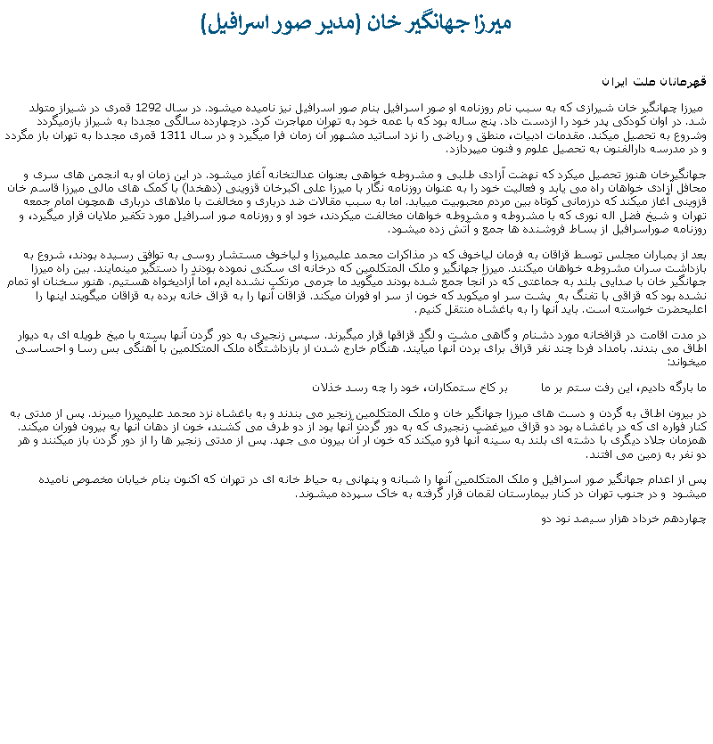 Text Box:  ميرزا جهانگير خان (مدير صور اسرافيل) قهرمانان ملت ايران ميرزا چهانگير خان شيرازی که به سبب نام روزنامه او صور اسرافيل بنام صور اسرافيل نيز ناميده ميشود. در سال 1292 قمری در شيراز متولد شد. در اوان کودکی پدر خود را ازدست داد. پنج ساله بود که با عمه خود به تهران مهاجرت کرد. درچهارده سالگی مجددا به شيراز بازميگردد وشروع به تحصيل ميکند. مقدمات ادبيات، منطق و رياضی را نزد اساتيد مشهور آن زمان فرا ميگيرد و در سال 1311 قمری مجددا به تهران باز مگردد و در مدرسه دارالفنون به تحصيل علوم و فنون ميپردازد.جهانگيرخان هنوز تحصيل ميکرد که نهضت آزادی طلبی و مشروطه خواهی بعنوان عدالتخانه آغاز ميشود. در اين زمان او به انجمن های سری و محافل آزادی خواهان راه می يابد و فعاليت خود را به عنوان روزنامه نگار با ميرزا علی اکبرخان قزوينی (دهخدا) با کمک های مالی ميرزا قاسم خان قزوينی آغاز ميکند که درزمانی کوتاه بين مردم محبوبيت میيابد. اما به سبب مقالات ضد درباری و مخالفت با ملاهای درباری همچون امام جمعه تهران و شيخ فضل اله نوری که با مشروطه و مشروطه خواهان مخالفت ميکردند، خود او و روزنامه صور اسرافيل مورد تکفير ملايان قرار ميگيرد، و روزنامه صوراسرافيل از بساط فروشنده ها جمع و آتش زده ميشود.بعد از بمباران مجلس توسط قزاقان به فرمان لياخوف که در مذاکرات محمد عليميرزا و لياخوف مستشار روسی به توافق رسيده بودند، شروع به بازداشت سران مشروطه خواهان ميکنند. ميرزا جهانگير و ملک المتکلمين که درخانه ای سکنی نموده بودند را دستگير مينمايند. بين راه ميرزا جهانگير خان با صدايی بلند به جماعتی که در آنجا جمع شده بودند ميگويد ما جرمی مرتکب نشده ايم، اما آزاديخواه هستيم. هنور سخنان او تمام نشده بود که قزاقی با تفنگ به  پشت سر او ميکوبد که خون از سر او فوران ميکند. قزاقان آنها را به قزاق خانه برده به قزاقان ميگويند اينها را اعليحضرت خواسته است. بايد آنها را به باغشاه منتقل کنيم.در مدت اقامت در قزاقخانه مورد دشنام و گاهی مشت و لگد قزاقها قرار ميگيرند. سپس زنجيری به دور گردن آنها بسته با ميخ طويله ای به ديوار اطاق می بندند. بامداد فردا چند نفر قزاق برای بردن آنها ميآيند. هنگام خارج شدن از بازداشتگاه ملک المتکلمين با آهنگی بس رسا و احساسی ميخواند:ما بارگه داديم، اين رفت ستم بر ما         بر کاخ ستمکاران، خود را چه رسد خذلاندر بيرون اطاق به گردن و دست های ميرزا جهانگير خان و ملک المتکلمين زنجير می بندند و به باغشاه نزد محمد عليميرزا ميبرند. پس از مدتی به کنار فواره ای که در باغشاه بود دو قزاق ميرغضب زنجيری که به دور گردن آنها بود از دو طرف می کشند، خون از دهان آنها به بيرون فوران ميکند. همزمان جلاد ديگری با دشته ای بلند به سينه آنها فرو ميکند که خون ار آن بيرون می جهد. پس از مدتی زنجير ها را از دور گردن باز ميکنند و هر دو نفر به زمين می افتند.پس از اعدام جهانگير صور اسرافيل و ملک المتکلمين آنها را شبانه و پنهانی به حياط خانه ای در تهران که اکنون بنام خيابان مخصوص ناميده ميشود  و در جنوب تهران در کنار بيمارستان لقمان قرار گرفته به خاک سپرده ميشوند.چهاردهم خرداد هزار سيصد نود دو 