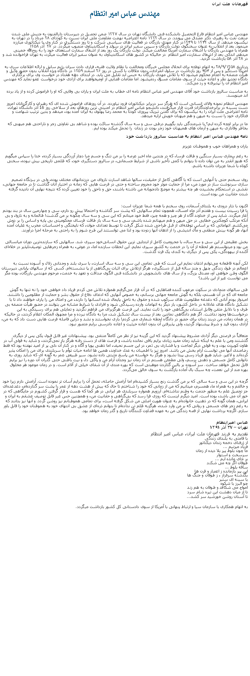 Text Box: قهرمانان ملت ايرانمهندس عباس امیر انتظاممهندس عباس امیر انتظام فارغ التحصيل دانشکده فنی دانشگاه تهران در سال ۱۳۲۷ ضمن تحصیل در دبیرستان دارالفنون به جنبش ملی شدن صنعت نفت به رهبری دکتر مصدق می پيوندد. در سال ۱۳۳۲ نامه اعتراضیه نهضت مقاومت ملی ایران نسبت به کودتای ۲۸ مرداد را در تهران به نیکسون ميدهد. از سال ۱۳۴۲ تا ۱۳۴۹در کنار مهدی بازرگان در فعالیت‌ های سیاسی شرکت و تا روز دستگیری در کنار وی با ديکتاتوری مبارزه مينمود. بعد از انقلاب به‌ عنوان سخنگوی دولت بازرگان و سپس سفیر ایران در سوئد و اسکاندیناوی منصوب ميگردد. در ۲۷  آذر ۱۳۵۸ همراه با مهندس بازرگان با اشغال سفارت آمریکا مخالفت ميکند. دولت بازرگان یک روز بعد از اشغال سفارت استعفای خود را به روح‌الله خمینی ميدهد. اندکی بعد از اشغال سفارت، امير انتظام  در حالیکه در کشور های اسکاندیناوی به عنوان سفیر ایران فعالیت میکرد، به تهران فراخوانده شد و در ۲۸ آذر ۵۸ بازداشت گرديد.
درتاریخ ۲۸/۹/۱۳۵۸ به اتهام توطئه برای انحلال مجلس خبرگان ومخالفت با نظام ولایت فقیه، فراری دادن سران رژیم سابق و ارائه اطلاعات سری به آمریکا دستگیر و پس از ۴۵۴ روز بازداشت در سلول انفرادی، بدون ملاقات با کسی در روز ۲۶ اسفند ۱۳۵۹ در دادگاه ویژه انقلاب بدون حضور وکیل و هیأت منصفه به اعدام محکوم ميشود که با تلاش مهدی بازرگان به حبس ابد تقلیل می یابد. در ابتدای دهه هفتاد در خواست وی برای برگذاری دادگاه تجدید نظر و اعاده حیثت از سوی مقامات مسؤل ردمیشود. اما مقامات قضایی از اوميخواهند برای آزادی خود درخواست عفو نمايد که مهندس امير انتظام آن را نپديرفته و رد می‌کند.به مناسبت سالروز بازداشت خود آقای مهندس امير عباس انتظام نامه ای خطاب به ملت ايران و ياران بی وفايی که او را فراموش کرده و از ياد برده اند مينويسد.مهندس انتظام نمونه والای انسانی است که هرگز سر دربرابر ديکتاتوران فرود نياورده. در آن روزهای فراموش شده ای که رهبران و کارگردانان امروز دست بسينه در برابرخداوندگاران قدرت قرار ميگرفتند، دانشجو عباس امير انتظام در امنيتی ترين روزهای بعد از سلاخی روز 16 آذر دانشگاه تهران، نامه اعتراضی ملت ايران را به نيکسون که برای گفتن تبريک پيروزی کودتا به محمد رضا پهلوی به ايران آمده بود، ميدهد و بدين ترتيب شهامت و فداکاری خود را نسبت به ميهن و هم ميهنان خويش ارايه ميدهد.ما در برابر اوچه کرده ايم؟ با شرمندگی بايد بگوييم درطی سی و سه سال گذشته ساکت بوده و شاهد بی تفاوتی زجر و ناراحتی هم ميهنی که بخاطر وفاداری به ميهن و آرمان های هميهنان خود زجر بودن در زندان  را تحمل ميکند بوده ايم.نامه مهندس عباس امير انتظام به مناسبت سالروز بازداشت خودیاران و همراهان خوب و هموطنان عزیزم به رغم بیماری بسیار سنگین و طاقت فرسا، که در چندین ماه اخیر عرصه را بر من تنگ و جسم مرا دچار آزردگی بسیار کرده، خدا را سپاس میگويم که هنوز آنقدر به من توان داده تا بتوانم با کمی تأخیر ناشی از شرایط جسمانی، در سالروز دستگیری خود، که ظلمی تاریخی بیش نبوده، سخنی کوتاه با شما عزیزان داشته باشم. روی سـخنم حتی با آنهايی است که با آگاهی کامل از حقیقت، سالها شاهد اسارت ناروای من درزندانهای مختلف بوده، ولی در بــزنگاه تصمیم ‌سازی سرنوشت ‌ساز در مورد من، مرا از حمایت موثر خود محروم ساخته و حتی در فرصت‌ هایی که زمانه در اختیار آنان گذاشت تا در جامعه جهانی، نقشی در استحکام بخشیدن هر چه بیشتر به موضع دادجویانه من داشته باشند، حق و ناحق را خود تعیین کرده که نتیجه نهایی آن نادیده گرفته شدن حقانیت من بوده است. 
اکنون با نثار درودی به بلندای آسمان، روی سخنم با همه شما عزيزان است: 
با فرا رسیدن بیست و هفتم آذر ماه امسال، همچون تمام سالهایی که پشت سر گذاشته و احتمالا پیش رو دارم، سی و چهارمین سال در بند بودنم آغاز ميگردد. شاید پس از خداوند آگاه از هر چیز و همه چیز، فقط خود ميدانم که این سی و سه سال چگونه بر من گذشت! ظالمانه و به ناروا، و بی آنکه مرتکب کوچکترین خطایی در حق میهن و هم میهنانم شده باشم، سی و سه سال بار طاقت فرسای محکومیتی بی پایه و اساس را بر دوش می‌کشم. اتهاماتی که بر اساس توطئه‌ای از قبل طراحی شده شکل گرفت تا توسط تعدادی جوان، که ناپختگی و احساسات مخرب به غلیان آمده‌ آنها، هر گونه بینش منطقی و مأل ‌اندیشی را از اذهان آنها زدوده بود و لذا می‌ توانستند این طرح شوم را به راحتی به مرحله اجرا درآورند. 
بخش عظیمی از این سی و سه سال، با محرومیت کامل از ابتدایی ترین حقوق انسانی‌خود سپری شد. سالهایی که سازنده‌ترین دوران میانسالی‌ من بود و میتوانستم هر لحظه از آن را در خدمت به کشور سپری نمایم. این لحظات سازنده اما، در عوض، به همراه زجرهایی توصیف‌ناپذیر در خلاءای آکنده از بیهودگی، یکی پس از دیگری به کندی یک قرن گذشت. 
لکن آنچه قاطعانه می‌توانم اذعان نمایم این است که طی تمامی این سی و سه سال اسارت، با سری بلند و وجدانی زلال و آسوده نسبت به اعمالم در طول زندگی چهل و چند ساله قبل از دستگیری‌، هرگز ازتلاش برای اثبات بی‌گناهی از پا ننشسته‌ام. کسی که از سالهای پایانی دبیرستان الگوی وطن خواهی‌ او، مصدق بزرگ، و از سال های دانشجویی در دانشکده فنی الگوی صداقت و تعهد به خدمت، مرحوم مهندس بازرگان، بوده مگر می توانست غیر از این باشد؟ 
طی سالهای متمادی در سکوت مرعوب کننده‌ فضاهایی که در آن قرار می‌گرفتم همواره تلاش می‌ کردم فریاد داد خواهی خود را نه تنها به گوش جامعه‌ ای که در آن هستم، بلکه به گوش جامعه جهانی برسانم، به خصوص آنهایی که ادعای دفاع از حقوق بشر و حمایت از مظلومین را داشتند. امیدوار بودم آنانی که دغدغه مظلومیت‌ های سرکوب شده و حقوق به ناحق پایمال شده انسانها را دارند، من و امثال من را یاری خواهند داد تا با تشکیل دادگاه ‌های عادلانه در داخل کشور، بار دیگر به اتهامات وارده رسیدگی شود و افرادی با شرایط مشابه من بتوانند در حضور هیأت منصفه‌ بی طرف و با دلایل متقن وقابل استناد، بی‌گناهی خود را ثابت نمایند. این فرصت هرگزبرای من فراهم نگردید و تمایلی هم برای رسیدگی به این درخواست‌ها وجود نداشت. اگر هم دادگاهی نمادین بعد از بیست سال تشکیل شد، مرا به دادگاه نبرده و مرا مجهول المکان اعلام کردند، در حالیکه در همان زمان، من دربند زندان برای حضور در دادگاه لحظه شماری می کردم! باری نخواستند و نشد و دراین فاصله فرصت ‌هایی دست داد که به من، آزادی بدون قید و شرط پیشنهاد گردید، ولی پذیرفتن آن بدون اعاده حیثیت و اعاده دادرسی برایم متصور نبود. 
متعاقباً در فرصتی دیگر آزادی مشروط پیشنهاد گردید که این گزینه نیز از نظر من کاملاً منتفی بود. پیشنهادات غیر قابل قبول یکی پس از دیگری گذشتند ومن با علم به اینکه شاید زمان مفید زیادی برایم باقی نمانده باشد، و فرصت ‌های از دست رفته هرگز باز نمی‌گردند، و شاید به قولی آب در هاون کوبیدن بود، و به قولی دیگر لجاجت و پا فشاری‌ بی ثمر، در این جسم نحیف، اما ذهنی پویا و آگاه و در کنار آن دلی پر از امید نهفته بود که فقط رضامندی آنها می‌ توانست آرام بخش من باشد. امروز نیز با اطمینان به عدل خداوند، همین ها ادامه حیات توأم با سربلندی برای من را امکان پذیر کرده‌اند و لاغیر. شاید هیچ فریاد رسی پیدا نشود و هرگز به خواسته من پاسخ مثبتی داده نشود. سیر طبیعی عمر به گونه ای که شاید روزی به ناتوانی کامل جسمی و ذهنی برسم، ولی مطمئن هستم در آن زمان نیز وجدان آرام من و پاکی دل و نیت باطنی‌ حتی گذران آن دوره را نیز برایم قابل تحمل خواهد ساخت. سر آسوده بر بالین گذاردن موهبتی است که بهره مندی از آن شفای خیلی از آلام است. و در زمان موعود هر مخلوق بهره مند از این نعمت، چه سبک ‌بال آماده بازگشت به سوی خالق می‌گردد. 
گرچه در این سی و سه سالی که بر من گذشت رنج بسیار کشیده‌ام اما آرامش حاصله، تحمل آن را برایم آسان تر نموده است. آرامش دارم زیرا خود و خالقم و به همراه ما، همسرم، میدانیم که من از زمانی که خود را شناختم تا حال که بیش از هشت دهه از عمر را پشت سر گذارده‌ام، دغدغده‌ای جز تحصیل علم به منظور خدمت به وطنم نداشته‌ام. آرزویم همواره سربلندی هر ایرانی در هر کجا که هست و قرار گرفتن کشورم در جایگاهی که در خور آن می‌ باشد، بوده است. امید دیگرم اینست که روزی فرا رسد که بی‌گناهی و حقانیت من، و همچنین حس غیر قابل توصیف عشقم به ایران و ایرانی، همان گونه که در ذهنیت خانواده‌ام به عنوان هویت اصلی من شکل گرفته است، برای تمامی هموطنانم نیز روشن گردد. و آنها نیز بدانند که به رغم زجر های جسمی و روانی که بر من وارد شده، هرگزبه ظلم تن نداده‌ام تا بتوانم ذره‌ای از عشق بی انتهای خود به هموطنان خود را قابل باور سازم. اگرچه برداشت نهایی از قصه زندگی من به عهده قضاوت کنندگان تاریخ و گذر زمان خواهد بود. 

عباس امیرانتظام 
تهران  ۲۷ آذر ۱٣۹۱ تقديم به فرزند قهرمان ملت ايران، عباس امير انتظام با قامتی به بلندای زندگیاز ژرفنای دخمه زندان ديکتاتورفرياد ميزنيم ...ما چون بلوط پير بلا ديده از زمانسرسخت و استواربر جای مانده ايم ...طوفان اگر چه می شکندساقه بلوط ...اين پير بازمانده ز اعصار و قرن هابگذشته سرفراز ، ز طوفان و جنگ هابا سينه ای ستبرچو البرز با شکوهامواج می شکافد و طوفان به هم زندتا از ميان دهشت اين تيره شام سرد تا آستان روشن خورشيد سر کشد...به اتهام همکاری با سازمان سیا و ارتباط پنهانی با آمریکا از سوی دادستانی کل کشور بازداشت ميگردد. 