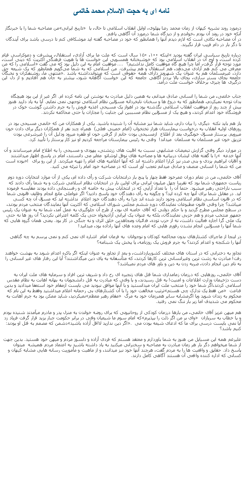 Text Box: نامه ای به حجت الاسلام محمد خاتمیمن مصاحبه شما را با خبرنگار تاريخ ايرانی درمورد روند نشريه کيهان از زمان محمد رضا پهلوی، اوايل انقلاب اسلامی تا حال، با آنکه خود در روند آن بودم ،خواندم و از ديدگاه شما درمورد آن آگاهی يافتم.در آن مصاحبه نکاتی است که لازم ديدم آنها را همانطور که خود در مصاحبه گفته ايد موشکافی کنم تا درسی باشد برای آيندگان تا دگر بار در دام فريب قرار نگيرند. درباره تاریخ سیاسی ایران گفته بوديد اینکه ۱۰۰، ۱۵۰ سال است که ملت ما برای آزادی، استقلال، پیشرفت و دموکراسی قیام کرده است، و اوج آن در انقلاب اسلامی بود که خوشبختانه همسویی این خواست ‌ها با هویت فرهنگی اکثریت که دینی است، مورد توجه قرار گرفت، اما چرا هیچ‌ گاه موفقیت کامل نداشتیم؟  .... موفقيت امام به اين دليل بود که می گفت اسلامی را که من معرفی می کنم هم آزادی می‌دهد، هم استقلال و هم پیشرفت. من اسلامی که به شما می‌گویم همانطور که یک شیعه حق دارد، غیرمسلمان هم به عنوان یک شهروند دارای همه حقوقی است که ميتواندداشته باشد. منتهی ما، روشنفکران و نخبگان جامعه بجای بستر سازی، بجای بالا بردن آگاهی جامعه که این خواست آگاهانه شود، بیشتر به جان هم افتادیم و از دل این درگیری‌ ها چیزی برخلاف خواست ملت درآمد.جناب خاتمی، من شما را انسانی صادق ميدانم، به همين دليل مبادرت به نوشتن اين نامه کرده ام. اگر غير از اين بود هيچگاه بدان توجه نميکردم، همانطور که به دروغ ها و سخنان نابخردانه مسؤلين نظام اسلامی توجهی نمی نمايم. آيا به ياد داريد هنوز بيش از چند روز از موفقيت انقلاب اسلامی نگذشته بود در اهواز يک مسيحی اغذيه فروش را به جرم داشتن گوشت خوک در فروشگاه خود اعدام کردند، و هيچ يک از مسؤلين نظام مسببين اين جنايت را مجازات يا حتی محاکمه نکردند.باز هم بايد نکته  ديگری را بيان دارم، شايد شما نيز مشابه آن را شنيده باشيد. يکی از همکاران من که خانمی مسيحی بود در روزهای اوليه انقلاب به درخواست بيمارستان هزار تختخواب (امام خمينی فعلی)  همراه چند نفر از همکاران ديگر برای دادن خون ميرويم. پرستار مسؤل خونگيری بعد از اطلاع  ازمسيحی بودن خانم از گرفتن خون او طفره ميرود ودليل آن را غيرشرعی بودن تزريق خون غير مسلمان به مسلمان  ميداند!  وقتی به رئيس بيمارستان مراجعه کرديم او نيز کار پرستار را تأييد کرد.در مورارد ديگر وقتی گزازش تبعيضات مشابهی نسبت به اقليت های زرتشتی، يهودی و مسيحی را به اطلاع امام ميرساندند و آن را با گفته های ايشان دربيانيه ها و مصاحبه های نوفل لوشاتو  مغاير می دانستند، امام در پاسخ اظهار ميداشتند  آنها خدعه بوده است! و آقايان ابراهيم يزدی و بنی صدر نيز کرارا اعلام داشته اند که آنها اعلاميه های امام را تهيه ميکردند. از اين رو برای من که شما را انسانی منصف و صادق ميدانم تعجب آور است که در مصاحبه خود امام را تبرئه می کنيد.آقای خاتمی، من در تمام دوران عمرخود فقط چهار يا پنج بار درانتخابات شرکت و رأی داده ام، يکی از آن موارد انتخابات دوره دوم رياست جمهوری شما بود که تقريبا چهل ميليون ايرانی برای اولين بار در انتخابات نظام اسلامی شرکت و به شما رأی دادند که سبب ناراحتی رهبر ميشود. حتما آن را  با تعداد آرايی که در انتخابات پيش به خامنه ای و رفسنجانی داده بودند مقايسه فرموده ايد. در مقابل شما برای آنها چه کرده ايد؟ و چگونه به رأی دهندگان خود پاسخ داديد؟ اگر عواملی مانع انجام وظايف قانونی شما که در قانون اساسی نظام اسلامی وجود دارند شده اند چرا به رأی دهندگان خود اعلام  نداشته ايد که مسؤل آن چه کسی ميباشد؟ چرا وقتی قانون مطبوعات نمايندگان دوره ششم مجلس شورای اسلامی که اکثريت آنها نمايندگان منتخب مردم بودند، در سطح مجلس مطرح گرديد و با حکم دولتی که آقای خامنه ای بود، از طرح آن جلوگيری به عمل آمد، شما نه به عنوان يک رئيس جمهور منتخب مردم و هم حزبی نمايندگان، بلکه به عنوان يک ايرانی آزاديخواه حتی يک کلمه اعتراض نکرديد؟ آن روز ها نه حتی يک ملی گرا اجازه فعاليت داشت، نه از حزب توده، فدائيان ومجاهدين خلق اثری و نه جنگی در کار بود. يعنی همان گروه هايی که شما آنها را مسؤلين انجام نشدن رفورم هايی که امام وعده های آنها راداده بود، ميدانيد!در اينجا از ماجرای کشتارهای بدون محاکمه کودکان و نوجوانان  به فرمان امام  اشاره ای نمی کنم و نمی پرسم به چه گناهی آنها را شکنجه و اعدام کردند؟ به جرم فروش يک روزنامه، يا پخش يک شبنامه؟ تجاوز به دخترانی که در استان های مختلف کشوربازداشت، و بعد از تجاوز به عنوان اينکه اگر باکره اعدام شوند به بهشت خواهند رفت! مبادرت به زشت ترين وغيرانسانی ترين کارها کردند، که متأسفانه به پای دين ميگذاشتند؟ آيا اين رفتار های غير انسانی را به نام دين انجام دادن، ضربه زدن به دين و باور های مردم نميباشد؟آقای خاتمی، روزهايی که درزمان زمامداری شما قتل های زنجيره ای رخ داد و شريف ترين افراد و سرمايه های ملت ايران به دست دژخيمان وزارت اطلاعات و امنيت! به قتل رسيدند، و يا وقتی که مبادرت به قتل دانشجويان به بهانه اهانت به نظام مقدس اسلامی کردند،اگر شما خود را منتخب ملت ايران ميدانستيد و با آنها موافق نبوديد می بايست ازمقام خود استعفا ميداديد و بدين ترتيب مخالفت خود را با آن کشتارهای بی رحمانه اعلام ميداشتيد وفقط به اين نام که من فقط يک تدارک چی هستم قناعت نميکرديد، شايد ممکن بود به جرم اهانت به مقام رهبر معظم محکوم به زندان شويد ويا اگرمشابه ساير همرزمان خود به مرگ محکوم می شديدف اما زير بار ننگ نمی رفتيد.هم ميهن عزيز آقای خاتمی، من بارها درزمان کودکی از روحانيونی که برای روضه خواندن به منزل پدر و مادرم ميآمدند شنيده بودم که امام سوم ما شيعيان وقتی در برابر حکومت جبار يزيد قرار گرفت فرياد زد وای بر من اگر ذلت را بپذيرم و يا خطاب به سربازان دشمن که مصمم به قتل او بودند: اگر دين نداريد لااقل آزاده باشيد. آيا نمی بايست درسی برای ما که ادعای شيعه بودن می کنيم باشد؟عليرغم همه اين مسیايل من هنوز به شما باوردارم و معتقد هستم که فردی آزاده و دلسوز مردم و ميهن خود هستيد. بدين جهت از شما ميخواهم دگر بار هر زمان مبادرت به مصاحبه و سخنرانی ميکنيد به ياد داشته باشيد به اعتماد مردم هميشه  ميتوان پاسخ داد. حقايق و واقعيت ها را به مردم گفت، هرچند آنها خود نيز ميدانند، و از ماهيت و مأموريت رسانه هايی مشابه کيهان و کسانی که اداره کننده واقعی آن هستند آگاهی کامل دارند. 