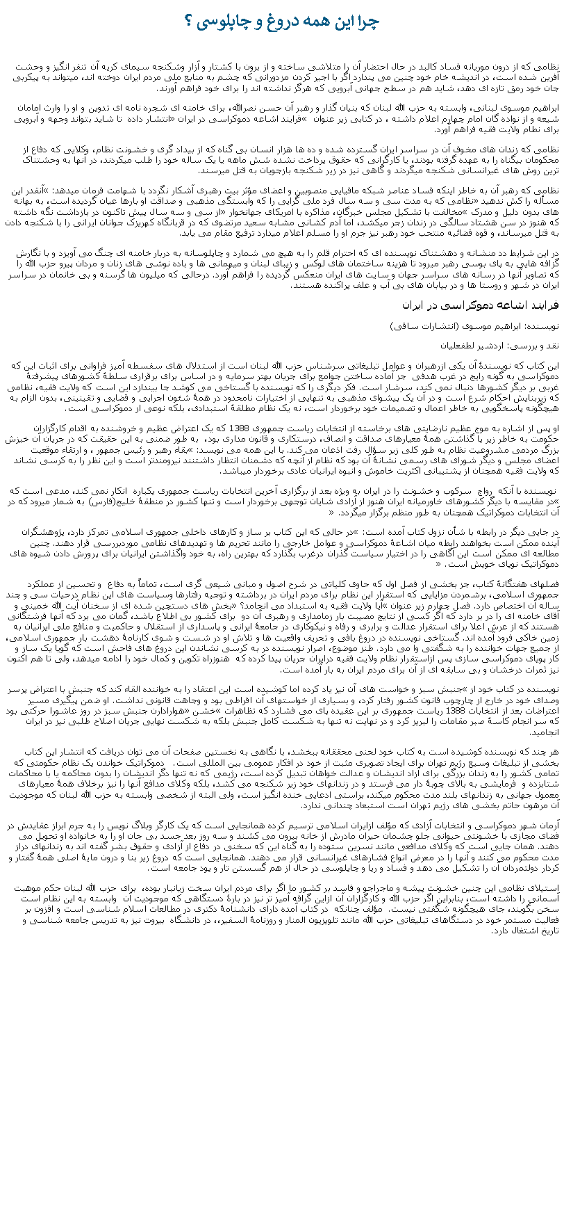 Text Box: چرا اين همه دروغ و چاپلوسی ؟نظامی که از درون موريانه فساد کالبد در حال احتضار آن را متلاشی ساخته و از برون با کشتار و آزار وشکنجه سيمای کريه آن تنفر انگيز و وحشت آفرين شده است، در انديشه خام خود چنين می پندارد اگر با اجير کردن مزدورانی که چشم به منابع ملی مردم ايران دوخته اند، ميتواند به پيکربی جان خود رمق تازه ای دهد، شايد هم در سطح جهانی آبرويی که هرگز نداشته اند را برای خود فراهم آورند.ابراهيم موسوی لبنانی، وابسته به حزب الله لبنان که بنيان گذار و رهبر آن حسن نصرالله، برای خامنه ای شجره نامه ای تدوين و او را وارث امامان شيعه و از نواده گان امام چهارم اعلام داشته ، در کتابی زير عنوان  فرايند اشاعه دموکراسی در ايران انتشار داده  تا شايد بتواند وجهه و آبرويی برای نطام ولايت فقيه فراهم آورد. نظامی که زندان های مخوف آن در سراسر ايران گسترده شده و ده ها هزار انسان بی گناه که از بيداد گری و خشونت نظام، وکلايی که دفاع از محکومان بیگناه را به عهده گرفته بودند، يا کارگرانی که حقوق پرداخت نشده شش ماهه يا يک ساله خود را طلب ميکردند، در آنها به وحشتناک ترين روش های غيرانسانی شکنجه ميگردند و گاهی نيز در زير شکنجه بازجويان به قتل ميرسند. نظامی که رهبر آن به خاطر اينکه فساد عناصر شبکه مافيايی منصوبين و اعضای مؤثر بيت رهبری آشکار نگردد با شهامت فرمان ميدهد: آنقدر اين مسأله را کش ندهيد نظامی که به مدت سی و سه سال فرد ملی گرايی را که وابستگی مذهبی و صداقت او بارها عيان گرديده است، به بهانه های بدون دليل و مدرک مخالفت با تشکيل مجلس خبرگان، مذاکره با امريکای جهانخوار از سی و سه سال پيش تاکنون در بازداشت نگه داشته که هنوز در سن هشتاد سالگی در زندان زجر ميکشد، اما آدم کشانی مشابه سعيد مرتضوی که در قربانگاه کهريزک جوانان ايرانی را با شکنجه دادن به قتل ميرساند، و قوه قضائيه منتحب خود رهبر نيز جرم او را مسلم اعلام ميدارد ترفيع مقام می يابد. در اين شرايط دد منشانه و دهشتناک نويسنده ای که احترام قلم را به هيچ می شمارد و چاپلوسانه به دربار خامنه ای چنگ می آويزد و با نگارش گزافه هايی به پای بوسی رهبر ميرود تا هزينه ساختمان های لوکس و زيبای لبنان و ميهمانی ها و باده نوشی های زنان و مردان پيرو حزب الله را که تصاوير آنها در رسانه های سراسر جهان و سايت های ايران منعکس گرديده را فراهم آورد. درحالی که ميليون ها گرسنه و بی خانمان در سراسر ايران در شهر و روستا ها و در بيابان های بی آب و علف پراکنده هستند.فرايند اشاعه دموکراسی در ايراننويسنده: ابراهيم موسوی (انتشارات ساقی)نقد و بررسی: اردشير لطفعلياناین کتاب که نویسندۀ آن یکی ازرهبران و عوامل تبلیغاتی سرشناس حزب الله لبنان است از استدلال های سفسطه آمیز فراوانی برای اثبات این که دموکراسی به گونه رایج در غرب هدفی  جز آماده ساختن جوامع برای جریان بهتر سرمایه و در اساس برای برقراری سلطۀ کشورهای پیشرفتۀ غربی بر دیگر کشورها دنبال نمی کند، سرشار است. فکر دیگری را که نویسنده با گستاخی می کوشد جا بیندازد این است که ولایت فقیه، نظامی که زیربنایش احکام شرع است و در آن یک پیشوای مذهبی به تنهایی از اختیارات نامحدود در همۀ شئون اجرایی و قضایی و تقینینی، بدون الزام به هیچگونه پاسخگویی به خاطر اعمال و تصمیمات خود برخوردار است، نه یک نظام مطلقۀ استبدادی، بلکه نوعی از دموکراسی است. او پس از اشاره به موج عظیم نارضایتی های برخاسته از انتخابات ریاست جمهوری 1388 که یک اعتراض عظیم و خروشنده به اقدام کارگزاران حکومت به خاطر زیر پا گذاشتن همۀ معیارهای صداقت و انصاف، درستکاری و قانون مداری بود،  به طور ضمنی به این حقیقت که در جریان آن خیزش بزرگ مردمی مشروعیت نظام به طور کلی زیر سؤال رفت اذعان می کند. با این همه می نویسد: بقاء رهبر و رئیس جمهور ، و ارتقاء موقعیت اعضای مجلس و دیگر شورای های رسمی نشانۀ آن بود که نظام از آنچه که دشمنان انتظار داشتنند نیرومندتر است و این نظر را به کرسی نشاند که ولایت فقیه همچنان از پشتیبانی اکثریت خاموش و انبوه ایرانیان عادی برخوردار ميباشد. نویسنده با آنکه  رواج  سرکوب و خشونت را در ایران به ویژه بعد از برگزاری آخرین انتخابات ریاست جمهوری یکباره  انکار نمی کند، مدعی است که در مقایسه با دیگر کشورهای خاورمیانه ایران هنوز از آزادی شایان توجهی برخوردار است و تنها کشور در منطقۀ خلیج(فارس) به شمار میرود که در آن انتخابات دموکراتیک همچنان به طور منظم برگزار میگردد. در جايی دیگر در رابطه با شأن نزول کتاب آمده است: در حالی که این کتاب بر ساز و کارهای داخلی جمهوری اسلامی تمرکز دارد، پژوهشگران آینده ممکن است بخواهند رابطه میان اشاعۀ دموکراسی و عوامل خارجی را مانند تحریم ها و تهدیدهای نظامی موردبررسی قرار دهند. چنین مطالعه ای ممکن است این آگاهی را در اختیار سیاست گذران درغرب بگذارد که بهترین راه، به خود واگذاشتن ایرانیان برای پرورش دادن شیوه های دموکراتیک نوپای خویش است. فصلهای هفتگانۀ کتاب، جز بخشی از فصل اول که حاوی کلیاتی در شرح اصول و مبانی شیعی گری است، تماماً به دفاع  و تحسین از عملکرد جمهوری اسلامی، برشمردن مزایایی که استقرار این نظام برای مردم ایران در برداشته و توجیه رفتارها وسیاست های این نظام درحیات سی و چند ساله آن اختصاص دارد. فصل چهارم زیر عنوان آیا ولایت فقیه به استبداد می انجامد؟ بخش های دستچین شده ای از سخنان آیت الله خمینی و آقای خامنه ای را در بر دارد که اگر کسی از نتایج مصیبت بار زمامداری و رهبری آن دو  برای کشور بی اطلاع باشد، گمان می برد که آنها فرشتگانی هستند که از عرش اعلا برای استقرار عدالت و برابری و رفاه و نیکوکاری در جامعۀ ایرانی و پاسداری از استقلال و حاکمیت و منافع ملی ایرانیان به زمین خاکی فرود آمده اند. گستاخی نویسنده در دروغ بافی و تحریف واقعیت ها و تلاش او در شست و شوی کارنامۀ دهشت بار جمهوری اسلامی، از جمیع جهات خواننده را به شگفتی وا می دارد. طنز موضوع، اصرار نویسنده در به کرسی نشاندن این دروغ های فاحش است که گویا یک ساز و کار پویای دموکراسی سازی پس ازاستقرار نظام ولایت فقیه درایران جریان پیدا کرده که  هنوزراه تکوین و کمال خود را ادامه میدهد، ولی تا هم اکنون نیز ثمرات درخشان و بی سابقه ای از آن برای مردم ایران به بار آمده است. نویسنده در کتاب خود از جنبش سبز و خواست های آن نیز یاد کرده اما کوشیده است این اعتقاد را به خواننده القاء کند که جنبش با اعتراض پرسر وصدای خود در خارج از چارچوب قانون کشور رفتار کرد، و بسیاری از خواستهای آن افراطی بود و وجاهت قانونی نداشت. او ضمن پیگیری مسیر اعتراضات بعد از انتخابات 1388 ریاست جمهوری بر این عقیده پای می فشارد که تظاهرات خشن هوارادارن جنبش سبز در روز عاشورا حرکتی بود که سر انجام کاسۀ صبر مقامات را لبریز کرد و در نهایت نه تنها به شکست کامل جنبش بلکه به شکست نهایی جریان اصلاح طلبی نیز در ایران انجامید. هر چند که نویسنده کوشیده است به کتاب خود لحنی محققانه ببخشد، با نگاهی به نخستین صفحات آن می توان دریافت که انتشار این کتاب بخشی از تبلیغات وسیع رژیم تهران برای ایجاد تصویری مثبت از خود در افکار عمومی بین المللی است.   دموکراتیک خواندن یک نظام حکومتی که تمامی کشور را به زندان بزرگی برای آزاد اندیشان و عدالت خواهان تبدیل کرده است، رژیمی که نه تنها دگر اندیشان را بدون محاکمه یا با محاکمات شتابزده و  فرمایشی به بالای چوبۀ دار می فرستد و در زندانهای خود زیر شکنجه می کشد، بلکه وکلای مدافع آنها را نیز برخلاف همۀ معیارهای معمول جهانی به زندانهای بلند مدت محکوم میکند، براستی ادعایی خنده انگیز است، ولی البته از شخصی وابسته به حزب الله لبنان که موجودیت آن مرهون حاتم بخشی های رژیم تهران است استبعاد چندانی ندارد.  آرمان شهر دموکراسی و انتخابات آزادی که مؤلف ازایران اسلامی ترسیم کرده همانجایی است که یک کارگر وبلاگ نویس را به جرم ابراز عقایدش در فضای مجازی با خشونتی حیوانی جلو چشمان حیران مادرش از خانه بیرون می کشند و سه روز بعد جسد بی جان او را به خانواده او تحویل می دهند. همان جایی است که وکلای مدافعی مانند نسرین ستوده را به گناه این که سخنی در دفاع از آزادی و حقوق بشر گفته اند به زندانهای دراز مدت محکوم می کنند و آنها را در معرض انواع فشارهای غیرانسانی قرار می دهند. همانجایی است که دروغ زیر بنا و درون مایۀ اصلی همۀ گفتار و کردار دولتمردان آن را تشکیل می دهد و فساد و ریا و چاپلوسی در حال از هم گسستن تار و پود جامعه است.  استیلای نظامی این چنین خشونت پیشه و ماجراجو و فاسد بر کشور ما اگر برای مردم ایران سخت زیانبار بوده،  برای حزب الله لبنان حکم موهبت آسمانی را داشته است، بنابراین اگر حزب الله و کارگزاران آن ازاین گرافه آمیز تر نيز در بارۀ دستگاهی که موجودیت آن  وابسته به اين نظام است سخن بگویند، جای هیچگونه شگفتی نیست.  مؤلف چنانکه  در کتاب آمده دارای دانشنامۀ دکتری در مطالعات اسلام شناسی است و افزون بر فعالیت مستمر خود در دستگاهای تبلیغاتی حزب الله مانند تلویزیون المنار و روزنامۀ السفیر،، در دانشگاه  بیروت نیز به تدریس جامعه شناسی و تاریخ اشتغال دارد.     