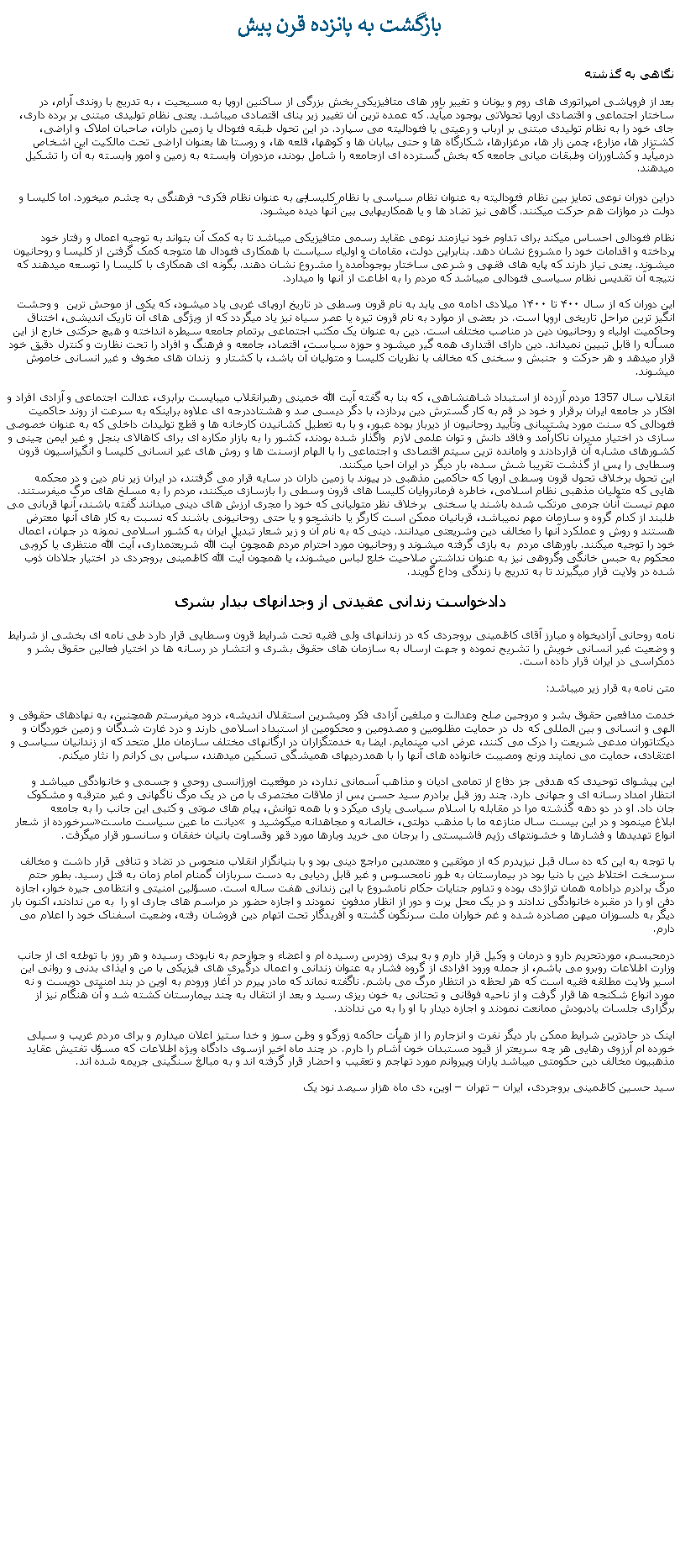 Text Box: بازگشت به پانزده قرن پيشنگاهی به گذشتهبعد از فروپاشی امپراتوری های روم و یونان و تغییر باور های متافيزيکی بخش بزرگی از ساکنين اروپا به مسیحیت ، به تدريج با روندی آرام، در ساختار اجتماعی و اقتصادی اروپا تحولاتی بوجود ميآيد. که عمده‌ ترین آن تغيير زیر بنای اقتصادی ميباشد. یعنی نظام تولیدی مبتنی بر برده ‌داری، جای خود را به نظام تولیدی مبتنی بر ارباب و رعیتی یا فئودالیته می ‌سپارد. در اين تحول طبقه فئودال یا زمین ‌داران، صاحبان املاک و اراضی، کشتزار ها، مزارع، چمن زار ها، مرغزارها، شکارگاه‌ ها و حتی بیابان ‌ها و کوهها، قلعه ‌ها، و روستا ‌ها بعنوان اراضی تحت مالکیت این اشخاص درميآيد و کشاورزان وطبقات میانی جامعه که بخش گسترده ای ازجامعه را شامل بودند، مزدوران وابسته به زمين و امور وابسته به آن را تشکيل ميدهند.دراین دوران نوعی تمایز بین نظام فئودالیته به عنوان نظام سیاسی با نظام کلیسايی به عنوان نظام فکری- فرهنگی به چشم میخورد. اما کلیسا و دولت در موازات هم حرکت میکنند. گاهی نيز تضاد ها و يا همکاريهايی بین آنها دیده میشود. نظام فئودالی احساس ميکند برای تداوم خود نیازمند نوعی عقاید رسمی متافيزيکی ميباشد تا به کمک آن بتواند به توجیه اعمال و رفتار خود پرداخته و اقدامات خود را مشروع نشان دهد. بنابراین دولت، مقامات و اولیاء سیاست با همکاری فئودال ها متوجه کمک گرفتن از کلیسا و روحانیون میشوند. یعنی نیاز دارند که پایه‌ های فقهی و شرعی ساختار بوجودآمده را مشروع نشان دهند. بگونه ای همکاری با کليسا را توسعه ميدهند که نتيجه آن تقديس نظام سیاسی فئودالی ميباشد که مردم را به اطاعت از آنها وا ميدارد. اين دوران که از سال ۴۰۰ تا ۱۴۰۰ میلادی ادامه می يابد به نام قرون وسطی در تاریخ اروپای غربی ياد ميشود، که یکی از موحش ‌ترین  و وحشت انگيز ترين مراحل تاریخی اروپا است. در بعضی از موارد به نام قرون تیره یا عصر سياه نيز یاد ميگردد که از ویژگی‌ های آن تاریک اندیشی، اختناق وحاکميت اولیاء و روحانيون دین در مناصب مختلف است. دین به عنوان یک مکتب اجتماعی برتمام جامعه سیطره انداخته و هیچ حرکتی خارج از این مسأله را قابل تبیین نميداند. دین دارای اقتداری همه گیر ميشود و حوزه سیاست، اقتصاد، جامعه و فرهنگ و افراد را تحت نظارت و کنترل دقیق خود قرار ميدهد و هر حرکت و  جنبش و سخنی که مخالف با نظريات کليسا و متوليان آن باشد، با کشتار و  زندان های مخوف و غير انسانی خاموش ميشوند.انقلاب سال 1357 مردم آزرده از استبداد شاهنشاهی، که بنا به گفته آيت الله خمينی رهبرانقلاب ميبايست برابری، عدالت اجتماعی و آزادی افراد و افکار در جامعه ايران برقرار و خود در قم به کار گسترش دين پردازد، با دگر ديسی صد و هشتاددرجه ای علاوه براينکه به سرعت از روند حاکميت فئودالی که سنت مورد پشتيبانی وتأييد روحانيون از ديرباز بوده عبور، و با به تعطيل کشانيدن کارخانه ها و قطع توليدات داخلی که به عنوان خصوصی سازی در اختيار مديران ناکارآمد و فاقد دانش و توان علمی لازم  واگذار شده بودند، کشور را به بازار مکاره ای برای کاهالای بنجل و غير ايمن چينی و کشورهای مشابه آن قراردادند و وامانده ترين سيتم اقتصادی و اجتماعی را با الهام ازسنت ها و روش های غير انسانی کليسا و انگيزاسيون قرون وسطايی را پس از گذشت تقريبا شش سده، بار ديگر در ايران احيا ميکنند. اين تحول برخلاف تحول قرون وسطی اروپا که حاکمين مذهبی در پيوند با زمين داران در سايه قرار می گرفتند، در ايران زير نام دين و در محکمه هايی که متوليان مذهبی نظام اسلامی، خاطره فرمانروايان کليسا های قرون وسطی را بازسازی ميکنند، مردم را به مسلخ های مرگ میفرستند. مهم نيست آنان جرمی مرتکب شده باشند يا سخنی  برخلاف نظر متوليانی که خود را مجری ارزش های دينی ميدانند گفته باشند، آنها قربانی می طلبند از کدام گروه و سازمان مهم نميباشد، قربانیان ممکن است کارگر يا دانشجو و يا حتی روحانيونی باشند که نسبت به کار های آنها معترض هستند و روش و عملکرد آنها را مخالف دين وشريعتی ميدانند. دينی که به نام آن و زير شعار تبديل ايران به کشور اسلامی نمونه در جهان، اعمال خود را توجيه ميکنند. باورهای مردم  به بازی گرفته ميشوند و روحانيون مورد احترام مردم همچون آيت الله شريعتمداری، آيت الله منتظری يا کروبی محکوم به حبس خانگی وگروهی نيز به عنوان نداشتن صلاحيت خلع لباس ميشوند، يا همچون آيت الله کاظمينی بروجردی در اختيار جلادان ذوب شده در ولايت قرار ميگيرند تا به تدريج با زندگی وداع گويند.دادخواست زندانی عقیدتی از وجدانهای بیدار بشرینامه روحانی آزادیخواه و مبارز آقای کاظمینی بروجردی که در زندانهای ولی فقیه تحت شرایط قرون وسطایی قرار دارد طی نامه ای بخشی از شرایط و وضعیت غیر انسانی خویش را تشریح نموده و جهت ارسال به سازمان های حقوق بشری و انتشار در رسانه ها در اختیار فعالین حقوق بشر و دمکراسی در ایران قرار داده است. متن نامه به قرار زير ميباشد: خدمت مدافعین حقوق بشر و مروجین صلح وعدالت و مبلغین آزادی فکر ومبشرین استقلال اندیشه، درود ميفرستم همچنین، به نهادهای حقوقی و الهی و انسانی و بین المللی که دل در حمایت مظلومین و مصدومین و محکومین از استبداد اسلامی دارند و درد غارت شدگان و زمین خوردگان و دیکتاتوران مدعی شریعت را درک می کنند، عرض ادب مینمايم. ایضا به خدمتگزاران در ارگانهای مختلف سازمان ملل متحد که از زندانیان سیاسی و اعتقادی، حمایت می نمایند ورنج ومصیبت خانواده های آنها را با همدردیهای همیشگی تسکین میدهند، سپاس بی کرانم را نثار ميکنم. این پیشوای توحیدی که هدفی جز دفاع از تمامی ادیان و مذاهب آسمانی ندارد، در موقعیت اورژانسی روحی و جسمی و خانوادگی میباشد و انتظار امداد رسانه ای و جهانی دارد. چند روز قبل برادرم سید حسن پس از ملاقات مختصری با من در یک مرگ ناگهانی و غیر مترقبه و مشکوک جان داد. او در دو دهه گذشته مرا در مقابله با اسلام سیاسی یاری میکرد و با همه توانش، پیام های صوتی و کتبی این جانب را به جامعه سرخورده از شعار دیانت ما عین سیاست ماست ابلاغ مینمود و در این بیست سال منازعه ما با مذهب دولتی، خالصانه و مجاهدانه میکوشيد و انواع تهدیدها و فشارها و خشونتهای رژیم فاشیستی را برجان می خرید وبارها مورد قهر وقساوت بانیان خفقان و سانسور قرار میگرفت.با توجه به این که ده سال قبل نیزپدرم که از موثقین و معتمدین مراجع دینی بود و با بنیانگزار انقلاب منحوس در تضاد و تنافی قرار داشت و مخالف سرسخت اختلاط دین با دنیا بود در بیمارستان به طور نامحسوس و غیر قابل ردیابی به دست سربازان گمنام امام زمان به قتل رسید. بطور حتم مرگ برادرم درادامه همان تراژدی بوده و تداوم جنایات حکام نامشروع با این زندانی هفت ساله است. مسؤلین امنیتی و انتظامی جیره خوار، اجازه دفن او را در مقبره خانوادگی ندادند و در یک محل پرت و دور از انظار مدفون  نمودند و اجازه حضور در مراسم های جاری او را  به من ندادند، اکنون بار دیگر به دلسوزان میهن مصادره شده و غم خواران ملت سرنگون گشته و آفریدگار تحت اتهام دین فروشان رفته، وضعیت اسفناک خود را اعلام می دارم.درمحبسم، موردتحریم دارو و درمان و وکیل قرار دارم و به پیری زودرس رسیده ام و اعضاء و جوارحم به نابودی رسیده و هر روز با توطئه ای از جانب وزارت اطلاعات روبرو می باشم، از جمله ورود افرادی از گروه فشار به عنوان زندانی و اعمال درگیری های فیزیکی با من و ایذای بدنی و روانی این اسیر ولایت مطلقه فقیه است که هر لحظه در انتظار مرگ می باشم. ناگفته نماند که مادر پیرم در آغاز ورودم به اوین در بند امنیتی دویست و نه مورد انواع شکنجه ها قرار گرفت و از ناحیه فوقانی و تحتانی به خون ریزی رسید و بعد از انتقال به چند بیمارستان کشته شد و آن هنگام نیز از برگزاری جلسات یادبودش ممانعت نمودند و اجازه دیدار با او را به من ندادند.اینک در حادترین شرایط ممکن بار دیگر نفرت و انزجارم را از هیأت حاکمه زورگو و وطن سوز و خدا ستیز اعلان ميدارم و برای مردم غریب و سیلی خورده ام آرزوی رهایی هر چه سریعتر از قیود مستبدان خون آشام را دارم. در چند ماه اخیر ازسوی دادگاه ویژه اطلاعات که مسؤل تفتیش عقاید مذهبیون مخالف دین حکومتی میباشد یاران وپیروانم مورد تهاجم و تعقیب و احضار قرار گرفته اند و به مبالغ سنگینی جریمه شده اند.سید حسین کاظمینی بروجردی، ایران  تهران  اوین، دی ماه هزار سيصد نود يک  